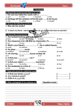 The Rocket Prep 1
95
5- The Reader
a) Choose the correct answer from a, b, c or d:
1. The old man killed the marlin with a ………….. .
a. gun b. knife c. harpoon d. line
2. Santiago left the skeleton of the fish and …... to his house.
a. ran b. sailed c. walked d. bought
b) Answer the following questions:
1. Who ate the marlin?
……………………………………………………………………………………………….
2. “A bed is my friend,“ said Santiago. How do you think he felt when he said this?
……………………………………………………………………………………………….
6- Choose the correct answer :
1- The football belongs to the students. It‟s ………………. .
a) they b) their c) theirs d) them
2- The classroom is for me and my classmates. It‟s ………………. .
a) our b) ours c) us d) we
3- What‟s your friend's ………………. ? - He is called Hassan.
a) name b) address c) job d) tool
4- He plays ………….. music.
a) tradition b) traditional c) traditions d) trade
5- I'm moving ………………. house number 24.
a) in b) into c) at d) on
6- Is that your ………………. car ?
a) parents' b) parent's c) parents d) present
7- Is that your sister's ………………. machine?
a) sowing b) sawing c) sewing d) tool
8- The shabbaba is a kind of ………………. .
a) flat b) flute c) flower d) tool
7- Read and correct the underlined word:
1- Is that your tennis rocket? ( ……………… )
2- Who house is yours? ( ……………… )
3- Cairo is a small city. ( ……………… )
8- Write a paragraph of six sentences on : " Egyptian music "
………………………………………………………………...…………………………….
………………………………………………………………...…………………………….
………………………………………………………………...…………………………….
……………………………………………………………………………………………….
……………………………………………………………………………………………….
………………………………………………………………...…………………………….
………………………………………………………………...…………………………….
 