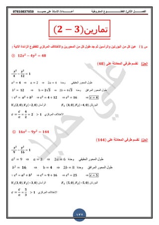 ‫حمٌــــــد‬ ً‫عل‬ ‫األستاذ‬ /‫أعــــــــــــداد‬ ‫المخروطٌة‬ ‫المطــــــــــــــــــــــوع‬ /ً‫الثان‬ ‫الفصــــــــــل‬𝟎𝟕𝟖𝟏𝟎𝟖𝟑𝟕𝟎𝟓𝟎
132
(𝟐 𝟑)‫تمارين‬
‫س‬1/‫المركزي‬ ‫واألختالف‬ ‫المحورٌن‬ ‫من‬ ‫كل‬ ‫طول‬ ‫جد‬ ‫ثم‬ ‫والرأسٌن‬ ‫البإرتٌن‬ ‫من‬ ‫كل‬ ‫عٌن‬‫ان‬ ‫نهمطُى‬‫شائذج‬: ‫االتٕح‬
ⓐ 𝟏𝟐 𝟐
𝟒 𝟐
𝟒𝟖
‫الحل‬/ّ‫عه‬ ‫انمعادنح‬ ٓ‫طزف‬ ‫ومسم‬( 𝟒𝟖)
𝟐
𝟒
𝟐
𝟏𝟐
𝟏
𝑎 𝟒2
𝑎 2 2𝑎 4 ‫وحدة‬ ً‫انحقٍق‬ ‫انمحىر‬ ‫طىل‬
𝑏 𝟏𝟐2
b 𝟐√𝟑 2𝑏 √𝟑4 ‫وحدة‬ ‫انمرافق‬ ‫انمحىر‬ ‫طىل‬
𝒄 𝟐
𝒂 𝟐
𝒃 𝟐
𝒄 𝟐
𝟒 𝟏𝟐 𝒄 𝟐
𝟏𝟔 𝟒
𝟏(𝟐 𝟎) 𝟐( 𝟐 𝟎) ‫الرأسان‬ 𝟏 (𝟒 𝟎) 𝟐( 𝟒 𝟎) ‫البؤرتان‬
𝟒
𝟐
𝟐 𝟏 ‫المركزي‬ ‫االختالف‬
ⓑ 𝟏𝟔 𝟐
𝟗 𝟐
𝟏𝟒𝟒
/‫الحل‬ّ‫عه‬ ‫انمعادنح‬ ٓ‫طزف‬ ‫ومسم‬( 𝟏𝟒𝟒)
𝟐
𝟗
𝟐
𝟏𝟔
𝟏
𝑎 92
𝑎 3 2𝑎 6 ‫وحدة‬ ً‫انحقٍق‬ ‫انمحىر‬ ‫طىل‬
𝑏 𝟏𝟔2
b 𝟒 2𝑏 8 ‫وحدة‬ ‫انمرافق‬ ‫انمحىر‬ ‫طىل‬
𝒄 𝟐
𝒂 𝟐
𝒃 𝟐
𝒄 𝟐
𝟗 𝟏𝟔 𝒄 𝟐
𝟐𝟓 𝟓
𝟏(𝟑 𝟎) 𝟐( 𝟑 𝟎) ‫الرأسان‬ 𝟏 (𝟓 𝟎) 𝟐( 𝟓 𝟎) ‫البؤرتان‬
𝟓
𝟑
𝟏 ‫المركزي‬ ‫االختالف‬
 