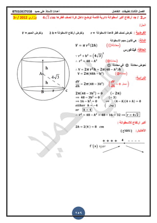 ‫الفصل‬‫الثا‬‫لث‬/‫تطبٌمات‬‫التفاضل‬‫أعداد‬/‫األستاذ‬ً‫عل‬‫حمٌد‬𝟎𝟕8𝟏083𝟕05𝟎
259
‫س‬2/‫لطرها‬ ‫نص‬ ‫كرة‬ ‫داخل‬ ‫توضع‬ ‫لائمة‬ ‫دائرٌة‬ ‫أسطوانة‬ ‫أكبر‬ ‫أرتفاع‬ ‫جد‬𝟒√‫وزاري‬2012/‫د‬3
/‫الحل‬
‫الفرضٌة‬:‫االسطوانة‬ ‫لاعدة‬ ‫لطر‬ ‫نص‬ ‫نفرض‬== ‫االسطوانة‬ ‫أرتفاع‬ ‫ونفرض‬𝟐= ‫الحجم‬ ‫ونفرض‬
‫الدالة‬:‫االسطوانة‬ ‫حجم‬ ‫لانون‬ ً‫ه‬
𝟐(𝟐 ) ( ‫)معادلة‬
‫العاللة‬:‫فٌثاغورس‬
𝟐 𝟐
. 𝟒√ 𝟑/
𝟐
𝟐
𝟒𝟖 𝟐
(②‫)معادلة‬
‫معادلة‬ ‫نعوض‬②‫معادلة‬ ً‫ف‬
𝟐 𝟐 𝟐 (𝟒𝟖 𝟐)
𝟐 (𝟒𝟖 𝟑) (③‫)معادلة‬
‫الدراسة‬:
𝟐 (𝟒𝟖 𝟑 𝟐) ( 𝟎 ‫نجعل‬ )
𝟐 ( 𝟒𝟖 𝟑 𝟐
) 𝟎 ( 𝟐 )
𝟒𝟖 𝟑 𝟐
𝟎 ( 𝟑)
𝟏𝟔 𝟐
𝟎 (𝟒 )(𝟒 ) 𝟎
𝟒 ( ‫ٌهمل‬ )
𝟒
𝟐
𝟒𝟖 𝟐
𝟒𝟖 𝟏𝟔 𝟑𝟐 𝟒√𝟐
: ‫لالسطوانة‬ ‫ارتفاع‬ ‫أكبر‬
𝟐 𝟐(𝟒 ) 𝟖
:‫األختبار‬) ‫لألطالع‬ (
 