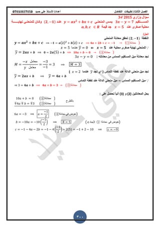 ‫الفصل‬‫الثا‬‫لث‬/‫تطبٌمات‬‫التفاضل‬‫أعداد‬/‫األستاذ‬ً‫عل‬‫حمٌد‬𝟎𝟕8𝟏083𝟕05𝟎
300
‫وزاري‬ ‫سؤال‬2015‫/د‬3
‫ــتمٌم‬‫ـ‬‫المســ‬𝟑 𝟕ً‫ـ‬‫ـ‬‫المنحن‬ ‫ـس‬‫ـ‬‫ٌم‬𝟐
‫ـد‬‫ـ‬‫عن‬(𝟐 𝟏)ً‫ـ‬‫ـ‬‫للمنحن‬ ‫ـان‬‫ـ‬‫وك‬‫نهاٌــ‬‫ـ‬‫ـ‬‫ـــ‬‫ـة‬
‫محلٌة‬‫صررى‬‫عند‬𝟓‫لٌمة‬ ‫جد‬
/‫الحل‬
‫النمطة‬(𝟐 𝟏)ً‫المنحن‬ ‫معادلة‬ ‫تحمك‬
𝟐
𝟏 ( 𝟐) 𝟐
( 𝟐) 𝟒 𝟐 𝟏 ( ‫معادلة‬① )
∵‫صررى‬ ‫نهاٌة‬ ً‫للمنحن‬‫عند‬ ‫محلٌة‬𝟓⇐‫عندما‬
𝟐 𝟎 𝟐 ( ) 𝟏𝟎 𝟎 ( ‫معادلة‬② )
‫معادلته‬ ‫من‬ ‫المماس‬ ‫المستمٌم‬ ‫مٌل‬ ‫معادلة‬ ‫نجد‬:
‫معامل‬
‫معامل‬
‫نجد‬ ‫اي‬ ( ‫التماس‬ ‫نمطة‬ ‫عند‬ ‫الدالة‬ ً‫منحن‬ ‫مٌل‬ ‫نجد‬‫عندما‬)
𝟐 𝟒
∵‫المماس‬ ‫المستمٌم‬ ‫مٌل‬‫التماس‬ ‫نمطة‬ ‫عند‬ ‫الدالة‬ ً‫منحن‬ ‫مٌل‬
𝟒 𝟒 𝟑 ( ‫معادلة‬③ )
( ‫المعادلتٌن‬ ‫بحل‬2( ‫و‬ )3: ‫على‬ ‫نحصل‬ ً‫ا‬ٌ‫أن‬ )
( ‫معادلة‬② )
( ‫معادلة‬③ )
‫بالطرح‬
( ‫معادلة‬ ً‫ف‬ ‫)نعوض‬②
( ) ( 𝐜 ‫ألٌجا‬‫د‬ ① ‫معادلة‬ ً‫ف‬ ‫نع‬‫وض‬ )
( ) ( )
 