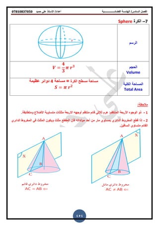 ‫حمٌد‬ ً‫عل‬ ‫األستاذ‬ /‫أعداد‬ ‫الفضائــــــــــــــــبة‬ ‫الهندسة‬ /‫السادس‬ ‫الفصل‬𝟎𝟕𝟖𝟏𝟎𝟖𝟑𝟕𝟎𝟓𝟎
454
7–‫الكرة‬Sphere
‫الرسم‬
‫الحجم‬
Volume
𝟒
𝟑
𝟑
‫الكلٌة‬ ‫المساحة‬
Total Area
‫الكرة‬ ‫مسطح‬ ‫مساحة‬‫مساحة‬ =4‫عظٌمة‬ ‫دوائر‬
𝟐
:‫مالحظة‬
1-.‫ومتطابقة‬ ‫األضالع‬ ‫متساوٌة‬ ‫مثلثات‬ ‫االربعة‬ ‫أوجهه‬ ‫منتظم‬ ‫قائم‬ ً‫ثالث‬ ‫هرم‬ :‫المنتظم‬ ‫األربعة‬ ‫الوجوه‬ ‫ذو‬
2-‫الدائري‬ ‫المخروط‬ ً‫ف‬ ‫المثلث‬ ‫وٌكون‬ ‫مثلث‬ ‫المقطع‬ ‫فأن‬ ‫مولداته‬ ‫أحد‬ ‫من‬ ‫مار‬ ‫بمستوي‬ ‫الدائري‬ ‫المخروط‬ ‫قطع‬ ‫إذا‬
.‫الساقٌن‬ ‫متساوي‬ ‫القائم‬
 