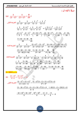 ‫حمٌد‬ ً‫عل‬ ‫األستاذ‬ /‫أعداد‬ ‫المركــــــــــــــــبة‬ ‫األعــــداد‬ /‫األول‬ ‫الفصل‬𝟎𝟕𝟖𝟏𝟎𝟖𝟑𝟕𝟎𝟓𝟎
12
‫س‬3/‫أن‬ ‫أثبت‬:
𝟏
𝟐 − 𝟐
−
𝟏
𝟐 + 𝟐
=
𝟖
𝟐𝟓
‫األولى‬ ‫الطريقة‬
𝟏
𝟐 − 𝟐
−
𝟏
𝟐 + 𝟐
= (
𝟏
𝟐 −
)
𝟐
− (
𝟏
𝟐 +
)
𝟐
(
𝟏
𝟐 −
𝟐 +
𝟐 +
)
𝟐
− (
𝟏
𝟐 +
𝟐 −
𝟐 −
)
𝟐
(
𝟐 +
𝟐 𝟐 + 𝟏 𝟐
)
𝟐
− (
𝟐 −
𝟐 𝟐 + 𝟏 𝟐
)
𝟐
(
𝟐 +
𝟓
)
𝟐
− (
𝟐 −
𝟓
)
𝟐
= .
𝟒 + 𝟒 + 𝟐
𝟐𝟓
/ − .
𝟒 − 𝟒 + 𝟐
𝟐𝟓
/ = (
𝟑 + 𝟒
𝟐𝟓
) − (
𝟑 − 𝟒
𝟐𝟓
)
𝟑 + 𝟒 − 𝟑 + 𝟒
𝟐𝟓
=
𝟖
𝟐𝟓
‫الثانية‬ ‫الطريقة‬
𝟏
𝟐 − 𝟐
−
𝟏
𝟐 + 𝟐
=
𝟐 + 𝟐
− 𝟐 − 𝟐
𝟐 − 𝟐 𝟐 + 𝟐
=
𝟒 + 𝟒 + 𝟐
− 𝟒 − 𝟒 + 𝟐
𝟒 − 𝟒 + 𝟐 𝟒 + 𝟒 + 𝟐
𝟑 + 𝟒 − 𝟑 − 𝟒
𝟑 − 𝟒 𝟑 + 𝟒
=
𝟑 + 𝟒 − 𝟑 + 𝟒
𝟑 𝟐 + 𝟒 𝟐
=
𝟖
𝟗 + 𝟏𝟔
=
𝟖
𝟐𝟓
‫الثالثة‬ ‫الطريقة‬
𝟏
𝟐 − 𝟐
−
𝟏
𝟐 + 𝟐
=
𝟏
𝟒 − 𝟒 + 𝟐
−
𝟏
𝟒 + 𝟒 + 𝟐
=
𝟏
𝟑 − 𝟒
−
𝟏
𝟑 + 𝟒
(
𝟏
𝟑 − 𝟒
𝟑 + 𝟒
𝟑 + 𝟒
) − (
𝟏
𝟑 + 𝟒
𝟑 − 𝟒
𝟑 − 𝟒
) = (
𝟑 + 𝟒
𝟑 𝟐 + 𝟒 𝟐
) − (
𝟑 − 𝟒
𝟑 𝟐 + 𝟒 𝟐
)
(
𝟑 + 𝟒
𝟗 + 𝟏𝟔
) − (
𝟑 − 𝟒
𝟗 + 𝟏𝟔
) = (
𝟑 + 𝟒
𝟐𝟓
) − (
𝟑 − 𝟒
𝟐𝟓
) =
𝟑 + 𝟒 − 𝟑 + 𝟒
𝟐𝟓
=
𝟖
𝟐𝟓
‫وزاري‬2012/‫د‬3
𝟏 − 𝟐
𝟏 +
+
𝟏 + 𝟐
𝟏 −
= −𝟐
‫األولى‬ ‫الطريقة‬
𝟏 − 𝟑
+ 𝟏 + 𝟑
𝟏 + 𝟏 −
=
𝟏 − 𝟐
𝟏 − + 𝟏 + 𝟐
𝟏 +
𝟏 𝟐 + 𝟏 𝟐
𝟏 − 𝟐 + 𝟐
𝟏 − + 𝟏 + 𝟐 + 𝟐
𝟏 +
𝟏 + 𝟏
=
−𝟐 𝟏 − + 𝟐 𝟏 +
𝟐
−𝟐 + 𝟐 𝟐
+ 𝟐 + 𝟐 𝟐
𝟐
=
𝟐 𝟐
+ 𝟐 𝟐
𝟐
=
−𝟐 − 𝟐
𝟐
=
−𝟒
𝟐
= −𝟐
 