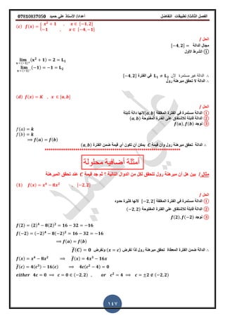 ‫الفصل‬‫الثا‬‫لث‬/‫تطبٌمات‬‫التفاضل‬‫أعداد‬/‫األستاذ‬ً‫عل‬‫حمٌد‬𝟎𝟕8𝟏083𝟕05𝟎
147
( ) ( ) {
𝟐
𝟏 , 𝟏 𝟐-
𝟏 , 𝟒 𝟏-
‫الحل‬/
‫الدالة‬ ‫مجال‬, 𝟒 𝟐-
①‫األول‬ ‫الشرط‬
( 𝟏)
( 𝟐
𝟏) 𝟐 𝟏
( 𝟏)
( 𝟏) 𝟏 𝟐
𝟏 𝟐 ‫ألن‬ ‫مستمرة‬ ‫غٌر‬ ‫الدالة‬‫الفترة‬ ً‫ف‬, 𝟒 𝟐-
‫الدالة‬‫رول‬ ‫مبرهنة‬ ‫تحمك‬ ‫ال‬
( ) ( ) , -
‫الحل‬/
①‫الدالة‬‫المرلمة‬ ‫الفترة‬ ً‫ف‬ ‫مستمرة‬, -‫ثابتة‬ ‫دالة‬ ‫النها‬
②‫الدالة‬‫المفتوحة‬ ‫الفترة‬ ‫على‬ ‫لالشتماق‬ ‫لابلة‬( )
③‫نوجد‬( ) ( )
( )
( )
( ) ( )
‫الدالة‬‫لٌمة‬ ‫وأن‬ ‫رول‬ ‫مبرهنة‬ ‫تحمك‬‫الفترة‬ ‫ضمن‬ ‫لٌمة‬ ‫أي‬ ‫تكون‬ ‫أن‬ ‫ٌمكن‬( )
******************************************************************
‫محلولة‬ ‫أضافٌة‬ ‫أمثلة‬
‫مثال‬/‫لٌمة‬ ‫جد‬ ‫ثم‬ ‫؟‬ ‫التالٌة‬ ‫الدوال‬ ‫من‬ ‫لكل‬ ‫تتحمك‬ ‫رول‬ ‫مبرهنة‬ ‫أن‬ ‫هل‬ ‫بٌن‬‫المبرهنة‬ ‫تحمك‬ ‫عند‬
(𝟏) ( ) 𝟒
𝟖 𝟐 , 𝟐 𝟐-
‫الحل‬/
①‫الدالة‬‫المرلمة‬ ‫الفترة‬ ً‫ف‬ ‫مستمرة‬, 𝟐 𝟐-‫حدود‬ ‫كثٌرة‬ ‫النها‬
②‫الدالة‬‫المفتوحة‬ ‫الفترة‬ ‫على‬ ‫لالشتماق‬ ‫لابلة‬( 𝟐 𝟐)
③‫نوجد‬(𝟐) ( 𝟐)
(𝟐) (𝟐) 𝟒
𝟖(𝟐) 𝟐
𝟏𝟔 𝟑𝟐 𝟏𝟔
( 𝟐) ( 𝟐) 𝟒
𝟖( 𝟐) 𝟐
𝟏𝟔 𝟑𝟐 𝟏𝟔
( ) ( )
‫نفرض‬ ‫لذا‬ ‫رول‬ ‫مبرهنة‬ ‫تحمك‬ ‫المعطاة‬ ‫الفترة‬ ‫ضمن‬ ‫الدالة‬( )‫ونفرض‬̅( ) 𝟎
( ) 𝟒
𝟖 𝟐 ̅( ) 𝟒 𝟑
𝟏𝟔
̅( ) 𝟒( 𝟑) 𝟏𝟔( ) 𝟒 ( 𝟐
𝟒) 𝟎
𝟒 𝟎 𝟎 ( 𝟐 𝟐) 𝟐
𝟒 𝟐 ( 𝟐 𝟐)
 