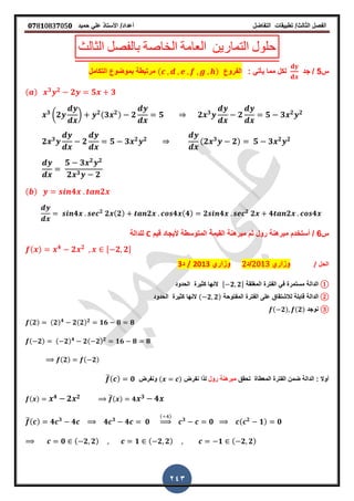 ‫الفصل‬‫الثا‬‫لث‬/‫تطبٌمات‬‫التفاضل‬‫أعداد‬/‫األستاذ‬ً‫عل‬‫حمٌد‬𝟎𝟕8𝟏083𝟕05𝟎
243
‫الثالث‬ ‫بالفصل‬ ‫الخاصة‬ ‫العامة‬ ‫التمارٌن‬ ‫حلول‬
‫س‬5/‫جد‬: ً‫ٌأت‬ ‫مما‬ ‫لكل‬‫الفروع‬( )‫التكامل‬ ‫بموضوع‬ ‫مرتبطة‬
( ) 𝟑 𝟐
𝟐 𝟓 𝟑
𝟑
(𝟐 ) 𝟐(𝟑 𝟐) 𝟐 𝟓 𝟐 𝟑
𝟐 𝟓 𝟑 𝟐 𝟐
𝟐 𝟑
𝟐 𝟓 𝟑 𝟐 𝟐 (𝟐 𝟑
𝟐) 𝟓 𝟑 𝟐 𝟐
𝟓 𝟑 𝟐 𝟐
𝟐 𝟑 𝟐
( ) 𝟒 𝟐
𝟒 𝟐
𝟐 ( 𝟐) 𝟐 𝟒 ( 𝟒) 𝟐 𝟒 𝟐
𝟐 𝟒 𝟐 𝟒
‫س‬6/‫لٌم‬ ‫ألٌجاد‬ ‫المتوسطة‬ ‫المٌمة‬ ‫مبرهنة‬ ‫ثم‬ ‫رول‬ ‫مبرهنة‬ ‫أستخدم‬C‫للدالة‬
( ) 𝟒
𝟐 𝟐 , 𝟐 𝟐-
‫الحل‬/‫وزاري‬2013‫/د‬2‫وزاري‬2013/‫د‬3
①‫الدالة‬‫المرلمة‬ ‫الفترة‬ ً‫ف‬ ‫مستمرة‬, 𝟐 𝟐-‫الحدود‬ ‫كثٌرة‬ ‫النها‬
②‫الدالة‬‫المفتوحة‬ ‫الفترة‬ ‫على‬ ‫لالشتماق‬ ‫لابلة‬( 𝟐 𝟐)‫الحدود‬ ‫كثٌرة‬ ‫النها‬
③‫نوجد‬( 𝟐) (𝟐)
(𝟐) (𝟐) 𝟒
𝟐(𝟐) 𝟐
𝟏𝟔 𝟖 𝟖
( 𝟐) ( 𝟐) 𝟒
𝟐( 𝟐) 𝟐
𝟏𝟔 𝟖 𝟖
(𝟐) ( 𝟐)
: ‫أوال‬‫تحمك‬ ‫المعطاة‬ ‫الفترة‬ ‫ضمن‬ ‫الدالة‬‫رول‬ ‫مبرهنة‬‫نفرض‬ ‫لذا‬( )‫ونفرض‬̅( ) 𝟎
( ) 𝟒 𝟐 𝟐 ̅( ) 𝟒 𝟑 𝟒
̅( ) 𝟒 𝟑
𝟒 𝟒 𝟑
𝟒 𝟎
( )
⇒ 𝟑
𝟎 ( 𝟐
𝟏) 𝟎
𝟎 ( 𝟐 𝟐) 𝟏 ( 𝟐 𝟐) 𝟏 ( 𝟐 𝟐)
 