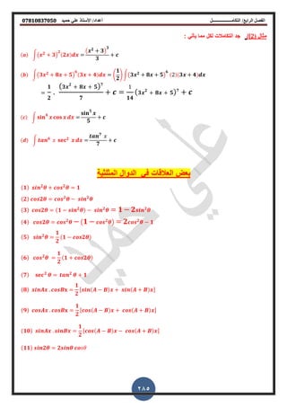 ‫أعداد‬ ‫التكامــــــــــــــــــل‬ /‫الرابع‬ ‫الفصل‬‫حميد‬ ‫علي‬ ‫األستاذ‬ /𝟎𝟕𝟖𝟏𝟎𝟖𝟑𝟕𝟎𝟓𝟎
285
‫م‬‫ثال‬(2)/: ً‫ٌأت‬ ‫مما‬ ‫لكل‬ ‫التكامالت‬ ‫جد‬
(𝒂) ∫( 𝒙 𝟐 𝟑)
𝟐
( 𝟐𝒙) 𝒅𝒙
( 𝒙 𝟐 𝟑)
𝟑
𝟑
𝒄
(𝒃) ∫( 𝟑𝒙 𝟐 𝟖𝒙 𝟓)
𝟔
( 𝟑𝒙 𝟒) 𝒅𝒙 (
𝟏
𝟐
) ∫( 𝟑𝒙 𝟐 𝟖𝒙 𝟓)
𝟔
(2)( 𝟑𝒙 𝟒) 𝒅𝒙
𝟏
𝟐
( 𝟑𝒙 𝟐
𝟖𝒙 𝟓) 𝟕
𝟕
𝒄
1
𝟏𝟒
( 𝟑𝒙 𝟐
𝟖𝒙 𝟓) 𝟕
𝒄
(𝒄) ∫ 𝐬𝐢𝐧 𝟒
𝒙 𝐜𝐨𝐬 𝒙 𝒅𝒙
𝐬𝐢𝐧 𝟓
𝒙
𝟓
𝒄
(𝒅) ∫ 𝒕𝒂𝒏 𝟔
𝑥 𝐬𝐞𝐜 𝟐 𝒙 𝒅𝒙
𝒕𝒂𝒏 𝟕
𝑥
𝟕
𝒄
‫المثلثٌة‬ ‫الدوال‬ ً‫ف‬ ‫العاللات‬ ‫بعض‬
(𝟏) 𝒔𝒊𝒏 𝟐
𝜽 𝒄𝒐𝒔 𝟐
𝜽 𝟏
(𝟐) 𝒄𝒐𝒔𝟐𝜽 𝒄𝒐𝒔 𝟐
𝜽 𝒔𝒊𝒏 𝟐
𝜽
(𝟑) 𝒄𝒐𝒔𝟐𝜽 (𝟏 𝒔𝒊𝒏 𝟐
𝜽) 𝒔𝒊𝒏 𝟐
𝜽 𝟏 𝟐 𝒔𝒊𝒏 𝟐
𝜽
(𝟒) 𝒄𝒐𝒔𝟐𝜽 𝒄𝒐𝒔 𝟐
𝜽 ( 𝟏 𝒄𝒐𝒔 𝟐
𝜽) 𝟐 𝒄𝒐𝒔 𝟐
𝜽 𝟏
(𝟓) 𝒔𝒊𝒏 𝟐
𝜽
𝟏
𝟐
(𝟏 𝒄𝒐𝒔𝟐𝜽)
(𝟔) 𝒄𝒐𝒔 𝟐
𝜽
𝟏
𝟐
(𝟏 𝒄𝒐𝒔𝟐𝜽)
(𝟕) 𝐬𝐞𝐜 𝟐
𝜽 𝒕𝒂𝒏 𝟐
𝜽 𝟏
(𝟖) 𝒔𝒊𝒏𝑨𝒙 𝒄𝒐𝒔𝑩𝐱
𝟏
𝟐
,𝒔𝒊𝒏(𝑨 𝑩)𝒙 𝒔𝒊𝒏(𝑨 𝑩)𝒙-
(𝟗) 𝒄𝒐𝒔𝑨𝒙 𝒄𝒐𝒔𝑩𝐱
𝟏
𝟐
,𝒄𝒐𝒔(𝑨 𝑩)𝒙 𝒄𝒐𝒔(𝑨 𝑩)𝒙-
(𝟏𝟎) 𝒔𝒊𝒏𝑨𝒙 𝒔𝒊𝒏𝑩𝒙
𝟏
𝟐
,𝒄𝒐𝒔(𝑨 𝑩)𝒙 𝒄𝒐𝒔(𝑨 𝑩)𝒙-
(𝟏𝟏) 𝒔𝒊𝒏𝟐𝜽 𝟐𝒔𝒊𝒏𝜽 𝒄𝒐𝑠𝜃
 