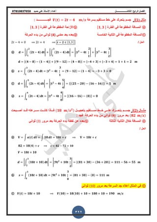 ‫أعداد‬ ‫التكامــــــــــــــــــل‬ /‫الرابع‬ ‫الفصل‬‫حميد‬ ‫علي‬ ‫األستاذ‬ /𝟎𝟕𝟖𝟏𝟎𝟖𝟑𝟕𝟎𝟓𝟎
322
‫مثال‬(1)/‫بسرعة‬ ‫مستمٌم‬ ‫خط‬ ‫على‬ ‫ٌتحرن‬ ‫جسم‬( ) 𝟐 𝟒 ⁄‫فجــــــــــــــد‬:
ⓐ‫الفترة‬ ً‫ف‬ ‫الممطوعة‬ ‫المسافة‬,𝟏 𝟑 -ⓑ‫الفترة‬ ً‫ف‬ ‫الممطوعة‬ ‫األزاحة‬,𝟏 𝟑 -
ⓒ‫الخ‬ ‫الثانٌة‬ ً‫ف‬ ‫الممطوعة‬ ‫المسافة‬‫امسة‬ⓓً‫مض‬ ‫بعد‬ ‫بعده‬(4)‫الحركة‬ ‫بدط‬ ‫من‬ ً‫ثوان‬
‫الح‬‫ل‬/2 4 0 2 4 𝟐 ,1 3 -
|∫ (𝟐 𝟒)
𝟐
𝟏
| |∫ (𝟐 𝟒)
𝟑
𝟐
| |, 𝟐
𝟒
𝟐
-
𝟏
| |, 𝟐
𝟒
𝟑
-
𝟐
|
|(𝟒 𝟖) (𝟏 𝟒)| |(𝟗 𝟏𝟐) (𝟒 𝟖)| | 𝟒 𝟑| | 𝟑 𝟒| 𝟏 𝟏 𝟐
∫ (𝟐 𝟒)
𝟑
𝟏
, 𝟐
𝟒
𝟑
-
𝟏
(𝟗 𝟏𝟐) (𝟏 𝟒) 𝟑 𝟑 𝟎
|∫ (𝟐 𝟒)
𝟓
𝟒
| |, 𝟐
𝟒
𝟓
-
𝟒
| |,(𝟐𝟓 𝟐𝟎) (𝟏𝟔 𝟏𝟔)-| 𝟓
∫ (𝟐 𝟒)
𝟒
𝟎
|, 𝟐
𝟒
𝟒
-
𝟎
| ,(𝟏𝟔 𝟏𝟔) (𝟎)- 𝟎
‫مثةةةةال‬(2)/‫بتعجٌةةةةل‬ ‫مسةةةةتمٌم‬ ‫خةةةةط‬ ‫ةةةةى‬‫ة‬‫عل‬ ‫ٌتحةةةةرن‬ ‫جسةةةةم‬(𝟏𝟖 𝟐⁄ )‫ةةةةبحت‬‫ة‬‫أص‬ ‫لةةةةد‬ ‫سةةةةرعته‬ ‫كانةةةةت‬ ‫ةةةةأذا‬‫ة‬‫ف‬
(𝟖𝟐 )‫مرور‬ ‫بعد‬(4)ً‫ثوان‬‫الحركة‬ ‫بدط‬ ‫من‬‫فجد‬:
ⓐ‫خالل‬ ‫المسافة‬‫الثانٌة‬‫الثالثة‬ⓑ‫مرور‬ ‫بعد‬ ‫الحركة‬ ‫بدط‬ ‫نمطة‬ ‫عن‬ ‫بعده‬(3)ً‫ثوان‬
/ ‫الحل‬
∫ ( ) ∫ 𝟏𝟖 𝟏𝟖 𝟏𝟖
𝟖𝟐 𝟏𝟖( 𝟒) 𝟖𝟐 𝟕𝟐 𝟏𝟎
𝟏𝟖 𝟏𝟎
|∫ (𝟏𝟖 𝟏𝟎)
𝟑
𝟐
| |, 𝟗 𝟐
𝟏𝟎
𝟑
-
𝟐
| |(𝟖𝟏 𝟑𝟎) (𝟑𝟔 𝟐𝟎)| 𝟏𝟏𝟏 𝟓𝟔 𝟓𝟓
∫ (𝟏𝟖 𝟏𝟎)
𝟑
𝟎
, 𝟗 𝟐
𝟏𝟎
𝟑
-
𝟎
(𝟖𝟏 𝟑𝟎) (𝟎) 𝟏𝟏𝟏
ⓒ‫مرور‬ ‫بعد‬ ‫السرعة‬ ‫جد‬ ‫أعاله‬ ‫المثال‬ ً‫ف‬(10)ً‫ثوان‬
( ) 𝟏𝟖 𝟏𝟎 (𝟏𝟎) 𝟏𝟖(𝟏𝟎) 𝟏𝟎 𝟏𝟖𝟎 𝟏𝟎 𝟏𝟗𝟎
 