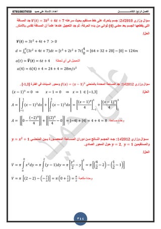 ‫أعداد‬ ‫التكامــــــــــــــــــل‬ /‫الرابع‬ ‫الفصل‬‫حميد‬ ‫علي‬ ‫األستاذ‬ /𝟎𝟕𝟖𝟏𝟎𝟖𝟑𝟕𝟎𝟓𝟎
344
‫وزاري‬ ‫سؤال‬2010‫/د‬2‫سرعته‬ ‫بحٌث‬ ‫مستمٌم‬ ‫خط‬ ‫على‬ ‫ٌتحرن‬ ‫جسم‬ :( ) 𝟑 𝟐
𝟒 𝟕‫المسافة‬ ‫جد‬
( ً‫مض‬ ‫بعد‬ ‫الجسم‬ ‫ٌمطعها‬ ً‫الت‬4‫تماس‬ ‫المسافة‬ ‫أن‬ ً‫ا‬‫علم‬ ‫عندها‬ ‫التعجٌل‬ ‫جد‬ ‫ثم‬ ,‫الحركة‬ ‫بدط‬ ‫من‬ ً‫ثوان‬ ).‫باألمتار‬
/‫الحل‬
( ) 3 2
4 7 > 0
∫ (3 2
4 7) , 2 2
7 -
4
0
,64 32 28- ,0- 124
( ) ̅( ) 6 4 ‫لحظة‬ ‫أي‬ ً‫ف‬ ‫التعجٌل‬
(4) 6(4) 4 24 4 28 2
‫وزاري‬ ‫سؤال‬2012‫/د‬1‫المساحة‬ ‫جد‬ :‫المحددة‬ً‫بالمنحن‬( ) ( 𝟏) 𝟑
[ ‫الفترة‬ ً‫ف‬ ‫السٌنات‬ ‫ومحور‬-1,3. ]
/‫الحل‬( 1) 0 1 0 1 , 1 3-
| ∫( 1) | |∫( 1) | *
( 1)
4
+ |
( 1)
4
|
|*0
( 2)
4
+| |*
(2)
4
0+| | 4| |4| 4 4 8 ‫مساحة‬ ‫وحدة‬
‫وزاري‬ ‫سةةةؤال‬2012‫/د‬1ً‫المنحنةةة‬ ‫بةةةٌن‬ ‫المحصةةةورة‬ ‫المسةةةاحة‬ ‫دوران‬ ‫مةةةن‬ ‫النةةةات‬ ‫الحجةةةم‬ ‫جةةةد‬ :𝟐
𝟏
‫والمستمٌمٌن‬𝟐 𝟏.‫الصادي‬ ‫المحور‬ ‫حول‬
/‫الحل‬
∫ 2
∫( 1) *
2
2
+
2
[(
4
2
2) (
1
2
1)]
2
0(2 2) . 2
/1 .0 2
/ 2
‫مكعبة‬ ‫وحدة‬
 