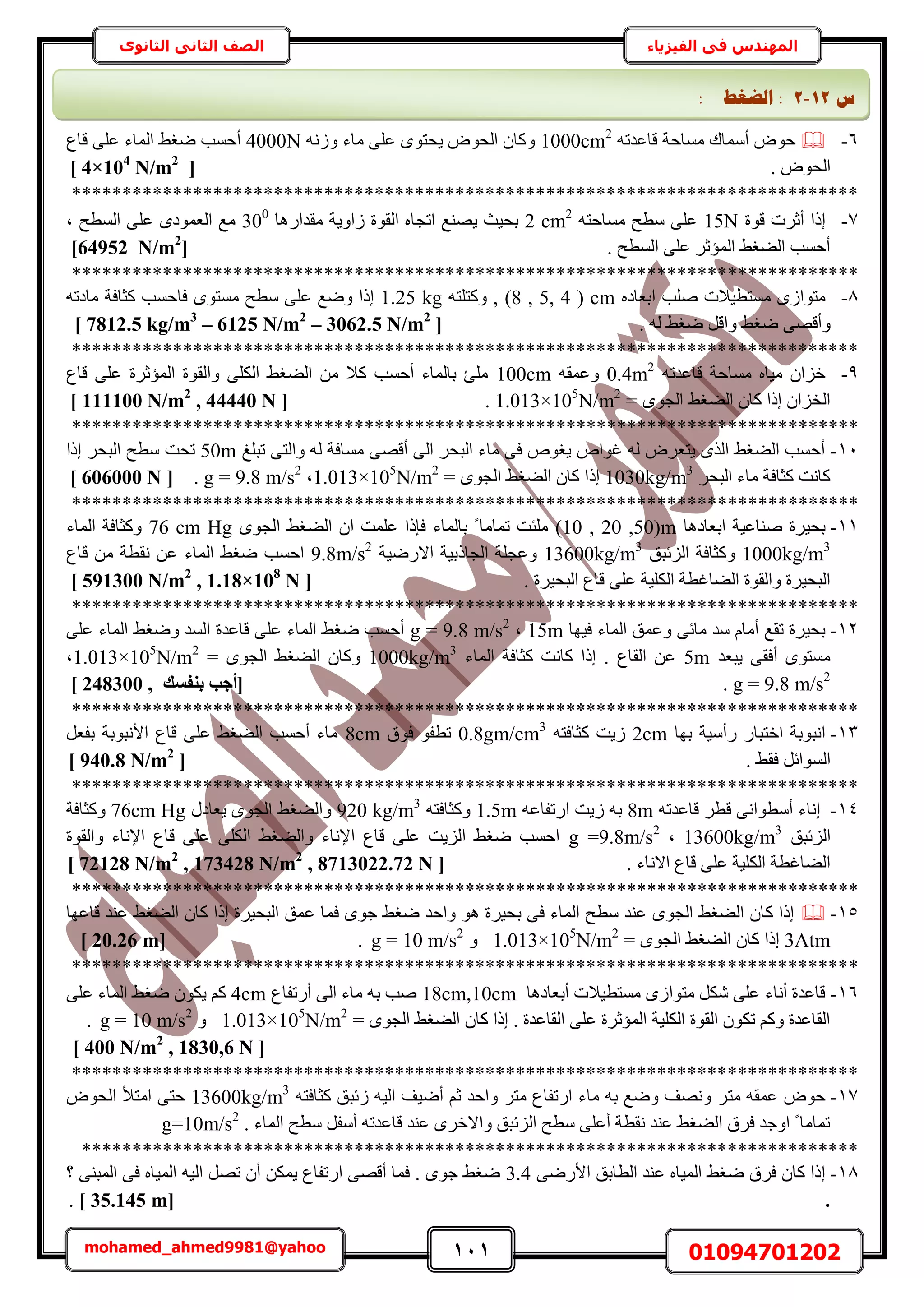 111 01094701202mohamed_ahmed9981@yahoo
‫في‬ ‫المهندس‬‫الفيزياء‬‫الثانوى‬ ‫الثاني‬ ‫الصف‬
6-ٚ‫هخػيط‬ ‫ٓٔخكش‬ ‫أٓٔخى‬ ٝٞ‫ك‬1000cm2
ُٚٗٝ ‫ٓخء‬ ٠ِ‫ػ‬ ٟٞ‫٣لظ‬ ٝٞ‫حُل‬ ٕ‫ًٝخ‬4000N‫هخع‬ ٠ِ‫ػ‬ ‫حُٔخء‬ ٢‫ٟـ‬ ‫أكٔذ‬
. ٝٞ‫حُل‬[4×104
N/m2
]
******************************************************************************
7-‫هٞس‬ ‫أػَص‬ ‫اًح‬15Nٚ‫ٓٔخكظ‬ ‫ٓطق‬ ٠ِ‫ػ‬2 cm2
٣ٝ‫ُح‬ ‫حُوٞس‬ ٙ‫حطـخ‬ ‫٣ٜ٘غ‬ ‫رل٤غ‬‫ٓويحٍٛخ‬ ‫ش‬300
‫ز‬ ‫حُٔطق‬ ٠ِ‫ػ‬ ٟ‫حُؼٔٞى‬ ‫ٓغ‬
. ‫حُٔطق‬ ٠ِ‫ػ‬ َ‫حُٔئػ‬ ٢‫حُ٠ـ‬ ‫أكٔذ‬[N/m2
64952]
******************************************************************************
8-‫ٓٔظط٤ال‬ ُٟ‫ٓظٞح‬‫ص‬‫ِٛذ‬ٙ‫حرؼخى‬(8 , 5, 4 ) cm,ٚ‫ًٝظِظ‬1.25 kg‫كخكٔذ‬ ٟٞ‫ٓٔظ‬ ‫ٓطق‬ ٠ِ‫ػ‬ ‫ٟٝغ‬ ‫اًح‬ٚ‫ٓخىط‬ ‫ًؼخكش‬
ٝ٢‫ٟـ‬ َ‫ٝحه‬ ٢‫ٟـ‬ ٠ٜ‫أه‬ُٚ.[7812.5 kg/m3
– 6125 N/m2
– 3062.5 N/m2
]
******************************************************************************
9-ٚ‫هخػيط‬ ‫ٓٔخكش‬ ٙ‫ٓ٤خ‬ ٕ‫هِح‬0.4m2
ٚ‫ٝػٔو‬100cm‫هخع‬ ٠ِ‫ػ‬ ‫حُٔئػَس‬ ‫ٝحُوٞس‬ ٠ٌُِ‫ح‬ ٢‫حُ٠ـ‬ ٖٓ ‫ًال‬ ‫أكٔذ‬ ‫رخُٔخء‬ ‫ِٓت‬
= ٟٞ‫حُـ‬ ٢‫حُ٠ـ‬ ٕ‫ًخ‬ ‫اًح‬ ٕ‫حُوِح‬1.013×105
N/m2
.[111100 N/m2
, 44440 N]
******************************************************************************
11-‫طزِؾ‬ ٠‫ٝحُظ‬ ُٚ ‫ٓٔخكش‬ ٠ٜ‫أه‬ ٠ُ‫ح‬ َ‫حُزل‬ ‫ٓخء‬ ٠‫ك‬ ٙٞ‫٣ـ‬ ٙ‫ؿٞح‬ ُٚ َٝ‫٣ظؼ‬ ٌُٟ‫ح‬ ٢‫حُ٠ـ‬ ‫أكٔذ‬50m‫اًح‬ َ‫حُزل‬ ‫ٓطق‬ ‫طلض‬
َ‫حُزل‬ ‫ٓخء‬ ‫ًؼخكش‬ ‫ًخٗض‬1030kg/m3
= ٟٞ‫حُـ‬ ٢‫حُ٠ـ‬ ٕ‫ًخ‬ ‫اًح‬1.013×105
N/m2
‫ز‬g = 9.8 m/s2
.[606000 N]
******************************************************************************
11-‫حرؼخىٛخ‬ ‫ٛ٘خػ٤ش‬ ‫رل٤َس‬(10 , 20 ,50)mٟٞ‫حُـ‬ ٢‫حُ٠ـ‬ ٕ‫ح‬ ‫ػِٔض‬ ‫كبًح‬ ‫رخُٔخء‬ ً ‫طٔخٓخ‬ ‫ِٓجض‬76 cm Hg‫حُٔخء‬ ‫ًٝؼخكش‬
1000kg/m3
‫حُِثزن‬ ‫ًٝؼخكش‬13600kg/m3
‫حالٍٟ٤ش‬ ‫حُـخًر٤ش‬ ‫ٝػـِش‬9.8m/s2
‫ٗوطش‬ ٖ‫ػ‬ ‫حُٔخء‬ ٢‫ٟـ‬ ‫حكٔذ‬‫هخع‬ ٖٓ
. ‫حُزل٤َس‬ ‫هخع‬ ٠ِ‫ػ‬ ‫حٌُِ٤ش‬ ‫حُ٠خؿطش‬ ‫ٝحُوٞس‬ ‫حُزل٤َس‬[591300 N/m2
, 1.18×108
N]
******************************************************************************
12-‫ك٤ٜخ‬ ‫حُٔخء‬ ‫ٝػٔن‬ ٠‫ٓخث‬ ‫ٓي‬ ّ‫أٓخ‬ ‫طوغ‬ ‫رل٤َس‬15m‫ز‬g = 9.8 m/s2
٠ِ‫ػ‬ ‫حُٔخء‬ ٢‫ٟٝـ‬ ‫حُٔي‬ ‫هخػيس‬ ٠ِ‫ػ‬ ‫حُٔخء‬ ٢‫ٟـ‬ ‫أكٔذ‬
‫٣زؼي‬ ٠‫أكو‬ ٟٞ‫ٓٔظ‬5m‫ًؼخكش‬ ‫ًخٗض‬ ‫اًح‬ . ‫حُوخع‬ ٖ‫ػ‬ُ‫ح‬‫ٔخء‬1000kg/m3
ٝ= ٟٞ‫حُـ‬ ٢‫حُ٠ـ‬ ٕ‫ًخ‬1.013×105
N/m2
‫ز‬
g = 9.8 m/s2
.‫ث٘لغي‬ ‫[أعت‬248300 ,]
******************************************************************************
13-‫رٜخ‬ ‫ٍأٓ٤ش‬ ٍ‫حهظزخ‬ ‫حٗزٞرش‬2cmٚ‫ًؼخكظ‬ ‫ُ٣ض‬0.8gm/cm3
‫كٞم‬ ٞ‫ططل‬8cmَ‫رلؼ‬ ‫حألٗزٞرش‬ ‫هخع‬ ٠ِ‫ػ‬ ٢‫حُ٠ـ‬ ‫أكٔذ‬ ‫ٓخء‬
. ٢‫كو‬ َ‫حُٔٞحث‬[940.8 N/m2
]
******************************************************************************
14-ٚ‫هخػيط‬ َ‫هط‬ ٠ٗ‫أٓطٞح‬ ‫اٗخء‬8mٚ‫حٍطلخػ‬ ‫ُ٣ض‬ ٚ‫ر‬1.5mٚ‫ًٝؼخكظ‬920 kg/m3
ٍ‫٣ؼخى‬ ٟٞ‫حُـ‬ ٢‫ٝحُ٠ـ‬76cm Hg‫ًٝؼخكش‬
‫حُِثزن‬13600kg/m3
‫ز‬g =9.8m/s2
‫ٝحُوٞس‬ ‫حإلٗخء‬ ‫هخع‬ ٠ِ‫ػ‬ ٠ٌُِ‫ح‬ ٢‫ٝحُ٠ـ‬ ‫حإلٗخء‬ ‫هخع‬ ٠ِ‫ػ‬ ‫حُِ٣ض‬ ٢‫ٟـ‬ ‫حكٔذ‬
. ‫حالٗخء‬ ‫هخع‬ ٠ِ‫ػ‬ ‫حٌُِ٤ش‬ ‫حُ٠خؿطش‬[72128 N/m2
, 173428 N/m2
, 8713022.72 N]
******************************************************************************
15-‫هخػٜخ‬ ‫ػ٘ي‬ ٢‫حُ٠ـ‬ ٕ‫ًخ‬ ‫اًح‬ ‫حُزل٤َس‬ ‫ػٔن‬ ‫كٔخ‬ ٟٞ‫ؿ‬ ٢‫ٟـ‬ ‫ٝحكي‬ ٞٛ ‫رل٤َس‬ ٠‫ك‬ ‫حُٔخء‬ ‫ٓطق‬ ‫ػ٘ي‬ ٟٞ‫حُـ‬ ٢‫حُ٠ـ‬ ٕ‫ًخ‬ ‫اًح‬
3Atm= ٟٞ‫حُـ‬ ٢‫حُ٠ـ‬ ٕ‫ًخ‬ ‫اًح‬1.013×105
N/m2
ٝg = 10 m/s2
.[20.26 m]
******************************************************************************
16-‫أرؼخىٛخ‬ ‫ٓٔظط٤الص‬ ُٟ‫ٓظٞح‬ ٌَٗ ٠ِ‫ػ‬ ‫أٗخء‬ ‫هخػيس‬18cm,10cm‫أٍطلخع‬ ٠ُ‫ح‬ ‫ٓخء‬ ٚ‫ر‬ ‫ٛذ‬4cm٠ِ‫ػ‬ ‫حُٔخء‬ ٢‫ٟـ‬ ٌٕٞ٣ ًْ
= ٟٞ‫حُـ‬ ٢‫حُ٠ـ‬ ٕ‫ًخ‬ ‫اًح‬ . ‫حُوخػيس‬ ٠ِ‫ػ‬ ‫حُٔئػَس‬ ‫حٌُِ٤ش‬ ‫حُوٞس‬ ٌٕٞ‫ط‬ ًْٝ ‫حُوخػيس‬1.013×105
N/m2
ٝg = 10 m/s2
.
[400 N/m2
, 1830,6 N]
******************************************************************************
17-‫ٓظ‬ ٚ‫ػٔو‬ ٝٞ‫ك‬ٚ‫ًؼخكظ‬ ‫ُثزن‬ ٚ٤ُ‫ح‬ ‫أٟ٤ق‬ ْ‫ػ‬ ‫ٝحكي‬ َ‫ٓظ‬ ‫حٍطلخع‬ ‫ٓخء‬ ٚ‫ر‬ ‫ٟٝغ‬ ‫ٜٝٗق‬ َ13600kg/m3
ٝٞ‫حُل‬ ‫حٓظأل‬ ٠‫كظ‬
. ‫حُٔخء‬ ‫ٓطق‬ َ‫أٓل‬ ٚ‫هخػيط‬ ‫ػ٘ي‬ َٟ‫ٝحاله‬ ‫حُِثزن‬ ‫ٓطق‬ ٠ِ‫أػ‬ ‫ٗوطش‬ ‫ػ٘ي‬ ٢‫حُ٠ـ‬ ‫كَم‬ ‫حٝؿي‬ ً ‫طٔخٓخ‬g=10m/s2
*****************************************************************************
18-٠ٍٟ‫حأل‬ ‫حُطخرن‬ ‫ػ٘ي‬ ٙ‫حُٔ٤خ‬ ٢‫ٟـ‬ ‫كَم‬ ٕ‫ًخ‬ ‫اًح‬3.4‫؟‬ ٠٘‫حُٔز‬ ٠‫ك‬ ٙ‫حُٔ٤خ‬ ٚ٤ُ‫ح‬ َٜ‫ط‬ ٕ‫أ‬ ٌٖٔ٣ ‫حٍطلخع‬ ٠ٜ‫أه‬ ‫كٔخ‬ . ٟٞ‫ؿ‬ ٢‫ٟـ‬
.[35.145 m].
‫ط‬12-2:‫انؼغؾ‬:
 