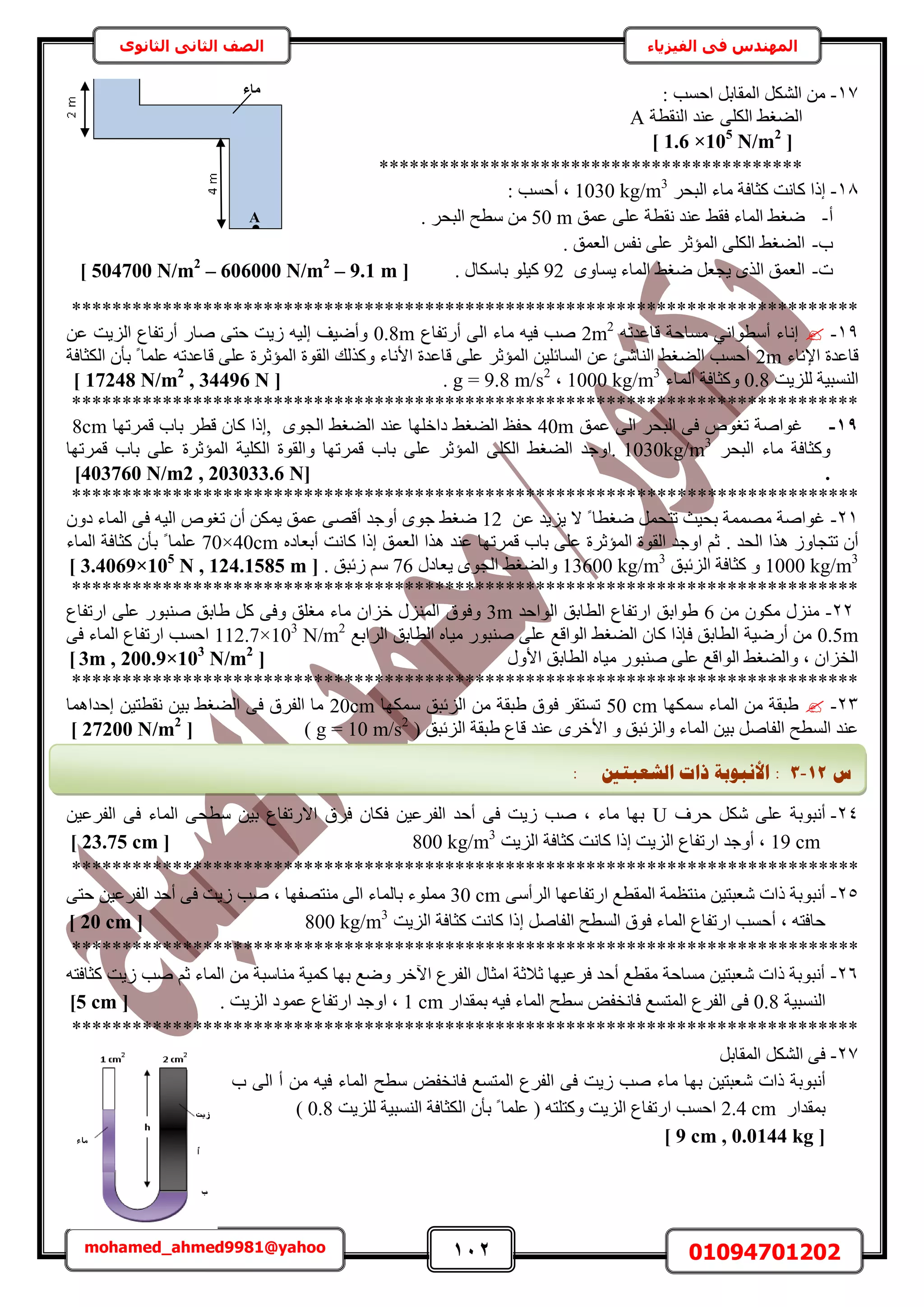 112 01094701202mohamed_ahmed9981@yahoo
‫في‬ ‫المهندس‬‫الفيزياء‬‫الثانوى‬ ‫الثاني‬ ‫الصف‬
17-: ‫حكٔذ‬ َ‫حُٔوخر‬ ٌَُ٘‫ح‬ ٖٓ
‫حُ٘وطش‬ ‫ػ٘ي‬ ٠ٌُِ‫ح‬ ٢‫حُ٠ـ‬A
[1.6 ×105
N/m2
]
******************************************
18-َ‫حُزل‬ ‫ٓخء‬ ‫ًؼخكش‬ ‫ًخٗض‬ ‫اًح‬1030 kg/m3
: ‫أكٔذ‬ ‫ز‬
‫أ‬-‫ػٔن‬ ٠ِ‫ػ‬ ‫ٗوطش‬ ‫ػ٘ي‬ ٢‫كو‬ ‫حُٔخء‬ ٢‫ٟـ‬50 m. َ‫حُزل‬ ‫ٓطق‬ ٖٓ
‫د‬-‫حُؼٔن‬ ْ‫ٗل‬ ٠ِ‫ػ‬ َ‫حُٔئػ‬ ٠ٌُِ‫ح‬ ٢‫حُ٠ـ‬.
‫ص‬-ٟٝ‫٣ٔخ‬ ‫حُٔخء‬ ٢‫ٟـ‬ َ‫٣ـؼ‬ ٌُٟ‫ح‬ ‫حُؼٔن‬92. ٍ‫رخٌٓخ‬ ِٞ٤ً[504700 N/m2
– 606000 N/m2
– 9.1 m]
******************************************************************************
19-ٚ‫هخػيط‬ ‫ٓٔخكش‬ ٢ٗ‫أٓطٞح‬ ‫اٗخء‬2m2
‫أٍطلخع‬ ٠ُ‫ح‬ ‫ٓخء‬ ٚ٤‫ك‬ ‫ٛذ‬0.8m‫ُ٣ض‬ ٚ٤ُ‫ا‬ ‫ٝأٟ٤ق‬ٖ‫ػ‬ ‫حُِ٣ض‬ ‫أٍطلخع‬ ٍ‫ٛخ‬ ٠‫كظ‬
‫حإلٗخء‬ ‫هخػيس‬2m‫حٌُؼخكش‬ ٕ‫رؤ‬ ً ‫ػِٔخ‬ ٚ‫هخػيط‬ ٠ِ‫ػ‬ ‫حُٔئػَس‬ ‫حُوٞس‬ ‫ًٌُٝي‬ ‫حألٗخء‬ ‫هخػيس‬ ٠ِ‫ػ‬ َ‫حُٔئػ‬ ٖ٤ِ‫حُٔخث‬ ٖ‫ػ‬ ‫حُ٘خٗت‬ ٢‫حُ٠ـ‬ ‫أكٔذ‬
‫ُِِ٣ض‬ ‫حُ٘ٔز٤ش‬0.8‫حُٔخء‬ ‫ًٝؼخكش‬1000 kg/m3
‫ز‬g = 9.8 m/s2
.[17248 N/m2
, 34496 N]
******************************************************************************
19-ٙٞ‫طـ‬ ‫ؿٞحٛش‬َ‫حُزل‬ ٠‫ك‬‫ػٔن‬ ٠ُ‫ح‬40mٟٞ‫حُـ‬ ٢‫حُ٠ـ‬ ‫ػ٘ي‬ ‫ىحهِٜخ‬ ٢‫حُ٠ـ‬ ‫كلع‬,ٕ‫ًخ‬ ‫اًح‬َ‫هط‬‫هَٔطٜخ‬ ‫رخد‬8cm
َ‫حُزل‬ ‫ٓخء‬ ‫ًٝؼخكش‬1030kg/m3
٤ٌُِ‫ح‬ ‫ٝحُوٞس‬ ‫هَٔطٜخ‬ ‫رخد‬ ٠ِ‫ػ‬ َ‫حُٔئػ‬ ٠ٌُِ‫ح‬ ٢‫حُ٠ـ‬ ‫.حٝؿي‬‫هَٔطٜخ‬ ‫رخد‬ ٠ِ‫ػ‬ ‫حُٔئػَس‬ ‫ش‬
.[403760 N/m2 , 203033.6 N]
******************************************************************************
21-ٖ‫ػ‬ ‫٣ِ٣ي‬ ‫ال‬ ً ‫ٟـطخ‬ َٔ‫طظل‬ ‫رل٤غ‬ ‫ٜٓٔٔش‬ ‫ؿٞحٛش‬12‫أٝؿي‬ ٟٞ‫ؿ‬ ٢‫ٟـ‬ٚ٤ُ‫ح‬ ٙٞ‫طـ‬ ٕ‫أ‬ ٌٖٔ٣ ‫ػٔن‬ ٠ٜ‫أه‬‫حُٔخء‬ ٠‫ك‬ٕٝ‫ى‬
‫حُلي‬ ‫ٌٛح‬ ُٝ‫طظـخ‬ ٕ‫أ‬.ٙ‫أرؼخى‬ ‫ًخٗض‬ ‫اًح‬ ‫حُؼٔن‬ ‫ٌٛح‬ ‫ػ٘ي‬ ‫هَٔطٜخ‬ ‫رخد‬ ٠ِ‫ػ‬ ‫حُٔئػَس‬ ‫حُوٞس‬ ‫حٝؿي‬ ْ‫ػ‬70×40cm‫ػ‬‫حُٔخء‬ ‫ًؼخكش‬ ٕ‫رؤ‬ ً ‫ِٔخ‬
1000 kg/m3
‫حُِثزن‬ ‫ًؼخكش‬ ٝ13600 kg/m3
ٍ‫٣ؼخى‬ ٟٞ‫حُـ‬ ٢‫ٝحُ٠ـ‬76. ‫ُثزن‬ ْٓ[3.4069×105
N , 124.1585 m]
******************************************************************************
22-ٖٓ ٌٕٞٓ ٍِ٘ٓ6‫حُٞحكي‬ ‫حُطخرن‬ ‫حٍطلخع‬ ‫١ٞحرن‬3m‫ٝكٞم‬‫حٍطلخع‬ ٠ِ‫ػ‬ ٍٞ‫ٛ٘ز‬ ‫١خرن‬ ًَ ٠‫ٝك‬ ‫ٓـِن‬ ‫ٓخء‬ ٕ‫هِح‬ ٍُِ٘ٔ‫ح‬
0.5m‫حَُحرغ‬ ‫حُطخرن‬ ٙ‫ٓ٤خ‬ ٍٞ‫ٛ٘ز‬ ٠ِ‫ػ‬ ‫حُٞحهغ‬ ٢‫حُ٠ـ‬ ٕ‫ًخ‬ ‫كبًح‬ ‫حُطخرن‬ ‫أٍٟ٤ش‬ ٖٓ112.7×103
N/m2
٠‫ك‬ ‫حُٔخء‬ ‫حٍطلخع‬ ‫حكٔذ‬
ٍٝ‫حأل‬ ‫حُطخرن‬ ٙ‫ٓ٤خ‬ ٍٞ‫ٛ٘ز‬ ٠ِ‫ػ‬ ‫حُٞحهغ‬ ٢‫ٝحُ٠ـ‬ ‫ز‬ ٕ‫حُوِح‬[3m , 200.9×103
N/m2
]
******************************************************************************
23-‫ٌٜٓٔخ‬ ‫حُٔخء‬ ٖٓ ‫١زوش‬50 cm‫ٌٜٓٔخ‬ ‫حُِثزن‬ ٖٓ ‫١زوش‬ ‫كٞم‬ َ‫طٔظو‬20cm‫اكيحٛٔخ‬ ٖ٤‫ٗوطظ‬ ٖ٤‫ر‬ ٢‫حُ٠ـ‬ ٠‫ك‬ ‫حُلَم‬ ‫ٓخ‬
‫ػ٘ي‬ َٟ‫حأله‬ ٝ ‫ٝحُِثزن‬ ‫حُٔخء‬ ٖ٤‫ر‬ َٛ‫حُلخ‬ ‫حُٔطق‬ ‫ػ٘ي‬( ‫حُِثزن‬ ‫١زوش‬ ‫هخع‬g = 10 m/s2
)[27200 N/m2
]
24-‫كَف‬ ٌَٗ ٠ِ‫ػ‬ ‫أٗزٞرش‬Uٖ٤‫حُلَػ‬ ٠‫ك‬ ‫حُٔخء‬ ٠‫ٓطل‬ ٖ٤‫ر‬ ‫حالٍطلخع‬ ‫كَم‬ ٕ‫كٌخ‬ ٖ٤‫حُلَػ‬ ‫أكي‬ ٠‫ك‬ ‫ُ٣ض‬ ‫ٛذ‬ ‫ز‬ ‫ٓخء‬ ‫رٜخ‬
19 cm‫حُِ٣ض‬ ‫ًؼخكش‬ ‫ًخٗض‬ ‫اًح‬ ‫حُِ٣ض‬ ‫حٍطلخع‬ ‫أٝؿي‬ ‫ز‬800 kg/m3
[23.75 cm]
******************************************************************************
25-٠ٓ‫حَُأ‬ ‫حٍطلخػٜخ‬ ‫حُٔوطغ‬ ‫ٓ٘ظظٔش‬ ٖ٤‫ٗؼزظ‬ ‫ًحص‬ ‫أٗزٞرش‬30 cm٠‫كظ‬ ٖ٤‫حُلَػ‬ ‫أكي‬ ٠‫ك‬ ‫ُ٣ض‬ ‫ٛذ‬ ‫ز‬ ‫ٓ٘ظٜلٜخ‬ ٠ُ‫ح‬ ‫رخُٔخء‬ ‫ِٓٔٞء‬
‫حُٔخ‬ ‫حٍطلخع‬ ‫أكٔذ‬ ‫ز‬ ٚ‫كخكظ‬‫اًح‬ َٛ‫حُلخ‬ ‫حُٔطق‬ ‫كٞم‬ ‫ء‬‫حُِ٣ض‬ ‫ًؼخكش‬ ‫ًخٗض‬800 kg/m3
[20 cm]
******************************************************************************
26-ٖٓ ‫ٓ٘خٓزش‬ ‫ًٔ٤ش‬ ‫رٜخ‬ ‫ٟٝغ‬ َ‫ح٥ه‬ ‫حُلَع‬ ٍ‫حٓؼخ‬ ‫ػالػش‬ ‫كَػ٤ٜخ‬ ‫أكي‬ ‫ٓوطغ‬ ‫ٓٔخكش‬ ٖ٤‫ٗؼزظ‬ ‫ًحص‬ ‫أٗزٞرش‬ٚ‫ًؼخكظ‬ ‫ُ٣ض‬ ‫ٛذ‬ ْ‫ػ‬ ‫حُٔخء‬
‫حُ٘ٔز٤ش‬0.8ٍ‫رٔويح‬ ٚ٤‫ك‬ ‫حُٔخء‬ ‫ٓطق‬ ٞ‫كخٗول‬ ‫حُٔظٔغ‬ ‫حُلَع‬ ٠‫ك‬1 cm. ‫حُِ٣ض‬ ‫ػٔٞى‬ ‫حٍطلخع‬ ‫حٝؿي‬ ‫ز‬[5 cm]
******************************************************************************
27-َ‫حُٔوخر‬ ٌَُ٘‫ح‬ ٠‫ك‬
ٜ‫ر‬ ٖ٤‫ٗؼزظ‬ ‫ًحص‬ ‫أٗزٞرش‬‫د‬ ٠ُ‫ح‬ ‫أ‬ ٖٓ ٚ٤‫ك‬ ‫حُٔخء‬ ‫ٓطق‬ ٞ‫كخٗول‬ ‫حُٔظٔغ‬ ‫حُلَع‬ ٠‫ك‬ ‫ُ٣ض‬ ‫ٛذ‬ ‫ٓخء‬ ‫خ‬
ٍ‫رٔويح‬2.4 cm‫ُِِ٣ض‬ ‫حُ٘ٔز٤ش‬ ‫حٌُؼخكش‬ ٕ‫رؤ‬ ً ‫ػِٔخ‬ ( ٚ‫ًٝظِظ‬ ‫حُِ٣ض‬ ‫حٍطلخع‬ ‫حكٔذ‬0.8)
[9 cm , 0.0144 kg]
•
‫ٓبء‬
A
‫ط‬12-3:‫انشؼجزني‬ ‫راد‬ ‫األَجٕثخ‬:
 
