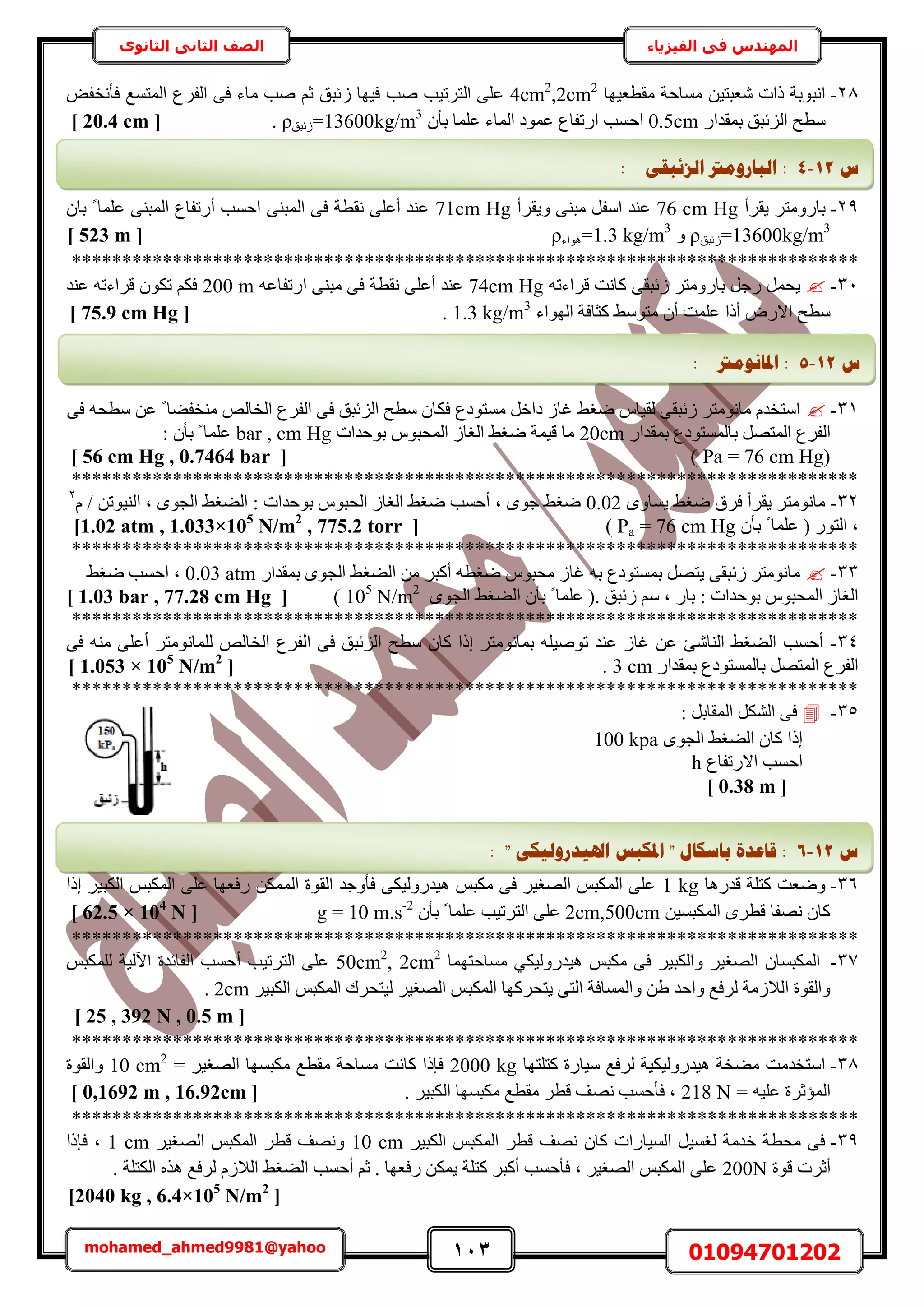 113 01094701202mohamed_ahmed9981@yahoo
‫في‬ ‫المهندس‬‫الفيزياء‬‫الثانوى‬ ‫الثاني‬ ‫الصف‬
28-‫ٓوطؼ٤ٜخ‬ ‫ٓٔخكش‬ ٖ٤‫ٗؼزظ‬ ‫ًحص‬ ‫حٗزٞرش‬4cm2
,2cm2
ُٔ‫ح‬ ‫حُلَع‬ ٠‫ك‬ ‫ٓخء‬ ‫ٛذ‬ ْ‫ػ‬ ‫ُثزن‬ ‫ك٤ٜخ‬ ‫ٛذ‬ ‫حُظَط٤ذ‬ ٠ِ‫ػ‬ٞ‫كؤٗول‬ ‫ظٔغ‬
ٍ‫رٔويح‬ ‫حُِثزن‬ ‫ٓطق‬0.5cmٕ‫رؤ‬ ‫ػِٔخ‬ ‫حُٔخء‬ ‫ػٔٞى‬ ‫حٍطلخع‬ ‫حكٔذ‬=13600kg/m3
‫ُثزن‬ρ.[20.4 cm]
29-‫٣وَأ‬ َ‫رخٍٝٓظ‬76 cm Hg‫ٝ٣وَأ‬ ٠٘‫ٓز‬ َ‫حٓل‬ ‫ػ٘ي‬71cm Hgٕ‫رخ‬ ً ‫ػِٔخ‬ ٠٘‫حُٔز‬ ‫أٍطلخع‬ ‫حكٔذ‬ ٠٘‫حُٔز‬ ٠‫ك‬ ‫ٗوطش‬ ٠ِ‫أػ‬ ‫ػ٘ي‬
=13600kg/m3
‫ُثزن‬ρٝ=1.3 kg/m3
‫ٛٞحء‬ρ[523 m]
******************************************************************************
31-ٚ‫هَحءط‬ ‫ًخٗض‬ ٠‫ُثزو‬ َ‫رخٍٝٓظ‬ َ‫ٍؿ‬ َٔ‫٣ل‬74cm Hgٚ‫حٍطلخػ‬ ٠٘‫ٓز‬ ٠‫ك‬ ‫ٗوطش‬ ٠ِ‫أػ‬ ‫ػ٘ي‬200 mٚ‫هَحءط‬ ٌٕٞ‫ط‬ ٌْ‫ك‬‫ػ٘ي‬
٢ٓٞ‫ٓظ‬ ٕ‫أ‬ ‫ػِٔض‬ ‫أًح‬ ٍٝ‫حال‬ ‫ٓطق‬‫حُٜٞحء‬ ‫ًؼخكش‬1.3 kg/m3
.[75.9 cm Hg]
31-٠‫ك‬ ٚ‫ٓطل‬ ٖ‫ػ‬ ً ‫ٓ٘ول٠خ‬ ُٚ‫حُوخ‬ ‫حُلَع‬ ٠‫ك‬ ‫حُِثزن‬ ‫ٓطق‬ ٕ‫كٌخ‬ ‫ٓٔظٞىع‬ َ‫ىحه‬ ُ‫ؿخ‬ ٢‫ٟـ‬ ّ‫ُو٤خ‬ ٢‫ُثزو‬ َ‫ٓخٗٞٓظ‬ ّ‫حٓظوي‬
‫ر‬ َٜ‫حُٔظ‬ ‫حُلَع‬ٍ‫رٔويح‬ ‫خُٔٔظٞىع‬20cm‫رٞكيحص‬ ّٞ‫حُٔلز‬ ُ‫حُـخ‬ ٢‫ٟـ‬ ‫ه٤ٔش‬ ‫ٓخ‬bar , cm Hg: ٕ‫رؤ‬ ً ‫ػِٔخ‬
Pa = 76 cm Hg))[56 cm Hg , 0.7464 bar]
******************************************************************************
32-ٟٝ‫٣ٔخ‬ ٢‫ٟـ‬ ‫كَم‬ ‫٣وَأ‬ َ‫ٓخٗٞٓظ‬0.02ٖ‫حُ٘٤ٞط‬ ‫ز‬ ٟٞ‫حُـ‬ ٢‫حُ٠ـ‬ : ‫رٞكيحص‬ ّٞ‫حُلز‬ ُ‫حُـخ‬ ٢‫ٟـ‬ ‫أكٔذ‬ ‫ز‬ ٟٞ‫ؿ‬ ٢‫ٟـ‬/ّ2
ٕ‫رؤ‬ ً ‫ػِٔخ‬ ( ٍٞ‫حُظ‬ ‫ز‬Pa = 76 cm Hg)[1.02 atm , 1.033×105
N/m2
, 775.2 torr]
******************************************************************************
33-ٍ‫رٔويح‬ ٟٞ‫حُـ‬ ٢‫حُ٠ـ‬ ٖٓ َ‫أًز‬ ٚ‫ٟـط‬ ّٞ‫ٓلز‬ ُ‫ؿخ‬ ٚ‫ر‬ ‫رٔٔظٞىع‬ َٜ‫٣ظ‬ ٠‫ُثزو‬ َ‫ٓخٗٞٓظ‬0.03 atm٢‫ٟـ‬ ‫حكٔذ‬ ‫ز‬
ٓ ‫ز‬ ٍ‫رخ‬ : ‫رٞكيحص‬ ّٞ‫حُٔلز‬ ُ‫حُـخ‬ٟٞ‫حُـ‬ ٢‫حُ٠ـ‬ ٕ‫رؤ‬ ً ‫ػِٔخ‬ (. ‫ُثزن‬ ْ105
N/m2
)[1.03 bar , 77.28 cm Hg]
******************************************************************************
34-‫أػ‬ َ‫ُِٔخٗٞٓظ‬ ُٚ‫حُوخ‬ ‫حُلَع‬ ٠‫ك‬ ‫حُِثزن‬ ‫ٓطق‬ ٕ‫ًخ‬ ‫اًح‬ َ‫رٔخٗٞٓظ‬ ِٚ٤ٛٞ‫ط‬ ‫ػ٘ي‬ ُ‫ؿخ‬ ٖ‫ػ‬ ‫حُ٘خٗت‬ ٢‫حُ٠ـ‬ ‫أكٔذ‬٠‫ك‬ ٚ٘ٓ ٠ِ
ٍ‫رٔويح‬ ‫رخُٔٔظٞىع‬ َٜ‫حُٔظ‬ ‫حُلَع‬3 cm.[1.053 × 105
N/m2
]
******************************************************************************
35-: َ‫حُٔوخر‬ ٌَُ٘‫ح‬ ٠‫ك‬
٢‫حُ٠ـ‬ ٕ‫ًخ‬ ‫اًح‬ٟٞ‫حُـ‬100 kpa
‫حالٍطلخع‬ ‫حكٔذ‬h
[0.38 m]
36-‫هيٍٛخ‬ ‫ًظِش‬ ‫ٟٝؼض‬1 kg‫اًح‬ َ٤‫حٌُز‬ ْ‫حٌُٔز‬ ٠ِ‫ػ‬ ‫ٍكؼٜخ‬ ٌُٖٔٔ‫ح‬ ‫حُوٞس‬ ‫كؤٝؿي‬ ٠ٌ٤ٍُٝ‫ٛ٤ي‬ ْ‫ٌٓز‬ ٠‫ك‬ َ٤‫حُٜـ‬ ْ‫حٌُٔز‬ ٠ِ‫ػ‬
ٖ٤ٔ‫حٌُٔز‬ َٟ‫هط‬ ‫ٜٗلخ‬ ٕ‫ًخ‬2cm,500cmٕ‫رؤ‬ ً ‫ػِٔخ‬ ‫حُظَط٤ذ‬ ٠ِ‫ػ‬g = 10 m.s-2
[62.5 × 104
N]
******************************************************************************
37-‫ٓٔخكظٜٔخ‬ ٢ٌ٤ٍُٝ‫ٛ٤ي‬ ْ‫ٌٓز‬ ٠‫ك‬ َ٤‫ٝحٌُز‬ َ٤‫حُٜـ‬ ٕ‫حٌُٔزٔخ‬50cm2
, 2cm2
ْ‫ٌُِٔز‬ ‫ح٥ُ٤ش‬ ‫حُلخثيس‬ ‫أكٔذ‬ ‫حُظَط٤ذ‬ ٠ِ‫ػ‬
ُ‫ٝح‬ ٖ١ ‫ٝحكي‬ ‫َُكغ‬ ‫حُالُٓش‬ ‫ٝحُوٞس‬َ٤‫حٌُز‬ ْ‫حٌُٔز‬ ‫ُ٤ظلَى‬ َ٤‫حُٜـ‬ ْ‫حٌُٔز‬ ‫٣ظلًَٜخ‬ ٠‫حُظ‬ ‫ٔٔخكش‬2cm.
[25 , 392 N , 0.5 m]
******************************************************************************
38-‫ًظِظٜخ‬ ‫ٓ٤خٍس‬ ‫َُكغ‬ ‫ٛ٤يٍُٝ٤ٌ٤ش‬ ‫ٓ٠وش‬ ‫حٓظويٓض‬2000 kg= َ٤‫حُٜـ‬ ‫ٌٓزٜٔخ‬ ‫ٓوطغ‬ ‫ٓٔخكش‬ ‫ًخٗض‬ ‫كبًح‬10 cm2
‫ٝحُوٞس‬
= ٚ٤ِ‫ػ‬ ‫حُٔئػَس‬218 N. َ٤‫حٌُز‬ ‫ٌٓزٜٔخ‬ ‫ٓوطغ‬ َ‫هط‬ ‫ٜٗق‬ ‫كؤكٔذ‬ ‫ز‬[0,1692 m , 16.92cm]
******************************************************************************
39-َ٤‫حٌُز‬ ْ‫حٌُٔز‬ َ‫هط‬ ‫ٜٗق‬ ٕ‫ًخ‬ ‫حُٔ٤خٍحص‬ َ٤ٔ‫ُـ‬ ‫هيٓش‬ ‫ٓلطش‬ ٠‫ك‬10 cmَ٤‫حُٜـ‬ ْ‫حٌُٔز‬ َ‫هط‬ ‫ٜٝٗق‬1 cm‫كبًح‬ ‫ز‬
‫هٞس‬ ‫أػَص‬200N. ‫حٌُظِش‬ ٌٙٛ ‫َُكغ‬ ُّ‫حُال‬ ٢‫حُ٠ـ‬ ‫أكٔذ‬ ْ‫ػ‬ . ‫ٍكؼٜخ‬ ٌٖٔ٣ ‫ًظِش‬ َ‫أًز‬ ‫كؤكٔذ‬ ‫ز‬ َ٤‫حُٜـ‬ ْ‫حٌُٔز‬ ٠ِ‫ػ‬
[2040 kg , 6.4×105
N/m2
]
‫ط‬12-4:ٗ‫انضئجم‬ ‫انجبسٔيرت‬:
‫ط‬12-5:‫ادلبَٕيرت‬:
‫ط‬12-6:" ٗ‫اذلٛذسٔنٛك‬ ‫ادلكجظ‬ " ‫ثبعكبل‬ ‫لبػذح‬:
 