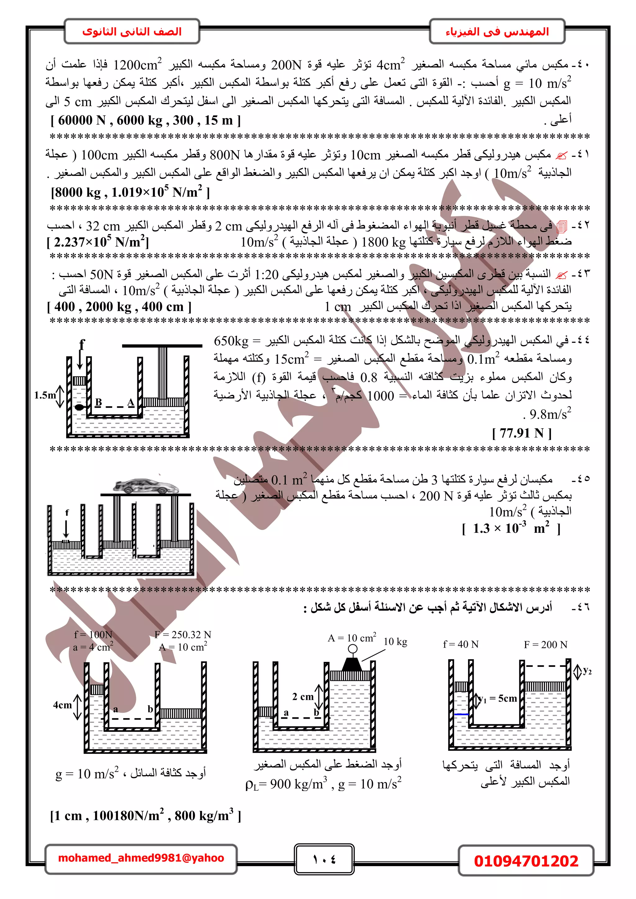 114 01094701202mohamed_ahmed9981@yahoo
‫في‬ ‫المهندس‬‫الفيزياء‬‫الثانوى‬ ‫الثاني‬ ‫الصف‬
41-َ٤‫حُٜـ‬ ٚٔ‫ٌٓز‬ ‫ٓٔخكش‬ ٢‫ٓخث‬ ْ‫ٌٓز‬4cm2
‫هٞس‬ ٚ٤ِ‫ػ‬ َ‫طئػ‬200Nَ٤‫حٌُز‬ ٚٔ‫ٌٓز‬ ‫ٝٓٔخكش‬1200cm2
ٕ‫أ‬ ‫ػِٔض‬ ‫كبًح‬
g = 10 m/s2
: ‫أكٔذ‬-‫ح‬‫رٞحٓطش‬ ‫ٍكؼٜخ‬ ٌٖٔ٣ ‫ًظِش‬ َ‫زأًز‬ َ٤‫حٌُز‬ ْ‫حٌُٔز‬ ‫رٞحٓطش‬ ‫ًظِش‬ َ‫أًز‬ ‫ٍكغ‬ ٠ِ‫ػ‬ َٔ‫طؼ‬ ٠‫حُظ‬ ‫ُوٞس‬
َ٤‫حٌُز‬ ْ‫حٌُٔز‬ ‫ُ٤ظلَى‬ َ‫حٓل‬ ٠ُ‫ح‬ َ٤‫حُٜـ‬ ْ‫حٌُٔز‬ ‫٣ظلًَٜخ‬ ٠‫حُظ‬ ‫حُٔٔخكش‬ . ْ‫ٌُِٔز‬ ‫ح٥ُ٤ش‬ ‫.حُلخثيس‬ َ٤‫حٌُز‬ ْ‫حٌُٔز‬5 cm٠ُ‫ح‬
. ٠ِ‫أػ‬[60000 N , 6000 kg , 300 , 15 m]
******************************************************************************
41-َ٤‫حُٜـ‬ ٚٔ‫ٌٓز‬ َ‫هط‬ ٠ٌ٤ٍُٝ‫ٛ٤ي‬ ْ‫ٌٓز‬10cm‫ٓويحٍٛخ‬ ‫هٞس‬ ٚ٤ِ‫ػ‬ َ‫ٝطئػ‬800Nَ٤‫حٌُز‬ ٚٔ‫ٌٓز‬ َ‫ٝهط‬100cm‫ػـِش‬ (
‫حُـخًر٤ش‬10m/s2
. َ٤‫حُٜـ‬ ْ‫ٝحٌُٔز‬ َ٤‫حٌُز‬ ْ‫حٌُٔز‬ ٠ِ‫ػ‬ ‫حُٞحهغ‬ ٢‫ٝحُ٠ـ‬ َ٤‫حٌُز‬ ْ‫حٌُٔز‬ ‫٣َكؼٜخ‬ ٕ‫ح‬ ٌٖٔ٣ ‫ًظِش‬ َ‫حًز‬ ‫حٝؿي‬ )
[8000 kg , 1.019×105
N/m2
]
******************************************************************************
42-٠ٌ٤ٍُٝ‫حُٜ٤ي‬ ‫حَُكغ‬ ُٚ‫آ‬ ٠‫ك‬ ١ٞ‫حُٔ٠ـ‬ ‫حُٜٞحء‬ ‫أٗزٞرش‬ َ‫هط‬ َ٤ٔ‫ؿ‬ ‫ٓلطش‬ ٠‫ك‬2 cmَ٤‫حٌُز‬ ْ‫حٌُٔز‬ َ‫ٝهط‬32 cm‫حكٔذ‬ ‫ز‬
‫ًظِظٜخ‬ ‫ٓ٤خٍس‬ ‫َُكغ‬ ُّ‫حُال‬ ‫حُٜٞحء‬ ٢‫ٟـ‬1800 kg‫حُـخًر٤ش‬ ‫ػـِش‬ (10m/s2
([2.237×105
N/m2
]
******************************************************************************
43-٠ٌ٤ٍُٝ‫ٛ٤ي‬ ْ‫ٌُٔز‬ َ٤‫ٝحُٜـ‬ َ٤‫حٌُز‬ ٖ٤ٔ‫حٌُٔز‬ َٟ‫هط‬ ٖ٤‫ر‬ ‫حُ٘ٔزش‬1:20‫هٞس‬ َ٤‫حُٜـ‬ ْ‫حٌُٔز‬ ٠ِ‫ػ‬ ‫أػَص‬50N: ‫حكٔذ‬
ِ‫ػ‬ ‫ٍكؼٜخ‬ ٌٖٔ٣ ‫ًظِش‬ َ‫حًز‬ ‫ز‬ ٠ٌ٤ٍُٝ‫حُٜ٤ي‬ ْ‫ٌُِٔز‬ ‫ح٥ُ٤ش‬ ‫حُلخثيس‬‫حُـخًر٤ش‬ ‫ػـِش‬ ( َ٤‫حٌُز‬ ْ‫حٌُٔز‬ ٠10m/s2
(٠‫حُظ‬ ‫حُٔٔخكش‬ ‫ز‬
َ٤‫حٌُز‬ ْ‫حٌُٔز‬ ‫طلَى‬ ‫حًح‬ َ٤‫حُٜـ‬ ْ‫حٌُٔز‬ ‫٣ظلًَٜخ‬1 cm[400 , 2000 kg , 400 cm]
******************************************************************************
44-‫ك‬ُ‫ح‬ ٢= َ٤‫حٌُز‬ ْ‫حٌُٔز‬ ‫ًظِش‬ ‫ًخٗض‬ ‫اًح‬ ٌَُ٘‫رخ‬ ‫حُٟٔٞق‬ ٢ٌ٤ٍُٝ‫حُٜ٤ي‬ ْ‫ٌٔز‬650kg
ٚ‫ٓوطؼ‬ ‫ٝٓٔخكش‬0.1m2
= َ٤‫حُٜـ‬ ْ‫حٌُٔز‬ ‫ٓوطغ‬ ‫ٝٓٔخكش‬15cm2
‫ِٜٓٔش‬ ٚ‫ًٝظِظ‬
ْ‫حٌُٔز‬ ٕ‫ًٝخ‬‫ِٓٔٞء‬‫حُ٘ٔز٤ش‬ ٚ‫ًؼخكظ‬ ‫رِ٣ض‬0.8( ‫حُوٞس‬ ‫ه٤ٔش‬ ‫كخكٔذ‬f‫حُالُٓش‬ )
= ‫حُٔخء‬ ‫ًؼخكش‬ ٕ‫رؤ‬ ‫ػِٔخ‬ ٕ‫حالطِح‬ ‫ُليٝع‬1000ّ/ْ‫ًـ‬3
‫ػ‬ ‫ز‬‫حألٍٟ٤ش‬ ‫حُـخًر٤ش‬ ‫ـِش‬
9.8m/s2
.
[77.91 N]
******************************************************************************
45-‫ًظِظٜخ‬ ‫ٓ٤خٍس‬ ‫َُكغ‬ ٕ‫ٌٓزٔخ‬3‫ٜٓ٘ٔخ‬ ًَ ‫ٓوطغ‬ ‫ٓٔخكش‬ ٖ١0.1 m2
ٖ٤ِٜ‫ٓظ‬
‫هٞس‬ ٚ٤ِ‫ػ‬ َ‫طئػ‬ ‫ػخُغ‬ ْ‫رٌٔز‬200 N‫ػـِش‬ ( َ٤‫حُٜـ‬ ْ‫حٌُٔز‬ ‫ٓوطغ‬ ‫ٓٔخكش‬ ‫حكٔذ‬ ‫ز‬
‫حُـخًر٤ش‬10m/s2
(
[1.3 × 10-3
m2
]
******************************************************************************
46-: ٌَ‫ش‬ ًَ َ‫أعل‬ ‫االعئِخ‬ ٖ‫ػ‬ ‫أعت‬ ْ‫ص‬ ‫ا٥ر٤خ‬ ٍ‫االشٌب‬ ‫أدسط‬
[1 cm , 100180N/m2
, 800 kg/m3
]
f
1.5m
B A
F = 250.32 N
A = 10 cm2
4cm
f = 100N
a = 4 cm2
A = 10 cm2
2 cm
10 kg F = 200 N
y1 = 5cm
f = 40 N
y2
‫٣ظلًَٜخ‬ ٠‫حُظ‬ ‫حُٔٔخكش‬ ‫أٝؿي‬
٠ِ‫ألػ‬ َ٤‫حٌُز‬ ْ‫حٌُٔز‬
َ٤‫حُٜـ‬ ْ‫حٌُٔز‬ ٠ِ‫ػ‬ ٢‫حُ٠ـ‬ ‫أٝؿي‬
ρL= 900 kg/m3
, g = 10 m/s2‫ز‬ َ‫حُٔخث‬ ‫ًؼخكش‬ ‫أٝؿي‬g = 10 m/s2
a ba b
 