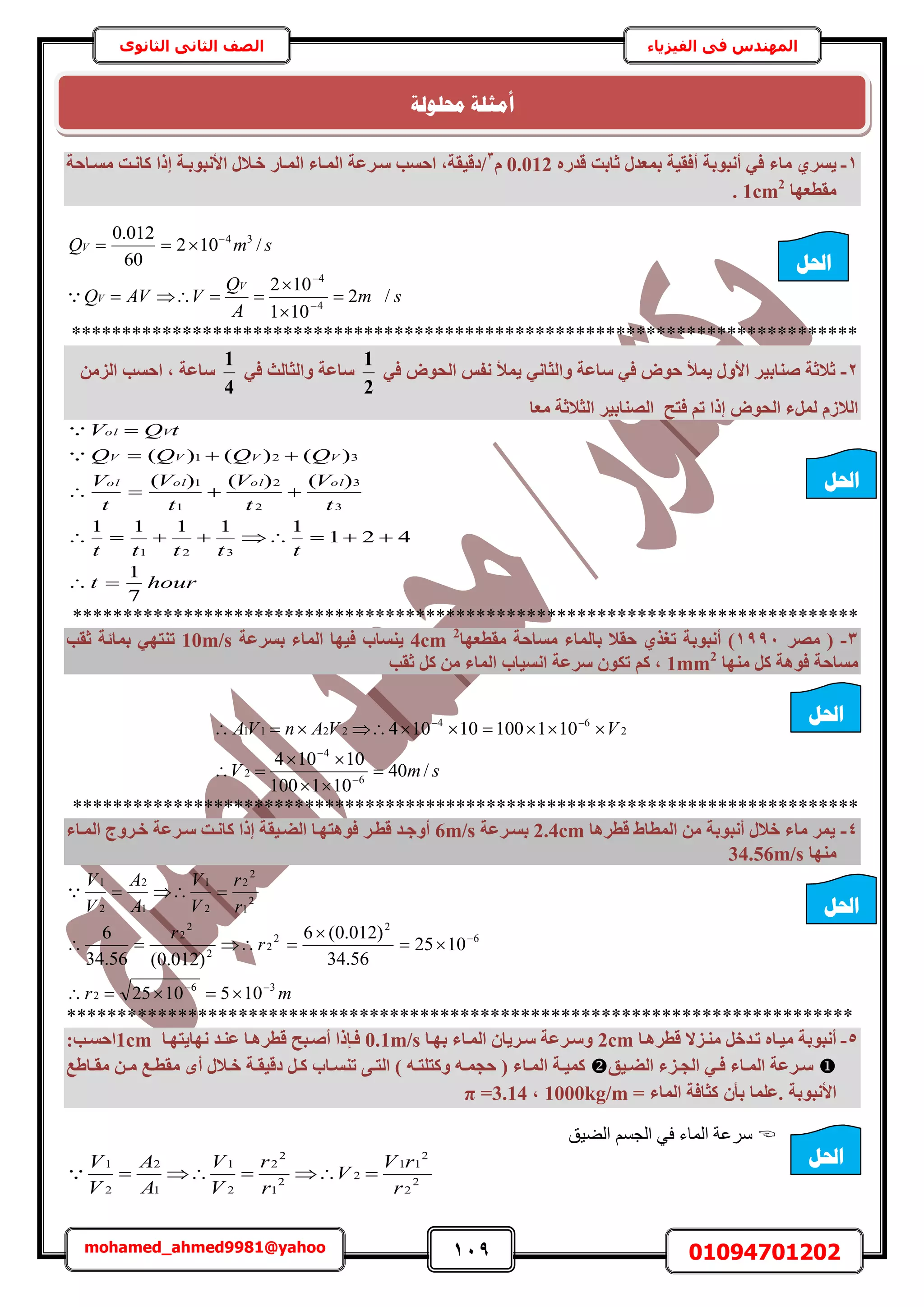 119 01094701202mohamed_ahmed9981@yahoo
‫في‬ ‫المهندس‬‫الفيزياء‬‫الثانوى‬ ‫الثاني‬ ‫الصف‬
1-‫ٓبء‬ ١‫٣غش‬ٙ‫هذس‬ ‫صبثذ‬ ٍ‫ثٔؼذ‬ ‫أكو٤خ‬ ‫أٗجٞثخ‬ ٢‫ك‬0.012ّ3
‫ٓغإبؽخ‬ ‫ًبٗإذ‬ ‫إرا‬ ‫األٗجٞثإخ‬ ٍ‫خإال‬ ‫أُإبس‬ ‫أُإبء‬ ‫عإشػخ‬ ‫اؽغت‬ ,‫/ده٤وخ‬
‫ٓوطؼٜب‬1cm2
.
smQV /102
60
012.0 34

sm
A
Q
VAVQ
V
V /2
101
102
4
4



 


******************************************************************************
2-٤‫ص٘بث‬ ‫صالصخ‬٢‫ك‬ ‫اُؾٞب‬ ‫ٗلظ‬ ‫٣ٔخ‬ ٢ٗ‫ٝاُضب‬ ‫عبػخ‬ ٢‫ك‬ ‫ؽٞب‬ ‫٣ٔخ‬ ٍٝ‫األ‬ ‫ش‬
2
1
٢‫ك‬ ‫ٝاُضبُش‬ ‫عبػخ‬
4
1
ٖٓ‫اُض‬ ‫اؽغت‬ , ‫عبػخ‬
‫ٓؼب‬ ‫اُضالصخ‬ ‫اُص٘بث٤ش‬ ‫كزؼ‬ ْ‫ر‬ ‫إرا‬ ‫اُؾٞب‬ ‫َُٔء‬ ّ‫اُالص‬
hourt
ttttt
t
V
t
V
t
V
t
V
QQQQ
tQV
olololol
VVVV
Vol
7
1
421
11111
)()()(
)()()(
321
3
3
2
2
1
1
321







******************************************************************************
3-‫ٓصش‬ (1991‫ٓوطؼٜب‬ ‫ٓغبؽخ‬ ‫ثبُٔبء‬ ‫ؽوال‬ ١‫رـز‬ ‫أٗجٞثخ‬ )2
4cm‫ثغشػخ‬ ‫أُبء‬ ‫ك٤ٜب‬ ‫٣٘غبة‬10m/s‫صوت‬ ‫ثٔبئخ‬ ٢ٜ‫ر٘ز‬
‫ٜٓ٘ب‬ ًَ ‫كٞٛخ‬ ‫ٓغبؽخ‬1mm2
‫صوت‬ ًَ ٖٓ ‫أُبء‬ ‫اٗغ٤بة‬ ‫عشػخ‬ ٌٕٞ‫ر‬ ًْ ,
smV
VVAnVA
/40
101100
10104
10110010104
6
4
2
2
64
2211








******************************************************************************
4-‫هطشٛب‬ ‫أُطبط‬ ٖٓ ‫أٗجٞثخ‬ ٍ‫خال‬ ‫ٓبء‬ ‫٣ٔش‬2.4cm‫ثغإشػخ‬6m/s‫أُإبء‬ ‫خإشٝط‬ ‫عإشػخ‬ ‫ًبٗإذ‬ ‫إرا‬ ‫اُضإ٤وخ‬ ‫كٞٛزٜإب‬ ‫هطإش‬ ‫أٝعإذ‬
‫ٜٓ٘ب‬34.56m/s
mr
r
r
r
r
V
V
A
A
V
V
36
2
6
2
2
2
2
2
2
2
1
2
2
2
1
1
2
2
1
1051025
1025
56.34
)012.0(6
)012.0(56.34
6







******************************************************************************
5-‫هطشٛإب‬ ‫ٓ٘إضال‬ َ‫رإذخ‬ ٙ‫ٓ٤إب‬ ‫أٗجٞثخ‬2cm‫ثٜإب‬ ‫أُإبء‬ ٕ‫عإش٣ب‬ ‫ٝعإشػخ‬0.1m/s‫ٜٗب٣زٜإب‬ ‫ػ٘إذ‬ ‫هطشٛإب‬ ‫أصإجؼ‬ ‫كإئرا‬1cm:‫اؽغإت‬
‫إ٤ن‬‫إ‬‫اُض‬ ‫إضء‬‫إ‬‫اُغ‬ ٢‫إ‬‫إ‬‫ك‬ ‫إبء‬‫إ‬ُٔ‫ا‬ ‫إشػخ‬‫إ‬‫ع‬‫ر‬ ٠‫إ‬‫إ‬‫اُز‬ ) ٚ‫إ‬‫إ‬‫ًٝزِز‬ ٚ‫إ‬‫إ‬ٔ‫ؽغ‬ ( ‫إبء‬‫إ‬ُٔ‫ا‬ ‫إخ‬‫إ‬٤ًٔ‫إبة‬‫إ‬‫٘غ‬َ‫إ‬‫إ‬ً‫إخ‬‫إ‬‫ده٤و‬‫إبطغ‬‫إ‬‫ٓو‬ ٖ‫إ‬‫إ‬ٓ ‫إغ‬‫إ‬‫ٓوط‬ ٟ‫أ‬ ٍ‫إال‬‫إ‬‫خ‬
‫األٗجٞثخ‬ٕ‫ثأ‬ ‫.ػِٔب‬= ‫أُبء‬ ‫ًضبكخ‬1000kg/m,π =3.14
‫حُ٠٤ن‬ ْٔ‫حُـ‬ ٢‫ك‬ ‫حُٔخء‬ ‫َٓػش‬
2
2
2
11
2
2
1
2
2
2
1
1
2
2
1
r
rV
V
r
r
V
V
A
A
V
V

‫احلم‬
‫احلم‬
‫احلم‬
‫احلم‬
‫احلم‬
‫حمهٕنخ‬ ‫أيضهخ‬
 