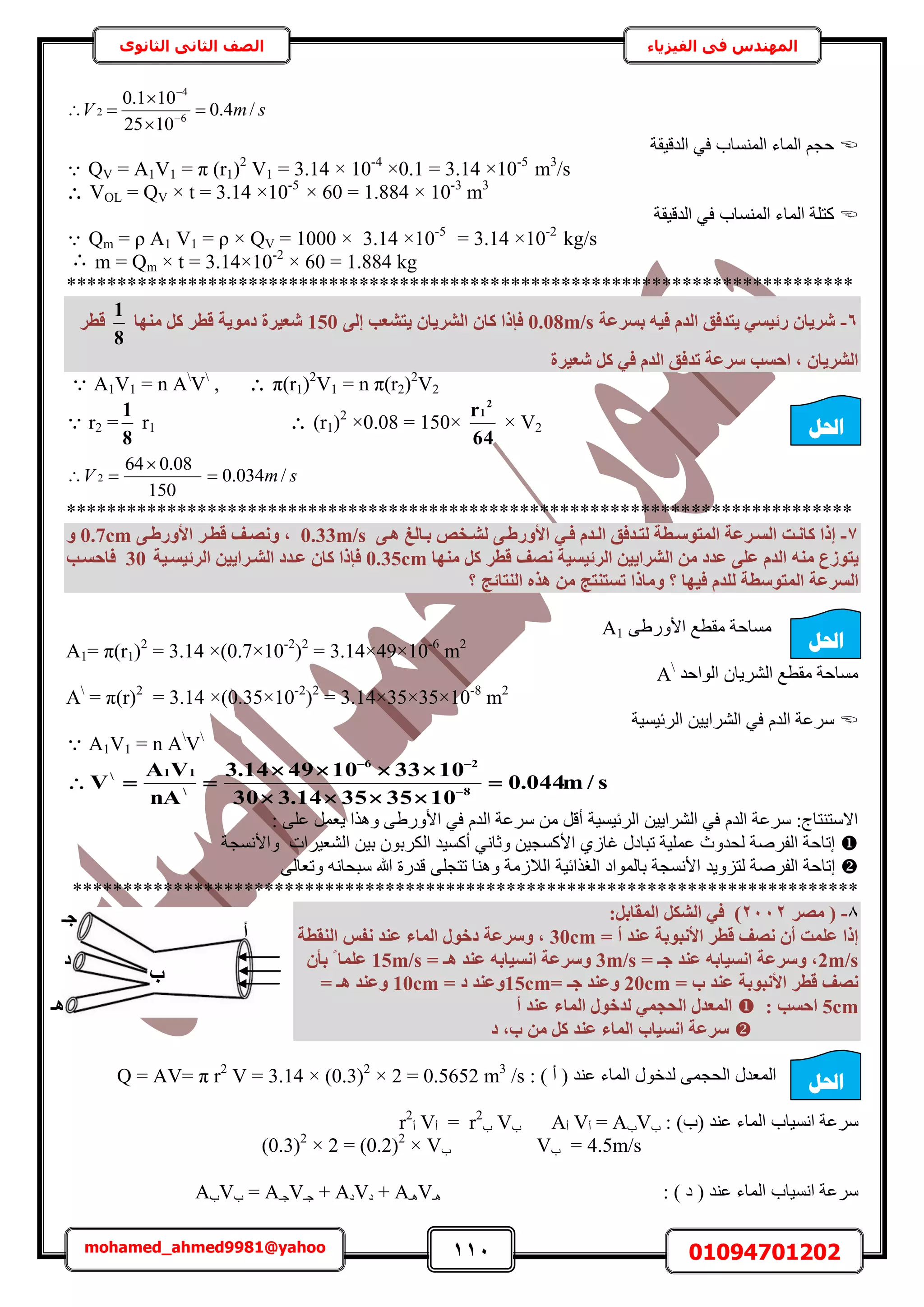 111 01094701202mohamed_ahmed9981@yahoo
‫في‬ ‫المهندس‬‫الفيزياء‬‫الثانوى‬ ‫الثاني‬ ‫الصف‬
smV /4.0
1025
101.0
6
4
2 


 

‫حُيه٤وش‬ ٢‫ك‬ ‫حُٔ٘ٔخد‬ ‫حُٔخء‬ ْ‫كـ‬
 QV = A1V1 = π (r1)2
V1 = 3.14 × 10-4
×0.1 = 3.14 ×10-5
m3
/s
 VOL = QV × t = 3.14 ×10-5
× 60 = 1.884 × 10-3
m3
‫حُيه٤وش‬ ٢‫ك‬ ‫حُٔ٘ٔخد‬ ‫حُٔخء‬ ‫ًظِش‬
Qm = ρ A1 V1 = ρ × QV = 1000 × 3.14 ×10-5
= 3.14 ×10-2
kg/s
 m = Qm × t = 3.14×10-2
× 60 = 1.884 kg
******************************************************************************
6-‫ثغشػخ‬ ٚ٤‫ك‬ ّ‫اُذ‬ ‫٣زذكن‬ ٢‫سئ٤غ‬ ٕ‫شش٣ب‬0.08m/s٠ُ‫إ‬ ‫٣زشؼت‬ ٕ‫اُشش٣ب‬ ٕ‫ًب‬ ‫كئرا‬150‫ٜٓ٘ب‬ ًَ ‫هطش‬ ‫دٓٞ٣خ‬ ‫شؼ٤شح‬
8
1
‫هطش‬
‫شؼ٤شح‬ ًَ ٢‫ك‬ ّ‫اُذ‬ ‫رذكن‬ ‫عشػخ‬ ‫اؽغت‬ , ٕ‫اُشش٣ب‬
 A1V1 = n A
V
,  π(r1)2
V1 = n π(r2)2
V2
 r2 =
8
1
r1  (r1)2
×0.08 = 150×
64
r 2
1
× V2
smV /034.0
150
08.064
2 


******************************************************************************
7-‫ًبٗإذ‬ ‫إرا‬٠‫األٝسطإ‬ ٢‫إ‬‫إ‬‫ك‬ ّ‫اُإذ‬ ‫إذكن‬‫إ‬‫ُز‬ ‫أُزٞعإطخ‬ ‫إشػخ‬‫إ‬‫اُغ‬٠‫إ‬‫إ‬ٛ ‫ثإبُؾ‬ ‫إخص‬‫إ‬‫ُش‬0.33m/s,ٝ‫إش‬‫إ‬‫هط‬ ‫ٗصإق‬٠‫إ‬‫إ‬‫األٝسط‬0.7cmٝ
‫٣زٞصع‬ٚ٘ٓ‫ٜٓ٘ب‬ ًَ ‫هطش‬ ‫ٗصق‬ ‫اُشئ٤غ٤خ‬ ٖ٤٣‫اُششا‬ ٖٓ ‫ػذد‬ ٠ِ‫ػ‬ ّ‫اُذ‬0.35cm‫اُشئ٤غإ٤خ‬ ٖ٤٣‫اُشإشا‬ ‫ػإذد‬ ٕ‫ًب‬ ‫كئرا‬30‫كبؽغإت‬
ُ‫ا‬‫غشػخ‬ُ ‫أُزٞعطخ‬‫ٝٓبر‬ ‫؟‬ ‫ك٤ٜب‬ ّ‫ِذ‬‫اُ٘زبئظ‬ ٙ‫ٛز‬ ٖٓ ‫رغز٘زظ‬ ‫ا‬‫؟‬
٠١ٍٝ‫حأل‬ ‫ٓوطغ‬ ‫ٓٔخكش‬A1
A1= π(r1)2
= 3.14 ×(0.7×10-2
)2
= 3.14×49×10-6
m2
‫حُٞحكي‬ ٕ‫حَُ٘٣خ‬ ‫ٓوطغ‬ ‫ٓٔخكش‬A
A
= π(r)2
= 3.14 ×(0.35×10-2
)2
= 3.14×35×35×10-8
m2
‫حَُث٤ٔ٤ش‬ ٖ٤٣‫حَُ٘ح‬ ٢‫ك‬ ّ‫حُي‬ ‫َٓػش‬
 A1V1 = n A
V
s/m044.0
10353514.330
1033104914.3
nA
VA
V 8
26

11



 

: ٠ِ‫ػ‬ َٔ‫٣ؼ‬ ‫ٌٝٛح‬ ٠١ٍٝ‫حأل‬ ٢‫ك‬ ّ‫حُي‬ ‫َٓػش‬ ٖٓ َ‫أه‬ ‫حَُث٤ٔ٤ش‬ ٖ٤٣‫حَُ٘ح‬ ٢‫ك‬ ّ‫حُي‬ ‫َٓػش‬ :‫حالٓظ٘ظخؽ‬
‫ٝحألٗٔـش‬ ‫حُ٘ؼ٤َحص‬ ٖ٤‫ر‬ ٕٞ‫حٌَُر‬ ‫أًٔ٤ي‬ ٢ٗ‫ٝػخ‬ ٖ٤‫حألًٔـ‬ ١ُ‫ؿخ‬ ٍ‫طزخى‬ ‫ػِٔ٤ش‬ ‫ُليٝع‬ ‫حُلَٛش‬ ‫اطخكش‬
‫ٝٛ٘خ‬ ‫حُالُٓش‬ ‫حُـٌحث٤ش‬ ‫رخُٔٞحى‬ ‫حألٗٔـش‬ ‫ُظِٝ٣ي‬ ‫حُلَٛش‬ ‫اطخكش‬٠ُ‫ٝطؼخ‬ ٚٗ‫ٓزلخ‬ ‫هللا‬ ‫هيٍس‬ ٠ِ‫طظـ‬
******************************************************************************
8-‫ٓصش‬ (2112:َ‫أُوبث‬ ٌَ‫اُش‬ ٢‫ك‬ )
= ‫أ‬ ‫ػ٘ذ‬ ‫األٗجٞثخ‬ ‫هطش‬ ‫ٗصق‬ ٕ‫أ‬ ‫ػِٔذ‬ ‫إرا‬30cm‫اُ٘وطخ‬ ‫ٗلظ‬ ‫ػ٘ذ‬ ‫أُبء‬ ٍٞ‫دخ‬ ‫ٝعشػخ‬ ,
2m/s= ‫عـ‬ ‫ػ٘ذ‬ ٚ‫اٗغ٤بث‬ ‫ٝعشػخ‬ ,3m/s‫ٝع‬= ‫ٛـ‬ ‫ػ٘ذ‬ ٚ‫اٗغ٤بث‬ ‫شػخ‬15m/sٕ‫ثأ‬ ‫ا‬ ‫ػِٔب‬
= ‫ة‬ ‫ػ٘ذ‬ ‫األٗجٞثخ‬ ‫هطش‬ ‫ٗصق‬20cm= ‫عـ‬ ‫ٝػ٘ذ‬15cm= ‫د‬ ‫ٝػ٘ذ‬10cm= ‫ٛـ‬ ‫ٝػ٘ذ‬
5cm: ‫اؽغت‬‫أ‬ ‫ػ٘ذ‬ ‫أُبء‬ ٍٞ‫ُذخ‬ ٢ٔ‫اُؾغ‬ ٍ‫أُؼذ‬
‫د‬ ,‫ة‬ ٖٓ ًَ ‫ػ٘ذ‬ ‫أُبء‬ ‫اٗغ٤بة‬ ‫عشػخ‬
: ) ‫أ‬ ( ‫ػ٘ي‬ ‫حُٔخء‬ ٍٞ‫ُيه‬ ٠ٔ‫حُلـ‬ ٍ‫حُٔؼي‬/s3.14 × (0.3)2
× 2 = 0.5652 m3
Q = AV= π r2
V =
: )‫(د‬ ‫ػ٘ي‬ ‫حُٔخء‬ ‫حٗٔ٤خد‬ ‫َٓػش‬‫د‬V‫د‬A=‫أ‬V‫أ‬A‫د‬V‫د‬r2
=‫أ‬V‫أ‬r2
4.5m/s=‫د‬V‫د‬(0.3)2
× 2 = (0.2)2
× V
: ) ‫ى‬ ( ‫ػ٘ي‬ ‫حُٔخء‬ ‫حٗٔ٤خد‬ ‫َٓػش‬‫ٛـ‬V‫ٛـ‬A+‫ى‬V‫ى‬A+‫ؿـ‬V‫ؿـ‬A=‫د‬V‫د‬A
‫احلم‬
‫عـ‬
‫ة‬
‫أ‬
‫د‬
‫ٛـ‬
‫احلم‬
‫احلم‬
 