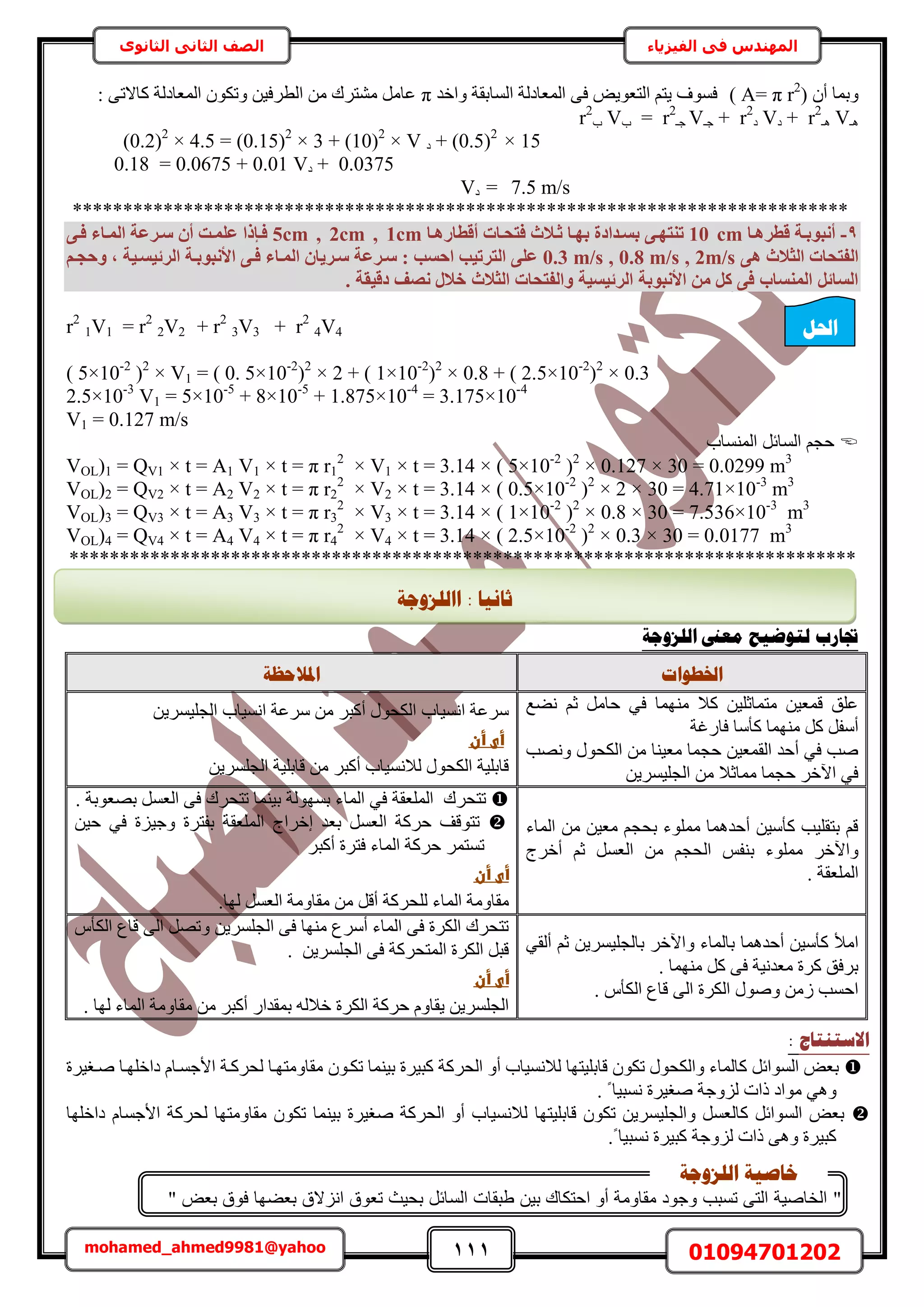 111 01094701202mohamed_ahmed9981@yahoo
‫في‬ ‫المهندس‬‫الفيزياء‬‫الثانوى‬ ‫الثاني‬ ‫الصف‬
ٕ‫أ‬ ‫ٝرٔخ‬r2
)( A= π‫ٝحهي‬ ‫حُٔخروش‬ ‫حُٔؼخىُش‬ ٠‫ك‬ ٞ٣ٞ‫حُظؼ‬ ْ‫٣ظ‬ ‫كٔٞف‬π: ٠‫ًخالط‬ ‫حُٔؼخىُش‬ ٌٕٞ‫ٝط‬ ٖ٤‫حُطَك‬ ٖٓ ‫ٓ٘ظَى‬ َٓ‫ػخ‬
‫ٛـ‬V‫ٛـ‬r2
+‫ى‬V‫ى‬r2
+‫ؿـ‬V‫ؿـ‬r2
=‫د‬V‫د‬r2
+ (0.5)2
× 15‫ى‬V(0.2)2
× 4.5 = (0.15)2
× 3 + (10)2
×
0.0375+‫ى‬0.18 = 0.0675 + 0.01 V
7.5 m/s=‫ى‬V
*****************************************************************************
9-‫هطشٛإب‬ ‫أٗجٞثإخ‬10 cm‫صإال‬ ‫ثٜإب‬ ‫ثغإذادح‬ ٠‫ر٘زٜإ‬‫أهطبسٛإب‬ ‫كزؾإبد‬ ‫س‬5cm , 2cm , 1cm٠‫كإ‬ ‫أُإبء‬ ‫عإشػخ‬ ٕ‫أ‬ ‫ػِٔإذ‬ ‫كإئرا‬
٠ٛ ‫اُضالس‬ ‫اُلزؾبد‬0.3 m/s , 0.8 m/s , 2m/sْ‫ٝؽغإ‬ , ‫اُشئ٤غإ٤خ‬ ‫األٗجٞثإخ‬ ٠‫كإ‬ ‫أُإبء‬ ٕ‫عإش٣ب‬ ‫عإشػخ‬ : ‫اؽغت‬ ‫اُزشر٤ت‬ ٠ِ‫ػ‬
. ‫ده٤وخ‬ ‫ٗصق‬ ٍ‫خال‬ ‫اُضالس‬ ‫ٝاُلزؾبد‬ ‫اُشئ٤غ٤خ‬ ‫األٗجٞثخ‬ ٖٓ ًَ ٠‫ك‬ ‫أُ٘غبة‬ َ‫اُغبئ‬
r2
4V4+r2
3V3+r2
2V2=r2
1V1
( 5×10-2
)2
× V1 = ( 0. 5×10-2
)2
× 2 + ( 1×10-2
)2
× 0.8 + ( 2.5×10-2
)2
× 0.3
2.5×10-3
V1 = 5×10-5
+ 8×10-5
+ 1.875×10-4
= 3.175×10-4
V1 = 0.127 m/s
‫حُٔ٘ٔخد‬ َ‫حُٔخث‬ ْ‫كـ‬
VOL)1 = QV1 × t = A1 V1 × t = π r1
2
× V1 × t = 3.14 × ( 5×10-2
)2
× 0.127 × 30 = 0.0299 m3
VOL)2 = QV2 × t = A2 V2 × t = π r2
2
× V2 × t = 3.14 × ( 0.5×10-2
)2
× 2 × 30 = 4.71×10-3
m3
VOL)3 = QV3 × t = A3 V3 × t = π r3
2
× V3 × t = 3.14 × ( 1×10-2
)2
× 0.8 × 30 = 7.536×10-3
m3
VOL)4 = QV4 × t = A4 V4 × t = π r4
2
× V4 × t = 3.14 × ( 2.5×10-2
)2
× 0.3 × 30 = 0.0177 m3
******************************************************************************
‫انهضٔعخ‬ ‫يؼىن‬ ‫نزٕػٛؼ‬ ‫جتبسة‬
‫اخلـٕاد‬‫ادلالؽظخ‬
‫ٗ٠غ‬ ْ‫ػ‬ َٓ‫كخ‬ ٢‫ك‬ ‫ٜٓ٘ٔخ‬ ‫ًال‬ ٖ٤ِ‫ٓظٔخػ‬ ٖ٤‫هٔؼ‬ ‫ػِن‬
ً ‫ٜٓ٘ٔخ‬ ًَ َ‫أٓل‬‫كخٍؿش‬ ‫ؤٓخ‬
‫ٜٝٗذ‬ ٍٞ‫حٌُل‬ ٖٓ ‫ٓؼ٤٘خ‬ ‫كـٔخ‬ ٖ٤‫حُؤؼ‬ ‫أكي‬ ٢‫ك‬ ‫ٛذ‬
ٖ٣َٔ٤ِ‫حُـ‬ ٖٓ ‫ٓٔخػال‬ ‫كـٔخ‬ َ‫ح٥ه‬ ٢‫ك‬
ٖ٣َٔ٤ِ‫حُـ‬ ‫حٗٔ٤خد‬ ‫َٓػش‬ ٖٓ َ‫أًز‬ ٍٞ‫حٌُل‬ ‫حٗٔ٤خد‬ ‫َٓػش‬
‫أىػأنػ‬‫ػ‬
ٖ٣َِٔ‫حُـ‬ ‫هخرِ٤ش‬ ٖٓ َ‫أًز‬ ‫ُالٗٔ٤خد‬ ٍٞ‫حٌُل‬ ‫هخرِ٤ش‬
‫حُٔخء‬ ٖٓ ٖ٤‫ٓؼ‬ ْ‫رلـ‬ ‫ِٓٔٞء‬ ‫أكيٛٔخ‬ ٖ٤ٓ‫ًؤ‬ ‫رظوِ٤ذ‬ ْ‫ه‬
‫ر‬ ‫ِٓٔٞء‬ َ‫ٝح٥ه‬‫أهَؽ‬ ْ‫ػ‬ َٔ‫حُؼ‬ ٖٓ ْ‫حُلـ‬ ْ‫٘ل‬
. ‫حُِٔؼوش‬
‫طظلَى‬‫حُِٔؼوش‬‫رُٜٔٞش‬ ‫حُٔخء‬ ٢‫ك‬. ‫رٜؼٞرش‬ َٔ‫حُؼ‬ ٠‫ك‬ ‫طظلَى‬ ‫ر٤٘ٔخ‬
‫اهَحؽ‬ ‫رؼي‬ َٔ‫حُؼ‬ ‫كًَش‬ ‫طظٞهق‬‫حُِٔؼوش‬ٖ٤‫ك‬ ٢‫ك‬ ‫ٝؿ٤ِس‬ ‫رلظَس‬
َ‫أًز‬ ‫كظَس‬ ‫حُٔخء‬ ‫كًَش‬ َٔ‫طٔظ‬
‫أىػأنػ‬‫ػ‬
ُ ‫حُٔخء‬ ‫ٓوخٝٓش‬ِ‫ُٜخ‬ َٔ‫حُؼ‬ ‫ٓوخٝٓش‬ ٖٓ َ‫أه‬ ‫لًَش‬.
‫أكيٛٔخ‬ ٖ٤ٓ‫ًؤ‬ ‫حٓأل‬‫رخ‬ َ‫ٝح٥ه‬ ‫رخُٔخء‬ْ‫ػ‬ ٖ٣َٔ٤ِ‫ُـ‬‫أ‬٢‫ُو‬
. ‫ٜٓ٘ٔخ‬ ًَ ٠‫ك‬ ‫ٓؼيٗ٤ش‬ ‫ًَس‬ ‫رَكن‬
. ّ‫حٌُؤ‬ ‫هخع‬ ٠ُ‫ح‬ ‫حٌَُس‬ ٍٞٛٝ ُٖٓ ‫حكٔذ‬
ّ‫حٌُؤ‬ ‫هخع‬ ٠ُ‫ح‬ َٜ‫ٝط‬ ٖ٣َِٔ‫حُـ‬ ٠‫ك‬ ‫ٜٓ٘خ‬ ‫أَٓع‬ ‫حُٔخء‬ ٠‫ك‬ ‫حٌَُس‬ ‫طظلَى‬
. ٖ٣َِٔ‫حُـ‬ ٠‫ك‬ ‫حُٔظلًَش‬ ‫حٌَُس‬ َ‫هز‬
‫أىػأنػ‬‫ػ‬
‫ٓو‬ ٖٓ َ‫أًز‬ ٍ‫رٔويح‬ ُٚ‫هال‬ ‫حٌَُس‬ ‫كًَش‬ ّٝ‫٣وخ‬ ٖ٣َِٔ‫حُـ‬. ‫ُٜخ‬ ‫حُٔخء‬ ‫خٝٓش‬
‫االعزُزبط‬:
‫ًز٤َس‬ ‫حُلًَش‬ ٝ‫أ‬ ‫ُالٗٔ٤خد‬ ‫هخرِ٤ظٜخ‬ ٌٕٞ‫ط‬ ٍٞ‫ٝحٌُل‬ ‫ًخُٔخء‬ َ‫حُٔٞحث‬ ٞ‫رؼ‬ٕٞ‫طٌا‬ ‫ر٤٘ٔخ‬‫حأل‬ ‫ُلًَاش‬ ‫ٓوخٝٓظٜاخ‬‫ؿٔا‬‫خ‬ّ‫ىحهِٜاخ‬‫ٛاـ٤َس‬
٢ٛٝ‫ٓٞحى‬‫ٛـ٤َس‬ ‫ُِٝؿش‬ ‫ًحص‬. ً ‫ٗٔز٤خ‬
‫هخرِ٤ظٜخ‬ ٌٕٞ‫ط‬ ٖ٣َٔ٤ِ‫ٝحُـ‬ َٔ‫ًخُؼ‬ َ‫حُٔٞحث‬ ٞ‫رؼ‬‫ُالٗٔ٤خد‬‫ٛـ٤َس‬ ‫حُلًَش‬ ٝ‫أ‬‫ر‬ٌٕٞ‫ط‬ ‫٤٘ٔخ‬ّ‫حألؿٔخ‬ ‫ُلًَش‬ ‫ٓوخٝٓظٜخ‬‫ىحهِٜخ‬
‫ُِٝؿش‬ ‫ًحص‬ ٢ٛٝ ‫ًز٤َس‬.ً ‫ٗٔز٤خ‬ ‫ًز٤َس‬
‫احلم‬
‫اانهضٔعخ‬ : ‫صبَٛب‬
"‫عض‬ ‫فوق‬ ‫عضها‬ ‫الق‬ ‫ان‬ ‫تعوق‬ ‫حيث‬ ‫السائل‬ ‫قات‬ ‫ط‬ ‫ي‬ ‫احتكاك‬ ‫صو‬ ‫مقاومة‬ ‫وجود‬ ‫ب‬ ‫تس‬ ‫الت‬ ‫الخاصية‬"
‫انهضٔعخ‬ ‫خبطٛخ‬
 