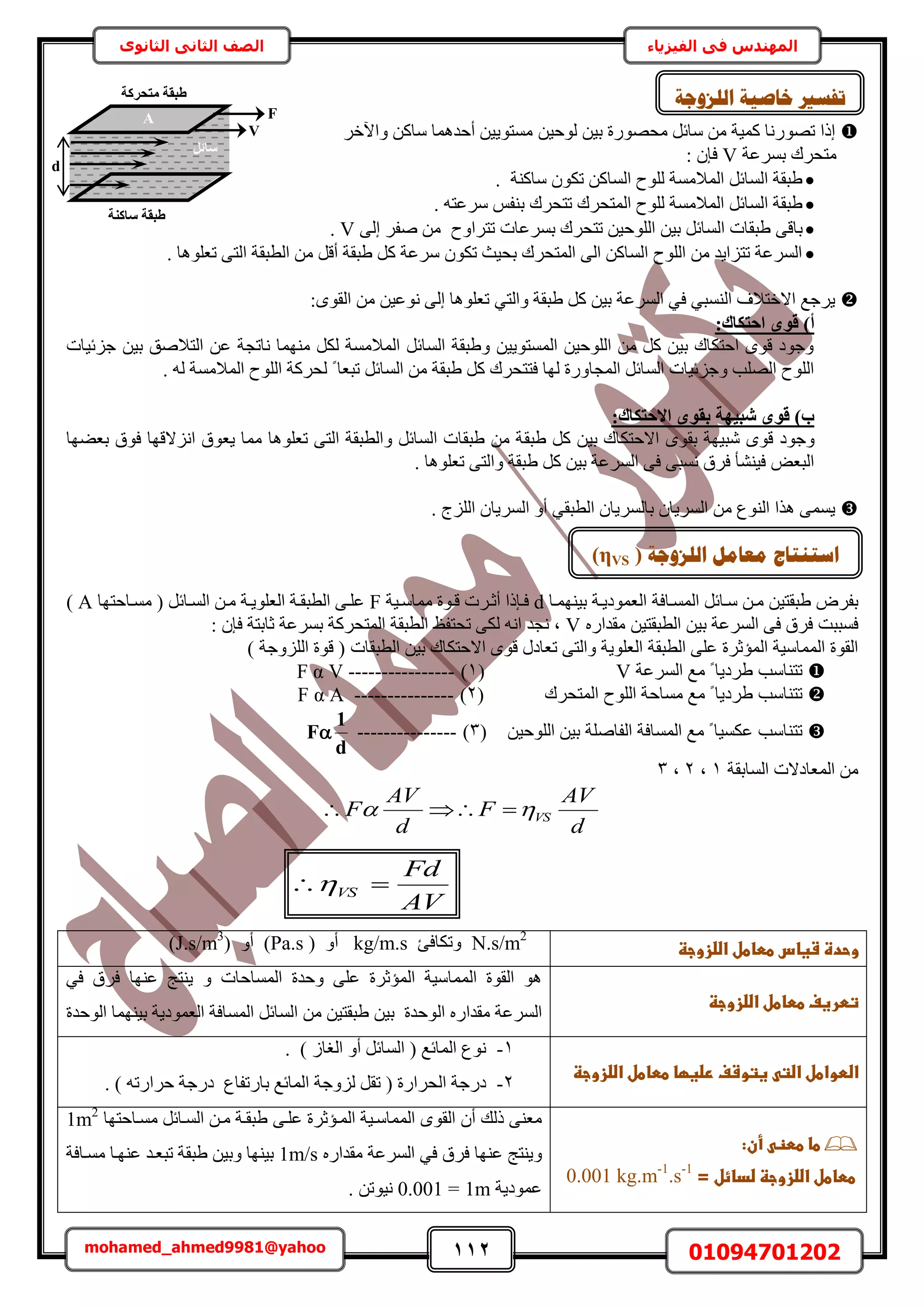 112 01094701202mohamed_ahmed9981@yahoo
‫في‬ ‫المهندس‬‫الفيزياء‬‫الثانوى‬ ‫الثاني‬ ‫الصف‬
ٖ٤‫ر‬ ‫ٓلٍٜٞس‬ َ‫ٓخث‬ ٖٓ ‫ًٔ٤ش‬ ‫طٍٜٞٗخ‬ ‫اًح‬ٖ٤‫ُٞك‬َ‫ٝح٥ه‬ ًٖ‫ٓخ‬ ‫أكيٛٔخ‬ ٖ٤٣ٞ‫ٓٔظ‬
‫رَٔػش‬ ‫ٓظلَى‬V: ٕ‫كب‬
ًٖ‫حُٔخ‬ ‫ُِٞف‬ ‫حُٔالٓٔش‬ َ‫حُٔخث‬ ‫١زوش‬ٌٕٞ‫ط‬‫ٓخً٘ش‬.
‫حُٔظلَى‬ ‫ُِٞف‬ ‫حُٔالٓٔش‬ َ‫حُٔخث‬ ‫١زوش‬‫ط‬‫ظلَى‬‫َٓػ‬ ْ‫ر٘ل‬. ٚ‫ظ‬
٠‫رخه‬ٖ٤‫حُِٞك‬ ٖ٤‫ر‬ َ‫حُٔخث‬ ‫١زوخص‬‫طظلَى‬‫رَٔػخص‬‫طظَحٝف‬٠ُ‫ا‬ َ‫ٛل‬ ٖٓV.
. ‫طؼِٞٛخ‬ ٠‫حُظ‬ ‫حُطزوش‬ ٖٓ َ‫أه‬ ‫١زوش‬ ًَ ‫َٓػش‬ ٌٕٞ‫ط‬ ‫رل٤غ‬ ‫حُٔظلَى‬ ٠ُ‫ح‬ ًٖ‫حُٔخ‬ ‫حُِٞف‬ ٖٓ ‫طظِح٣ي‬ ‫حَُٔػش‬
‫ط‬ ٢‫ٝحُظ‬ ‫١زوش‬ ًَ ٖ٤‫ر‬ ‫حَُٔػش‬ ٢‫ك‬ ٢‫حُ٘ٔز‬ ‫حالهظالف‬ ‫٣َؿغ‬‫ؼِٞٛخ‬٠ُ‫ا‬ٟٞٗٞ‫حُو‬ ٖٓ ٖ٤‫ػ‬:
:‫اؽزٌبى‬ ٟٞ‫ه‬ )‫أ‬
‫ؿِث٤خص‬ ٖ٤‫ر‬ ‫حُظالٛن‬ ٖ‫ػ‬ ‫ٗخطـش‬ ‫ٜٓ٘ٔخ‬ ٌَُ ‫حُٔالٓٔش‬ َ‫حُٔخث‬ ‫ٝ١زوش‬ ٖ٤٣ٞ‫حُٔٔظ‬ ٖ٤‫حُِٞك‬ ٖٓ ًَ ٖ٤‫ر‬ ‫حكظٌخى‬ ٟٞ‫ه‬ ‫ٝؿٞى‬
. ُٚ ‫حُٔالٓٔش‬ ‫حُِٞف‬ ‫ُلًَش‬ ً ‫طزؼخ‬ َ‫حُٔخث‬ ٖٓ ‫١زوش‬ ًَ ‫كظظلَى‬ ‫ُٜخ‬ ‫حُٔـخٍٝس‬ َ‫حُٔخث‬ ‫ٝؿِث٤خص‬ ‫حُِٜذ‬ ‫حُِٞف‬
:‫االؽزٌبى‬ ٟٞ‫ثو‬ ‫شج٤ٜخ‬ ٟٞ‫ه‬ )‫ة‬
‫ٝؿٞى‬‫حالكظٌخى‬ ٟٞ‫رو‬ ‫ٗز٤ٜش‬ ٟٞ‫ه‬‫١زو‬ ًَ ٖ٤‫ر‬‫رؼ٠ٜخ‬ ‫كٞم‬ ‫حِٗالهٜخ‬ ‫٣ؼٞم‬ ‫ٓٔخ‬ ‫طؼِٞٛخ‬ ٠‫حُظ‬ ‫ٝحُطزوش‬ َ‫حُٔخث‬ ‫١زوخص‬ ٖٓ ‫ش‬
. ‫طؼِٞٛخ‬ ٠‫ٝحُظ‬ ‫١زوش‬ ًَ ٖ٤‫ر‬ ‫حَُٔػش‬ ٠‫ك‬ ٠‫ٗٔز‬ ‫كَم‬ ‫ك٤٘٘ؤ‬ ٞ‫حُزؼ‬
. ‫حُِِؽ‬ ٕ‫حَُٔ٣خ‬ ٝ‫أ‬ ٢‫حُطزو‬ ٕ‫رخَُٔ٣خ‬ ٕ‫حَُٔ٣خ‬ ٖٓ ‫حُ٘ٞع‬ ‫ٌٛح‬ ٠ٔٔ٣
‫حُٔٔاخكش‬ َ‫ٓاخث‬ ٖ‫ٓا‬ ٖ٤‫١زوظ‬ َٝ‫رل‬‫ر٤ٜ٘ٔاخ‬ ‫حُؼٔٞى٣اش‬d‫ٓٔخٓا٤ش‬ ‫هاٞس‬ ‫أػاَص‬ ‫كابًح‬F‫ٓٔاخكظٜخ‬ ( َ‫حُٔاخث‬ ٖ‫ٓا‬ ‫حُؼِٞ٣اش‬ ‫حُطزواش‬ ٠‫ػِا‬A)
ٍٙ‫ٓويح‬ ٖ٤‫حُطزوظ‬ ٖ٤‫ر‬ ‫حَُٔػش‬ ٠‫ك‬ ‫كَم‬ ‫كٔززض‬V: ٕ‫كب‬ ‫ػخرظش‬ ‫رَٔػش‬ ‫حُٔظلًَش‬ ‫حُطزوش‬ ‫طلظلع‬ ٠ٌُ ٚٗ‫ح‬ ‫ٗـي‬ ‫ز‬
‫حُطز‬ ٖ٤‫ر‬ ‫حالكظٌخى‬ ٟٞ‫ه‬ ٍ‫طؼخى‬ ٠‫ٝحُظ‬ ‫حُؼِٞ٣ش‬ ‫حُطزوش‬ ٠ِ‫ػ‬ ‫حُٔئػَس‬ ‫حُٔٔخٓ٤ش‬ ‫حُوٞس‬) ‫حُِِٝؿش‬ ‫هٞس‬ ( ‫وخص‬
‫ٓغ‬ ً ‫١َى٣خ‬ ‫طظ٘خٓذ‬‫حَُٔػش‬V(1)----------------F α V
‫ٓغ‬ ً ‫١َى٣خ‬ ‫طظ٘خٓذ‬‫حُٔظلَى‬ ‫حُِٞف‬ ‫ٓٔخكش‬(2)---------------F α A
‫ٓغ‬ ً ‫ػٌٔ٤خ‬ ‫طظ٘خٓذ‬ٖ٤‫حُِٞك‬ ٖ٤‫ر‬ ‫حُلخِٛش‬ ‫حُٔٔخكش‬(3)---------------
d
1
F
‫حُٔخروش‬ ‫حُٔؼخىالص‬ ٖٓ1‫ز‬2‫ز‬3
d
AV
F
d
AV
F VS 
‫وحدةػشغاسػططاطلػاضضزوجظػ‬‫ػ‬N.s/m2
‫ٝطٌخكت‬kg/m.s( ٝ‫أ‬Pa.s)ٝ‫أ‬(J.s/m3
)
‫تطرغفػططاطلػاضضزوجظػ‬‫ػ‬
‫حُٔٔخ‬ ‫ٝكيس‬ ٠ِ‫ػ‬ ‫حُٔئػَس‬ ‫حُٔٔخٓ٤ش‬ ‫حُوٞس‬ ٞٛ‫ك‬‫خص‬ٝ‫ػ‬ ‫٣٘ظؾ‬ٜ٘‫خ‬٢‫ك‬ ‫كَم‬
ٍٙ‫ٓويح‬ ‫حَُٔػش‬ُ‫ح‬‫ر٤ٜ٘ٔخ‬ ‫حُؼٔٞى٣ش‬ ‫حُٔٔخكش‬ َ‫حُٔخث‬ ٖٓ ٖ٤‫١زوظ‬ ٖ٤‫ر‬ ‫ٞكيس‬ُ‫ح‬‫ٞكيس‬
‫ػغتوشفػرضغؼاػططاطلػاضضزوجظ‬ ‫اضطواطلػاضت‬‫ػ‬
1-ُٔ‫ح‬ ‫ٗٞع‬) ُ‫حُـخ‬ ٝ‫أ‬ َ‫حُٔخث‬ ( ‫خثغ‬.
2-‫حُلَحٍس‬ ‫ىٍؿش‬(‫رخٍطلخع‬ ‫حُٔخثغ‬ ‫ُِٝؿش‬ َ‫طو‬ٍ‫كَح‬ ‫ىٍؿش‬) ٚ‫ط‬.
‫ػ‬:‫ػأن‬ ‫طاػططظ‬‫ػ‬
‫ػ‬=‫ططاطلػاضضزوجظػضدائلػ‬0.001 kg.m-1
.s-1
‫ػػػػػػػػػػػػػ‬‫ػ‬‫ػ‬
ٞ‫حُو‬ ٕ‫أ‬ ‫ًُي‬ ٠٘‫ٓؼ‬ٟ٠‫ػِا‬ ‫حُٔائػَس‬ ‫حُٔٔخٓا٤ش‬‫ٓٔاخكظٜخ‬ َ‫حُٔاخث‬ ٖ‫ٓا‬ ‫١زواش‬1m2
ٍٝٙ‫ٓويح‬ ‫حَُٔػش‬ ٢‫ك‬ ‫كَم‬ ‫ػٜ٘خ‬ ‫٣٘ظؾ‬1m/s٘٤‫ر‬ٖ٤‫ٝر‬ ‫ٜخ‬‫١زو‬‫ػٜ٘اخ‬ ‫طزؼاي‬ ‫ش‬‫ٓٔاخكش‬
‫ػٔٞى٣ش‬1m=0.001. ٖ‫ٗ٤ٞط‬
AV
Fd
VS 
F
V
َ‫عبئ‬
d
A
‫عبً٘خ‬ ‫طجوخ‬
‫ٓزؾشًخ‬ ‫طجوخ‬ ‫خبطٛخ‬ ‫رفغري‬‫انهضٔعخ‬
‫انهضٔعخ‬ ‫يؼبيم‬ ‫اعزُزبط‬(ηVS)
 