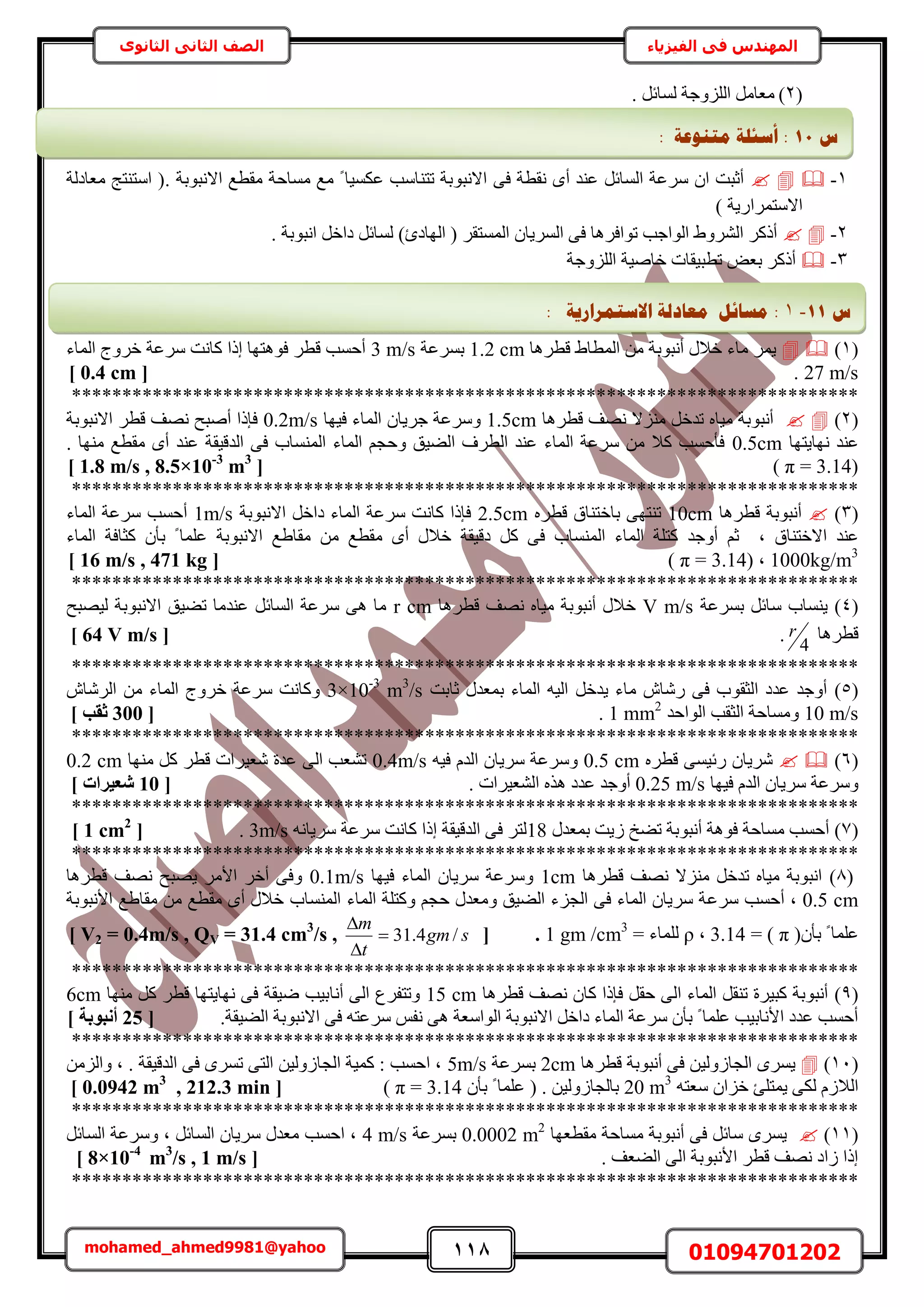 118 01094701202mohamed_ahmed9981@yahoo
‫في‬ ‫المهندس‬‫الفيزياء‬‫الثانوى‬ ‫الثاني‬ ‫الصف‬
(2). َ‫ُٔخث‬ ‫حُِِٝؿش‬ َٓ‫ٓؼخ‬
1-٠‫ك‬ ‫ٗوطش‬ ٟ‫أ‬ ‫ػ٘ي‬ َ‫حُٔخث‬ ‫َٓػش‬ ٕ‫ح‬ ‫أػزض‬. ‫حالٗزٞرش‬ ‫ٓوطغ‬ ‫ٓٔخكش‬ ‫ٓغ‬ ً ‫ػٌٔ٤خ‬ ‫طظ٘خٓذ‬ ‫حالٗزٞرش‬‫ٓؼخىُش‬ ‫حٓظ٘ظؾ‬ (
) ‫حالٓظَٔحٍ٣ش‬
2-. ‫حٗزٞرش‬ َ‫ىحه‬ َ‫ُٔخث‬ )‫حُٜخىة‬ ( َ‫حُٔٔظو‬ ٕ‫حَُٔ٣خ‬ ٠‫ك‬ ‫طٞحكَٛخ‬ ‫حُٞحؿذ‬ ١َُٝ٘‫ح‬ ًًَ‫أ‬
3-‫حُِِٝؿش‬ ‫هخٛ٤ش‬ ‫ططز٤وخص‬ ٞ‫رؼ‬ ًًَ‫أ‬
(1)‫هطَٛخ‬ ١‫حُٔطخ‬ ٖٓ ‫أٗزٞرش‬ ٍ‫هال‬ ‫ٓخء‬ َٔ٣1.2 cm‫رَٔػش‬3 m/s‫حُٔخء‬ ‫هَٝؽ‬ ‫َٓػش‬ ‫ًخٗض‬ ‫اًح‬ ‫كٞٛظٜخ‬ َ‫هط‬ ‫أكٔذ‬
27 m/s.[0.4 cm]
******************************************************************************
(2)‫هطَٛخ‬ ‫ٜٗق‬ ‫ِٓ٘ال‬ َ‫طيه‬ ٙ‫ٓ٤خ‬ ‫أٗزٞرش‬1.5cm‫ك٤ٜخ‬ ‫حُٔخء‬ ٕ‫ؿَ٣خ‬ ‫َٝٓػش‬0.2m/s‫حالٗزٞرش‬ َ‫هط‬ ‫ٜٗق‬ ‫أٛزق‬ ‫كبًح‬
‫ٜٗخ٣ظٜخ‬ ‫ػ٘ي‬0.5cm. ‫ٜٓ٘خ‬ ‫ٓوطغ‬ ٟ‫أ‬ ‫ػ٘ي‬ ‫حُيه٤وش‬ ٠‫ك‬ ‫حُٔ٘ٔخد‬ ‫حُٔخء‬ ْ‫ٝكـ‬ ‫حُ٠٤ن‬ ‫حُطَف‬ ‫ػ٘ي‬ ‫حُٔخء‬ ‫َٓػش‬ ٖٓ ‫ًال‬ ‫كؤكٔذ‬
3.14)=π)[1.8 m/s , 8.5×10-3
m3
]
******************************************************************************
(3)‫هطَٛخ‬ ‫أٗزٞرش‬10cm‫رخهظ٘خم‬ ٠ٜ‫ط٘ظ‬َٙ‫هط‬2.5cm‫حالٗزٞرش‬ َ‫ىحه‬ ‫حُٔخء‬ ‫َٓػش‬ ‫ًخٗض‬ ‫كبًح‬1m/s‫حُٔخء‬ ‫َٓػش‬ ‫أكٔذ‬
‫حالهظ٘خم‬ ‫ػ٘ي‬‫ز‬‫حُٔخء‬ ‫ًؼخكش‬ ٕ‫رؤ‬ ً ‫ػِٔخ‬ ‫حالٗزٞرش‬ ‫ٓوخ١غ‬ ٖٓ ‫ٓوطغ‬ ٟ‫أ‬ ٍ‫هال‬ ‫ىه٤وش‬ ًَ ٠‫ك‬ ‫حُٔ٘ٔخد‬ ‫حُٔخء‬ ‫ًظِش‬ ‫أٝؿي‬ ْ‫ػ‬
1000kg/m3
‫ز‬3.14)=π([16 m/s , 471 kg]
******************************************************************************
(4)‫رَٔػش‬ َ‫ٓخث‬ ‫٣٘ٔخد‬V m/s‫هطَٛخ‬ ‫ٜٗق‬ ٙ‫ٓ٤خ‬ ‫أٗزٞرش‬ ٍ‫هال‬r cm‫ُ٤ٜزق‬ ‫حالٗزٞرش‬ ‫ط٠٤ن‬ ‫ػ٘يٓخ‬ َ‫حُٔخث‬ ‫َٓػش‬ ٠ٛ ‫ٓخ‬
‫هطَٛخ‬4
r.[64 V m/s]
******************************************************************************
(5)َ‫٣يه‬ ‫ٓخء‬ ٕ‫ٍٗخ‬ ٠‫ك‬ ‫حُؼوٞد‬ ‫ػيى‬ ‫أٝؿي‬‫ػخرض‬ ٍ‫رٔؼي‬ ‫حُٔخء‬ ٚ٤ُ‫ح‬3×10-3
m3
/sٕ‫حَُٗخ‬ ٖٓ ‫حُٔخء‬ ‫هَٝؽ‬ ‫َٓػش‬ ‫ًٝخٗض‬
10 m/s‫حُٞحكي‬ ‫حُؼوذ‬ ‫ٝٓٔخكش‬1 mm2
.[300] ‫صوت‬
******************************************************************************
(6)َٙ‫هط‬ ٠ٔ٤‫ٍث‬ ٕ‫َٗ٣خ‬0.5 cmٚ٤‫ك‬ ّ‫حُي‬ ٕ‫َٓ٣خ‬ ‫َٝٓػش‬0.4m/s‫ٜٓ٘خ‬ ًَ َ‫هط‬ ‫ٗؼ٤َحص‬ ‫ػيس‬ ٠ُ‫ح‬ ‫ط٘ؼذ‬0.2 cm
‫ك٤ٜخ‬ ّ‫حُي‬ ٕ‫َٓ٣خ‬ ‫َٝٓػش‬0.25 m/s. ‫حُ٘ؼ٤َحص‬ ٌٙٛ ‫ػيى‬ ‫أٝؿي‬[10٤‫شؼ‬] ‫شاد‬
******************************************************************************
(7)ٍ‫رٔؼي‬ ‫ُ٣ض‬ ‫ط٠ن‬ ‫أٗزٞرش‬ ‫كٞٛش‬ ‫ٓٔخكش‬ ‫أكٔذ‬18ٚٗ‫َٓ٣خ‬ ‫َٓػش‬ ‫ًخٗض‬ ‫اًح‬ ‫حُيه٤وش‬ ٠‫ك‬ َ‫ُظ‬3m/s.[1 cm2
]
******************************************************************************
(8)‫هطَٛخ‬ ‫ٜٗق‬ ‫ِٓ٘ال‬ َ‫طيه‬ ٙ‫ٓ٤خ‬ ‫حٗزٞرش‬1cm‫ك٤ٜخ‬ ‫حُٔخء‬ ٕ‫َٓ٣خ‬ ‫َٝٓػش‬0.1m/s‫هطَٛخ‬ ‫ٜٗق‬ ‫٣ٜزق‬ َٓ‫حأل‬ َ‫أه‬ ٠‫ٝك‬
0.5 cmَٓ ‫أكٔذ‬ ‫ز‬‫ػ‬‫حُٔ٘ٔخد‬ ‫حُٔخء‬ ‫ًٝظِش‬ ْ‫كـ‬ ٍ‫ٝٓؼي‬ ‫حُ٠٤ن‬ ‫حُـِء‬ ٠‫ك‬ ‫حُٔخء‬ ٕ‫َٓ٣خ‬ ‫ش‬‫حألٗزٞرش‬ ‫ٓوخ١غ‬ ٖٓ ‫ٓوطغ‬ ٟ‫أ‬ ٍ‫هال‬
(ٕ‫رؤ‬ ً ‫ػِٔخ‬π= )3.14‫ز‬ρ= ‫ُِٔخء‬1 gm /cm3
.[V2 = 0.4m/s , QV = 31.4 cm3
/s , sgm
t
m
/4.31


]
******************************************************************************
(9)‫هطَٛخ‬ ‫ٜٗق‬ ٕ‫ًخ‬ ‫كبًح‬ َ‫كو‬ ٠ُ‫ح‬ ‫حُٔخء‬ َ‫ط٘و‬ ‫ًز٤َس‬ ‫أٗزٞرش‬15 cm‫أٗخ‬ ٠ُ‫ح‬ ‫ٝطظلَع‬‫ٜٓ٘خ‬ ًَ َ‫هط‬ ‫ٜٗخ٣ظٜخ‬ ٠‫ك‬ ‫ٟ٤وش‬ ‫ر٤ذ‬6cm
.‫حُ٠٤وش‬ ‫حالٗزٞرش‬ ٠‫ك‬ ٚ‫َٓػظ‬ ْ‫ٗل‬ ٠ٛ ‫حُٞحٓؼش‬ ‫حالٗزٞرش‬ َ‫ىحه‬ ‫حُٔخء‬ ‫َٓػش‬ ٕ‫رؤ‬ ً ‫ػِٔخ‬ ‫حألٗخر٤ذ‬ ‫ػيى‬ ‫أكٔذ‬[25] ‫أٗجٞثخ‬
******************************************************************************
(11)٤ُُٝ‫حُـخ‬ َٟٔ٣‫هطَٛخ‬ ‫أٗزٞرش‬ ٠‫ك‬ ٖ2cm‫رَٔػش‬5m/sُِٖٓ‫ٝح‬ ‫ز‬ . ‫حُيه٤وش‬ ٠‫ك‬ َٟٔ‫ط‬ ٠‫حُظ‬ ٖ٤ُُٝ‫حُـخ‬ ‫ًٔ٤ش‬ : ‫حكٔذ‬ ‫ز‬
ٚ‫ٓؼظ‬ ٕ‫هِح‬ ‫٣ٔظِت‬ ٠ٌُ ُّ‫حُال‬20 m3
ٕ‫رؤ‬ ً ‫ػِٔخ‬ ( . ٖ٤ُُٝ‫رخُـخ‬π = 3.14)[0.0942 m3
, 212.3 min]
******************************************************************************
(11)‫ٓوطؼٜخ‬ ‫ٓٔخكش‬ ‫أٗزٞرش‬ ٠‫ك‬ َ‫ٓخث‬ َٟٔ٣0.0002 m2
‫رَٔػش‬4 m/sَ‫حُٔخث‬ ‫َٝٓػش‬ ‫ز‬ َ‫حُٔخث‬ ٕ‫َٓ٣خ‬ ٍ‫ٓؼي‬ ‫حكٔذ‬ ‫ز‬
. ‫حُ٠ؼق‬ ٠ُ‫ح‬ ‫حألٗزٞرش‬ َ‫هط‬ ‫ٜٗق‬ ‫ُحى‬ ‫اًح‬[8×10-4
m3
/s , 1 m/s]
******************************************************************************
‫ط‬11:: ‫يزُٕػخ‬ ‫أعئهخ‬
‫ط‬11-1:: ‫االعزًشاسٚخ‬ ‫يؼبدنخ‬ ‫يغبئم‬
 