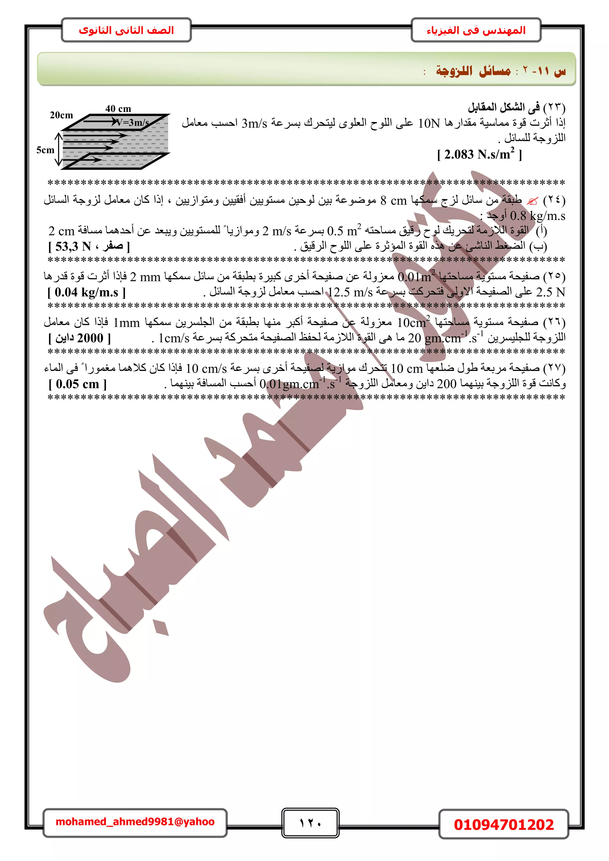 121 01094701202mohamed_ahmed9981@yahoo
‫في‬ ‫المهندس‬‫الفيزياء‬‫الثانوى‬ ‫الثاني‬ ‫الصف‬
(23)َ‫أُوبث‬ ٌَ‫اُش‬ ٠‫ك‬
‫ٓويحٍٛخ‬ ‫ٓٔخٓ٤ش‬ ‫هٞس‬ ‫أػَص‬ ‫اًح‬10Nِ‫ػ‬‫رَٔػش‬ ‫ُ٤ظلَى‬ ِٟٞ‫حُؼ‬ ‫حُِٞف‬ ٠3m/sَٓ‫ٓؼخ‬ ‫حكٔذ‬
. َ‫ُِٔخث‬ ‫حُِِٝؿش‬
[2.083 N.s/m2
]
******************************************************************************
(24)‫ٌٜٓٔخ‬ ‫ُِؽ‬ َ‫ٓخث‬ ٖٓ ‫١زوش‬8 cm‫ًخ‬ ‫اًح‬ ‫ز‬ ٖ٤٣ُ‫ٝٓظٞح‬ ٖ٤٤‫أكو‬ ٖ٤٣ٞ‫ٓٔظ‬ ٖ٤‫ُٞك‬ ٖ٤‫ر‬ ‫ٟٓٞٞػش‬َ‫حُٔخث‬ ‫ُِٝؿش‬ َٓ‫ٓؼخ‬ ٕ
0.8 kg/m.s: ‫أٝؿي‬
(‫أ‬)ٚ‫ٓٔخكظ‬ ‫ٍه٤ن‬ ‫ُٞف‬ ‫ُظلَ٣ي‬ ‫حُالُٓش‬ ‫حُوٞس‬0.5 m2
‫رَٔػش‬2 m/s‫ٓٔخكش‬ ‫أكيٛٔخ‬ ٖ‫ػ‬ ‫ٝ٣زؼي‬ ٖ٤٣ٞ‫ُِٔٔظ‬ ً ‫ٝٓٞحُ٣خ‬2 cm
(‫د‬). ‫حَُه٤ن‬ ‫حُِٞف‬ ٠ِ‫ػ‬ ‫حُٔئػَس‬ ‫حُوٞس‬ ٌٙٛ ٖ‫ػ‬ ‫حُ٘خٗت‬ ٢‫حُ٠ـ‬, ‫صلش‬ [53,3 N]
******************************************************************************
(25)‫ٓٔخكظٜخ‬ ‫ٓٔظٞ٣ش‬ ‫ٛل٤لش‬0.01m2
‫ٌٜٓٔخ‬ َ‫ٓخث‬ ٖٓ ‫رطزوش‬ ‫ًز٤َس‬ َٟ‫أه‬ ‫ٛل٤لش‬ ٖ‫ػ‬ ‫ٓؼُِٝش‬2 mm‫هيٍٛخ‬ ‫هٞس‬ ‫أػَص‬ ‫كبًح‬
2.5 N‫ر‬ ‫كظلًَض‬ ٠ُٝ‫حال‬ ‫حُٜل٤لش‬ ٠ِ‫ػ‬‫َٔػش‬12.5 m/s. َ‫حُٔخث‬ ‫ُِٝؿش‬ َٓ‫ٓؼخ‬ ‫حكٔذ‬[0.04 kg/m.s]
******************************************************************************
(26)‫ٓٔخكظٜخ‬ ‫ٓٔظٞ٣ش‬ ‫ٛل٤لش‬10cm2
‫ٌٜٓٔخ‬ ٖ٣َِٔ‫حُـ‬ ٖٓ ‫رطزوش‬ ‫ٜٓ٘خ‬ َ‫أًز‬ ‫ٛل٤لش‬ ٖ‫ػ‬ ‫ٓؼُِٝش‬1mmٓ‫ٓؼخ‬ ٕ‫ًخ‬ ‫كبًح‬َ
ٖ٣َٔ٤ِ‫ُِـ‬ ‫حُِِٝؿش‬20 gm.cm-1
.s-1
‫رَٔػش‬ ‫ٓظلًَش‬ ‫حُٜل٤لش‬ ‫ُللع‬ ‫حُالُٓش‬ ‫حُوٞس‬ ٠ٛ ‫ٓخ‬1cm/s.[2000] ٖ٣‫دا‬
******************************************************************************
(27)‫ِٟؼٜخ‬ ٍٞ١ ‫َٓرؼش‬ ‫ٛل٤لش‬10 cm‫رَٔػش‬ َٟ‫أه‬ ‫ُٜل٤لش‬ ‫ٓٞحُ٣ش‬ ‫طظلَى‬10 cm/s‫حُٔخء‬ ٠‫ك‬ ً ‫ٓـٍٔٞح‬ ‫ًالٛٔخ‬ ٕ‫ًخ‬ ‫كبًح‬
‫ر٤ٜ٘ٔخ‬ ‫حُِِٝؿش‬ ‫هٞس‬ ‫ًٝخٗض‬200‫حُِِٝؿش‬ َٓ‫ٝٓؼخ‬ ٖ٣‫ىح‬0.01gm.cm-1
.s-1
. ‫ر٤ٜ٘ٔخ‬ ‫حُٔٔخكش‬ ‫أكٔذ‬[0.05 cm]
******************************************************************************
20cm
5cm
V=3m/s
40 cm
‫ط‬11-2:: ‫انهضٔعخ‬ ‫يغبئم‬
 