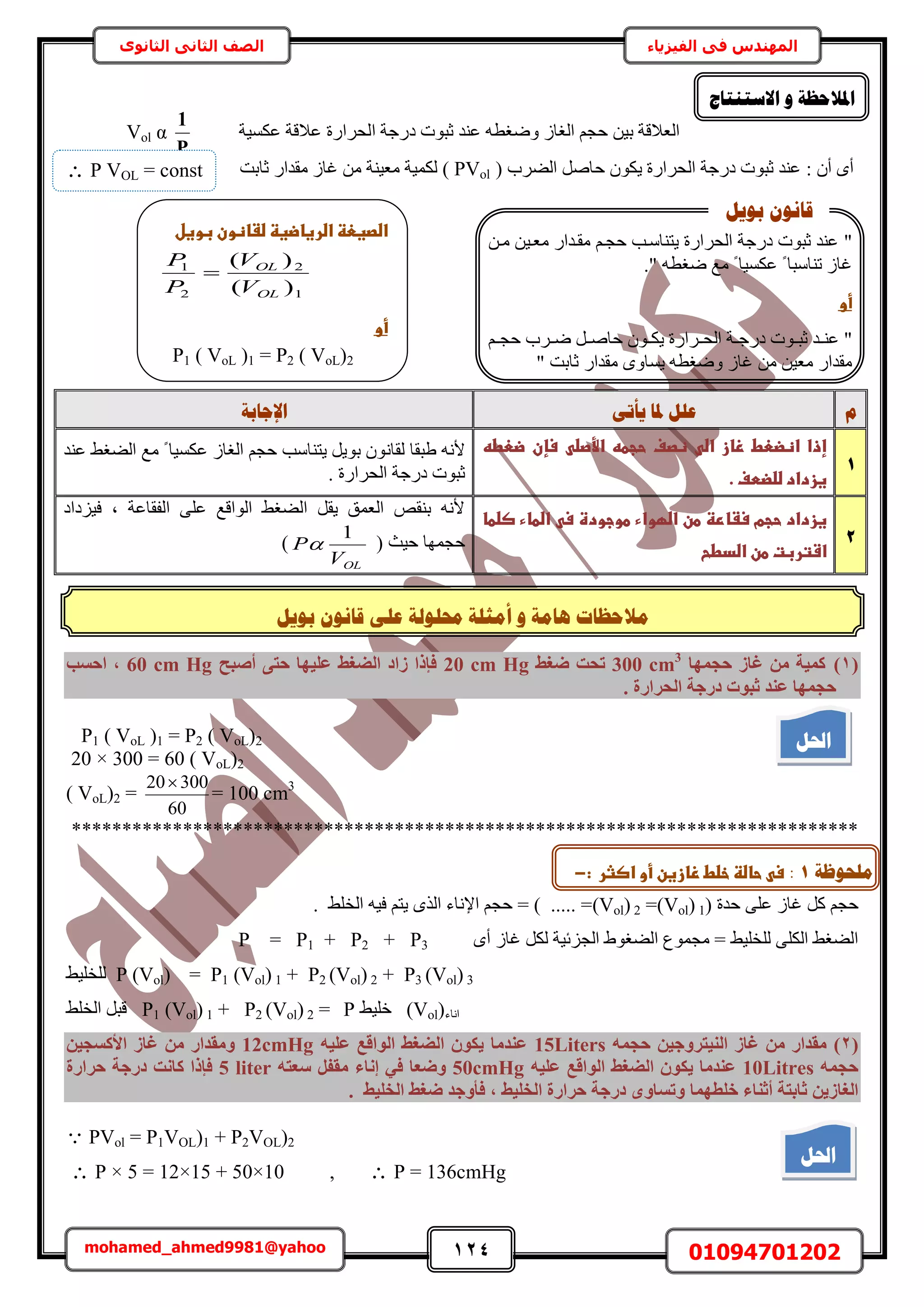 124 01094701202mohamed_ahmed9981@yahoo
‫في‬ ‫المهندس‬‫الفيزياء‬‫الثانوى‬ ‫الثاني‬ ‫الصف‬
‫ي‬‫ثٕٚم‬ ٌَٕ‫لب‬ ٗ‫ػه‬ ‫حمهٕنخ‬ ‫أيضهخ‬ ٔ ‫ْبيخ‬ ‫الؽظبد‬
‫ح‬ ‫ىٍؿش‬ ‫ػزٞص‬ ‫ػ٘ي‬ ٚ‫ٟٝـط‬ ُ‫حُـخ‬ ْ‫كـ‬ ٖ٤‫ر‬ ‫حُؼالهش‬‫ػٌٔ٤ش‬ ‫ػالهش‬ ‫ُلَحٍس‬
P
1
Vol α
: ٕ‫أ‬ ٟ‫أ‬‫حُ٠َد‬ َٛ‫كخ‬ ٌٕٞ٣ ‫حُلَحٍس‬ ‫ىٍؿش‬ ‫ػزٞص‬ ‫ػ٘ي‬(PVol)‫ػخرض‬ ٍ‫ٓويح‬ ُ‫ؿخ‬ ٖٓ ‫ٓؼ٤٘ش‬ ‫ٌُٔ٤ش‬
‫و‬ٗ‫ٚأر‬ ‫دلب‬ ‫ػهم‬‫اإلعبثخ‬
1
‫ػضعطهػ‬ ‫ػسإن‬ ‫ػاألصض‬ ‫ػحجطه‬ ‫ػظصف‬ ‫ػاض‬ ‫ػزاز‬ ‫ػاظضعط‬ ‫إذا‬
.‫غزدادػضضضطفػ‬‫ػ‬
ٗ‫ُوخ‬ ‫١زوخ‬ ٚٗ‫أل‬‫ػ٘ي‬ ٢‫حُ٠ـ‬ ‫ٓغ‬ ً ‫ػٌٔ٤خ‬ ُ‫حُـخ‬ ْ‫كـ‬ ‫٣ظ٘خٓذ‬ َ٣ٞ‫ر‬ ٕٞ
. ‫حُلَحٍس‬ ‫ىٍؿش‬ ‫ػزٞص‬
2
‫غزدادػ‬‫حجمػسػارظػطنػاضؼواءػ‬‫ػاضطاءػصضطاػ‬ ‫طوجودةػس‬
‫اشتربتػطنػاضدطحػ‬‫ػ‬
‫ك٤ِىحى‬ ‫ز‬ ‫حُلوخػش‬ ٠ِ‫ػ‬ ‫حُٞحهغ‬ ٢‫حُ٠ـ‬ َ‫٣و‬ ‫حُؼٔن‬ ٚ‫ر٘و‬ ٚٗ‫أل‬
( ‫ك٤غ‬ ‫كـٜٔخ‬
OLV
P
1
)
(1)‫ؽغٜٔب‬ ‫ؿبص‬ ٖٓ ‫ًٔ٤خ‬300 cm3
‫رؾذ‬‫ضـظ‬20 cm Hg‫أصجؼ‬ ٠‫ؽز‬ ‫ػِ٤ٜب‬ ‫اُضـظ‬ ‫صاد‬ ‫كئرا‬60 cm Hg‫اؽغت‬ ,
. ‫اُؾشاسح‬ ‫دسعخ‬ ‫صجٞد‬ ‫ػ٘ذ‬ ‫ؽغٜٔب‬
P1 ( VoL )1 = P2 ( VoL)2
20 × 300 = 60 ( VoL)2
( VoL)2 =
60
30020
= 100 cm3
******************************************************************************
( ‫كيس‬ ٠ِ‫ػ‬ ُ‫ؿخ‬ ًَ ْ‫كـ‬(Vol) 1=(Vol) 2. ٢ِ‫حُو‬ ٚ٤‫ك‬ ْ‫٣ظ‬ ٌُٟ‫ح‬ ‫حإلٗخء‬ ْ‫كـ‬ = ) ..... =
ٟ‫أ‬ ُ‫ؿخ‬ ٌَُ ‫حُـِث٤ش‬ ١ٞ‫حُ٠ـ‬ ‫ٓـٔٞع‬ = ٢٤ِ‫ُِو‬ ٠ٌُِ‫ح‬ ٢‫حُ٠ـ‬P = P1 + P2 + P3
P3 (Vol) 3+P2 (Vol) 2+P1 (Vol) 1=P (Vol)ُ٢٤ِ‫ِو‬
‫حٗخء‬(Vol)٢٤ِ‫ه‬P=P2 (Vol) 2+P1 (Vol) 1٢ِ‫حُو‬ َ‫هز‬
(2)ٚٔ‫ؽغ‬ ٖ٤‫اُ٘٤زشٝع‬ ‫ؿبص‬ ٖٓ ‫ٓوذاس‬15Litersٚ٤ِ‫ػ‬ ‫اُٞاهغ‬ ‫اُضـظ‬ ٌٕٞ٣ ‫ػ٘ذٓب‬12cmHgٖ٤‫األًغغ‬ ‫ؿبص‬ ٖٓ ‫ٝٓوذاس‬
ٚٔ‫ؽغ‬10Litresٚ٤ِ‫ػ‬ ‫اُٞاهغ‬ ‫اُضـظ‬ ٌٕٞ٣ ‫ػ٘ذٓب‬50cmHg‫إٗبء‬ ٢‫ك‬ ‫ٝضؼب‬ٚ‫عؼز‬ َ‫ٓول‬5 liter‫ؽشاسح‬ ‫دسعخ‬ ‫ًبٗذ‬ ‫كئرا‬
‫خِطٜٔب‬ ‫أص٘بء‬ ‫صبثزخ‬ ٖ٣‫اُـبص‬, ‫اُخِ٤ظ‬ ‫ؽشاسح‬ ‫دسعخ‬ ٟٝ‫ٝرغب‬‫ضـظ‬ ‫كأٝعذ‬‫اُخِ٤ظ‬.
 PVol = P1VOL)1 + P2VOL)2
 P × 5 = 12×15 + 50×10 ,  P = 136cmHg
‫االعزُزبط‬ ٔ ‫ادلالؽظخ‬
‫احلم‬
P VOL = const
‫اضصغعظػاضرغاضغظػضػاظونػبوغلػ‬‫ػ‬
1
2
2
1
)(
)(
OL
OL
V
V
P
P

‫ػ‬‫ػ‬‫أو‬‫ػ‬
P1 ( VoL )1 = P2 ( VoL)2
.
"٣ ‫حُلَحٍس‬ ‫ىٍؿش‬ ‫ػزٞص‬ ‫ػ٘ي‬ٖ‫ٓا‬ ٖ٤‫ٓؼا‬ ٍ‫ٓوايح‬ ْ‫كـا‬ ‫ظ٘خٓاذ‬
." ٚ‫ٟـط‬ ‫ٓغ‬ ً ‫ػٌٔ٤خ‬ ً ‫ط٘خٓزخ‬ ُ‫ؿخ‬
‫ػ‬‫ػ‬‫أو‬‫ػ‬
"‫ا‬‫ا‬٘‫ػ‬َ‫ا‬‫ا‬ٛ‫كخ‬ ٕٞ‫ا‬‫ا‬ٌ٣ ‫اَحٍس‬‫ا‬‫حُل‬ ‫اش‬‫ا‬‫ىٍؿ‬ ‫اٞص‬‫ا‬‫ػز‬ ‫ي‬‫اَد‬‫ا‬ْٟ‫ا‬‫ا‬‫كـ‬
ٓ ٍ‫ٓويح‬ٖٓ ٖ٤‫ؼ‬ُ‫ؿخ‬ٟٝ‫٣ٔخ‬ ٚ‫ٟٝـط‬‫ػخرض‬ ٍ‫ٓويح‬"
‫ثٕٚم‬ ٌَٕ‫لب‬
‫يهؾٕظخ‬1::‫ػحاضظػخضطػزازغنػأوػاصثرػػ‬ ‫س‬-
‫احلم‬
 