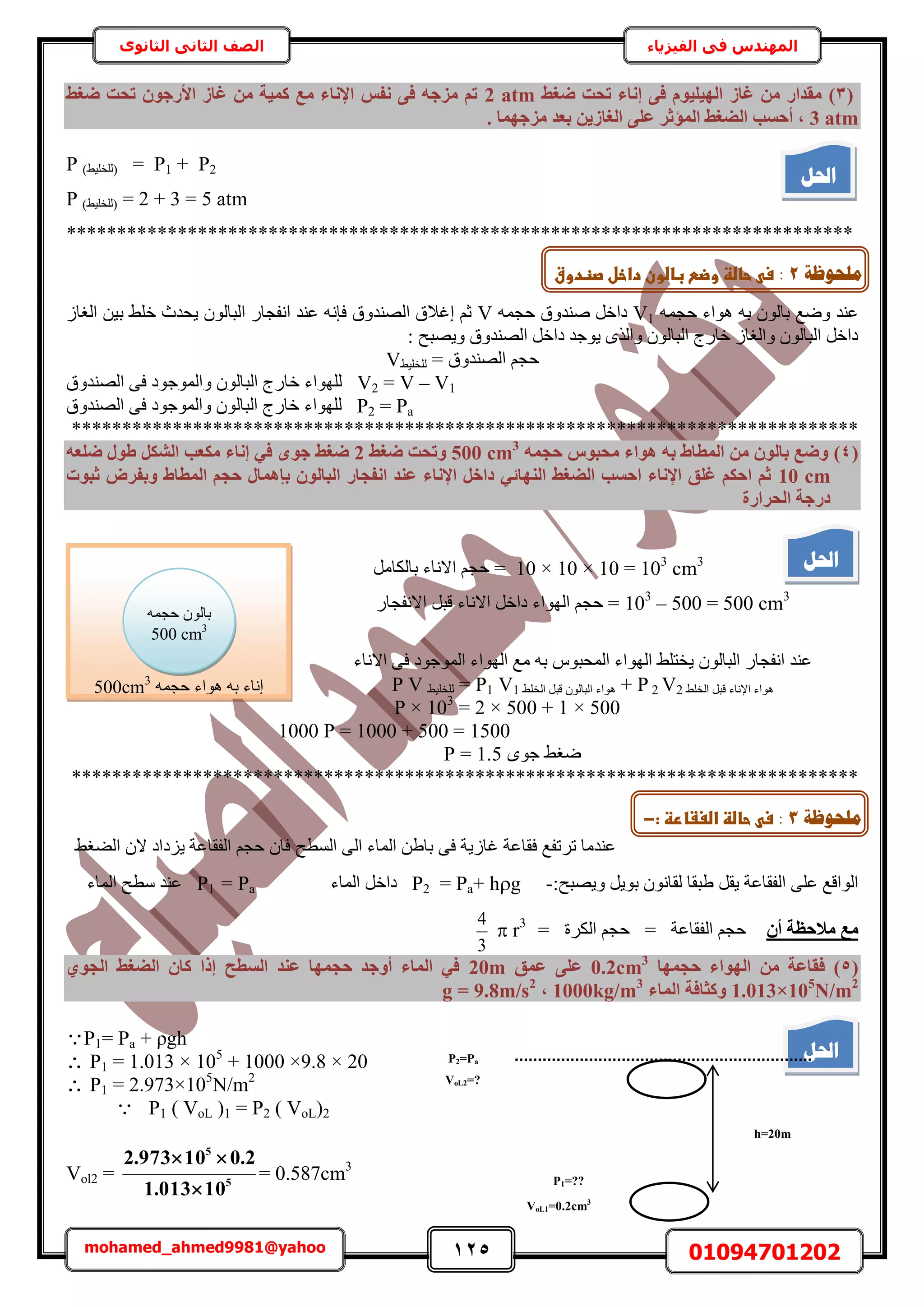 125 01094701202mohamed_ahmed9981@yahoo
‫في‬ ‫المهندس‬‫الفيزياء‬‫الثانوى‬ ‫الثاني‬ ‫الصف‬
(3)‫ضـظ‬ ‫رؾذ‬ ‫إٗبء‬ ٠‫ك‬ ّٞ٤ِ٤ُٜ‫ا‬ ‫ؿبص‬ ٖٓ ‫ٓوذاس‬2 atm‫ضـظ‬ ‫رؾذ‬ ٕٞ‫األسع‬ ‫ؿبص‬ ٖٓ ‫ًٔ٤خ‬ ‫ٓغ‬ ‫اإلٗبء‬ ‫ٗلظ‬ ٠‫ك‬ ٚ‫ٓضع‬ ْ‫ر‬
3 atm. ‫ٓضعٜٔب‬ ‫ثؼذ‬ ٖ٣‫اُـبص‬ ٠ِ‫ػ‬ ‫أُؤصش‬ ‫اُضـظ‬ ‫أؽغت‬ ,
P2+P1=(٢٤ِ‫ُِو‬)P
2 + 3 = 5 atm=(٢٤ِ‫ُِو‬)P
******************************************************************************
ٚٔ‫كـ‬ ‫ٛٞحء‬ ٚ‫ر‬ ُٕٞ‫رخ‬ ‫ٟٝغ‬ ‫ػ٘ي‬V1ٚٔ‫كـ‬ ‫ٛ٘يٝم‬ َ‫ىحه‬Vُ‫حُـخ‬ ٖ٤‫ر‬ ٢ِ‫ه‬ ‫٣ليع‬ ُٕٞ‫حُزخ‬ ٍ‫حٗلـخ‬ ‫ػ٘ي‬ ٚٗ‫كب‬ ‫حُٜ٘يٝم‬ ‫اؿالم‬ ْ‫ػ‬
: ‫ٝ٣ٜزق‬ ‫حُٜ٘يٝم‬ َ‫ىحه‬ ‫٣ٞؿي‬ ٌُٟ‫ٝح‬ ُٕٞ‫حُزخ‬ ‫هخٍؽ‬ ُ‫ٝحُـخ‬ ُٕٞ‫حُزخ‬ َ‫ىحه‬
ٝ‫حُٜ٘ي‬ ْ‫كـ‬= ‫م‬٢٤ِ‫ُِو‬V
V2 = V – V1‫حُٜ٘يٝم‬ ٠‫ك‬ ‫ٝحُٔٞؿٞى‬ ُٕٞ‫حُزخ‬ ‫هخٍؽ‬ ‫ُِٜٞحء‬
P2 = Pa‫حُٜ٘يٝم‬ ٠‫ك‬ ‫ٝحُٔٞؿٞى‬ ُٕٞ‫حُزخ‬ ‫هخٍؽ‬ ‫ُِٜٞحء‬
******************************************************************************
(4)ٚٔ‫ؽغ‬ ‫ٓؾجٞط‬ ‫ٛٞاء‬ ٚ‫ث‬ ‫أُطبط‬ ٖٓ ُٕٞ‫ثب‬ ‫ٝضغ‬500 cm3
‫ضـظ‬ ‫ٝرؾذ‬2ٟٞ‫ع‬ ‫ضـظ‬ٚ‫ضِؼ‬ ٍٞ‫ط‬ ٌَ‫اُش‬ ‫ٌٓؼت‬ ‫إٗبء‬ ٢‫ك‬
10 cm‫صجٞد‬ ‫ٝثلشب‬ ‫أُطبط‬ ْ‫ؽغ‬ ٍ‫ثئٛٔب‬ ُٕٞ‫اُجب‬ ‫اٗلغبس‬ ‫ػ٘ذ‬ ‫اإلٗبء‬ َ‫داخ‬ ٢‫اُٜ٘بئ‬ ‫اُضـظ‬ ‫اؽغت‬ ‫اإلٗبء‬ ‫ؿِن‬ ٌْ‫اؽ‬ ْ‫ص‬
‫اُؾشاسح‬ ‫دسعخ‬
10 × 10 × 10 = 103
cm3
‫ح‬ ْ‫كـ‬ =َٓ‫رخٌُخ‬ ‫الٗخء‬
103
– 500 = 500 cm3
‫حالٗخء‬ َ‫ىحه‬ ‫حُٜٞحء‬ ْ‫كـ‬ =ٍ‫حالٗلـخ‬ َ‫هز‬
‫حالٗخء‬ ٠‫ك‬ ‫حُٔٞؿٞى‬ ‫حُٜٞحء‬ ‫ٓغ‬ ٚ‫ر‬ ّٞ‫حُٔلز‬ ‫حُٜٞحء‬ ٢ِ‫٣وظ‬ ُٕٞ‫حُزخ‬ ٍ‫حٗلـخ‬ ‫ػ٘ي‬
٢ِ‫حُو‬ َ‫هز‬ ‫حإلٗخء‬ ‫ٛٞحء‬V22P+٢ِ‫حُو‬ َ‫هز‬ ُٕٞ‫حُزخ‬ ‫ٛٞحء‬V1P1=٢٤ِ‫ُِو‬P V
P × 103
= 2 × 500 + 1 × 500
1000 P = 1000 + 500 = 1500
ٟٞ‫ؿ‬ ٢‫ٟـ‬1.5=P
******************************************************************************
‫طَطلغ‬ ‫ػ٘يٓخ‬‫كوخػش‬١‫رخ‬ ٠‫ك‬ ‫ؿخُ٣ش‬‫حُٔخء‬ ٖ٠ُ‫ح‬‫حُٔطق‬٢‫حُ٠ـ‬ ٕ‫ال‬ ‫٣ِىحى‬ ‫حُلوخػش‬ ْ‫كـ‬ ٕ‫كخ‬
:‫ٝ٣ٜزق‬ َ٣ٞ‫ر‬ ٕٞٗ‫ُوخ‬ ‫١زوخ‬ َ‫٣و‬ ‫حُلوخػش‬ ٠ِ‫ػ‬ ‫حُٞحهغ‬-hg+Pa=P2‫حُٔخء‬ َ‫ىحه‬Pa=P1‫حُٔخء‬ ‫ٓطق‬ ‫ػ٘ي‬
ٕ‫أ‬ ‫ٓالؽظخ‬ ‫ٓغ‬= ‫حٌَُس‬ ْ‫كـ‬ = ‫حُلوخػش‬ ْ‫كـ‬
3
4
 r3
(5)‫كو‬‫ؽغٜٔب‬ ‫اُٜٞاء‬ ٖٓ ‫بػخ‬0.2cm3
‫ػٔن‬ ٠ِ‫ػ‬20m١ٞ‫اُغ‬ ‫اُضـظ‬ ٕ‫ًب‬ ‫إرا‬ ‫اُغطؼ‬ ‫ػ٘ذ‬ ‫ؽغٜٔب‬ ‫أٝعذ‬ ‫أُبء‬ ٢‫ك‬
1.013×105
N/m2
‫أُبء‬ ‫ًٝضبكخ‬1000kg/m3
,g = 9.8m/s2
P1= Pa + ρgh
 P1 = 1.013 × 105
+ 1000 ×9.8 × 20
 P1 = 2.973×105
N/m2
P1 ( VoL )1 = P2 ( VoL)2
Vol2 = 5
5
10013.1
2.010973.2


= 0.587cm3
‫احلم‬
‫احلم‬
ٚٔ‫كـ‬ ‫ٛٞحء‬ ٚ‫ر‬ ‫اٗخء‬500cm3
ٚٔ‫كـ‬ ُٕٞ‫رخ‬
500 cm3
‫احلم‬
h=20m
P2=Pa
VoL2=?
VoL1=0.2cm3
P1=??
‫يهؾٕظخ‬2:‫ػحاضظػ‬ ‫س‬‫ػباضونػداخلػصظدوق‬ ‫وض‬‫ػ‬
:-
‫يهؾٕظخ‬3:‫ػحاضظػ‬ ‫س‬‫اضغػارظ‬‫ػ‬:-
 