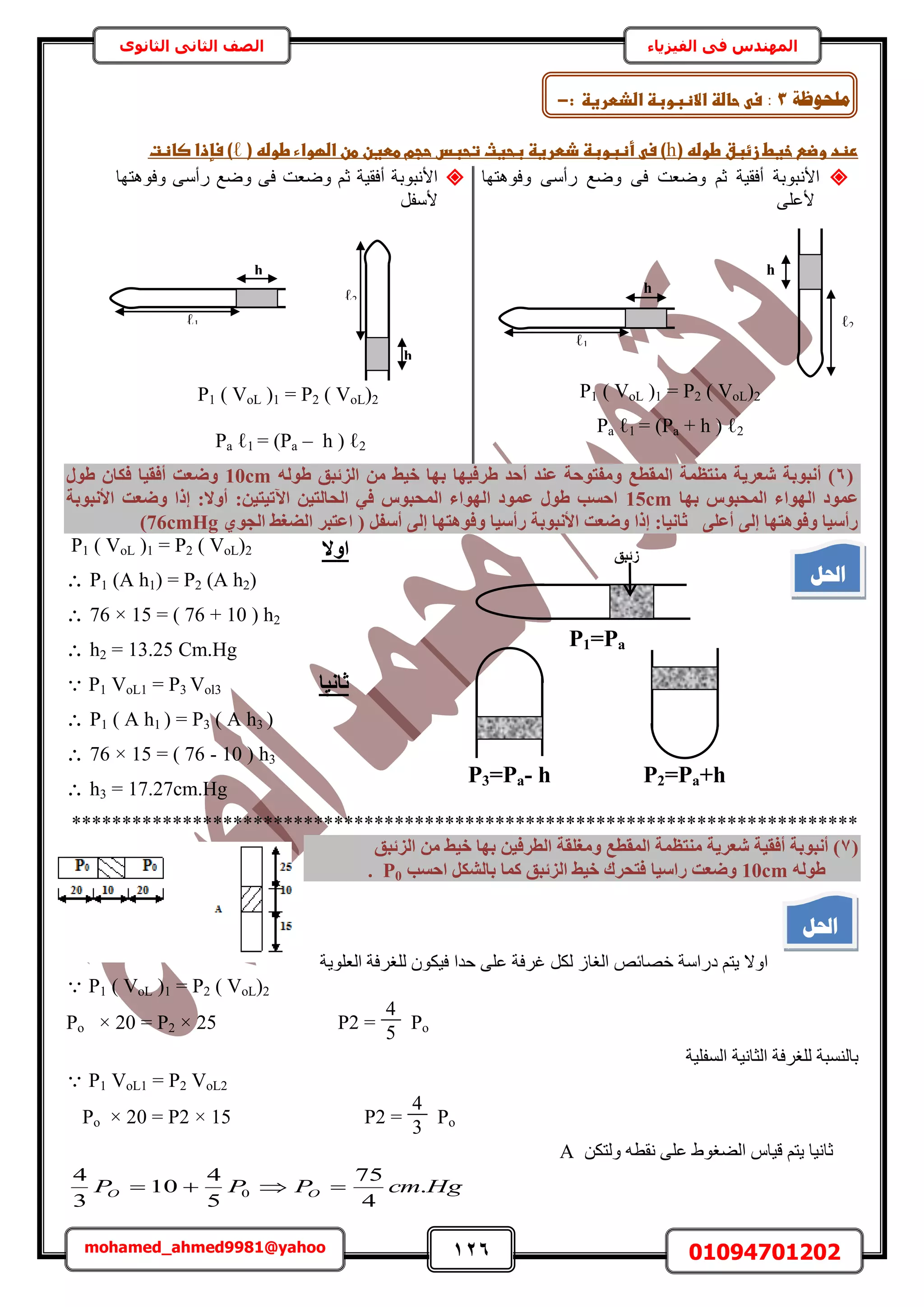 126 01094701202mohamed_ahmed9981@yahoo
‫في‬ ‫المهندس‬‫الفيزياء‬‫الثانوى‬ ‫الثاني‬ ‫الصف‬
(‫ػخغطػزئبقػطوضهػ‬ ‫رظدػوض‬h‫ػأظبوبظػذطرغظػبحغثػتحبسػحجمػططغنػطنػاضؼواءػطوضهػ(ػ‬ ‫)ػس‬ℓ‫)ػسإذاػصاظتػ‬‫ػ‬
ٗ‫حأل‬‫ٝكٞٛظٜخ‬ ٠ٓ‫ٍأ‬ ‫ٟٝغ‬ ٠‫ك‬ ‫ٟٝؼض‬ ْ‫ػ‬ ‫أكو٤ش‬ ‫زٞرش‬
٠ِ‫ألػ‬
P1 ( VoL )1 = P2 ( VoL)2
Pa ℓ1 = (Pa + h ) ℓ2
‫ٝكٞٛظٜخ‬ ٠ٓ‫ٍأ‬ ‫ٟٝغ‬ ٠‫ك‬ ‫ٟٝؼض‬ ْ‫ػ‬ ‫أكو٤ش‬ ‫حألٗزٞرش‬
َ‫ألٓل‬
P1 ( VoL )1 = P2 ( VoL)2
Pa ℓ1 = (Pa – h ) ℓ2
(6‫طشك٤ٜب‬ ‫أؽذ‬ ‫ػ٘ذ‬ ‫ٝٓلزٞؽخ‬ ‫أُوطغ‬ ‫ٓ٘زظٔخ‬ ‫شؼش٣خ‬ ‫أٗجٞثخ‬ )ُٚٞ‫ط‬ ‫اُضئجن‬ ٖٓ ‫خ٤ظ‬ ‫ثٜب‬10cmٍٞ‫ط‬ ٕ‫كٌب‬ ‫أكو٤ب‬ ‫ٝضؼذ‬
‫ثٜب‬ ‫أُؾجٞط‬ ‫اُٜٞاء‬ ‫ػٔٞد‬15cm‫األٗجٞثخ‬ ‫ٝضؼذ‬ ‫إرا‬ :‫أٝال‬ :ٖ٤‫ا٥ر٤ز‬ ٖ٤‫اُؾبُز‬ ٢‫ك‬ ‫أُؾجٞط‬ ‫اُٜٞاء‬ ‫ػٔٞد‬ ٍٞ‫ط‬ ‫اؽغت‬
١ٞ‫اُغ‬ ‫اُضـظ‬ ‫اػزجش‬ ( َ‫أعل‬ ٠ُ‫إ‬ ‫ٝكٞٛزٜب‬ ‫سأع٤ب‬ ‫األٗجٞثخ‬ ‫ٝضؼذ‬ ‫إرا‬ :‫صبٗ٤ب‬ ٠ِ‫أػ‬ ٠ُ‫إ‬ ‫ٝكٞٛزٜب‬ ‫سأع٤ب‬76cmHg)
P1 ( VoL )1 = P2 ( VoL)2
 P1 (A h1) = P2 (A h2)
 76 × 15 = ( 76 + 10 ) h2
 h2 = 13.25 Cm.Hg
 P1 VoL1 = P3 Vol3
 P1 ( A h1 ) = P3 ( A h3 )
 76 × 15 = ( 76 - 10 ) h3
 h3 = 17.27cm.Hg
******************************************************************************
(7‫اُضئجن‬ ٖٓ ‫خ٤ظ‬ ‫ثٜب‬ ٖ٤‫اُطشك‬ ‫ٝٓـِوخ‬ ‫أُوطغ‬ ‫ٓ٘زظٔخ‬ ‫شؼش٣خ‬ ‫أكو٤خ‬ ‫أٗجٞثخ‬ )
ُٚٞ‫ط‬10cm‫ساع٤ب‬ ‫ٝضؼذ‬‫اؽغت‬ ٌَ‫ثبُش‬ ‫ًٔب‬ ‫اُضئجن‬ ‫خ٤ظ‬ ‫كزؾشى‬P0.
‫حُؼِٞ٣ش‬ ‫ُِـَكش‬ ٌٕٞ٤‫ك‬ ‫كيح‬ ٠ِ‫ػ‬ ‫ؿَكش‬ ٌَُ ُ‫حُـخ‬ ٚ‫هٜخث‬ ‫ىٍحٓش‬ ْ‫٣ظ‬ ‫حٝال‬
 P1 ( VoL )1 = P2 ( VoL)2
Po × 20 = P2 × 25 P2 =
4
5
Po
٤ِ‫حُٔل‬ ‫حُؼخٗ٤ش‬ ‫ُِـَكش‬ ‫رخُ٘ٔزش‬‫ش‬
 P1 VoL1 = P2 VoL2
P2 =
4
3
PoPo × 20 = P2 × 15
ٌٖ‫ُٝظ‬ ٚ‫ٗوط‬ ٠ِ‫ػ‬ ١ٞ‫حُ٠ـ‬ ّ‫ه٤خ‬ ْ‫٣ظ‬ ‫ػخٗ٤خ‬A
HgcmPPP OO .
4
75
5
4
10
3
4
0 
h
2ℓ
h
1ℓ
h
2ℓ
h
1ℓ
‫يهؾٕظخ‬3:‫ػحاضظػ‬ ‫س‬‫االظبوبظػاضذطرغظػ‬‫ػ‬:-
P1=Pa
‫صئجن‬
P2=Pa+hP3=Pa- h
‫اٝال‬
‫صبٗ٤ب‬
‫احلم‬
‫احلم‬
 