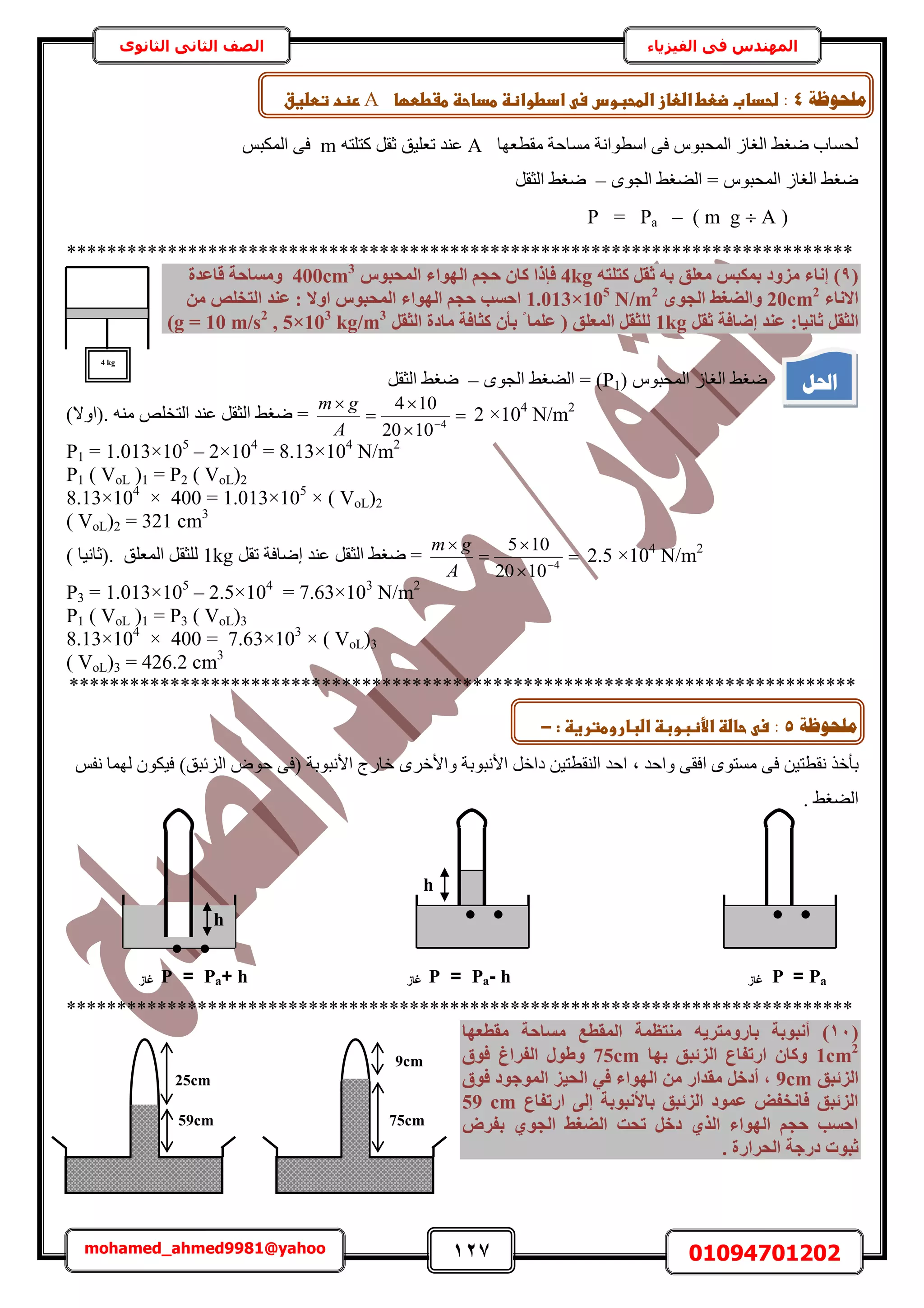 127 01094701202mohamed_ahmed9981@yahoo
‫في‬ ‫المهندس‬‫الفيزياء‬‫الثانوى‬ ‫الثاني‬ ‫الصف‬
‫ٓوطؼٜخ‬ ‫ٓٔخكش‬ ‫حٓطٞحٗش‬ ٠‫ك‬ ّٞ‫حُٔلز‬ ُ‫حُـخ‬ ٢‫ٟـ‬ ‫ُلٔخد‬A‫طؼِ٤ن‬ ‫ػ٘ي‬ٚ‫ًظِظ‬ َ‫ػو‬mْ‫حٌُٔز‬ ٠‫ك‬
ٟٞ‫حُـ‬ ٢‫حُ٠ـ‬ = ّٞ‫حُٔلز‬ ُ‫حُـخ‬ ٢‫ٟـ‬–َ‫حُؼو‬ ٢‫ٟـ‬
(( m g  A–Pa=P
******************************************************************************
(9)ٚ‫ًزِز‬ َ‫صو‬ ٚ‫ث‬ ‫ٓؼِن‬ ‫ثٌٔجظ‬ ‫ٓضٝد‬ ‫إٗبء‬4kg‫اُٜٞا‬ ْ‫ؽغ‬ ٕ‫ًب‬ ‫كئرا‬‫أُؾجٞط‬ ‫ء‬400cm3
‫هبػذح‬ ‫ٝٓغبؽخ‬
‫االٗبء‬20cm2
ٟٞ‫اُغ‬ ‫ٝاُضـظ‬1.013×105
N/m2
‫اٝال‬ ‫أُؾجٞط‬ ‫اُٜٞاء‬ ْ‫ؽغ‬ ‫اؽغت‬ٖٓ ‫اُزخِص‬ ‫ػ٘ذ‬ :
:‫صبٗ٤ب‬ َ‫اُضو‬َ‫صو‬ ‫إضبكخ‬ ‫ػ٘ذ‬1kgَ‫اُضو‬ ‫ٓبدح‬ ‫ًضبكخ‬ ٕ‫ثأ‬ ‫ا‬ ‫ػِٔب‬ ( ‫أُؼِن‬ َ‫ُِضو‬5×103
kg/m3
,g = 10 m/s2
)
ّٞ‫حُٔلز‬ ُ‫حُـخ‬ ٢‫ٟـ‬(P1)ٟٞ‫حُـ‬ ٢‫حُ٠ـ‬ =–َ‫حُؼو‬ ٢‫ٟـ‬
2 ×104
N/m2





4
1020
104
A
gm
)‫.(حٝال‬ ٚ٘ٓ ِٚ‫حُظو‬ ‫ػ٘ي‬ َ‫حُؼو‬ ٢‫ٟـ‬ =
P1 = 1.013×105
– 2×104
= 8.13×104
N/m2
P1 ( VoL )1 = P2 ( VoL)2
8.13×104
× 400 = 1.013×105
× ( VoL)2
( VoL)2 = 321 cm3
2.5 ×104
N/m2





4
1020
105
A
gm
‫حُؼ‬ ٢‫ٟـ‬ =َ‫طو‬ ‫اٟخكش‬ ‫ػ٘ي‬ َ‫و‬1kg) ‫.(ػخٗ٤خ‬ ‫حُٔؼِن‬ َ‫ُِؼو‬
P3 = 1.013×105
– 2.5×104
= 7.63×103
N/m2
P1 ( VoL )1 = P3 ( VoL)3
8.13×104
× 400 = 7.63×103
× ( VoL)3
( VoL)3 = 426.2 cm3
******************************************************************************
‫رؤ‬‫ٝحكي‬ ٠‫حكو‬ ٟٞ‫ٓٔظ‬ ٠‫ك‬ ٖ٤‫ٗوطظ‬ ٌ‫ه‬‫ز‬ْ‫ٗل‬ ‫ُٜٔخ‬ ٌٕٞ٤‫ك‬ )‫حُِثزن‬ ٝٞ‫ك‬ ٠‫(ك‬ ‫حألٗزٞرش‬ ‫هخٍؽ‬ َٟ‫ٝحأله‬ ‫حألٗزٞرش‬ َ‫ىحه‬ ٖ٤‫حُ٘وطظ‬ ‫حكي‬
. ٢‫حُ٠ـ‬
******************************************************************************
(11)‫أٗجٞثخ‬ٚ٣‫ثبسٝٓزش‬‫ٓوطؼٜب‬ ‫ٓغبؽخ‬ ‫أُوطغ‬ ‫ٓ٘زظٔخ‬
1cm2
‫ثٜب‬ ‫اُضئجن‬ ‫اسرلبع‬ ٕ‫ًٝب‬75cm‫كٞم‬ ‫اُلشاؽ‬ ٍٞ‫ٝط‬
‫اُضئجن‬9cm‫كٞم‬ ‫أُٞعٞد‬ ‫اُؾ٤ض‬ ٢‫ك‬ ‫اُٜٞاء‬ ٖٓ ‫ٓوذاس‬ َ‫أدخ‬ ,
‫اسرلبع‬ ٠ُ‫إ‬ ‫ثبألٗجٞثخ‬ ‫اُضئجن‬ ‫ػٔٞد‬ ‫كبٗخل‬ ‫اُضئجن‬59 cm
‫ثلشب‬ ١ٞ‫اُغ‬ ‫اُضـظ‬ ‫رؾذ‬ َ‫دخ‬ ١‫اُز‬ ‫اُٜٞاء‬ ْ‫ؽغ‬ ‫اؽغت‬
‫اُؾشاسح‬ ‫دسعخ‬ ‫صجٞد‬.
h
h
Pa=P‫غاز‬h-Pa=P‫غاز‬h+Pa=P‫غاز‬
 

75cm
9cm
59cm
25cm
4 kg
‫احلم‬
‫يهؾٕظخ‬4:‫ػادطو‬ ‫ضحدابػضعطػاضعازػاضطحبوسػس‬‫اظظػطداحظػطػططؼاػ‬A‫ػ‬‫رظدػتطضغقػ‬
:‫ثػل‬-
‫يهؾٕظخ‬5:‫ػحاضظػاألظبوبظػاضباروطترغظػ:ػ‬ ‫س‬-
 
