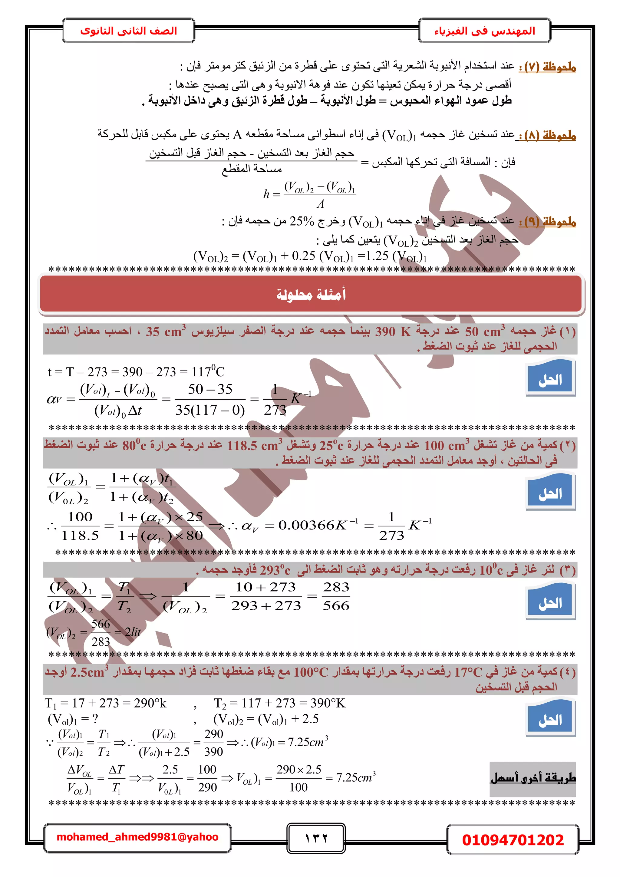 132 01094701202mohamed_ahmed9981@yahoo
‫في‬ ‫المهندس‬‫الفيزياء‬‫الثانوى‬ ‫الثاني‬ ‫الصف‬
(‫طضحوظظػ‬7:‫)ػ‬: ٕ‫كب‬ َ‫ًظَٓٞٓظ‬ ‫حُِثزن‬ ٖٓ ‫هطَس‬ ٠ِ‫ػ‬ ٟٞ‫طلظ‬ ٠‫حُظ‬ ‫حُ٘ؼَ٣ش‬ ‫حألٗزٞرش‬ ّ‫حٓظويح‬ ‫ػ٘ي‬
: ‫ػ٘يٛخ‬ ‫٣ٜزق‬ ٠‫حُظ‬ ٠ٛٝ ‫حالٗزٞرش‬ ‫كٞٛش‬ ‫ػ٘ي‬ ٌٕٞ‫ط‬ ‫طؼ٤ٜ٘خ‬ ٌٖٔ٣ ‫كَحٍس‬ ‫ىٍؿش‬ ٠ٜ‫أه‬
‫األٗجٞثخ‬ ٍٞ‫ط‬ = ‫أُؾجٞط‬ ‫اُٜٞاء‬ ‫ػٔٞد‬ ٍٞ‫ط‬–‫هطش‬ ٍٞ‫ط‬. ‫األٗجٞثخ‬ َ‫داخ‬ ٠ٛٝ ‫اُضئجن‬ ‫ح‬
(‫طضحوظظػ‬8:‫)ػ‬ٚٔ‫كـ‬ ُ‫ؿخ‬ ٖ٤‫طٔو‬ ‫ػ٘ي‬1)OL(Vٚ‫ٓوطؼ‬ ‫ٓٔخكش‬ ٠ٗ‫حٓطٞح‬ ‫اٗخء‬ ٠‫ك‬A‫ُِلًَش‬ َ‫هخر‬ ْ‫ٌٓز‬ ٠ِ‫ػ‬ ٟٞ‫٣لظ‬
= ْ‫حٌُٔز‬ ‫طلًَٜخ‬ ٠‫حُظ‬ ‫حُٔٔخكش‬ : ٕ‫كب‬
ٖ٤‫حُظٔو‬ ‫رؼي‬ ُ‫حُـخ‬ ْ‫كـ‬-ٖ٤‫حُظٔو‬ َ‫هز‬ ُ‫حُـخ‬ ْ‫كـ‬
‫حُٔوطغ‬ ‫ٓٔخكش‬
A
VV
h OLOL 12 )()( 

(‫طضحوظظػ‬9:‫)ػ‬ٚٔ‫كـ‬ ‫اٗخء‬ ٠‫ك‬ ُ‫ؿخ‬ ٖ٤‫طٔو‬ ‫ػ٘ي‬1(OLV‫ٝهَؽ‬ )25%: ٕ‫كب‬ ٚٔ‫كـ‬ ٖٓ
ٖ٤‫حُظٔو‬ ‫رؼي‬ ُ‫حُـخ‬ ْ‫كـ‬2(VOL: ٠ِ٣ ‫ًٔخ‬ ٖ٤‫٣ظؼ‬ )
(VOL)2 = (VOL)1 + 0.25 (VOL)1 =1.25 (VOL)1
******************************************************************************
(1)ٚٔ‫ؽغ‬ ‫ؿبص‬50 cm3
‫دسعخ‬ ‫ػ٘ذ‬390 K‫ع٤ِض٣ٞط‬ ‫اُصلش‬ ‫دسعخ‬ ‫ػ٘ذ‬ ٚٔ‫ؽغ‬ ‫ث٤٘ٔب‬35 cm3
‫اُزٔذد‬ َٓ‫ٓؼب‬ ‫اؽغت‬ ,
. ‫اُضـظ‬ ‫صجٞد‬ ‫ػ٘ذ‬ ‫ُِـبص‬ ٠ٔ‫اُؾغ‬
t = T – 273 = 390 – 273 = 1170
C
1
0
0
273
1
)0117(35
3550
)(
)()( 





 K
tV
VV
ol
oltol
V
******************************************************************************
(2)َ‫رشـ‬ ‫ؿبص‬ ٖٓ ‫ًٔ٤خ‬100 cm3
‫ؽشاسح‬ ‫دسعخ‬ ‫ػ٘ذ‬25o
cَ‫ٝرشـ‬118.5 cm3
‫ؽشاسح‬ ‫دسعخ‬ ‫ػ٘ذ‬800
c‫اُضـظ‬ ‫صجٞد‬ ‫ػ٘ذ‬
. ‫اُضـظ‬ ‫صجٞد‬ ‫ػ٘ذ‬ ‫ُِـبص‬ ٠ٔ‫اُؾغ‬ ‫اُزٔذد‬ َٓ‫ٓؼب‬ ‫أٝعذ‬ , ٖ٤‫اُؾبُز‬ ٠‫ك‬
11
2
1
20
1
273
1
00366.0
80)(1
25)(1
5.118
100
)(1
)(1
)(
)(








KK
t
t
V
V
V
V
V
V
V
L
OL





*****************************************************************************
(3)٠‫ك‬ ‫ؿبص‬ ‫ُزش‬100
c٠ُ‫ا‬ ‫اُضـظ‬ ‫صبثذ‬ ٞٛٝ ٚ‫ؽشاسر‬ ‫دسعخ‬ ‫سكؼذ‬293o
c. ٚٔ‫ؽغ‬ ‫كأٝعذ‬
566
283
273293
27310
)(
1
)(
)(
22
1
2
1




OLOL
OL
VT
T
V
V
litVOL 2
283
566
)( 2 
******************************************************************************
(4)٢‫ك‬ ‫ؿبص‬ ٖٓ ‫ًٔ٤خ‬17°C‫ثٔوذاس‬ ‫ؽشاسرٜب‬ ‫دسعخ‬ ‫سكؼذ‬100°C‫ثٔوإذاس‬ ‫ؽغٜٔإب‬ ‫كضاد‬ ‫صبثذ‬ ‫ضـطٜب‬ ‫ثوبء‬ ‫ٓغ‬2.5cm3
‫أٝعإذ‬
ٖ٤‫اُزغخ‬ َ‫هج‬ ْ‫اُؾغ‬
T1 = 17 + 273 = 290°k , T2 = 117 + 273 = 390°K
(Vol)1 = ? , (Vol)2 = (Vol)1 + 2.5
3
1
1
1
2
1
2
1
25.7)(
390
290
5.2)(
)(
)(
)(
cmV
V
V
T
T
V
V
ol
ol
ol
ol
ol



‫طرغػظػأخرىػأدؼل‬3
1
1011
25.7
100
5.2290
)
290
100
)
5.2
)
cmV
VT
T
V
V
OL
LOL
OL






******************************************************************************
‫احلم‬
‫احلم‬
‫احلم‬
‫احلم‬
‫حمهٕنخ‬ ‫أيضهخ‬
 