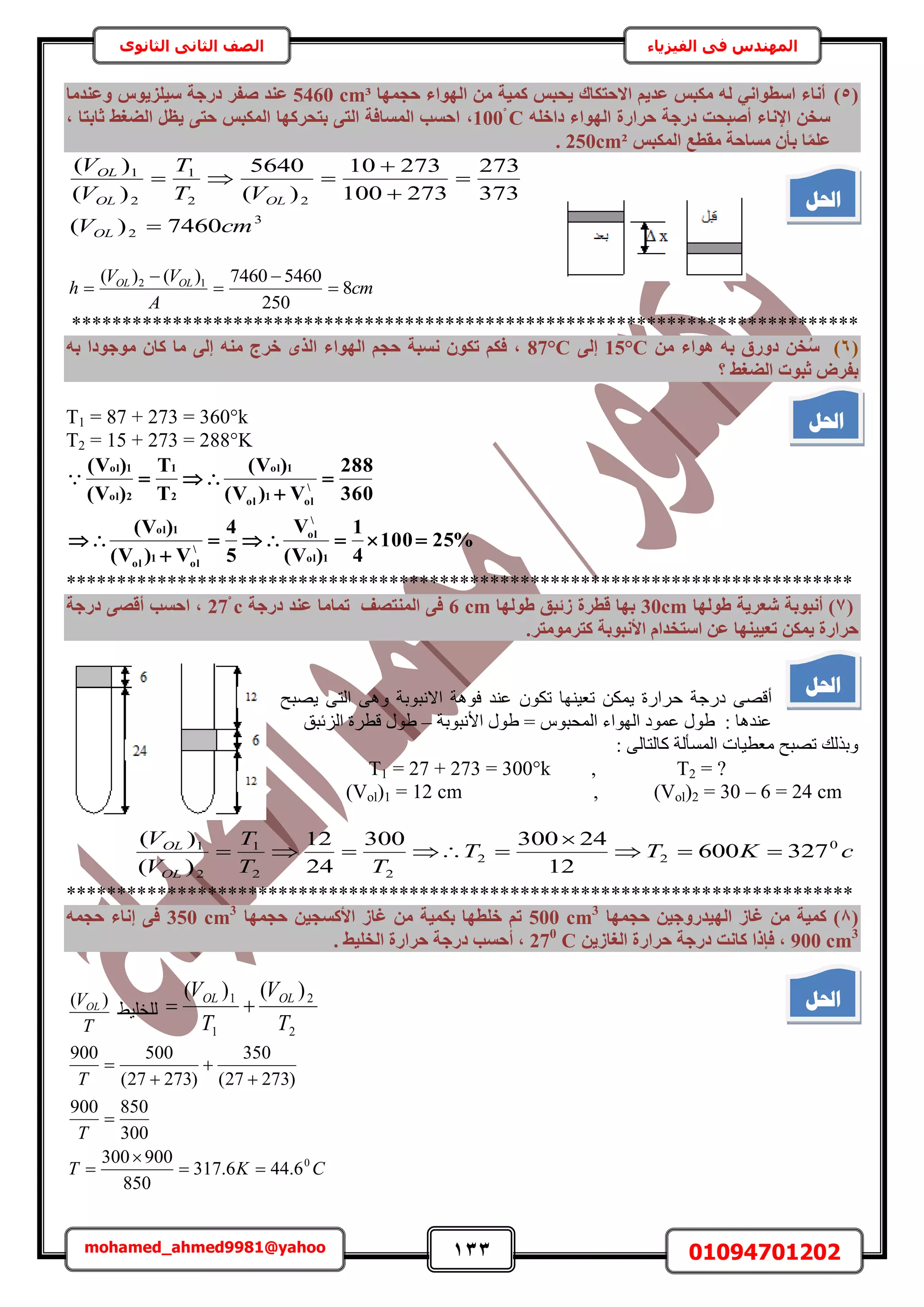 133 01094701202mohamed_ahmed9981@yahoo
‫في‬ ‫المهندس‬‫الفيزياء‬‫الثانوى‬ ‫الثاني‬ ‫الصف‬
(5)‫٣ؾ‬ ‫االؽزٌبى‬ ْ٣‫ػذ‬ ‫ٌٓجظ‬ ُٚ ٢ٗ‫اعطٞا‬ ‫أٗبء‬‫ؽغٜٔب‬ ‫اُٜٞاء‬ ٖٓ ‫ًٔ٤خ‬ ‫جظ‬cm³5460‫ع٤ِض٣ٞط‬ ‫دسعخ‬ ‫صلش‬ ‫ػ٘ذ‬‫ٝػ٘ذٓب‬
‫دسعخ‬ ‫أصجؾذ‬ ‫اإلٗبء‬ ٖ‫عخ‬‫ؽشاسح‬ِٚ‫داخ‬ ‫اُٜٞاء‬C1,‫صبثزب‬ ‫اُضـظ‬ َ‫٣ظ‬ ٠‫ؽز‬ ‫أٌُجظ‬ ‫ثزؾشًٜب‬ ٠‫اُز‬ ‫أُغبكخ‬ ‫اؽغت‬,
‫ا‬ِٔ‫ػ‬‫ب‬‫ث‬‫أٌُجظ‬ ‫ٓوطغ‬ ‫ٓغبؽخ‬ ٕ‫أ‬250cm².
3
2
22
1
2
1
7460)(
373
273
273100
27310
)(
5640
)(
)(
cmV
VT
T
V
V
OL
OLOL
OL





cm
A
VV
h OLOL
8
250
54607460)()( 12





******************************************************************************
(6)ٖ‫خ‬ُ‫ع‬‫ٛٞاء‬ ٚ‫ث‬ ‫دٝسم‬ٖٓ15°C٠ُ‫إ‬87°C,‫ٗغجخ‬ ٌٕٞ‫ر‬ ٌْ‫ك‬ٟ‫اُز‬ ‫اُٜٞاء‬ ْ‫ؽغ‬ٚ٘ٓ ‫خشط‬ٚ‫ث‬ ‫ٓٞعٞدا‬ ٕ‫ًب‬ ‫ٓب‬ ٠ُ‫إ‬
‫اُضـظ‬ ‫صجٞد‬ ‫ثلشب‬‫؟‬
T1 = 87 + 273 = 360°k
T2 = 15 + 273 = 288°K
%25100
4
1
)V(
V
5
4
V)V(
)V(
360
288
V)V(
)V(
T
T
)V(
)V(
1ol

ol

ol1ol
1ol

ol1ol
1ol
2
1
2ol
1ol






******************************************************************************
(7‫طُٜٞب‬ ‫شؼش٣خ‬ ‫أٗجٞثخ‬ )30cm‫طُٜٞب‬ ‫صئجن‬ ‫هطشح‬ ‫ثٜب‬6 cm‫دسعخ‬ ‫ػ٘ذ‬ ‫رٔبٓب‬ ‫أُ٘زصق‬ ٠‫ك‬c٠‫أهص‬ ‫اؽغت‬ ,‫دسعخ‬
ٌٖٔ٣ ‫ؽشاسح‬ً ‫األٗجٞثخ‬ ّ‫اعزخذا‬ ٖ‫ػ‬ ‫رؼ٤٤ٜ٘ب‬.‫زشٓٞٓزش‬
‫ك‬ ‫ىٍؿش‬ ٠ٜ‫أه‬‫٣ٜزق‬ ٠‫حُظ‬ ٠ٛٝ ‫حالٗزٞرش‬ ‫كٞٛش‬ ‫ػ٘ي‬ ٌٕٞ‫ط‬ ‫طؼ٤ٜ٘خ‬ ٌٖٔ٣ ‫َحٍس‬
‫حألٗزٞرش‬ ٍٞ١ = ّٞ‫حُٔلز‬ ‫حُٜٞحء‬ ‫ػٔٞى‬ ٍٞ١ : ‫ػ٘يٛخ‬–‫حُِثزن‬ ‫هطَس‬ ٍٞ١
: ٠ُ‫ًخُظخ‬ ‫حُٔٔؤُش‬ ‫ٓؼط٤خص‬ ‫طٜزق‬ ‫ٝرٌُي‬
T1 = 27 + 273 = 300°k , T2 = ?
(Vol)1 = 12 cm , (Vol)2 = 30 – 6 = 24 cm
cKTT
TT
T
V
V
OL
OL 0
22
22
1
2
1
327600
12
24300300
24
12
)(
)(



******************************************************************************
(8‫ؽغٜٔب‬ ٖ٤‫اُٜ٤ذسٝع‬ ‫ؿبص‬ ٖٓ ‫ًٔ٤خ‬ )500 cm3
ٔ‫ؽغ‬ ٖ٤‫األًغغ‬ ‫ؿبص‬ ٖٓ ‫ثٌٔ٤خ‬ ‫خِطٜب‬ ْ‫ر‬‫ٜب‬350 cm3
ٚٔ‫ؽغ‬ ‫إٗبء‬ ٠‫ك‬
900 cm3
ٖ٣‫اُـبص‬ ‫ؽشاسح‬ ‫دسعخ‬ ‫ًبٗذ‬ ‫كئرا‬ ,270
C. ‫اُخِ٤ظ‬ ‫ؽشاسح‬ ‫دسعخ‬ ‫أؽغت‬ ,
2
2
1
1 )()(
T
V
T
V OLOL
٢٤ِ‫ُِو‬
T
VOL )(
CKT
T
T
0
6.446.317
850
900300
300
850900
)27327(
350
)27327(
500900








‫احلم‬
‫احلم‬
‫احلم‬
‫احلم‬
 