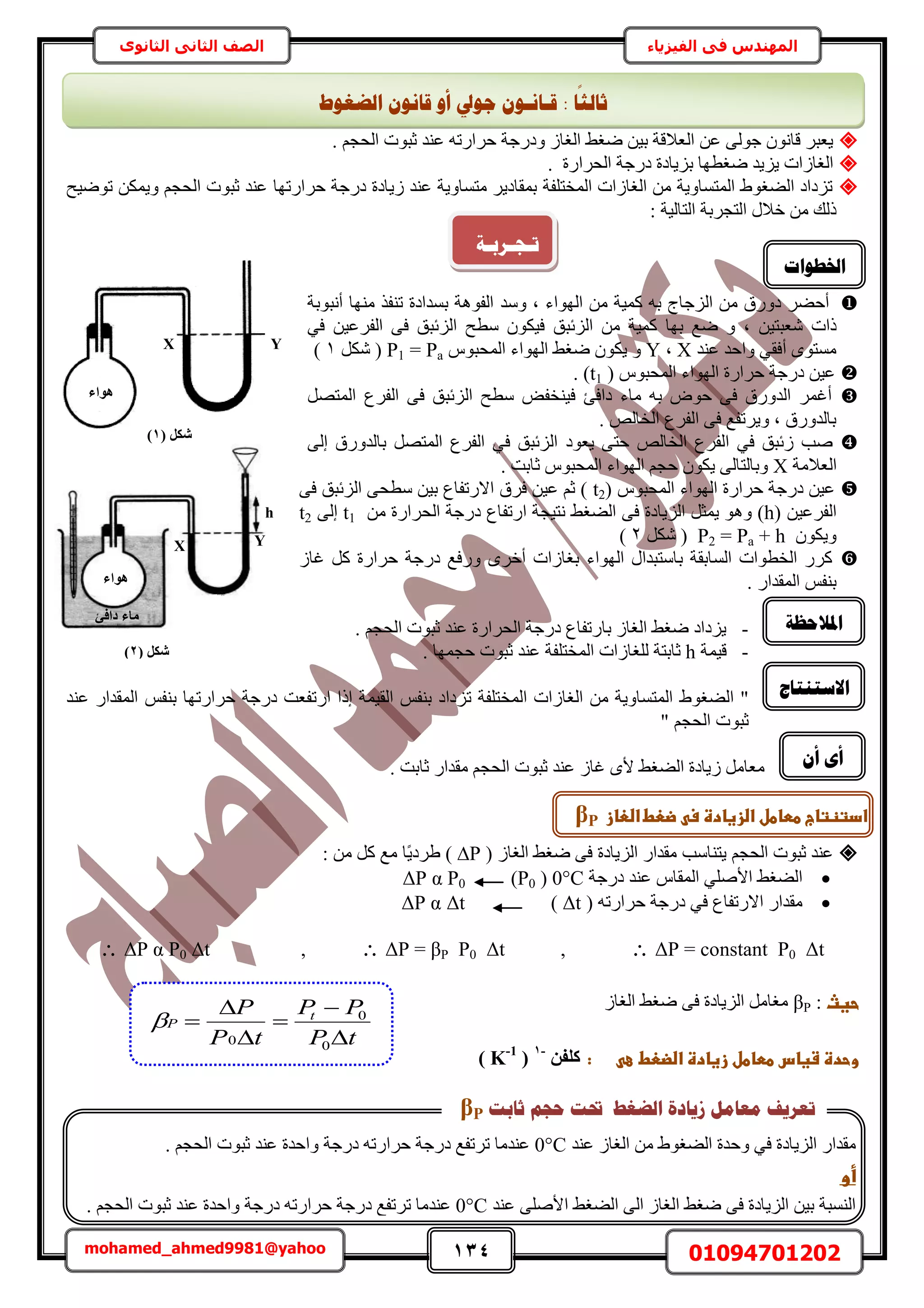 134 01094701202mohamed_ahmed9981@yahoo
‫في‬ ‫المهندس‬‫الفيزياء‬‫الثانوى‬ ‫الثاني‬ ‫الصف‬
. ْ‫حُلـ‬ ‫ػزٞص‬ ‫ػ٘ي‬ ٚ‫كَحٍط‬ ‫ٝىٍؿش‬ ُ‫حُـخ‬ ٢‫ٟـ‬ ٖ٤‫ر‬ ‫حُؼالهش‬ ٖ‫ػ‬ ٠ُٞ‫ؿ‬ ٕٞٗ‫هخ‬ َ‫٣ؼز‬
. ‫حُلَحٍس‬ ‫ىٍؿش‬ ‫رِ٣خىس‬ ‫ٟـطٜخ‬ ‫٣ِ٣ي‬ ‫حُـخُحص‬
‫حُٔوظِلش‬ ‫حُـخُحص‬ ٖٓ ‫حُٔظٔخٝ٣ش‬ ١ٞ‫حُ٠ـ‬ ‫طِىحى‬‫كَحٍطٜخ‬ ‫ىٍؿش‬ ‫ُ٣خىس‬ ‫ػ٘ي‬ ‫ٓظٔخٝ٣ش‬ َ٣‫رٔوخى‬‫طٟٞ٤ق‬ ٌٖٔ٣ٝ ْ‫حُلـ‬ ‫ػزٞص‬ ‫ػ٘ي‬
: ‫حُظخُ٤ش‬ ‫حُظـَرش‬ ٍ‫هال‬ ٖٓ ‫ًُي‬
َ٠‫أك‬‫ىٍٝم‬ُ‫ح‬ ٖٓ‫ِؿخؽ‬ٝ ‫ز‬ ‫حُٜٞحء‬ ٖٓ ‫ًٔ٤ش‬ ٚ‫ر‬‫ٓي‬‫حُلٞٛش‬٘‫ط‬ ‫رٔيحىس‬‫أٗزٞرش‬ ‫ٜٓ٘خ‬ ٌ‫ل‬
ٖ٤‫ٗؼزظ‬ ‫ًحص‬‫رٜخ‬ ‫ٟغ‬ ٝ ‫ز‬‫حُِثزن‬ ٖٓ ‫ًٔ٤ش‬ٖ٤‫حُلَػ‬ ٠‫ك‬ ‫حُِثزن‬ ‫ٓطق‬ ٌٕٞ٤‫ك‬٢‫ك‬
‫ػ٘ي‬ ‫ٝحكي‬ ٢‫أكو‬ ٟٞ‫ٓٔظ‬X‫ز‬Yّٝٞ‫حُٔلز‬ ‫حُٜٞحء‬ ٢‫ٟـ‬ ٌٕٞ٣Pa=P1ٌَٗ (1)
( ّٞ‫حُٔلز‬ ‫حُٜٞحء‬ ‫كَحٍس‬ ‫ىٍؿش‬ ٖ٤‫ػ‬t1. )
‫حُلَع‬ ٠‫ك‬ ‫حُِثزن‬ ‫ٓطق‬ ٞ‫ك٤٘ول‬ ‫ىحكت‬ ‫ٓخء‬ ٚ‫ر‬ ٝٞ‫ك‬ ٠‫ك‬ ‫حُيٍٝم‬ َٔ‫أؿ‬َٜ‫حُٔظ‬
. ُٚ‫حُوخ‬ ‫حُلَع‬ ٠‫ك‬ ‫ٝ٣َطلغ‬ ‫ز‬ ‫رخُيٍٝم‬
٢‫ك‬ ‫ُثزن‬ ‫ٛذ‬ُٚ‫حُوخ‬ ‫حُلَع‬ٞ‫٣ؼ‬ ٠‫كظ‬‫ى‬٢‫ك‬ ‫حُِثزن‬‫رخُيٍٝم‬ َٜ‫حُٔظ‬ ‫حُلَع‬٠ُ‫ا‬
‫حُؼالٓش‬X. ‫ػخرض‬ ّٞ‫حُٔلز‬ ‫حُٜٞحء‬ ْ‫كـ‬ ٌٕٞ٣ ٠ُ‫ٝرخُظخ‬
( ّٞ‫حُٔلز‬ ‫حُٜٞحء‬ ‫كَحٍس‬ ‫ىٍؿش‬ ٖ٤‫ػ‬t2٠‫ك‬ ‫حُِثزن‬ ٠‫ٓطل‬ ٖ٤‫ر‬ ‫حالٍطلخع‬ ‫كَم‬ ٖ٤‫ػ‬ ْ‫ػ‬ )
( ٖ٤‫حُلَػ‬hٛٝ )ٖٓ ‫حُلَحٍس‬ ‫ىٍؿش‬ ‫حٍطلخع‬ ‫ٗظ٤ـش‬ ٢‫حُ٠ـ‬ ٠‫ك‬ ‫حُِ٣خىس‬ َ‫٣ٔؼ‬ ٞt1٠ُ‫ا‬t2
ٌٕٞ٣ٝP2 = Pa + hٌَٗ (2)
ُ‫ؿخ‬ ًَ ‫كَحٍس‬ ‫ىٍؿش‬ ‫ٍٝكغ‬ َٟ‫أه‬ ‫رـخُحص‬ ‫حُٜٞحء‬ ٍ‫رخٓظزيح‬ ‫حُٔخروش‬ ‫حُوطٞحص‬ ًٍَ
. ٍ‫حُٔويح‬ ْ‫ر٘ل‬
-. ْ‫حُلـ‬ ‫ػزٞص‬ ‫ػ٘ي‬ ‫حُلَحٍس‬ ‫ىٍؿش‬ ‫رخٍطلخع‬ ُ‫حُـخ‬ ٢‫ٟـ‬ ‫٣ِىحى‬
-‫ه٤ٔش‬h‫ُِـ‬ ‫ػخرظش‬. ‫كـٜٔخ‬ ‫ػزٞص‬ ‫ػ٘ي‬ ‫حُٔوظِلش‬ ‫خُحص‬
ُ‫ح‬ "١ٞ‫٠ـ‬‫ح‬ ‫حُـخُحص‬ ٖٓ ‫حُٔظٔخٝ٣ش‬‫ط‬ ‫ُٔوظِلش‬‫حُو٤ٔش‬ ْ‫ر٘ل‬ ‫ِىحى‬‫اًح‬‫ح‬ٍ‫ط‬ْ‫ر٘ل‬ ‫كَحٍطٜخ‬ ‫ىٍؿش‬ ‫لؼض‬‫ػ٘ي‬ ٍ‫حُٔويح‬
‫ػزٞص‬ْ‫حُلـ‬"
. ‫ػخرض‬ ٍ‫ٓويح‬ ْ‫حُلـ‬ ‫ػزٞص‬ ‫ػ٘ي‬ ُ‫ؿخ‬ ٟ‫أل‬ ٢‫حُ٠ـ‬ ‫ُ٣خىس‬ َٓ‫ٓؼخ‬
٢‫ٟـ‬ ٠‫ك‬ ‫حُِ٣خىس‬ ٍ‫ٓويح‬ ‫٣ظ٘خٓذ‬ ْ‫حُلـ‬ ‫ػزٞص‬ ‫ػ٘ي‬ُ‫حُـخ‬(∆P: ٖٓ ًَ ‫ٓغ‬ ‫ًخ‬٣‫١َى‬ )
‫ىٍؿش‬ ‫ػ٘ي‬ ّ‫حُٔوخ‬ ٢ِٛ‫حأل‬ ٢‫حُ٠ـ‬0°C(P0)ΔP α P0
ٚ‫كَحٍط‬ ‫ىٍؿش‬ ٢‫ك‬ ‫حالٍطلخع‬ ٍ‫ٓويح‬(Δt)ΔtΔP α
ΔP α P0 Δt ,  ΔP = βP P0 Δt ,  ΔP = constant P0 Δt
‫حغثػ‬:βPُ‫حُـخ‬ ٢‫ٟـ‬ ٠‫ك‬ ‫حُِ٣خىس‬ َٓ‫ٓـخ‬
‫وحدةػشغاسػططاطلػزغادةػاضضعطػ‬‫ػ‬‫ػ‬ ‫ع‬‫ػ‬‫ػػػػػ‬‫:ػػ‬ٖ‫ًِل‬-1
(K-1
)
‫انؼغٕؽ‬ ٌَٕ‫لب‬ ٔ‫أ‬ ‫عٕيل‬ ٌٕ‫لـبَـ‬ : ‫ب‬
‫ا‬
‫صبنض‬
‫رـ‬‫غـشثـخ‬
‫اخلـٕاد‬
‫ادلالؽظخ‬
‫االعزُزبط‬
ٌ‫أ‬ ٖ‫أ‬
X Y
‫ٛٞاء‬
( ٌَ‫ش‬1)
X Y
‫ٛٞاء‬
‫داكئ‬ ‫ٓبء‬
( ٌَ‫ش‬2)
h
‫ػضعطػاضعازػػ‬ ‫ادتظتاجػططاطلػاضزغادةػس‬βP
tP
PP
tP
P t
P






0
0
0

‫ٓوي‬ُ‫ح‬ ‫ٝكيس‬ ٢‫ك‬ ‫حُِ٣خىس‬ ٍ‫ح‬١ٞ‫٠ـ‬ُٖٓ‫حُـخ‬‫ػ٘ي‬0°C‫ط‬ ‫ػ٘يٓخ‬ٚ‫كَحٍط‬ ‫ىٍؿش‬ ‫َطلغ‬‫ىٍؿش‬ٞ‫ػز‬ ‫ػ٘ي‬ ‫ٝحكيس‬. ْ‫حُلـ‬ ‫ص‬
‫أوػ‬‫ػ‬
٢‫حُ٠ـ‬ ٠ُ‫ح‬ ُ‫حُـخ‬ ٢‫ٟـ‬ ٠‫ك‬ ‫حُِ٣خىس‬ ٖ٤‫ر‬ ‫حُ٘ٔزش‬‫ػ٘ي‬ ٠ِٛ‫حأل‬0°C‫ػ٘يٓخ‬‫ط‬ٚ‫كَحٍط‬ ‫ىٍؿش‬ ‫َطلغ‬‫ىٍؿش‬. ْ‫حُلـ‬ ‫ػزٞص‬ ‫ػ٘ي‬ ‫ٝحكيس‬
‫يؼبيم‬ ‫رؼشٚف‬‫انؼغؾ‬ ‫صٚبدح‬‫حتذ‬‫ؽغى‬‫صبثذ‬βP
 