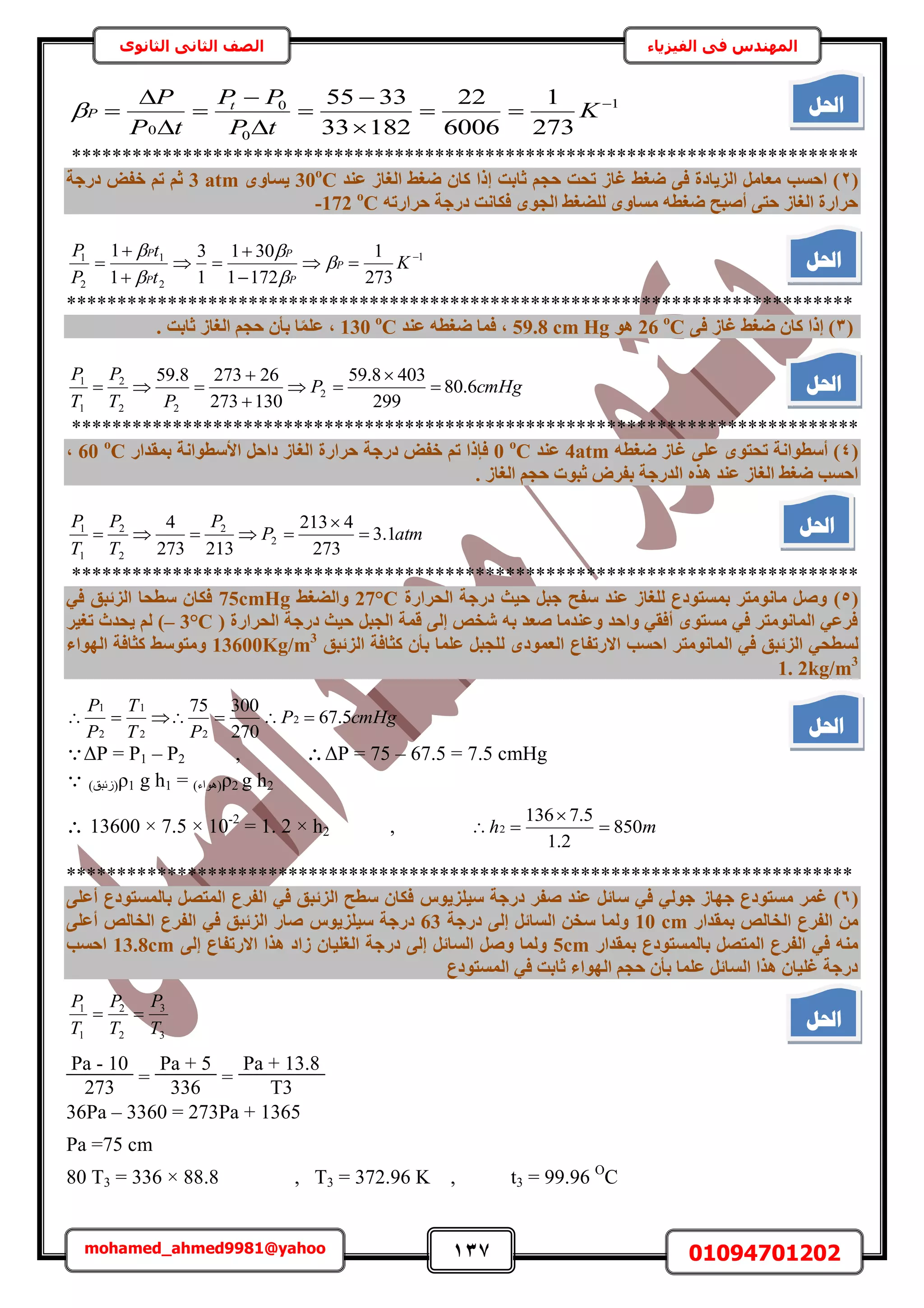 137 01094701202mohamed_ahmed9981@yahoo
‫في‬ ‫المهندس‬‫الفيزياء‬‫الثانوى‬ ‫الثاني‬ ‫الصف‬
1
0
0
0 273
1
6006
22
18233
3355 









 K
tP
PP
tP
P t
P
******************************************************************************
(2‫ػ٘ذ‬ ‫اُـبص‬ ‫ضـظ‬ ٕ‫ًب‬ ‫إرا‬ ‫صبثذ‬ ْ‫ؽغ‬ ‫رؾذ‬ ‫ؿبص‬ ‫ضـظ‬ ٠‫ك‬ ‫اُض٣بدح‬ َٓ‫ٓؼب‬ ‫اؽغت‬ )30ο
Cٟٝ‫٣غب‬3 atm‫دسعخ‬ ‫خل‬ ْ‫ر‬ ْ‫ص‬
ٚ‫ؽشاسر‬ ‫دسعخ‬ ‫كٌبٗذ‬ ٟٞ‫اُغ‬ ‫ُِضـظ‬ ٟٝ‫ٓغب‬ ٚ‫ضـط‬ ‫أصجؼ‬ ٠‫ؽز‬ ‫اُـبص‬ ‫ؽشاسح‬-172 ο
C
1
2
1
2
1
273
1
1721
301
1
3
1
1 






 K
t
t
P
P
P
P
P
P
P





******************************************************************************
(3٠‫ك‬ ‫ؿبص‬ ‫ضـظ‬ ٕ‫ًب‬ ‫إرا‬ )26 ο
Cٞٛ59.8 cm Hg‫ػ٘ذ‬ ٚ‫ضـط‬ ‫كٔب‬ ,130 ο
C. ‫صبثذ‬ ‫اُـبص‬ ْ‫ؽغ‬ ٕ‫ثأ‬ ‫ب‬‫ا‬ِٔ‫ػ‬ ,
cmHgP
PT
P
T
P
6.80
299
4038.59
130273
262738.59
2
22
2
1
1






******************************************************************************
(4ٚ‫ضـط‬ ‫ؿبص‬ ٠ِ‫ػ‬ ٟٞ‫رؾز‬ ‫أعطٞاٗخ‬ )4atm‫ػ٘ذ‬0 ο
C‫ثٔوذاس‬ ‫األعطٞاٗخ‬ َ‫داؽ‬ ‫اُـبص‬ ‫ؽشاسح‬ ‫دسعخ‬ ‫خل‬ ْ‫ر‬ ‫كئرا‬60 ο
C,
. ‫اُـبص‬ ْ‫ؽغ‬ ‫صجٞد‬ ‫ثلشب‬ ‫اُذسعخ‬ ٙ‫ٛز‬ ‫ػ٘ذ‬ ‫اُـبص‬ ‫ضـظ‬ ‫اؽغت‬
atmP
P
T
P
T
P
1.3
273
4213
213273
4
2
2
2
2
1
1



******************************************************************************
(5)‫ػ٘ذ‬ ‫ُِـبص‬ ‫ثٔغزٞدع‬ ‫ٓبٗٞٓزش‬ َ‫ٝص‬‫علؼ‬‫اُؾشاسح‬ ‫دسعخ‬ ‫ؽ٤ش‬ َ‫عج‬27°C‫ٝاُضـظ‬75cmHg٢‫ك‬ ‫اُضئجن‬ ‫عطؾب‬ ٕ‫كٌب‬
‫اُؾشاسح‬ ‫دسعخ‬ ‫ؽ٤ش‬ َ‫اُغج‬ ‫هٔخ‬ ٠ُ‫إ‬ ‫شخص‬ ٚ‫ث‬ ‫صؼذ‬ ‫ٝػ٘ذٓب‬ ‫ٝاؽذ‬ ٢‫أكو‬ ٟٞ‫ٓغز‬ ٢‫ك‬ ‫أُبٗٞٓزش‬ ٢‫كشػ‬(3°C–)‫رـ٤ش‬ ‫٣ؾذس‬ ُْ
ٗ‫أُب‬ ٢‫ك‬ ‫اُضئجن‬ ٢‫ُغطؾ‬‫ا‬ ‫اؽغت‬ ‫ٞٓزش‬‫ال‬‫سرلبع‬ٟ‫اُؼٔٞد‬ُ‫اُضئجن‬ ‫ًضبكخ‬ ٕ‫ثأ‬ ‫ػِٔب‬ َ‫ِغج‬13600Kg/m3
ٝ‫ٓزٞعظ‬‫اُٜٞاء‬ ‫ًضبكخ‬
1. 2kg/m3
cmHgP
PT
T
P
P
5.67
270
30075
2
22
1
2
1

ΔP = P1 – P2 , ΔP = 75 – 67.5 = 7.5 cmHg
 (‫)ُثزن‬ρ1 g h1 = (‫)ٛٞحء‬ρ2 g h2
 13600 × 7.5 × 10-2
= 1. 2 × h2 , mh 850
2.1
5.7136
2 


******************************************************************************
(6)٘‫ػ‬ َ‫عبئ‬ ٢‫ك‬ ٢ُٞ‫ع‬ ‫عٜبص‬ ‫ٓغزٞدع‬ ‫ؿٔش‬ٞ٣‫ع٤ِض‬ ‫دسعخ‬ ‫صلش‬ ‫ذ‬‫ط‬٠ِ‫أػ‬ ‫ثبُٔغزٞدع‬ َ‫أُزص‬ ‫اُلشع‬ ٢‫ك‬ ‫اُضئجن‬ ‫عطؼ‬ ٕ‫كٌب‬
‫ثٔوذاس‬ ‫اُخبُص‬ ‫اُلشع‬ ٖٓ10 cm‫دسعخ‬ ٠ُ‫إ‬ َ‫اُغبئ‬ ٖ‫عخ‬ ‫ُٝٔب‬63ٞ٣‫ع٤ِض‬ ‫دسعخ‬‫ط‬٠ِ‫أػ‬ ‫اُخبُص‬ ‫اُلشع‬ ٢‫ك‬ ‫اُضئجن‬ ‫صبس‬
‫ثٔوذاس‬ ‫ثبُٔغزٞدع‬ َ‫أُزص‬ ‫اُلشع‬ ٢‫ك‬ ٚ٘ٓ5cm‫االسرل‬ ‫ٛزا‬ ‫صاد‬ ٕ‫اُـِ٤ب‬ ‫دسعخ‬ ٠ُ‫إ‬ َ‫اُغبئ‬ َ‫ٝص‬ ‫ُٝٔب‬٠ُ‫إ‬ ‫بع‬13.8cm‫اؽغت‬
‫أُغزٞدع‬ ٢‫ك‬ ‫صبثذ‬ ‫اُٜٞاء‬ ْ‫ؽغ‬ ٕ‫ثأ‬ ‫ػِٔب‬ َ‫اُغبئ‬ ‫ٛزا‬ ٕ‫ؿِ٤ب‬ ‫دسعخ‬
3
3
2
2
1
1
T
P
T
P
T
P

Pa - 10
273
=
Pa + 5
336
=
Pa + 13.8
T3
36Pa – 3360 = 273Pa + 1365
Pa =75 cm
80 T3 = 336 × 88.8 , T3 = 372.96 K , t3 = 99.96 O
C
‫احلم‬
‫احلم‬
‫احلم‬
‫احلم‬
‫احلم‬
‫احلم‬
 