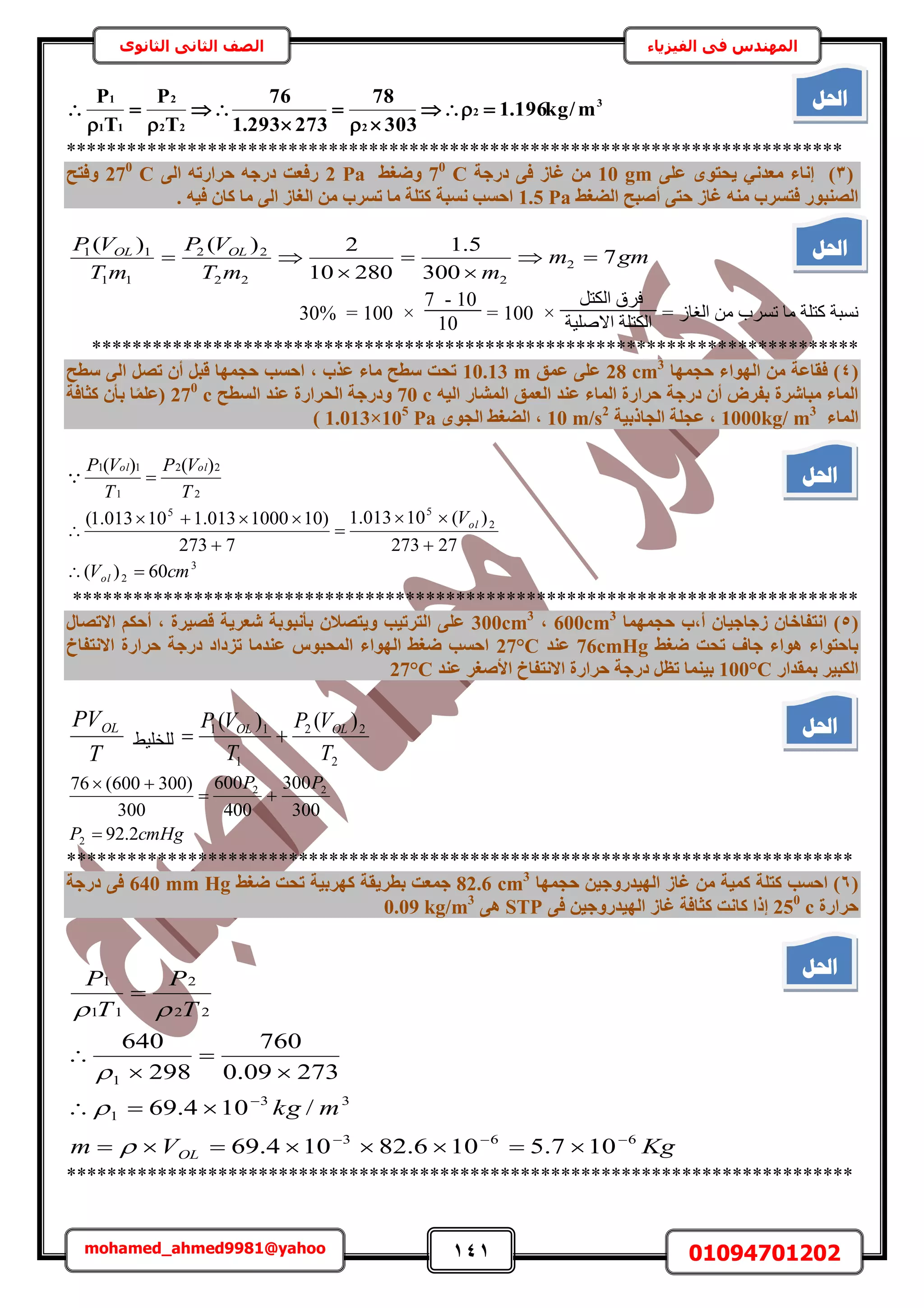141 01094701202mohamed_ahmed9981@yahoo
‫في‬ ‫المهندس‬‫الفيزياء‬‫الثانوى‬ ‫الثاني‬ ‫الصف‬
3
2
222
2
11
1
m/kg196.1
303
78
273293.1
76
T
P
T
P









*****************************************************************************
(3)٠ِ‫ػ‬ ٟٞ‫٣ؾز‬ ٢ٗ‫ٓؼذ‬ ‫إٗبء‬10 gm‫دسع‬ ٠‫ك‬ ‫ؿبص‬ ٖٓ‫خ‬C70
‫ٝضـظ‬2 Pa٠ُ‫ا‬ ٚ‫ؽشاسر‬ ٚ‫دسع‬ ‫سكؼذ‬C270
‫ٝكزؼ‬
‫اُضـظ‬ ‫أصجؼ‬ ٠‫ؽز‬ ‫ؿبص‬ ٚ٘ٓ ‫كزغشة‬ ‫اُص٘جٞس‬1.5 Pa. ٚ٤‫ك‬ ٕ‫ًب‬ ‫ٓب‬ ٠ُ‫ا‬ ‫اُـبص‬ ٖٓ ‫رغشة‬ ‫ٓب‬ ‫ًزِخ‬ ‫ٗغجخ‬ ‫اؽغت‬
gmm
mmT
VP
mT
VP OLOL
7
300
5.1
28010
2)()(
2
222
22
11
11





= ُ‫حُـخ‬ ٖٓ ‫طَٔد‬ ‫ٓخ‬ ‫ًظِش‬ ‫ٗٔزش‬
َ‫حٌُظ‬ ‫كَم‬
‫حالِٛ٤ش‬ ‫حٌُظِش‬
×100=
10-7
10
×100=30%
****************************************************************************
(4‫ؽغٜٔب‬ ‫اُٜٞاء‬ ٖٓ ‫كوبػخ‬ )28 cm3
‫ػٔن‬ ٠ِ‫ػ‬10.13 m‫عطؼ‬ ٠ُ‫ا‬ َ‫رص‬ ٕ‫أ‬ َ‫هج‬ ‫ؽغٜٔب‬ ‫اؽغت‬ , ‫ػزة‬ ‫ٓبء‬ ‫عطؼ‬ ‫رؾذ‬
‫أُشبس‬ ‫اُؼٔن‬ ‫ػ٘ذ‬ ‫أُبء‬ ‫ؽشاسح‬ ‫دسعخ‬ ٕ‫أ‬ ‫ثلشب‬ ‫ٓجبششح‬ ‫أُبء‬ٚ٤ُ‫ا‬70 c‫اُغطؼ‬ ‫ػ٘ذ‬ ‫اُؾشاسح‬ ‫ٝدسعخ‬270
c‫ًضبكخ‬ ٕ‫ثأ‬ ‫ب‬‫ا‬ِٔ‫(ػ‬
‫أُبء‬1000kg/ m3
‫اُغبرث٤خ‬ ‫ػغِخ‬ ,10 m/s2
ٟٞ‫اُغ‬ ‫اُضـظ‬ ,1.013×105
Pa)
3
2
2
55
2
22
1
11
60)(
27273
)(10013.1
7273
)101000013.110013.1(
)()(
cmV
V
T
VP
T
VP
ol
ol
olol








******************************************************************************
(5)‫ؽغٜٔٔب‬ ‫أ,ة‬ ٕ‫صعبع٤ب‬ ٕ‫اٗزلبخب‬600cm3
,300cm3
ٍ‫االرصب‬ ٌْ‫أؽ‬ , ‫هص٤شح‬ ‫شؼش٣خ‬ ‫ثأٗجٞثخ‬ ٕ‫ٝ٣زصال‬ ‫اُزشر٤ت‬ ٠ِ‫ػ‬
‫ضـظ‬ ‫رؾذ‬ ‫عبف‬ ‫ٛٞاء‬ ‫ثبؽزٞاء‬76cmHg‫ػ٘ذ‬27°C‫االٗزلبؿ‬ ‫ؽشاسح‬ ‫دسعخ‬ ‫رضداد‬ ‫ػ٘ذٓب‬ ‫أُؾجٞط‬ ‫اُٜٞاء‬ ‫ضـظ‬ ‫اؽغت‬
‫ثٔوذاس‬ ‫اٌُج٤ش‬100°C‫ؽ‬ ‫دسعخ‬ َ‫رظ‬ ‫ث٤٘ٔب‬‫ػ٘ذ‬ ‫األصـش‬ ‫االٗزلبؿ‬ ‫شاسح‬27°C
2
22
1
11 )()(
T
VP
T
VP OLOL
٢٤ِ‫ُِو‬
T
PVOL
cmHgP
PP
2.92
300
300
400
600
300
)300600(76
2
22



******************************************************************************
(6‫ؽغٜٔب‬ ٖ٤‫اُٜ٤ذسٝع‬ ‫ؿبص‬ ٖٓ ‫ًٔ٤خ‬ ‫ًزِخ‬ ‫اؽغت‬ )82.6 cm3
‫ثطش٣و‬ ‫عٔؼذ‬‫ضـظ‬ ‫رؾذ‬ ‫ًٜشث٤خ‬ ‫خ‬640 mm Hg‫دسعخ‬ ٠‫ك‬
‫ؽشاسح‬250
c٠‫ك‬ ٖ٤‫اُٜ٤ذسٝع‬ ‫ؿبص‬ ‫ًضبكخ‬ ‫ًبٗذ‬ ‫إرا‬STP٠ٛ0.09 kg/m3
KgVm
mkg
T
P
T
P
OL
663
33
1
1
22
2
11
1
107.5106.82104.69
/104.69
27309.0
760
298
640













******************************************************************************
‫احلم‬
‫احلم‬
‫احلم‬
‫احلم‬
‫احلم‬
 