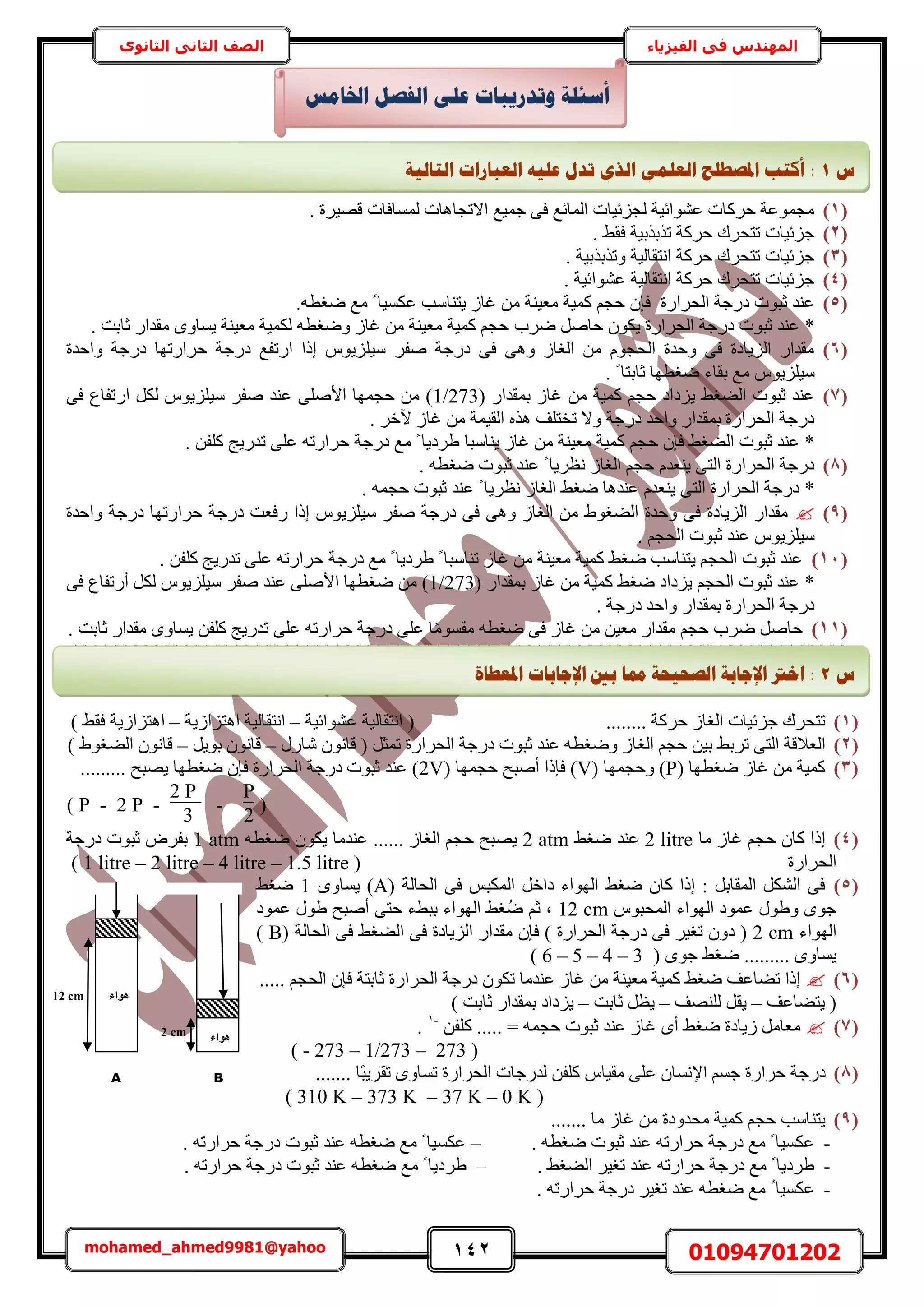 142 01094701202mohamed_ahmed9981@yahoo
‫في‬ ‫المهندس‬‫الفيزياء‬‫الثانوى‬ ‫الثاني‬ ‫الصف‬
(1). ‫هٜ٤َس‬ ‫ُٔٔخكخص‬ ‫حالطـخٛخص‬ ‫ؿٔ٤غ‬ ٠‫ك‬ ‫حُٔخثغ‬ ‫ُـِث٤خص‬ ‫ػ٘ٞحث٤ش‬ ‫كًَخص‬ ‫ٓـٔٞػش‬
(2). ٢‫كو‬ ‫طٌرٌر٤ش‬ ‫كًَش‬ ‫طظلَى‬ ‫ؿِث٤خص‬
(3). ‫ٝطٌرٌر٤ش‬ ‫حٗظوخُ٤ش‬ ‫كًَش‬ ‫طظلَى‬ ‫ؿِث٤خص‬
(4). ‫ػ٘ٞحث٤ش‬ ‫حٗظوخُ٤ش‬ ‫كًَش‬ ‫طظلَى‬ ‫ؿِث٤خص‬
(5)‫حُلَحٍس‬ ‫ىٍؿش‬ ‫ػزٞص‬ ‫ػ٘ي‬‫ًٔ٤ش‬ ْ‫كـ‬ ٕ‫كب‬٘٤‫ٓؼ‬‫٣ظ٘خٓذ‬ ُ‫ؿخ‬ ٖٓ ‫ش‬.ٚ‫ٟـط‬ ‫ٓغ‬ ً ‫ػٌٔ٤خ‬
*‫ػ‬‫حُل‬ ‫ىٍؿش‬ ‫ػزٞص‬ ‫٘ي‬َٛ‫كخ‬ ٌٕٞ٣ ‫َحٍس‬‫َٟد‬ٚ‫ٟٝـط‬ ُ‫ؿخ‬ ٖٓ ‫ٓؼ٤٘ش‬ ‫ًٔ٤ش‬ ْ‫كـ‬‫ٓؼ٤٘ش‬ ‫ٌُٔ٤ش‬‫ػخرض‬ ٍ‫ٓويح‬ ٟٝ‫٣ٔخ‬.
(6)ٓ َ‫ٛل‬ ‫ىٍؿش‬ ٠‫ك‬ ٠ٛٝ ُ‫حُـخ‬ ٖٓ ّٞ‫حُلـ‬ ‫ٝكيس‬ ٠‫ك‬ ‫حُِ٣خىس‬ ٍ‫ٓويح‬٤‫ٝحكيس‬ ‫ىٍؿش‬ ‫كَحٍطٜخ‬ ‫ىٍؿش‬ ‫حٍطلغ‬ ‫اًح‬ ّٞ٣ِِ
ٓ٤. ً ‫ػخرظخ‬ ‫ٟـطٜخ‬ ‫روخء‬ ‫ٓغ‬ ّٞ٣ِِ
(7)‫ؿ‬ ٖٓ ‫ًٔ٤ش‬ ْ‫كـ‬ ‫٣ِىحى‬ ٢‫حُ٠ـ‬ ‫ػزٞص‬ ‫ػ٘ي‬( ٍ‫رٔويح‬ ُ‫خ‬1/273ٓ َ‫ٛل‬ ‫ػ٘ي‬ ٠ِٛ‫حأل‬ ‫كـٜٔخ‬ ٖٓ )٤٠‫ك‬ ‫حٍطلخع‬ ٌَُ ّٞ٣ِِ
. َ‫٥ه‬ ُ‫ؿخ‬ ٖٓ ‫حُو٤ٔش‬ ٌٙٛ ‫طوظِق‬ ‫ٝال‬ ‫ىٍؿش‬ ‫ٝحكي‬ ٍ‫رٔويح‬ ‫حُلَحٍس‬ ‫ىٍؿش‬
*٢‫حُ٠ـ‬ ‫ػزٞص‬ ‫ػ٘ي‬‫٣٘خٓزخ‬ ُ‫ؿخ‬ ٖٓ ‫ٓؼ٤٘ش‬ ‫ًٔ٤ش‬ ْ‫كـ‬ ٕ‫كب‬. ٖ‫ًِل‬ ‫طيٍ٣ؾ‬ ٠ِ‫ػ‬ ٚ‫كَحٍط‬ ‫ىٍؿش‬ ‫ٓغ‬ ً ‫١َى٣خ‬
(8)َ‫ٗظ‬ ُ‫حُـخ‬ ْ‫كـ‬ ّ‫٣٘ؼي‬ ٠‫حُظ‬ ‫حُلَحٍس‬ ‫ىٍؿش‬. ٚ‫ٟـط‬ ‫ػزٞص‬ ‫ػ٘ي‬ ً ‫٣خ‬
*. ٚٔ‫كـ‬ ‫ػزٞص‬ ‫ػ٘ي‬ ً ‫ٗظَ٣خ‬ ُ‫حُـخ‬ ٢‫ٟـ‬ ‫ػ٘يٛخ‬ ّ‫٣٘ؼي‬ ٠‫حُظ‬ ‫حُلَحٍس‬ ‫ىٍؿش‬
(9)ٓ َ‫ٛل‬ ‫ىٍؿش‬ ٠‫ك‬ ٠ٛٝ ُ‫حُـخ‬ ٖٓ ١ٞ‫حُ٠ـ‬ ‫ٝكيس‬ ٠‫ك‬ ‫حُِ٣خىس‬ ٍ‫ٓويح‬٤‫ٝحكيس‬ ‫ىٍؿش‬ ‫كَحٍطٜخ‬ ‫ىٍؿش‬ ‫ٍكؼض‬ ‫اًح‬ ّٞ٣ِِ
ٓ٤. ْ‫حُلـ‬ ‫ػزٞص‬ ‫ػ٘ي‬ ّٞ٣ِِ
(11)‫ط٘خ‬ ُ‫ؿخ‬ ٖٓ ‫ٓؼ٤٘ش‬ ‫ًٔ٤ش‬ ٢‫ٟـ‬ ‫٣ظ٘خٓذ‬ ْ‫حُلـ‬ ‫ػزٞص‬ ‫ػ٘ي‬. ٖ‫ًِل‬ ‫طيٍ٣ؾ‬ ٠ِ‫ػ‬ ٚ‫كَحٍط‬ ‫ىٍؿش‬ ‫ٓغ‬ ً ‫١َى٣خ‬ ً ‫ٓزخ‬
*( ٍ‫رٔويح‬ ُ‫ؿخ‬ ٖٓ ‫ًٔ٤ش‬ ٢‫ٟـ‬ ‫٣ِىحى‬ ْ‫حُلـ‬ ‫ػزٞص‬ ‫ػ٘ي‬1/273ٓ َ‫ٛل‬ ‫ػ٘ي‬ ٠ِٛ‫حأل‬ ‫ٟـطٜخ‬ ٖٓ )٤٠‫ك‬ ‫أٍطلخع‬ ٌَُ ّٞ٣ِِ
. ‫ىٍؿش‬ ‫ٝحكي‬ ٍ‫رٔويح‬ ‫حُلَحٍس‬ ‫ىٍؿش‬
(11)ٖ‫ًِل‬ ‫طيٍ٣ؾ‬ ٠ِ‫ػ‬ ٚ‫كَحٍط‬ ‫ىٍؿش‬ ٠ِ‫ػ‬ ‫خ‬ًٓٞٔ‫ٓو‬ ٚ‫ٟـط‬ ٠‫ك‬ ُ‫ؿخ‬ ٖٓ ٖ٤‫ٓؼ‬ ٍ‫ٓويح‬ ْ‫كـ‬ ‫َٟد‬ َٛ‫كخ‬. ‫ػخرض‬ ٍ‫ٓويح‬ ٟٝ‫٣ٔخ‬
*****************************************************************************
(1)‫ػ٘ٞحث٤ش‬ ‫حٗظوخُ٤ش‬ ( ........ ‫كًَش‬ ُ‫حُـخ‬ ‫ؿِث٤خص‬ ‫طظلَى‬–‫حٛظِحُ٣ش‬ ‫حٗظوخُ٤ش‬–) ٢‫كو‬ ‫حٛظِحُ٣ش‬
(2)‫حُـ‬ ْ‫كـ‬ ٖ٤‫ر‬ ٢‫طَر‬ ٠‫حُظ‬ ‫حُؼالهش‬ٍٍ‫ٗخ‬ ٕٞٗ‫هخ‬ ( َ‫طٔؼ‬ ‫حُلَحٍس‬ ‫ىٍؿش‬ ‫ػزٞص‬ ‫ػ٘ي‬ ٚ‫ٟٝـط‬ ُ‫خ‬–َ٣ٞ‫ر‬ ٕٞٗ‫هخ‬–) ١ٞ‫حُ٠ـ‬ ٕٞٗ‫هخ‬
(3)( ‫ٟـطٜخ‬ ُ‫ؿخ‬ ٖٓ ‫ًٔ٤ش‬P( ‫ٝكـٜٔخ‬ )V( ‫كـٜٔخ‬ ‫أٛزق‬ ‫كبًح‬ )2V......... ‫٣ٜزق‬ ‫ٟـطٜخ‬ ٕ‫كب‬ ‫حُلَحٍس‬ ‫ىٍؿش‬ ‫ػزٞص‬ ‫ػ٘ي‬ )
(
P
2
-
2 P
3
-2 P-P)
(4)‫ٓخ‬ ُ‫ؿخ‬ ْ‫كـ‬ ٕ‫ًخ‬ ‫اًح‬2 litre٢‫ٟـ‬ ‫ػ٘ي‬2 atmٚ‫ٟـط‬ ٌٕٞ٣ ‫ػ٘يٓخ‬ ...... ُ‫حُـخ‬ ْ‫كـ‬ ‫٣ٜزق‬1 atm‫ىٍؿش‬ ‫ػزٞص‬ َٝ‫رل‬
‫حُلَحٍس‬(1 litre – 2 litre – 4 litre – 1.5 litre)
(5)( ‫حُلخُش‬ ٠‫ك‬ ْ‫حٌُٔز‬ َ‫ىحه‬ ‫حُٜٞحء‬ ٢‫ٟـ‬ ٕ‫ًخ‬ ‫اًح‬ : َ‫حُٔوخر‬ ٌَُ٘‫ح‬ ٠‫ك‬Aٟٝ‫٣ٔخ‬ )1٢‫ٟـ‬
ّٞ‫حُٔلز‬ ‫حُٜٞحء‬ ‫ػٔٞى‬ ٍٞ١ٝ ٟٞ‫ؿ‬12 cm‫ػٔٞى‬ ٍٞ١ ‫أٛزق‬ ٠‫كظ‬ ‫رز٢ء‬ ‫حُٜٞحء‬ ٢‫ُـ‬ٟ ْ‫ػ‬ ‫ز‬
‫حُٜٞحء‬2 cm‫ى‬ ٠‫ك‬ َ٤‫طـ‬ ٕٝ‫ى‬ (( ‫حُلخُش‬ ٠‫ك‬ ٢‫حُ٠ـ‬ ٠‫ك‬ ‫حُِ٣خىس‬ ٍ‫ٓويح‬ ٕ‫كب‬ ) ‫حُلَحٍس‬ ‫ٍؿش‬B)
( ٟٞ‫ؿ‬ ٢‫ٟـ‬ ......... ٟٝ‫٣ٔخ‬6 – 5 – 4 – 3)
(6)..... ْ‫حُلـ‬ ٕ‫كب‬ ‫ػخرظش‬ ‫حُلَحٍس‬ ‫ىٍؿش‬ ٌٕٞ‫ط‬ ‫ػ٘يٓخ‬ ُ‫ؿخ‬ ٖٓ ‫ٓؼ٤٘ش‬ ‫ًٔ٤ش‬ ٢‫ٟـ‬ ‫ط٠خػق‬ ‫اًح‬
‫٣ظ٠خػق‬ (–‫ُِٜ٘ق‬ َ‫٣و‬–‫ػخرض‬ َ‫٣ظ‬–) ‫ػخرض‬ ٍ‫رٔويح‬ ‫٣ِىحى‬
(7)ٟ‫أ‬ ٢‫ٟـ‬ ‫ُ٣خىس‬ َٓ‫ٓؼخ‬ٖ‫ًِل‬ ..... = ٚٔ‫كـ‬ ‫ػزٞص‬ ‫ػ٘ي‬ ُ‫ؿخ‬-1
.
( - 273 – 1/273 – 273 )
(8)ً‫ز‬٣َ‫طو‬ ٟٝ‫طٔخ‬ ‫حُلَحٍس‬ ‫ُيٍؿخص‬ ٖ‫ًِل‬ ّ‫ٓو٤خ‬ ٠ِ‫ػ‬ ٕ‫حإلٗٔخ‬ ْٔ‫ؿ‬ ‫كَحٍس‬ ‫ىٍؿش‬....... ‫خ‬
( 310 K – 373 K – 37 K – 0 K )
(9)....... ‫ٓخ‬ ُ‫ؿخ‬ ٖٓ ‫ٓليٝىس‬ ‫ًٔ٤ش‬ ْ‫كـ‬ ‫٣ظ٘خٓذ‬
-. ٚ‫ٟـط‬ ‫ػزٞص‬ ‫ػ٘ي‬ ٚ‫كَحٍط‬ ‫ىٍؿش‬ ‫ٓغ‬ ً ‫ػٌٔ٤خ‬–. ٚ‫كَحٍط‬ ‫ىٍؿش‬ ‫ػزٞص‬ ‫ػ٘ي‬ ٚ‫ٟـط‬ ‫ٓغ‬ ً ‫ػٌٔ٤خ‬
-. ٢‫حُ٠ـ‬ َ٤‫طـ‬ ‫ػ٘ي‬ ٚ‫كَحٍط‬ ‫ىٍؿش‬ ‫ٓغ‬ ً ‫١َى٣خ‬–َ١. ٚ‫كَحٍط‬ ‫ىٍؿش‬ ‫ػزٞص‬ ‫ػ٘ي‬ ٚ‫ٟـط‬ ‫ٓغ‬ ً ‫ى٣خ‬
-. ٚ‫كَحٍط‬ ‫ىٍؿش‬ َ٤‫طـ‬ ‫ػ٘ي‬ ٚ‫ٟـط‬ ‫ٓغ‬ ُ ‫ػٌٔ٤خ‬
‫اخلبيظ‬ ‫انفظم‬ ٗ‫ػه‬ ‫ٔرذسٚجبد‬ ‫أعئهخ‬
‫ط‬1:‫انزبنٛخ‬ ‫انؼجبساد‬ ّٛ‫ػه‬ ‫رذل‬ ٘‫انز‬ ًٙ‫انؼه‬ ‫ادلظـهؼ‬ ‫أكزت‬
‫ط‬2‫ادلؼـ‬ ‫اإلعبثبد‬ ‫ثني‬ ‫دمب‬ ‫انظؾٛؾخ‬ ‫اإلعبثخ‬ ‫اخرت‬ :‫بح‬
‫ٛٞاء‬
‫ٛٞاء‬
2 cm
12 cm
A B
 