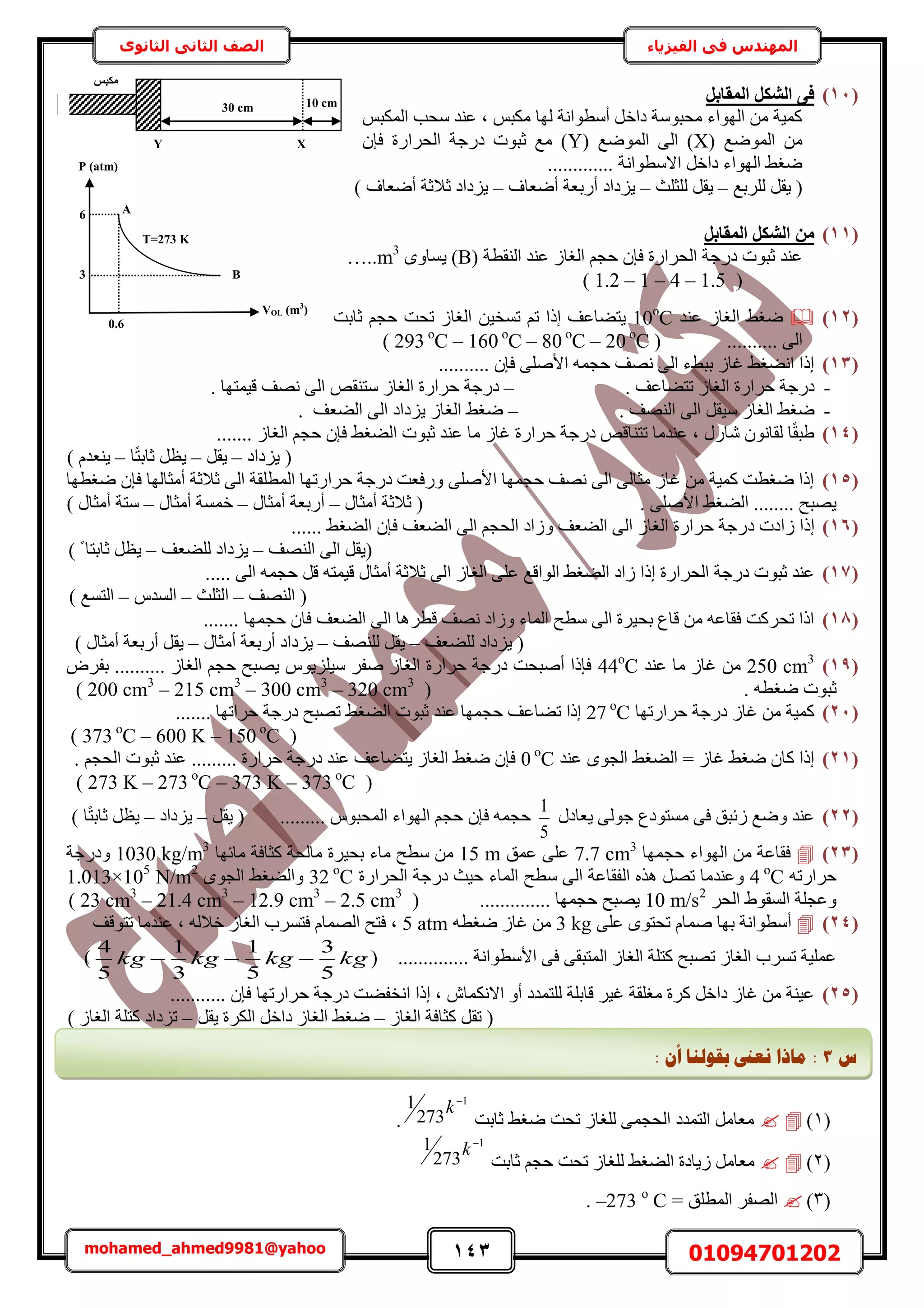 143 01094701202mohamed_ahmed9981@yahoo
‫في‬ ‫المهندس‬‫الفيزياء‬‫الثانوى‬ ‫الثاني‬ ‫الصف‬
(11)َ‫أُوبث‬ ٌَ‫اُش‬ ٠‫ك‬
ْ‫حٌُٔز‬ ‫ٓلذ‬ ‫ػ٘ي‬ ‫ز‬ ْ‫ٌٓز‬ ‫ُٜخ‬ ‫أٓطٞحٗش‬ َ‫ىحه‬ ‫ٓلزٞٓش‬ ‫حُٜٞحء‬ ٖٓ ‫ًٔ٤ش‬
( ‫حُٟٔٞغ‬ ٖٓX( ‫حُٟٔٞغ‬ ٠ُ‫ح‬ )Yٕ‫كب‬ ‫حُلَحٍس‬ ‫ىٍؿش‬ ‫ػزٞص‬ ‫ٓغ‬ )
............. ‫حالٓطٞحٗش‬ َ‫ىحه‬ ‫حُٜٞحء‬ ٢‫ٟـ‬
َ‫٣و‬ (‫َُِرغ‬–‫ُِؼِغ‬ َ‫٣و‬–‫أٟؼخف‬ ‫أٍرؼش‬ ‫٣ِىحى‬–) ‫أٟؼخف‬ ‫ػالػش‬ ‫٣ِىحى‬
(11)َ‫أُوبث‬ ٌَ‫اُش‬ ٖٓ
( ‫حُ٘وطش‬ ‫ػ٘ي‬ ُ‫حُـخ‬ ْ‫كـ‬ ٕ‫كب‬ ‫حُلَحٍس‬ ‫ىٍؿش‬ ‫ػزٞص‬ ‫ػ٘ي‬Bٟٝ‫٣ٔخ‬ )…..m3
(1.2 – 1 – 4 – 1.5)
(12)‫ػ٘ي‬ ُ‫حُـخ‬ ٢‫ٟـ‬10ο
Cٖ٤‫طٔو‬ ْ‫ط‬ ‫اًح‬ ‫٣ظ٠خػق‬‫ػخرض‬ ْ‫كـ‬ ‫طلض‬ ُ‫حُـخ‬
.......... ٠ُ‫ح‬( 293 ο
C – 160 ο
C – 80 ο
C – 20 ο
C )
(13).......... ٕ‫كب‬ ٠ِٛ‫حأل‬ ٚٔ‫كـ‬ ‫ٜٗق‬ ٠ُ‫ح‬ ‫رز٢ء‬ ُ‫ؿخ‬ ٢‫حٗ٠ـ‬ ‫اًح‬
-ُ‫حُـخ‬ ‫كَحٍس‬ ‫ىٍؿش‬. ‫طظ٠خػق‬–. ‫ه٤ٔظٜخ‬ ‫ٜٗق‬ ٠ُ‫ح‬ ٚ‫ٓظ٘و‬ ُ‫حُـخ‬ ‫كَحٍس‬ ‫ىٍؿش‬
-ُ‫حُـخ‬ ٢‫ٟـ‬َ‫ٓ٤و‬. ‫حُٜ٘ق‬ ٠ُ‫ح‬–‫حُ٠ؼق‬ ٠ُ‫ح‬ ‫٣ِىحى‬ ُ‫حُـخ‬ ٢‫ٟـ‬.
(14)....... ُ‫حُـخ‬ ْ‫كـ‬ ٕ‫كب‬ ٢‫حُ٠ـ‬ ‫ػزٞص‬ ‫ػ٘ي‬ ‫ٓخ‬ ُ‫ؿخ‬ ‫كَحٍس‬ ‫ىٍؿش‬ ٚ‫طظ٘خه‬ ‫ػ٘يٓخ‬ ‫ز‬ ٍٍ‫ٗخ‬ ٕٞٗ‫ُوخ‬ ‫خ‬ً‫و‬‫١ز‬
‫٣ِىحى‬ (–َ‫٣و‬–‫ػخ‬ َ‫٣ظ‬‫خ‬ً‫ظ‬‫ر‬–) ّ‫٣٘ؼي‬
(15)‫ٟـطٜخ‬ ٕ‫كب‬ ‫أٓؼخُٜخ‬ ‫ػالػش‬ ٠ُ‫ح‬ ‫حُٔطِوش‬ ‫كَحٍطٜخ‬ ‫ىٍؿش‬ ‫ٍٝكؼض‬ ٠ِٛ‫حأل‬ ‫كـٜٔخ‬ ‫ٜٗق‬ ٠ُ‫ح‬ ٠ُ‫ٓؼخ‬ ُ‫ؿخ‬ ٖٓ ‫ًٔ٤ش‬ ‫ٟـطض‬ ‫اًح‬
. ٠ِٛ‫حأل‬ ٢‫حُ٠ـ‬ ........ ‫٣ٜزق‬ٍ‫أٓؼخ‬ ‫ػالػش‬ (–ٍ‫أٓؼخ‬ ‫أٍرؼش‬–ٍ‫أٓؼخ‬ ‫هٔٔش‬–) ٍ‫أٓؼخ‬ ‫ٓظش‬
(16)‫ى‬ ‫ُحىص‬ ‫اًح‬...... ٢‫حُ٠ـ‬ ٕ‫كب‬ ‫حُ٠ؼق‬ ٠ُ‫ح‬ ْ‫حُلـ‬ ‫ُٝحى‬ ‫حُ٠ؼق‬ ٠ُ‫ح‬ ُ‫حُـخ‬ ‫كَحٍس‬ ‫ٍؿش‬
‫حُٜ٘ق‬ ٠ُ‫ح‬ َ‫(٣و‬–‫ُِ٠ؼق‬ ‫٣ِىحى‬–) ً ‫ػخرظخ‬ َ‫٣ظ‬
(17)‫ح‬ ُ‫حُـخ‬ ٠ِ‫ػ‬ ‫حُٞحهغ‬ ٢‫حُ٠ـ‬ ‫ُحى‬ ‫اًح‬ ‫حُلَحٍس‬ ‫ىٍؿش‬ ‫ػزٞص‬ ‫ػ٘ي‬..... ٠ُ‫ح‬ ٚٔ‫كـ‬ َ‫ه‬ ٚ‫ه٤ٔظ‬ ٍ‫أٓؼخ‬ ‫ػالػش‬ ٠ُ
‫حُٜ٘ق‬ (–‫حُؼِغ‬–ّ‫حُٔي‬–) ‫حُظٔغ‬
(18)‫كـٜٔخ‬ ٕ‫كخ‬ ‫حُ٠ؼق‬ ٠ُ‫ح‬ ‫هطَٛخ‬ ‫ٜٗق‬ ‫ُٝحى‬ ‫حُٔخء‬ ‫ٓطق‬ ٠ُ‫ح‬ ‫رل٤َس‬ ‫هخع‬ ٖٓ ٚ‫كوخػ‬ ‫طلًَض‬ ‫حًح‬.......
‫ُِ٠ؼق‬ ‫٣ِىحى‬ (–‫ُِٜ٘ق‬ َ‫٣و‬–ٍ‫أٓؼخ‬ ‫أٍرؼش‬ ‫٣ِىحى‬–) ٍ‫أٓؼخ‬ ‫أٍرؼش‬ َ‫٣و‬
(19)250 cm3
‫ػ٘ي‬ ‫ٓخ‬ ُ‫ؿخ‬ ٖٓ44ο
Cَٝ‫رل‬ .......... ُ‫حُـخ‬ ْ‫كـ‬ ‫٣ٜزق‬ ّٞ٣ِِ٤ٓ َ‫ٛل‬ ُ‫حُـخ‬ ‫كَحٍس‬ ‫ىٍؿش‬ ‫أٛزلض‬ ‫كبًح‬
‫ػ‬( . ٚ‫ٟـط‬ ‫زٞص‬200 cm3
– 215 cm3
– 300 cm3
– 320 cm3
)
(21)‫كَحٍطٜخ‬ ‫ىٍؿش‬ ُ‫ؿخ‬ ٖٓ ‫ًٔ٤ش‬27 ο
C....... ‫كَحطٜخ‬ ‫ىٍؿش‬ ‫طٜزق‬ ٢‫حُ٠ـ‬ ‫ػزٞص‬ ‫ػ٘ي‬ ‫كـٜٔخ‬ ‫ط٠خػق‬ ‫اًح‬
(373 ο
C – 600 K – 150 ο
C)
(21)‫ػ٘ي‬ ٟٞ‫حُـ‬ ٢‫حُ٠ـ‬ = ُ‫ؿخ‬ ٢‫ٟـ‬ ٕ‫ًخ‬ ‫اًح‬0 ο
C. ْ‫حُلـ‬ ‫ػزٞص‬ ‫ػ٘ي‬ ......... ‫كَحٍس‬ ‫ىٍؿش‬ ‫ػ٘ي‬ ‫٣ظ٠خػق‬ ُ‫حُـخ‬ ٢‫ٟـ‬ ٕ‫كب‬
(273 K – 273 ο
C – 373 K – 373 ο
C)
(22)ٍ‫٣ؼخى‬ ٠ُٞ‫ؿ‬ ‫ٓٔظٞىع‬ ٠‫ك‬ ‫ُثزن‬ ‫ٟٝغ‬ ‫ػ٘ي‬
5
1
َ‫٣و‬ ( ......... ّٞ‫حُٔلز‬ ‫حُٜٞحء‬ ْ‫كـ‬ ٕ‫كب‬ ٚٔ‫كـ‬–‫٣ِىحى‬–) ‫خ‬ً‫ظ‬‫ػخر‬ َ‫٣ظ‬
(23)‫كـٜٔخ‬ ‫حُٜٞحء‬ ٖٓ ‫كوخػش‬7.7 cm3
‫ػٔن‬ ٠ِ‫ػ‬15 mُ‫ٓخ‬ ‫رل٤َس‬ ‫ٓخء‬ ‫ٓطق‬ ٖٓ‫ٓخثٜخ‬ ‫ًؼخكش‬ ‫لش‬1030 kg/m3
‫ٝىٍؿش‬
ٚ‫كَحٍط‬4 ο
C‫حُلَحٍس‬ ‫ىٍؿش‬ ‫ك٤غ‬ ‫حُٔخء‬ ‫ٓطق‬ ٠ُ‫ح‬ ‫حُلوخػش‬ ٌٙٛ َٜ‫ط‬ ‫ٝػ٘يٓخ‬32 ο
Cٟٞ‫حُـ‬ ٢‫ٝحُ٠ـ‬1.013×105
N/m2
َ‫حُل‬ ١ٞ‫حُٔو‬ ‫ٝػـِش‬10 m/s2
( .............. ‫كـٜٔخ‬ ‫٣ٜزق‬23 cm3
– 21.4 cm3
– 12.9 cm3
– 2.5 cm3
)
(24)ٔٛ ‫رٜخ‬ ‫أٓطٞحٗش‬٠ِ‫ػ‬ ٟٞ‫طلظ‬ ّ‫خ‬3 kgٚ‫ٟـط‬ ُ‫ؿخ‬ ٖٓ5 atm‫طظٞهق‬ ‫ػ٘يٓخ‬ ‫ز‬ ُٚ‫هال‬ ُ‫حُـخ‬ ‫كظَٔد‬ ّ‫حُٜٔخ‬ ‫كظق‬ ‫ز‬
( .............. ‫حألٓطٞحٗش‬ ٠‫ك‬ ٠‫حُٔظزو‬ ُ‫حُـخ‬ ‫ًظِش‬ ‫طٜزق‬ ُ‫حُـخ‬ ‫طَٔد‬ ‫ػِٔ٤ش‬kgkgkgkg
5
3
5
1
3
1
5
4
)
(25)‫كَح‬ ‫ىٍؿش‬ ‫حٗول٠ض‬ ‫اًح‬ ‫ز‬ ٕ‫حالٌٗٔخ‬ ٝ‫أ‬ ‫ُِظٔيى‬ ‫هخرِش‬ َ٤‫ؿ‬ ‫ٓـِوش‬ ‫ًَس‬ َ‫ىحه‬ ُ‫ؿخ‬ ٖٓ ‫ػ٤٘ش‬........... ٕ‫كب‬ ‫ٍطٜخ‬
ُ‫حُـخ‬ ‫ًؼخكش‬ َ‫طو‬ (–َ‫٣و‬ ‫حٌَُس‬ َ‫ىحه‬ ُ‫حُـخ‬ ٢‫ٟـ‬–) ُ‫حُـخ‬ ‫ًظِش‬ ‫طِىحى‬
(1)‫ػخرض‬ ٢‫ٟـ‬ ‫طلض‬ ُ‫ُِـخ‬ ٠ٔ‫حُلـ‬ ‫حُظٔيى‬ َٓ‫ٓؼخ‬
1
273
1 
k
.
(2)ُ‫ُِـخ‬ ٢‫حُ٠ـ‬ ‫ُ٣خىس‬ َٓ‫ٓؼخ‬‫ػخرض‬ ْ‫كـ‬ ‫طلض‬
1
273
1 
k
(3)= ‫حُٔطِن‬ َ‫حُٜل‬o
C–273.
10 cm30 cm
XY
‫ٌٓجظ‬
P (atm)
VOL (m3
)
T=273 K
6
3
0.6
A
B
‫ط‬3:: ٌ‫أ‬ ‫ثمٕنُب‬ ‫َؼىن‬ ‫يبرا‬
 