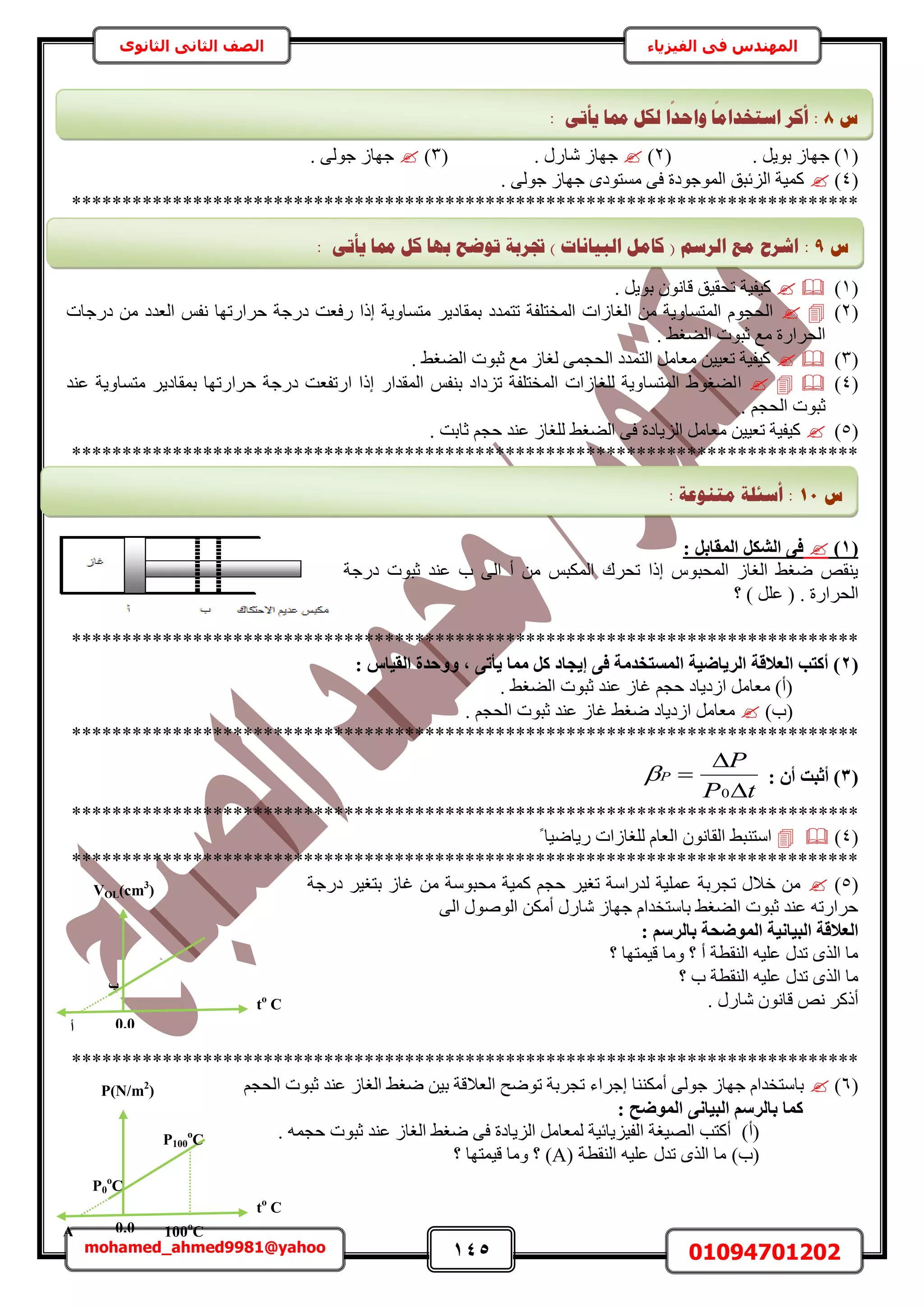 145 01094701202mohamed_ahmed9981@yahoo
‫في‬ ‫المهندس‬‫الفيزياء‬‫الثانوى‬ ‫الثاني‬ ‫الصف‬
(1( . َ٣ٞ‫ر‬ ُ‫ؿٜخ‬ )2)( . ٍٍ‫ٗخ‬ ُ‫ؿٜخ‬3). ٠ُٞ‫ؿ‬ ُ‫ؿٜخ‬
(4). ٠ُٞ‫ؿ‬ ُ‫ؿٜخ‬ ٟ‫ٓٔظٞى‬ ٠‫ك‬ ‫حُٔٞؿٞىس‬ ‫حُِثزن‬ ‫ًٔ٤ش‬
******************************************************************************
(1). َ٣ٞ‫ر‬ ٕٞٗ‫هخ‬ ‫طلو٤ن‬ ‫ً٤ل٤ش‬
(2)‫ىٍؿخص‬ ٖٓ ‫حُؼيى‬ ْ‫ٗل‬ ‫كَحٍطٜخ‬ ‫ىٍؿش‬ ‫ٍكؼض‬ ‫اًح‬ ‫ٓظٔخٝ٣ش‬ َ٣‫رٔوخى‬ ‫طظٔيى‬ ‫حُٔوظِلش‬ ‫حُـخُحص‬ ٖٓ ‫حُٔظٔخٝ٣ش‬ ّٞ‫حُلـ‬
. ٢‫حُ٠ـ‬ ‫ػزٞص‬ ‫ٓغ‬ ‫حُلَحٍس‬
(3). ٢‫حُ٠ـ‬ ‫ػزٞص‬ ‫ٓغ‬ ُ‫ُـخ‬ ٠ٔ‫حُلـ‬ ‫حُظٔيى‬ َٓ‫ٓؼخ‬ ٖ٤٤‫طؼ‬ ‫ً٤ل٤ش‬
(4)‫ح‬‫ػ٘ي‬ ‫ٓظٔخٝ٣ش‬ َ٣‫رٔوخى‬ ‫كَحٍطٜخ‬ ‫ىٍؿش‬ ‫حٍطلؼض‬ ‫اًح‬ ٍ‫حُٔويح‬ ْ‫ر٘ل‬ ‫طِىحى‬ ‫حُٔوظِلش‬ ‫ُِـخُحص‬ ‫حُٔظٔخٝ٣ش‬ ١ٞ‫ُ٠ـ‬
. ْ‫حُلـ‬ ‫ػزٞص‬
(5). ‫ػخرض‬ ْ‫كـ‬ ‫ػ٘ي‬ ُ‫ُِـخ‬ ٢‫حُ٠ـ‬ ٠‫ك‬ ‫حُِ٣خىس‬ َٓ‫ٓؼخ‬ ٖ٤٤‫طؼ‬ ‫ً٤ل٤ش‬
******************************************************************************
(1): َ‫أُوبث‬ ٌَ‫اُش‬ ٠‫ك‬
‫ىٍؿش‬ ‫ػزٞص‬ ‫ػ٘ي‬ ‫د‬ ٠ُ‫ح‬ ‫أ‬ ٖٓ ْ‫حٌُٔز‬ ‫طلَى‬ ‫اًح‬ ّٞ‫حُٔلز‬ ُ‫حُـخ‬ ٢‫ٟـ‬ ٚ‫٣٘و‬
‫؟‬ ) َِ‫ػ‬ ( . ‫حُلَحٍس‬
******************************************************************************
(2‫اُو٤ب‬ ‫ٝٝؽذح‬ , ٠‫٣أر‬ ‫ٓٔب‬ ًَ ‫إ٣غبد‬ ٠‫ك‬ ‫أُغزخذٓخ‬ ‫اُش٣بض٤خ‬ ‫اُؼالهخ‬ ‫أًزت‬ ): ‫ط‬
. ٢‫حُ٠ـ‬ ‫ػزٞص‬ ‫ػ٘ي‬ ُ‫ؿخ‬ ْ‫كـ‬ ‫حُى٣خى‬ َٓ‫ٓؼخ‬ )‫(أ‬
)‫(د‬. ْ‫حُلـ‬ ‫ػزٞص‬ ‫ػ٘ي‬ ُ‫ؿخ‬ ٢‫ٟـ‬ ‫حُى٣خى‬ َٓ‫ٓؼخ‬
******************************************************************************
(3: ٕ‫أ‬ ‫أصجذ‬ )
tP
P
P



0

******************************************************************************
(4)ً ‫ٍ٣خٟ٤خ‬ ‫ُِـخُحص‬ ّ‫حُؼخ‬ ٕٞٗ‫حُوخ‬ ٢‫حٓظ٘ز‬
******************************************************************************
(5)‫ىٍؿ‬ َ٤‫رظـ‬ ُ‫ؿخ‬ ٖٓ ‫ٓلزٞٓش‬ ‫ًٔ٤ش‬ ْ‫كـ‬ َ٤‫طـ‬ ‫ُيٍحٓش‬ ‫ػِٔ٤ش‬ ‫طـَرش‬ ٍ‫هال‬ ٖٓ‫ش‬
٠ُ‫ح‬ ٍُٞٛٞ‫ح‬ ٌٖٓ‫أ‬ ٍٍ‫ٗخ‬ ُ‫ؿٜخ‬ ّ‫رخٓظويح‬ ٢‫حُ٠ـ‬ ‫ػزٞص‬ ‫ػ٘ي‬ ٚ‫كَحٍط‬
: ْ‫ثبُشع‬ ‫أُٞضؾخ‬ ‫اُج٤بٗ٤خ‬ ‫اُؼالهخ‬
‫؟‬ ‫ه٤ٔظٜخ‬ ‫ٝٓخ‬ ‫؟‬ ‫أ‬ ‫حُ٘وطش‬ ٚ٤ِ‫ػ‬ ٍ‫طي‬ ٌُٟ‫ح‬ ‫ٓخ‬
‫؟‬ ‫د‬ ‫حُ٘وطش‬ ٚ٤ِ‫ػ‬ ٍ‫طي‬ ٌُٟ‫ح‬ ‫ٓخ‬
. ٍٍ‫ٗخ‬ ٕٞٗ‫هخ‬ ٚٗ ًًَ‫أ‬
******************************************************************************
(6)ُ‫حُـخ‬ ٢‫ٟـ‬ ٖ٤‫ر‬ ‫حُؼالهش‬ ‫طٟٞق‬ ‫طـَرش‬ ‫اؿَحء‬ ‫أٌٓ٘٘خ‬ ٠ُٞ‫ؿ‬ ُ‫ؿٜخ‬ ّ‫رخٓظويح‬ْ‫حُلـ‬ ‫ػزٞص‬ ‫ػ٘ي‬
: ‫أُٞضؼ‬ ٠ٗ‫اُج٤ب‬ ْ‫ثبُشع‬ ‫ًٔب‬
(‫أ‬). ٚٔ‫كـ‬ ‫ػزٞص‬ ‫ػ٘ي‬ ُ‫حُـخ‬ ٢‫ٟـ‬ ٠‫ك‬ ‫حُِ٣خىس‬ َٓ‫ُٔؼخ‬ ‫حُل٤ِ٣خث٤ش‬ ‫حُٜ٤ـش‬ ‫أًظذ‬
(‫د‬)‫حُ٘وطش‬ ٚ٤ِ‫ػ‬ ٍ‫طي‬ ٌُٟ‫ح‬ ‫ٓخ‬(A)‫؟‬ ‫ه٤ٔظٜخ‬ ‫ٝٓخ‬ ‫؟‬
‫ط‬8:ٗ‫ٚأر‬ ‫دمب‬ ‫نكم‬ ‫ا‬
‫ا‬
‫ٔاؽذ‬ ‫ب‬
‫ا‬
‫اعزخذاي‬ ‫أكش‬:
‫ط‬9:‫ك‬ ‫ثٓب‬ ‫رٕػؼ‬ ‫جتشثخ‬ ) ‫انجٛبَبد‬ ‫كبيم‬ ( ‫انشعى‬ ‫يغ‬ ‫اششػ‬ٗ‫ٚأر‬ ‫دمب‬ ‫م‬:
‫ط‬11:‫يزُٕػخ‬ ‫أعئهخ‬:
‫أ‬
VOL(cm3
)
‫ة‬
tο
C
0.0
0.0A
P(N/m2
)
P0
ο
C
tο
C
P100
ο
C
100ο
C
 