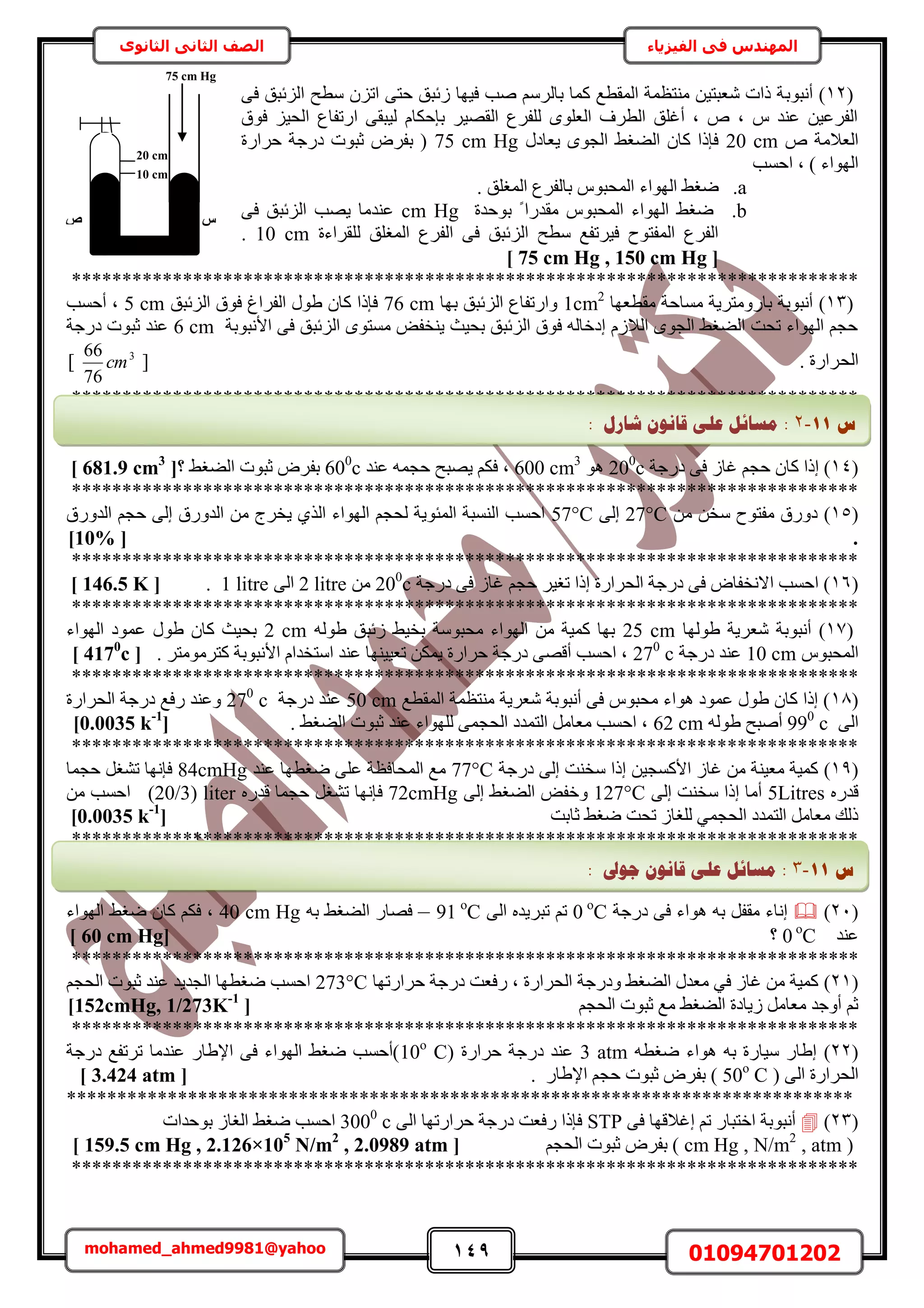 149 01094701202mohamed_ahmed9981@yahoo
‫في‬ ‫المهندس‬‫الفيزياء‬‫الثانوى‬ ‫الثاني‬ ‫الصف‬
(12‫أٗزٞر‬ )٠‫ك‬ ‫حُِثزن‬ ‫ٓطق‬ ِٕ‫حط‬ ٠‫كظ‬ ‫ُثزن‬ ‫ك٤ٜخ‬ ‫ٛذ‬ َُْٓ‫رخ‬ ‫ًٔخ‬ ‫حُٔوطغ‬ ‫ٓ٘ظظٔش‬ ٖ٤‫ٗؼزظ‬ ‫ًحص‬ ‫ش‬
‫كٞم‬ ِ٤‫حُل‬ ‫حٍطلخع‬ ٠‫ُ٤زو‬ ّ‫ربكٌخ‬ َ٤ٜ‫حُو‬ ‫ُِلَع‬ ِٟٞ‫حُؼ‬ ‫حُطَف‬ ‫أؿِن‬ ‫ز‬ ٙ ‫ز‬ ّ ‫ػ٘ي‬ ٖ٤‫حُلَػ‬
ٙ ‫حُؼالٓش‬20 cmٍ‫٣ؼخى‬ ٟٞ‫حُـ‬ ٢‫حُ٠ـ‬ ٕ‫ًخ‬ ‫كبًح‬75 cm Hg‫كَحٍس‬ ‫ىٍؿش‬ ‫ػزٞص‬ َٝ‫رل‬ (
‫حكٔذ‬ ‫ز‬ ) ‫حُٜٞحء‬
a.‫حُٜٞحء‬ ٢‫ٟـ‬. ‫حُٔـِن‬ ‫رخُلَع‬ ّٞ‫حُٔلز‬
b.‫رٞكيس‬ ً ‫ٓويٍح‬ ّٞ‫حُٔلز‬ ‫حُٜٞحء‬ ٢‫ٟـ‬cm Hg٠‫ك‬ ‫حُِثزن‬ ‫٣ٜذ‬ ‫ػ٘يٓخ‬
‫ُِوَحءس‬ ‫حُٔـِن‬ ‫حُلَع‬ ٠‫ك‬ ‫حُِثزن‬ ‫ٓطق‬ ‫ك٤َطلغ‬ ‫حُٔلظٞف‬ ‫حُلَع‬10 cm.
[75 cm Hg , 150 cm Hg]
******************************************************************************
(13)‫ٓوطؼٜخ‬ ‫ٓٔخكش‬ ‫رخٍٝٓظَ٣ش‬ ‫أٗزٞرش‬1cm2
‫رٜخ‬ ‫حُِثزن‬ ‫ٝحٍطلخع‬76 cm‫حُِثزن‬ ‫كٞم‬ ‫حُلَحؽ‬ ٍٞ١ ٕ‫ًخ‬ ‫كبًح‬5 cm‫أكٔذ‬ ‫ز‬
‫حألٗزٞرش‬ ٠‫ك‬ ‫حُِثزن‬ ٟٞ‫ٓٔظ‬ ٞ‫٣٘ول‬ ‫رل٤غ‬ ‫حُِثزن‬ ‫كٞم‬ ُٚ‫اىهخ‬ ُّ‫حُال‬ ٟٞ‫حُـ‬ ٢‫حُ٠ـ‬ ‫طلض‬ ‫حُٜٞحء‬ ْ‫كـ‬6 cm‫ىٍؿش‬ ‫ػزٞص‬ ‫ػ٘ي‬
‫حُل‬. ‫َحٍس‬[3
76
66
cm]
******************************************************************************
(14ً ‫اًح‬ )‫ىٍؿش‬ ٠‫ك‬ ُ‫ؿخ‬ ْ‫كـ‬ ٕ‫خ‬200
cٞٛ600 cm3
‫ػ٘ي‬ ٚٔ‫كـ‬ ‫٣ٜزق‬ ٌْ‫ك‬ ‫ز‬600
c‫؟‬ ٢‫حُ٠ـ‬ ‫ػزٞص‬ َٝ‫رل‬[681.9 cm3
]
******************************************************************************
(15)ٖٓ ٖ‫ٓو‬ ‫ٓلظٞف‬ ‫ىٍٝم‬27°C٠ُ‫ا‬57°Cٖٓ ‫٣وَؽ‬ ١ٌُ‫ح‬ ‫حُٜٞحء‬ ْ‫ُلـ‬ ‫حُٔجٞ٣ش‬ ‫حُ٘ٔزش‬ ‫حكٔذ‬‫حُيٍٝم‬ ْ‫كـ‬ ٠ُ‫ا‬ ‫حُيٍٝم‬
.[10%]
******************************************************************************
(16‫ىٍؿش‬ ٠‫ك‬ ُ‫ؿخ‬ ْ‫كـ‬ َ٤‫طـ‬ ‫اًح‬ ‫حُلَحٍس‬ ‫ىٍؿش‬ ٠‫ك‬ ٝ‫حالٗولخ‬ ‫حكٔذ‬ )200
cٖٓ2 litre٠ُ‫ح‬1 litre.[146.5 K]
******************************************************************************
(17)‫١ُٜٞخ‬ ‫ٗؼَ٣ش‬ ‫أٗزٞرش‬25 cmُٚٞ١ ‫ُثزن‬ ٢٤‫رو‬ ‫ٓلزٞٓش‬ ‫حُٜٞحء‬ ٖٓ ‫ًٔ٤ش‬ ‫رٜخ‬2 cm‫حُٜٞحء‬ ‫ػٔٞى‬ ٍٞ١ ٕ‫ًخ‬ ‫رل٤غ‬
ّٞ‫حُٔلز‬10 cm‫ىٍؿش‬ ‫ػ٘ي‬270
c. َ‫ًظَٓٞٓظ‬ ‫حألٗزٞرش‬ ّ‫حٓظويح‬ ‫ػ٘ي‬ ‫طؼ٤٤ٜ٘خ‬ ٌٖٔ٣ ‫كَحٍس‬ ‫ىٍؿش‬ ٠ٜ‫أه‬ ‫حكٔذ‬ ‫ز‬[4170
c]
******************************************************************************
(18‫حُٔوطغ‬ ‫ٓ٘ظظٔش‬ ‫ٗؼَ٣ش‬ ‫أٗزٞرش‬ ٠‫ك‬ ّٞ‫ٓلز‬ ‫ٛٞحء‬ ‫ػٔٞى‬ ٍٞ١ ٕ‫ًخ‬ ‫اًح‬ )50 cm‫ىٍؿش‬ ‫ػ٘ي‬270
c‫حُلَحٍس‬ ‫ىٍؿش‬ ‫ٍكغ‬ ‫ٝػ٘ي‬
٠ُ‫ح‬990
cُٚٞ١ ‫أٛزق‬62 cm. ٢‫حُ٠ـ‬ ‫ػزٞص‬ ‫ػ٘ي‬ ‫ُِٜٞحء‬ ٠ٔ‫حُلـ‬ ‫حُظٔيى‬ َٓ‫ٓؼخ‬ ‫حكٔذ‬ ‫ز‬[0.0035 k-1
]
******************************************************************************
(19)‫ىٍؿش‬ ٠ُ‫ا‬ ‫ٓو٘ض‬ ‫اًح‬ ٖ٤‫حألًٔـ‬ ُ‫ؿخ‬ ٖٓ ‫ٓؼ٤٘ش‬ ‫ًٔ٤ش‬77°C‫ػ٘ي‬ ‫ٟـطٜخ‬ ٠ِ‫ػ‬ ‫حُٔلخكظش‬ ‫ٓغ‬84cmHg‫كـٔخ‬ َ‫ط٘ـ‬ ‫كبٜٗخ‬
ٍٙ‫هي‬5Litres٠ُ‫ا‬ ‫ٓو٘ض‬ ‫اًح‬ ‫أٓخ‬127°C٠ُ‫ا‬ ٢‫حُ٠ـ‬ ٞ‫ٝهل‬72cmHg‫ك‬ٍٙ‫هي‬ ‫كـٔخ‬ َ‫ط٘ـ‬ ‫بٜٗخ‬liter(20/3)ٖٓ ‫حكٔذ‬
‫ػخرض‬ ٢‫ٟـ‬ ‫طلض‬ ُ‫ُِـخ‬ ٢ٔ‫حُلـ‬ ‫حُظٔيى‬ َٓ‫ٓؼخ‬ ‫ًُي‬[0.0035 k-1
]
******************************************************************************
(21)‫ىٍؿش‬ ٠‫ك‬ ‫ٛٞحء‬ ٚ‫ر‬ َ‫ٓول‬ ‫اٗخء‬0 ο
C٠ُ‫ح‬ ٙ‫طزَ٣ي‬ ْ‫ط‬91 ο
C–ٚ‫ر‬ ٢‫حُ٠ـ‬ ٍ‫كٜخ‬40 cm Hg‫حُٜٞحء‬ ٢‫ٟـ‬ ٕ‫ًخ‬ ٌْ‫ك‬ ‫ز‬
‫ػ٘ي‬0 ο
C‫؟‬[60 cm Hg]
******************************************************************************
(21)‫كَحٍطٜخ‬ ‫ىٍؿش‬ ‫ٍكؼض‬ ‫ز‬ ‫حُلَحٍس‬ ‫ٝىٍؿش‬ ٢‫حُ٠ـ‬ ٍ‫ٓؼي‬ ٢‫ك‬ ُ‫ؿخ‬ ٖٓ ‫ًٔ٤ش‬273°Cْ‫حُلـ‬ ‫ػزٞص‬ ‫ػ٘ي‬ ‫حُـي٣ي‬ ‫ٟـطٜخ‬ ‫حكٔذ‬
ْ‫حُلـ‬ ‫ػزٞص‬ ‫ٓغ‬ ٢‫حُ٠ـ‬ ‫ُ٣خىس‬ َٓ‫ٓؼخ‬ ‫أٝؿي‬ ْ‫ػ‬[152cmHg, 1/273K-1
]
******************************************************************************
(22)ٚ‫ٟـط‬ ‫ٛٞحء‬ ٚ‫ر‬ ‫ٓ٤خٍس‬ ٍ‫ا١خ‬3 atm( ‫كَحٍس‬ ‫ىٍؿش‬ ‫ػ٘ي‬10ο
C‫ىٍؿش‬ ‫طَطلغ‬ ‫ػ٘يٓخ‬ ٍ‫حإل١خ‬ ٠‫ك‬ ‫حُٜٞحء‬ ٢‫ٟـ‬ ‫)أكٔذ‬
٠ُ‫ح‬ ‫حُلَحٍس‬(50ο
C)‫ػز‬ َٝ‫رل‬. ٍ‫حإل١خ‬ ْ‫كـ‬ ‫ٞص‬[3.424 atm]
******************************************************************************
(23)‫اؿالهٜخ‬ ْ‫ط‬ ٍ‫حهظزخ‬ ‫أٗزٞرش‬٠‫ك‬STP٠ُ‫ح‬ ‫كَحٍطٜخ‬ ‫ىٍؿش‬ ‫ٍكؼض‬ ‫كبًح‬3000
c‫حكٔذ‬‫رٞكيحص‬ ُ‫حُـخ‬ ٢‫ٟـ‬
(cm Hg , N/m2
, atmْ‫حُلـ‬ ‫ػزٞص‬ َٝ‫رل‬ )[159.5 cm Hg , 2.126×105
N/m2
, 2.0989 atm]
******************************************************************************
‫ط‬11-2:‫شبسل‬ ٌَٕ‫لب‬ ٗ‫ػه‬ ‫يغبئم‬:
‫ط‬11-3:‫عٕىل‬ ٌَٕ‫لب‬ ٗ‫ػه‬ ‫يغبئم‬:
‫ط‬
20 cm
10 cm
75 cm Hg
 