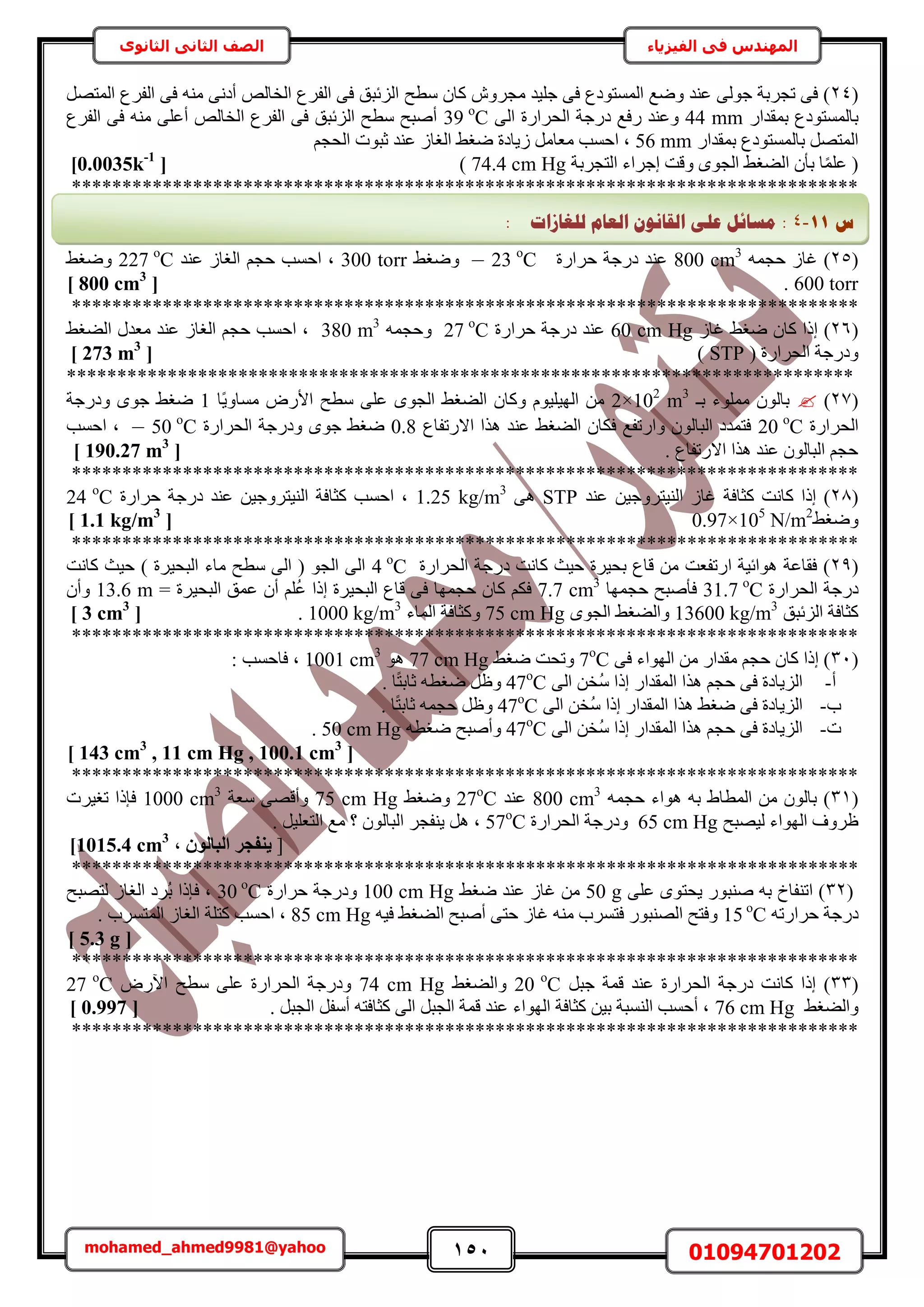 151 01094701202mohamed_ahmed9981@yahoo
‫في‬ ‫المهندس‬‫الفيزياء‬‫الثانوى‬ ‫الثاني‬ ‫الصف‬
(24‫ٓطق‬ ٕ‫ًخ‬ َٕٝ‫ٓـ‬ ‫ؿِ٤ي‬ ٠‫ك‬ ‫حُٔٔظٞىع‬ ‫ٟٝغ‬ ‫ػ٘ي‬ ٠ُٞ‫ؿ‬ ‫طـَرش‬ ٠‫ك‬ )َٜ‫حُٔظ‬ ‫حُلَع‬ ٠‫ك‬ ٚ٘ٓ ٠ٗ‫أى‬ ُٚ‫حُوخ‬ ‫حُلَع‬ ٠‫ك‬ ‫حُِثزن‬
ٍ‫رٔويح‬ ‫رخُٔٔظٞىع‬44 mm٠ُ‫ح‬ ‫حُلَحٍس‬ ‫ىٍؿش‬ ‫ٍكغ‬ ‫ٝػ٘ي‬39 ο
C‫حُلَع‬ ٠‫ك‬ ٚ٘ٓ ٠ِ‫أػ‬ ُٚ‫حُوخ‬ ‫حُلَع‬ ٠‫ك‬ ‫حُِثزن‬ ‫ٓطق‬ ‫أٛزق‬
ٍ‫رٔويح‬ ‫رخُٔٔظٞىع‬ َٜ‫حُٔظ‬56 mmْ‫حُلـ‬ ‫ػزٞص‬ ‫ػ٘ي‬ ُ‫حُـخ‬ ٢‫ٟـ‬ ‫ُ٣خىس‬ َٓ‫ٓؼخ‬ ‫حكٔذ‬ ‫ز‬
‫ٝهض‬ ٟٞ‫حُـ‬ ٢‫حُ٠ـ‬ ٕ‫رؤ‬ ‫خ‬ًِٔ‫ػ‬ (‫حُظـَرش‬ ‫اؿَحء‬74.4 cm Hg)[0.0035k-1
]
******************************************************************************
(25ٚٔ‫كـ‬ ُ‫ؿخ‬ )800 cm3
‫كَحٍس‬ ‫ىٍؿش‬ ‫ػ٘ي‬23 ο
C–٢‫ٟٝـ‬300 torr‫حُـخ‬ ْ‫كـ‬ ‫حكٔذ‬ ‫ز‬‫ػ٘ي‬ ُ227 ο
C٢‫ٟٝـ‬
600 torr.[800 cm3
]
******************************************************************************
(26)٢‫ٟـ‬ ٕ‫ًخ‬ ‫اًح‬ُ‫ؿخ‬60 cm Hg‫كَحٍس‬ ‫ىٍؿش‬ ‫ػ٘ي‬27 ο
Cٚٔ‫ٝكـ‬380 m3
٢‫حُ٠ـ‬ ٍ‫ٓؼي‬ ‫ػ٘ي‬ ُ‫حُـخ‬ ْ‫كـ‬ ‫حكٔذ‬ ‫ز‬
( ‫حُلَحٍس‬ ‫ٝىٍؿش‬STP)[273 m3
]
******************************************************************************
(27)‫رـ‬ ‫ِٓٔٞء‬ ُٕٞ‫رخ‬2×102
m3
‫ًخ‬٣ٝ‫ٓٔخ‬ ٍٝ‫حأل‬ ‫ٓطق‬ ٠ِ‫ػ‬ ٟٞ‫حُـ‬ ٢‫حُ٠ـ‬ ٕ‫ًٝخ‬ ّٞ٤ِ٤ُٜ‫ح‬ ٖٓ1‫ٝىٍؿش‬ ٟٞ‫ؿ‬ ٢‫ٟـ‬
‫حُلَحٍس‬20 ο
C‫حالٍطلخع‬ ‫ٌٛح‬ ‫ػ٘ي‬ ٢‫حُ٠ـ‬ ٕ‫كٌخ‬ ‫ٝحٍطلغ‬ ُٕٞ‫حُزخ‬ ‫كظٔيى‬0.8‫حُلَحٍس‬ ‫ٝىٍؿش‬ ٟٞ‫ؿ‬ ٢‫ٟـ‬50 ο
C–‫حكٔذ‬ ‫ز‬
. ‫حالٍطلخع‬ ‫ٌٛح‬ ‫ػ٘ي‬ ُٕٞ‫حُزخ‬ ْ‫كـ‬[190.27 m3
]
******************************************************************************
(28ُ‫ؿخ‬ ‫ًؼخكش‬ ‫ًخٗض‬ ‫اًح‬ )‫ػ٘ي‬ ٖ٤‫حُ٘٤ظَٝؿ‬STP٠ٛ1.25 kg/m3
‫كَحٍس‬ ‫ىٍؿش‬ ‫ػ٘ي‬ ٖ٤‫حُ٘٤ظَٝؿ‬ ‫ًؼخكش‬ ‫حكٔذ‬ ‫ز‬24 ο
C
٢‫ٟٝـ‬0.97×105
N/m2
[1.1 kg/m3
]
******************************************************************************
(29‫حُلَحٍس‬ ‫ىٍؿش‬ ‫ًخٗض‬ ‫ك٤غ‬ ‫رل٤َس‬ ‫هخع‬ ٖٓ ‫حٍطلؼض‬ ‫ٛٞحث٤ش‬ ‫كوخػش‬ )4 ο
C‫ًخٗض‬ ‫ك٤غ‬ ) ‫حُزل٤َس‬ ‫ٓخء‬ ‫ٓطق‬ ٠ُ‫ح‬ ( ٞ‫حُـ‬ ٠ُ‫ح‬
‫حُلَحٍس‬ ‫ىٍؿش‬31.7 ο
C‫كـٜٔخ‬ ‫كؤٛزق‬7.7 cm3
= ‫حُزل٤َس‬ ‫ػٔن‬ ٕ‫أ‬ ُِْ‫ػ‬ ‫اًح‬ ‫حُزل٤َس‬ ‫هخع‬ ٠‫ك‬ ‫كـٜٔخ‬ ٕ‫ًخ‬ ٌْ‫ك‬13.6 mٕ‫ٝأ‬
‫ًؼخكش‬‫حُِثزن‬13600 kg/m3
ٟٞ‫حُـ‬ ٢‫ٝحُ٠ـ‬75 cm Hg‫حُٔخء‬ ‫ًٝؼخكش‬1000 kg/m3
.[3 cm3
]
******************************************************************************
(31٠‫ك‬ ‫حُٜٞحء‬ ٖٓ ٍ‫ٓويح‬ ْ‫كـ‬ ٕ‫ًخ‬ ‫اًح‬ )7ο
C٢‫ٟـ‬ ‫ٝطلض‬77 cm Hgٞٛ1001 cm3
: ‫كخكٔذ‬ ‫ز‬
‫أ‬-٠ُ‫ح‬ ٖ‫ُو‬ٓ ‫اًح‬ ٍ‫حُٔويح‬ ‫ٌٛح‬ ْ‫كـ‬ ٠‫ك‬ ‫حُِ٣خىس‬47ο
C. ‫خ‬ً‫ظ‬‫ػخر‬ ٚ‫ٟـط‬ َ‫ٝظ‬
‫د‬-٠ُ‫ح‬ ٖ‫ُو‬ٓ ‫اًح‬ ٍ‫حُٔويح‬ ‫ٌٛح‬ ٢‫ٟـ‬ ٠‫ك‬ ‫حُِ٣خىس‬47ο
C. ‫خ‬ً‫ظ‬‫ػخر‬ ٚٔ‫كـ‬ َ‫ٝظ‬
‫ص‬-٠ُ‫ح‬ ٖ‫ُو‬ٓ ‫اًح‬ ٍ‫حُٔويح‬ ‫ٌٛح‬ ْ‫كـ‬ ٠‫ك‬ ‫حُِ٣خىس‬47ο
Cٚ‫ٟـط‬ ‫ٝأٛزق‬50 cm Hg.
[143 cm3
, 11 cm Hg , 100.1 cm3
]
******************************************************************************
(31ٚٔ‫كـ‬ ‫ٛٞحء‬ ٚ‫ر‬ ١‫حُٔطخ‬ ٖٓ ُٕٞ‫رخ‬ )800 cm3
‫ػ٘ي‬27ο
C٢‫ٟٝـ‬75 cm Hg‫ٓؼش‬ ٠ٜ‫ٝأه‬1000 cm3
‫طـ٤َص‬ ‫كبًح‬
ُٜ‫ح‬ ‫ظَٝف‬‫ُ٤ٜزق‬ ‫ٞحء‬65 cm Hg‫حُلَحٍس‬ ‫ٝىٍؿش‬57ο
C. َ٤ِ‫حُظؼ‬ ‫ٓغ‬ ‫؟‬ ُٕٞ‫حُزخ‬ َ‫٣٘لـ‬ َٛ ‫ز‬
[, ُٕٞ‫اُجب‬ ‫٣٘لغش‬1015.4 cm3
]
******************************************************************************
(32٠ِ‫ػ‬ ٟٞ‫٣لظ‬ ٍٞ‫ٛ٘ز‬ ٚ‫ر‬ ‫حط٘لخم‬ )50 g٢‫ٟـ‬ ‫ػ٘ي‬ ُ‫ؿخ‬ ٖٓ100 cm Hg‫كَحٍس‬ ‫ٝىٍؿش‬30 ο
C‫ُظٜزق‬ ُ‫حُـخ‬ ‫َُى‬‫ر‬ ‫كبًح‬ ‫ز‬
ٚ‫كَحٍط‬ ‫ىٍؿش‬15 ο
Cٚ٤‫ك‬ ٢‫حُ٠ـ‬ ‫أٛزق‬ ٠‫كظ‬ ُ‫ؿخ‬ ٚ٘ٓ ‫كظَٔد‬ ٍٞ‫حُٜ٘ز‬ ‫ٝكظق‬85 cm Hg. ‫حُٔظَٔد‬ ُ‫حُـخ‬ ‫ًظِش‬ ‫حكٔذ‬ ‫ز‬
[5.3 g]
******************************************************************************
(33‫حُل‬ ‫ىٍؿش‬ ‫ًخٗض‬ ‫اًح‬ )َ‫ؿز‬ ‫هٔش‬ ‫ػ٘ي‬ ‫َحٍس‬20 ο
C٢‫ٝحُ٠ـ‬74 cm Hgٍٝ٥‫ح‬ ‫ٓطق‬ ٠ِ‫ػ‬ ‫حُلَحٍس‬ ‫ٝىٍؿش‬27 ο
C
٢‫ٝحُ٠ـ‬76 cm Hg. َ‫حُـز‬ َ‫أٓل‬ ٚ‫ًؼخكظ‬ ٠ُ‫ح‬ َ‫حُـز‬ ‫هٔش‬ ‫ػ٘ي‬ ‫حُٜٞحء‬ ‫ًؼخكش‬ ٖ٤‫ر‬ ‫حُ٘ٔزش‬ ‫أكٔذ‬ ‫ز‬[0.997]
******************************************************************************
‫ط‬11-4:‫نهغبصاد‬ ‫انؼبو‬ ٌَٕ‫انمب‬ ٗ‫ػه‬ ‫يغبئم‬:
 