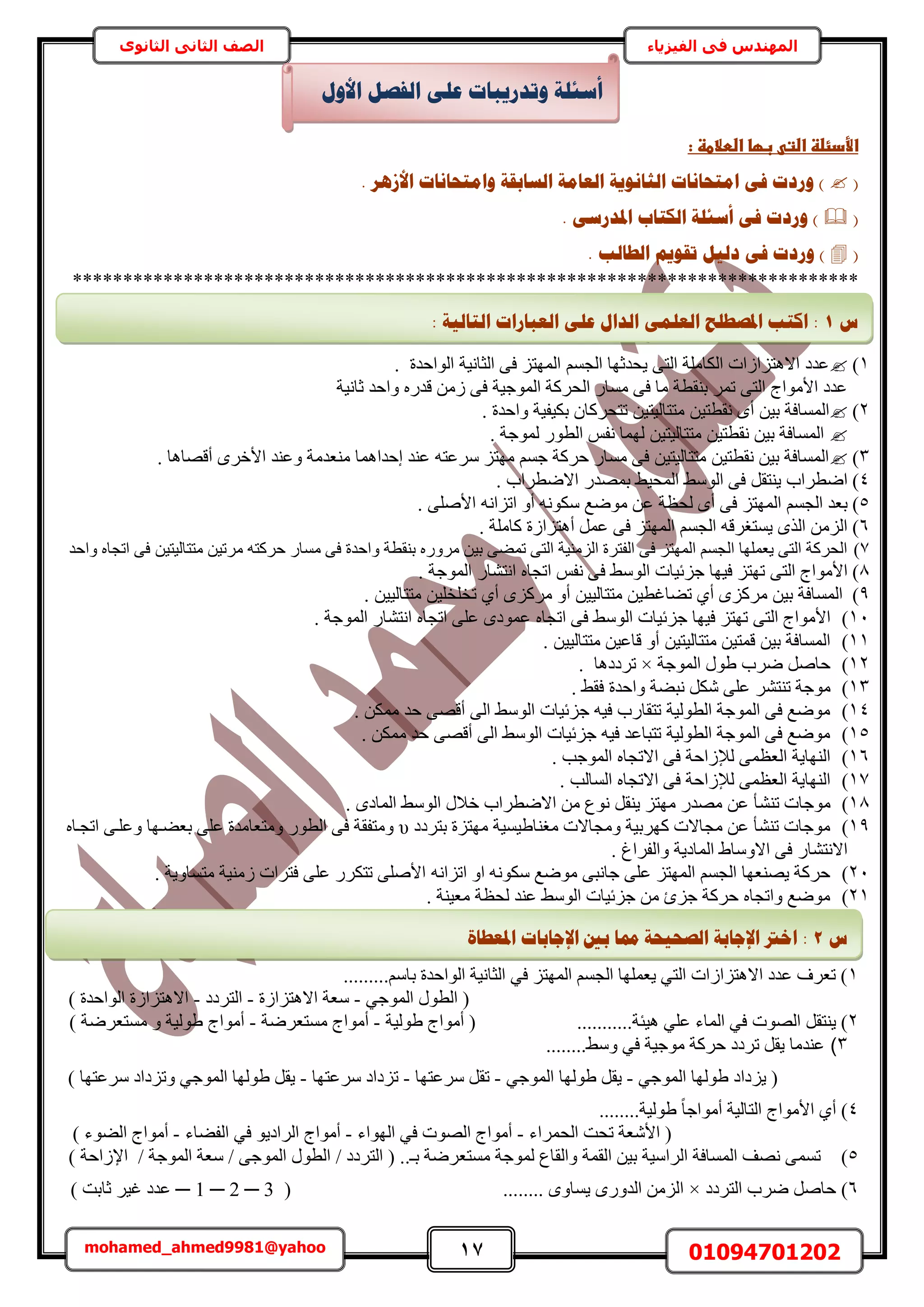 17 01094701202mohamed_ahmed9981@yahoo
‫في‬ ‫المهندس‬‫الفيزياء‬‫الثانوى‬ ‫الثاني‬ ‫الصف‬
‫ػبؼاػاضطالطظػ:ػ‬ ‫األدئضظػاضت‬‫ػ‬
(. ‫األصْش‬ ‫ٔايزؾبَبد‬ ‫انغبثمخ‬ ‫انؼبيخ‬ ‫انضبَٕٚخ‬ ‫ايزؾبَبد‬ ٗ‫ف‬ ‫ٔسدد‬ )
(. ٗ‫ادلذسع‬ ‫انكزبة‬ ‫أعئهخ‬ ٗ‫ف‬ ‫ٔسدد‬ )
(. ‫انـبنت‬ ‫رمٕٚى‬ ‫دنٛم‬ ٗ‫ف‬ ‫ٔسدد‬ )
******************************************************************************
1). ‫حُٞحكيس‬ ‫حُؼخٗ٤ش‬ ٠‫ك‬ ِ‫حُٜٔظ‬ ْٔ‫حُـ‬ ‫٣ليػٜخ‬ ٠‫حُظ‬ ‫حٌُخِٓش‬ ‫حالٛظِحُحص‬ ‫ػيى‬
‫ػخٗ٤ش‬ ‫ٝحكي‬ ٍٙ‫هي‬ ُٖٓ ٠‫ك‬ ‫حُٔٞؿ٤ش‬ ‫حُلًَش‬ ٍ‫ٓٔخ‬ ٠‫ك‬ ‫ٓخ‬ ‫ر٘وطش‬ َٔ‫ط‬ ٠‫حُظ‬ ‫حألٓٞحؽ‬ ‫ػيى‬
2)‫ط‬ ٖ٤‫ٓظظخُ٤ظ‬ ٖ٤‫ٗوطظ‬ ٟ‫أ‬ ٖ٤‫ر‬ ‫حُٔٔخكش‬. ‫ٝحكيس‬ ‫رٌ٤ل٤ش‬ ٕ‫ظلًَخ‬
. ‫ُٔٞؿش‬ ٍٞ‫حُط‬ ْ‫ٗل‬ ‫ُٜٔخ‬ ٖ٤‫ٓظظخُ٤ظ‬ ٖ٤‫ٗوطظ‬ ٖ٤‫ر‬ ‫حُٔٔخكش‬
3)‫أهٜخٛخ‬ َٟ‫حأله‬ ‫ٝػ٘ي‬ ‫ٓ٘ؼيٓش‬ ‫اكيحٛٔخ‬ ‫ػ٘ي‬ ٚ‫َٓػظ‬ ِ‫ٜٓظ‬ ْٔ‫ؿ‬ ‫كًَش‬ ٍ‫ٓٔخ‬ ٠‫ك‬ ٖ٤‫ٓظظخُ٤ظ‬ ٖ٤‫ٗوطظ‬ ٖ٤‫ر‬ ‫حُٔٔخكش‬.
4). ‫حالٟطَحد‬ ٍ‫رٜٔي‬ ٢٤‫حُٔل‬ ٢ُٓٞ‫ح‬ ٠‫ك‬ َ‫٣٘ظو‬ ‫حٟطَحد‬
5)‫ٟٓٞغ‬ ٖ‫ػ‬ ‫ُلظش‬ ٟ‫أ‬ ٠‫ك‬ ِ‫حُٜٔظ‬ ْٔ‫حُـ‬ ‫رؼي‬. ٠ِٛ‫حأل‬ ٚٗ‫حطِح‬ ٝ‫أ‬ ٌٚٗٞٓ
6). ‫ًخِٓش‬ ‫أٛظِحُس‬ َٔ‫ػ‬ ٠‫ك‬ ِ‫حُٜٔظ‬ ْٔ‫حُـ‬ ٚ‫٣ٔظـَه‬ ٌُٟ‫ح‬ ُِٖٓ‫ح‬
7)ٚ‫كًَظ‬ ٍ‫ٓٔخ‬ ٠‫ك‬ ‫ٝحكيس‬ ‫ر٘وطش‬ ٍَٙٝٓ ٖ٤‫ر‬ ٠٠ٔ‫ط‬ ٠‫حُظ‬ ‫حُِٓ٘٤ش‬ ‫حُلظَس‬ ٠‫ك‬ ِ‫حُٜٔظ‬ ْٔ‫حُـ‬ ‫٣ؼِٜٔخ‬ ٠‫حُظ‬ ‫حُلًَش‬‫ٝحكي‬ ٙ‫حطـخ‬ ٠‫ك‬ ٖ٤‫ٓظظخُ٤ظ‬ ٖ٤‫َٓط‬
8)ٙ‫حطـخ‬ ْ‫ٗل‬ ٠‫ك‬ ٢ُٓٞ‫ح‬ ‫ؿِث٤خص‬ ‫ك٤ٜخ‬ ِ‫طٜظ‬ ٠‫حُظ‬ ‫حألٓٞحؽ‬. ‫حُٔٞؿش‬ ٍ‫حٗظ٘خ‬
9)ًَِٟٓ ٖ٤‫ر‬ ‫حُٔٔخكش‬١‫أ‬ٝ‫أ‬ ٖ٤٤ُ‫ٓظظخ‬ ٖ٤‫ط٠خؿط‬١‫أ‬ ًَِٟٓ. ٖ٤٤ُ‫ٓظظخ‬ ٖ٤ِ‫طوِو‬
11)‫ك٤ٜخ‬ ِ‫طٜظ‬ ٠‫حُظ‬ ‫حألٓٞحؽ‬٠‫ك‬ ٢ُٓٞ‫ح‬ ‫ؿِث٤خص‬ٙ‫حطـخ‬ٙ‫حطـخ‬ ٠ِ‫ػ‬ ٟ‫ػٔٞى‬. ‫حُٔٞؿش‬ ٍ‫حٗظ٘خ‬
11). ٖ٤٤ُ‫ٓظظخ‬ ٖ٤‫هخػ‬ ٝ‫أ‬ ٖ٤‫ٓظظخُ٤ظ‬ ٖ٤‫هٔظ‬ ٖ٤‫ر‬ ‫حُٔٔخكش‬
12)‫حُٔٞؿش‬ ٍٞ١ ‫َٟد‬ َٛ‫كخ‬×‫طَىىٛخ‬.
13)٘‫ط٘ظ‬ ‫ٓٞؿش‬. ٢‫كو‬ ‫ٝحكيس‬ ‫ٗز٠ش‬ ٌَٗ ٠ِ‫ػ‬ َ
14). ٌٖٔٓ ‫كي‬ ٠ٜ‫أه‬ ٠ُ‫ح‬ ٢ُٓٞ‫ح‬ ‫ؿِث٤خص‬ ٚ٤‫ك‬ ‫طظوخٍد‬ ‫حُطُٞ٤ش‬ ‫حُٔٞؿش‬ ٠‫ك‬ ‫ٟٓٞغ‬
15). ٌٖٔٓ ‫كي‬ ٠ٜ‫أه‬ ٠ُ‫ح‬ ٢ُٓٞ‫ح‬ ‫ؿِث٤خص‬ ٚ٤‫ك‬ ‫طظزخػي‬ ‫حُطُٞ٤ش‬ ‫حُٔٞؿش‬ ٠‫ك‬ ‫ٟٓٞغ‬
16). ‫حُٔٞؿذ‬ ٙ‫حالطـخ‬ ٠‫ك‬ ‫ُإلُحكش‬ ٠ٔ‫حُؼظ‬ ‫حُٜ٘خ٣ش‬
17). ‫حُٔخُذ‬ ٙ‫حالطـخ‬ ٠‫ك‬ ‫ُإلُحكش‬ ٠ٔ‫حُؼظ‬ ‫حُٜ٘خ٣ش‬
18)٘٘‫ط‬ ‫ٓٞؿخص‬. ٟ‫حُٔخى‬ ٢ُٓٞ‫ح‬ ٍ‫هال‬ ‫حالٟطَحد‬ ٖٓ ‫ٗٞع‬ َ‫٣٘و‬ ِ‫ٜٓظ‬ ٍ‫ٜٓي‬ ٖ‫ػ‬ ‫ؤ‬
19)‫رظَىى‬ ‫ٜٓظِس‬ ‫ٓـ٘خ١٤ٔ٤ش‬ ‫ٝٓـخالص‬ ‫ًَٜر٤ش‬ ‫ٓـخالص‬ ٖ‫ػ‬ ‫ط٘٘ؤ‬ ‫ٓٞؿخص‬υٙ‫حطـاخ‬ ٠‫ٝػِا‬ ‫رؼ٠اٜخ‬ ٠ِ‫ػ‬ ‫ٝٓظؼخٓيس‬ ٍٞ‫حُط‬ ٠‫ك‬ ‫ٝٓظلوش‬
. ‫ٝحُلَحؽ‬ ‫حُٔخى٣ش‬ ١‫حالٝٓخ‬ ٠‫ك‬ ٍ‫حالٗظ٘خ‬
21)ٚٗ‫حطِح‬ ٝ‫ح‬ ٌٚٗٞٓ ‫ٟٓٞغ‬ ٠‫ؿخٗز‬ ٠ِ‫ػ‬ ِ‫حُٜٔظ‬ ْٔ‫حُـ‬ ‫٣ٜ٘ؼٜخ‬ ‫كًَش‬. ‫ٓظٔخٝ٣ش‬ ‫ُٓ٘٤ش‬ ‫كظَحص‬ ٠ِ‫ػ‬ ٌٍَ‫طظ‬ ٠ِٛ‫حأل‬
21). ‫ٓؼ٤٘ش‬ ‫ُلظش‬ ‫ػ٘ي‬ ٢ُٓٞ‫ح‬ ‫ؿِث٤خص‬ ٖٓ ‫ؿِة‬ ‫كًَش‬ ٙ‫ٝحطـخ‬ ‫ٟٓٞغ‬
1.........ْٓ‫رخ‬ ‫حُٞحكيس‬ ‫حُؼخٗ٤ش‬ ٢‫ك‬ ِ‫حُٜٔظ‬ ْٔ‫حُـ‬ ‫٣ؼِٜٔخ‬ ٢‫حُظ‬ ‫حالٛظِحُحص‬ ‫ػيى‬ ‫طؼَف‬ )
(٢‫حُٔٞؿ‬ ٍٞ‫حُط‬-‫حالٛظِحُس‬ ‫ٓؼش‬-‫حُظَىى‬-) ‫حُٞحكيس‬ ‫حالٛظِحُس‬
2...........‫ٛ٤جش‬ ٢ِ‫ػ‬ ‫حُٔخء‬ ٢‫ك‬ ‫حُٜٞص‬ َ‫٣٘ظو‬ )‫١ُٞ٤ش‬ ‫أٓٞحؽ‬ (-‫ٓٔظؼَٟش‬ ‫أٓٞحؽ‬-) ‫ٓٔظؼَٟش‬ ٝ ‫١ُٞ٤ش‬ ‫أٓٞحؽ‬
3)........٢ٓٝ ٢‫ك‬ ‫ٓٞؿ٤ش‬ ‫كًَش‬ ‫طَىى‬ َ‫٣و‬ ‫ػ٘يٓخ‬
‫٣ِىحى‬ (٢‫حُٔٞؿ‬ ‫١ُٜٞخ‬-٢‫حُٔٞؿ‬ ‫١ُٜٞخ‬ َ‫٣و‬-‫َٓػظٜخ‬ َ‫طو‬-‫َٓػظٜخ‬ ‫طِىحى‬-) ‫َٓػظٜخ‬ ‫ٝطِىحى‬ ٢‫حُٔٞؿ‬ ‫١ُٜٞخ‬ َ‫٣و‬
4........‫١ُٞ٤ش‬ ً‫خ‬‫أٓٞحؿ‬ ‫حُظخُ٤ش‬ ‫حألٓٞحؽ‬ ١‫أ‬ )
ٗ‫حأل‬ (‫حُلَٔحء‬ ‫طلض‬ ‫ؼش‬-‫حُٜٞحء‬ ٢‫ك‬ ‫حُٜٞص‬ ‫أٓٞحؽ‬-‫حُل٠خء‬ ٢‫ك‬ ٞ٣‫حَُحى‬ ‫أٓٞحؽ‬-) ‫حُ٠ٞء‬ ‫أٓٞحؽ‬
5)‫حُؤش‬ ٖ٤‫ر‬ ‫حَُحٓ٤ش‬ ‫حُٔٔخكش‬ ‫ٜٗق‬ ٠ٔٔ‫ط‬..‫رـ‬ ‫ٓٔظؼَٟش‬ ‫ُٔٞؿش‬ ‫ٝحُوخع‬‫حُظَىى‬ (/٠‫حُٔٞؿ‬ ٍٞ‫حُط‬/‫حُٔٞؿش‬ ‫ٓؼش‬/) ‫حإلُحكش‬
6)‫حُظَىى‬ ‫َٟد‬ َٛ‫كخ‬×........ ٟٝ‫٣ٔخ‬ ٍٟٝ‫حُي‬ ُِٖٓ‫ح‬(1 ─ 2 ─ 3─) ‫ػخرض‬ َ٤‫ؿ‬ ‫ػيى‬
‫أ‬‫األٔل‬ ‫انفظم‬ ٗ‫ػه‬ ‫ٔرذسٚجبد‬ ‫عئهخ‬
‫ط‬1ًٗ‫انؼه‬ ‫ادلظـهؼ‬ ‫اكزت‬ :: ‫انزبنٛخ‬ ‫انؼجبساد‬ ٗ‫ػه‬ ‫انذال‬
‫ط‬2‫ادلؼـ‬ ‫اإلعبثبد‬ ‫ثني‬ ‫دمب‬ ‫انظؾٛؾخ‬ ‫اإلعبثخ‬ ‫اخرت‬ :‫بح‬
 