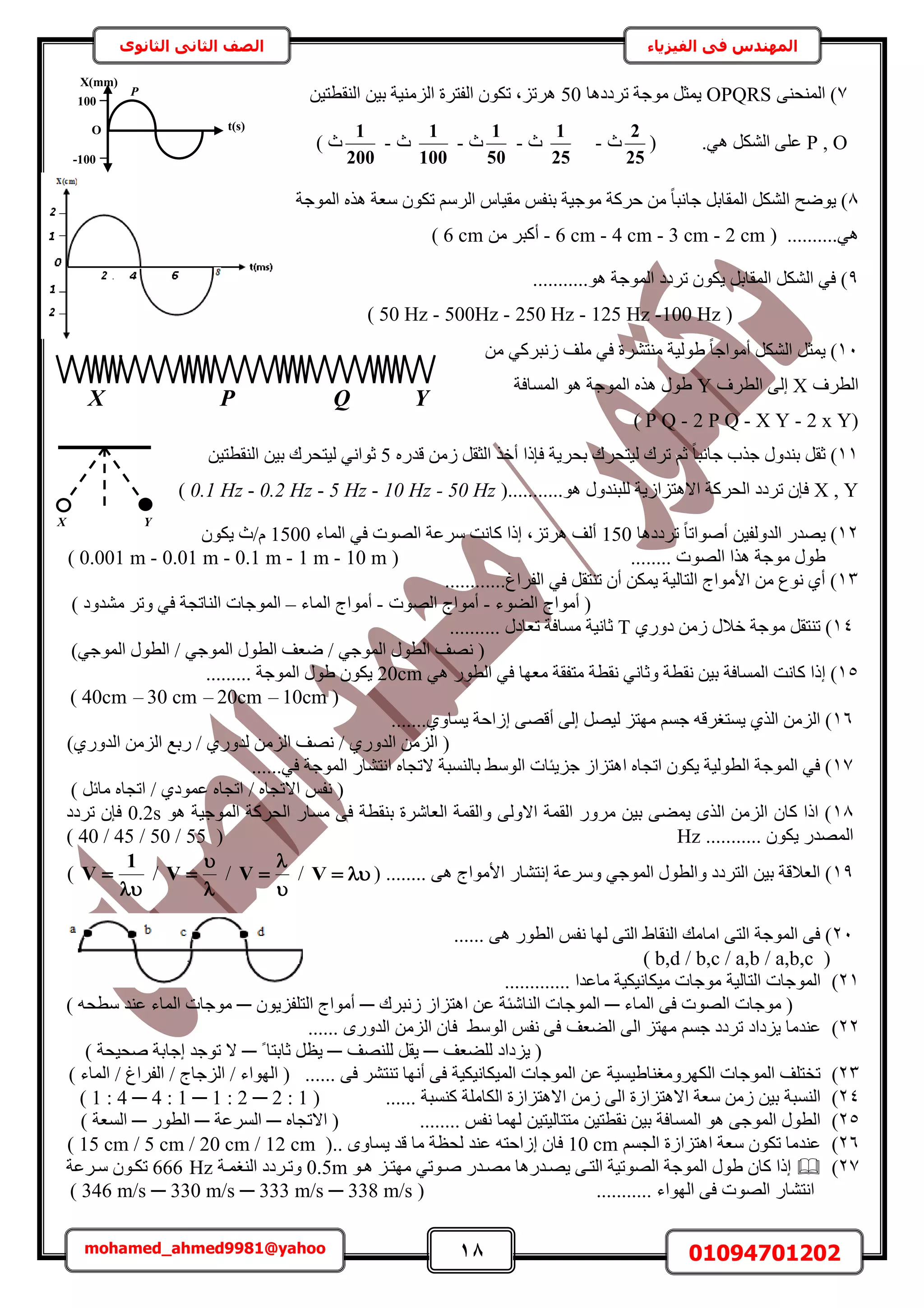 18 01094701202mohamed_ahmed9981@yahoo
‫في‬ ‫المهندس‬‫الفيزياء‬‫الثانوى‬ ‫الثاني‬ ‫الصف‬
7٠٘‫حُٔ٘ل‬ )OPQRS‫طَىىٛخ‬ ‫ٓٞؿش‬ َ‫٣ٔؼ‬50ٖ٤‫حُ٘وطظ‬ ٖ٤‫ر‬ ‫حُِٓ٘٤ش‬ ‫حُلظَس‬ ٌٕٞ‫ط‬ ‫َٛطِز‬
P , O.٢ٛ ٌَُ٘‫ح‬ ٠ِ‫ػ‬(
25
2
‫ع‬-
25
1
‫ع‬-
50
1
‫ع‬-
100
1
‫ع‬-
200
1
) ‫ع‬
8‫حُٔٞؿش‬ ٌٙٛ ‫ٓؼش‬ ٌٕٞ‫ط‬ َُْٓ‫ح‬ ّ‫ٓو٤خ‬ ْ‫ر٘ل‬ ‫ٓٞؿ٤ش‬ ‫كًَش‬ ٖٓ ً‫خ‬‫ؿخٗز‬ َ‫حُٔوخر‬ ٌَُ٘‫ح‬ ‫٣ٟٞق‬ )
( ..........٢ٛ2 cm-3 cm-4 cm-6 cm-ٖٓ َ‫أًز‬6 cm)
9...........ٞٛ ‫حُٔٞؿش‬ ‫طَىى‬ ٌٕٞ٣ َ‫حُٔوخر‬ ٌَُ٘‫ح‬ ٢‫ك‬ )
(100 Hz-125 Hz-250 Hz-500Hz-50 Hz)
11ٖٓ ٢ًَ‫ُٗز‬ ‫ِٓق‬ ٢‫ك‬ ‫ٓ٘ظَ٘س‬ ‫١ُٞ٤ش‬ ً‫خ‬‫أٓٞحؿ‬ ٌَُ٘‫ح‬ َ‫٣ٔؼ‬ )
‫حُطَف‬X‫حُطَف‬ ٠ُ‫ا‬Y‫حُٔٔخكش‬ ٞٛ ‫حُٔٞؿش‬ ٌٙٛ ٍٞ١
(2 x Y-X Y-2 P Q-P Q)
11‫أه‬ ‫كبًح‬ ‫رلَ٣ش‬ ‫ُ٤ظلَى‬ ‫طَى‬ ْ‫ػ‬ ً‫خ‬‫ؿخٗز‬ ‫ؿٌد‬ ٍٝ‫ر٘ي‬ َ‫ػو‬ )ٍٙ‫هي‬ ُٖٓ َ‫حُؼو‬ ٌ5ٖ٤‫حُ٘وطظ‬ ٖ٤‫ر‬ ‫ُ٤ظلَى‬ ٢ٗ‫ػٞح‬
X , Yٞٛ ٍٝ‫ُِز٘ي‬ ‫حالٛظِحُ٣ش‬ ‫حُلًَش‬ ‫طَىى‬ ٕ‫كب‬...........(50 Hz-10 Hz-5 Hz-0.2 Hz-0.1 Hz)
12‫طَىىٛخ‬ ً‫خ‬‫أٛٞحط‬ ٖ٤‫حُيُٝل‬ ٍ‫٣ٜي‬ )150‫حُٔخء‬ ٢‫ك‬ ‫حُٜٞص‬ ‫َٓػش‬ ‫ًخٗض‬ ‫اًح‬ ‫َٛطِز‬ ‫أُق‬1500ٌٕٞ٣ ‫ّ/ع‬
ُٜ‫ح‬ ‫ٌٛح‬ ‫ٓٞؿش‬ ٍٞ١........ ‫ٞص‬(10 m-1 m-0.1 m-0.01 m-0.001 m)
13............‫حُلَحؽ‬ ٢‫ك‬ َ‫ط٘ظو‬ ٕ‫أ‬ ٌٖٔ٣ ‫حُظخُ٤ش‬ ‫حألٓٞحؽ‬ ٖٓ ‫ٗٞع‬ ١‫أ‬ )
‫حُ٠ٞء‬ ‫أٓٞحؽ‬ (-‫حُٜٞص‬ ‫أٓٞحؽ‬-‫ح‬ ‫أٓٞحؽ‬‫ُٔخء‬–) ‫ٓ٘يٝى‬ َ‫ٝط‬ ٢‫ك‬ ‫حُ٘خطـش‬ ‫حُٔٞؿخص‬
14١ٍٝ‫ى‬ ُٖٓ ٍ‫هال‬ ‫ٓٞؿش‬ َ‫ط٘ظو‬ )T.......... ٍ‫طؼخى‬ ‫ٓٔخكش‬ ‫ػخٗ٤ش‬
)٢‫حُٔٞؿ‬ ٍٞ‫حُط‬ / ٢‫حُٔٞؿ‬ ٍٞ‫حُط‬ ‫ٟؼق‬ / ٢‫حُٔٞؿ‬ ٍٞ‫حُط‬ ‫ٜٗق‬ (
15‫ٗو‬ ٖ٤‫ر‬ ‫حُٔٔخكش‬ ‫ًخٗض‬ ‫اًح‬ )٢ٛ ٍٞ‫حُط‬ ٢‫ك‬ ‫ٓؼٜخ‬ ‫ٓظلوش‬ ‫ٗوطش‬ ٢ٗ‫ٝػخ‬ ‫طش‬20cm......... ‫حُٔٞؿش‬ ٍٞ١ ٌٕٞ٣
(10cm–20cm–30 cm–40cm)
16‫اُحكش‬ ٠ٜ‫أه‬ ٠ُ‫ا‬ َٜ٤ُ ِ‫ٜٓظ‬ ْٔ‫ؿ‬ ٚ‫٣ٔظـَه‬ ١ٌُ‫ح‬ ُِٖٓ‫ح‬ ).......١ٝ‫٣ٔخ‬
)١ٍٝ‫حُي‬ ُِٖٓ‫ح‬ ‫ٍرغ‬ / ١ٍٝ‫ُي‬ ُِٖٓ‫ح‬ ‫ٜٗق‬ / ١ٍٝ‫حُي‬ ُِٖٓ‫ح‬ (
17......٢‫ك‬ ‫حُٔٞؿش‬ ٍ‫حٗظ٘خ‬ ٙ‫الطـخ‬ ‫رخُ٘ٔزش‬ ٢ُٓٞ‫ح‬ ‫ؿِ٣جخص‬ ُ‫حٛظِح‬ ٙ‫حطـخ‬ ٌٕٞ٣ ‫حُطُٞ٤ش‬ ‫حُٔٞؿش‬ ٢‫ك‬ )
) َ‫ٓخث‬ ٙ‫حطـخ‬ / ١‫ػٔٞى‬ ٙ‫حطـخ‬ / ٙ‫حالطـخ‬ ْ‫ٗل‬ (
18ٞٛ ‫حُٔٞؿ٤ش‬ ‫حُلًَش‬ ٍ‫ٓٔخ‬ ٠‫ك‬ ‫ر٘وطش‬ ‫حُؼخَٗس‬ ‫ٝحُؤش‬ ٠ُٝ‫حال‬ ‫حُؤش‬ ٍَٝٓ ٖ٤‫ر‬ ٠٠ٔ٣ ٌُٟ‫ح‬ ُِٖٓ‫ح‬ ٕ‫ًخ‬ ‫حًح‬ )0.2s‫طَىى‬ ٕ‫كب‬
....... ٌٕٞ٣ ٍ‫حُٜٔي‬....Hz(40 / 45 / 50 / 55)
19٠ٛ ‫حألٓٞحؽ‬ ٍ‫اٗظ٘خ‬ ‫َٝٓػش‬ ٢‫حُٔٞؿ‬ ٍٞ‫ٝحُط‬ ‫حُظَىى‬ ٖ٤‫ر‬ ‫حُؼالهش‬ )........(V/


V/


V/


1
V)
21...... ٠ٛ ٍٞ‫حُط‬ ْ‫ٗل‬ ‫ُٜخ‬ ٠‫حُظ‬ ١‫حُ٘وخ‬ ‫حٓخٓي‬ ٠‫حُظ‬ ‫حُٔٞؿش‬ ٠‫ك‬ )
(b,d / b,c / a,b / a,b,c)
21)‫ٓخ‬ ‫ٓ٤ٌخٗ٤ٌ٤ش‬ ‫ٓٞؿخص‬ ‫حُظخُ٤ش‬ ‫حُٔٞؿخص‬............. ‫ػيح‬
‫حُٔخء‬ ٠‫ك‬ ‫حُٜٞص‬ ‫ٓٞؿخص‬ (─‫ُٗزَى‬ ُ‫حٛظِح‬ ٖ‫ػ‬ ‫حُ٘خٗجش‬ ‫حُٔٞؿخص‬─ٕٞ٣ِ‫حُظِل‬ ‫أٓٞحؽ‬─) ٚ‫ٓطل‬ ‫ػ٘ي‬ ‫حُٔخء‬ ‫ٓٞؿخص‬
22)‫حُ٠ؼق‬ ٠ُ‫ح‬ ِ‫ٜٓظ‬ ْٔ‫ؿ‬ ‫طَىى‬ ‫٣ِىحى‬ ‫ػ٘يٓخ‬٢ُٓٞ‫ح‬ ْ‫ٗل‬ ٠‫ك‬...... ٍٟٝ‫حُي‬ ُِٖٓ‫ح‬ ٕ‫كخ‬
‫ُِ٠ؼق‬ ‫٣ِىحى‬ (─‫ُِٜ٘ق‬ َ‫٣و‬─ً ‫ػخرظخ‬ َ‫٣ظ‬─) ‫ٛل٤لش‬ ‫اؿخرش‬ ‫طٞؿي‬ ‫ال‬
23)...... ٠‫ك‬ َ٘‫ط٘ظ‬ ‫أٜٗخ‬ ٠‫ك‬ ‫حُٔ٤ٌخٗ٤ٌ٤ش‬ ‫حُٔٞؿخص‬ ٖ‫ػ‬ ‫حٌَُٜٝٓـ٘خ١٤ٔ٤ش‬ ‫حُٔٞؿخص‬ ‫طوظِق‬(‫حُٜٞحء‬/‫حُِؿخؽ‬/‫حُلَحؽ‬/) ‫حُٔخء‬
24)...... ‫ً٘ٔزش‬ ‫حٌُخِٓش‬ ‫حالٛظِحُس‬ ُٖٓ ٠ُ‫ح‬ ‫حالٛظِحُس‬ ‫ٓؼش‬ ُٖٓ ٖ٤‫ر‬ ‫حُ٘ٔزش‬(( 1 : 4 ─ 4 : 1 ─ 1 : 2 ─ 2 : 1
25)........ ْ‫ٗل‬ ‫ُٜٔخ‬ ٖ٤‫ٓظظخُ٤ظ‬ ٖ٤‫ٗوطظ‬ ٖ٤‫ر‬ ‫حُٔٔخكش‬ ٞٛ ٠‫حُٔٞؿ‬ ٍٞ‫حُط‬ٙ‫حالطـخ‬ (─‫حَُٔػش‬─ٍٞ‫حُط‬─) ‫حُٔؼش‬
26)ْٔ‫حُـ‬ ‫حٛظِحُس‬ ‫ٓؼش‬ ٌٕٞ‫ط‬ ‫ػ٘يٓخ‬10 cmٚ‫اُحكظ‬ ٕ‫كخ‬.. ٟٝ‫٣ٔخ‬ ‫هي‬ ‫ٓخ‬ ‫ُلظش‬ ‫ػ٘ي‬(15 cm / 5 cm / 20 cm / 12 cm)
27)ٞ‫ٛا‬ ِ‫ٜٓظا‬ ٢‫ٛاٞط‬ ٍ‫ٜٓاي‬ ‫٣ٜايٍٛخ‬ ٠‫حُظا‬ ‫حُٜٞط٤ش‬ ‫حُٔٞؿش‬ ٍٞ١ ٕ‫ًخ‬ ‫اًح‬0.5m‫حُ٘ـٔاش‬ ‫ٝطاَىى‬666 Hz‫ٓاَػش‬ ٕٞ‫طٌا‬
........... ‫حُٜٞحء‬ ٠‫ك‬ ‫حُٜٞص‬ ٍ‫حٗظ٘خ‬( 346 m/s ─ 330 m/s ─ 333 m/s ─ 338 m/s )
O
P
100
-100
X(mm)
t(s)
X P Q Y
X Y
 