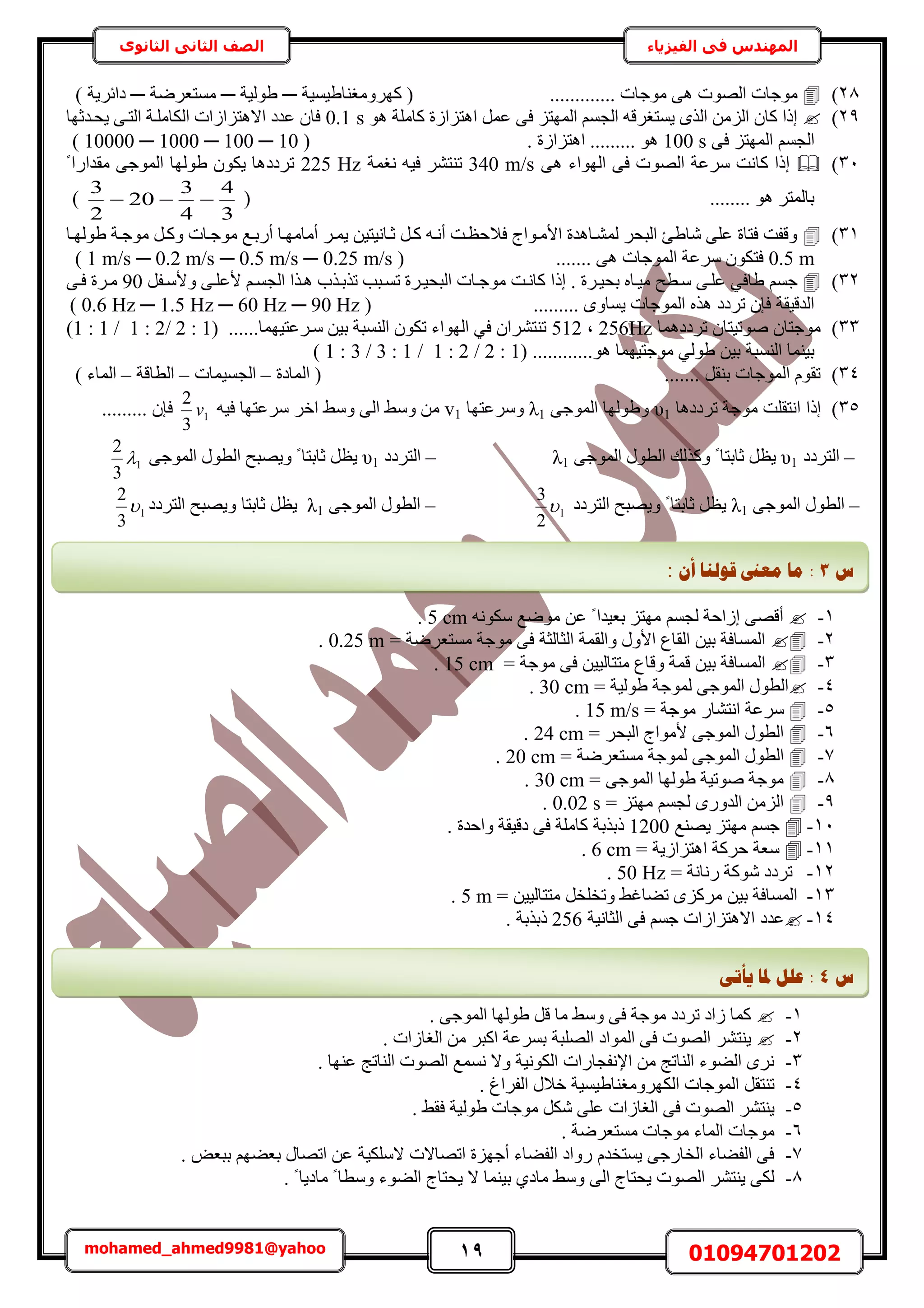 19 01094701202mohamed_ahmed9981@yahoo
‫في‬ ‫المهندس‬‫الفيزياء‬‫الثانوى‬ ‫الثاني‬ ‫الصف‬
28)............. ‫ٓٞؿخص‬ ٠ٛ ‫حُٜٞص‬ ‫ٓٞؿخص‬‫ًَٜٝٓـ٘خ١٤ٔ٤ش‬ (─‫١ُٞ٤ش‬─‫ٓٔظؼَٟش‬─) ‫ىحثَ٣ش‬
29)ٞٛ ‫ًخِٓش‬ ‫حٛظِحُس‬ َٔ‫ػ‬ ٠‫ك‬ ِ‫حُٜٔظ‬ ْٔ‫حُـ‬ ٚ‫٣ٔظـَه‬ ٌُٟ‫ح‬ ُِٖٓ‫ح‬ ٕ‫ًخ‬ ‫اًح‬0.1 s‫٣لايػٜخ‬ ٠‫حُظا‬ ‫حٌُخِٓاش‬ ‫حالٛظِحُحص‬ ‫ػيى‬ ٕ‫كخ‬
٠‫ك‬ ِ‫حُٜٔظ‬ ْٔ‫حُـ‬100 s. ‫حٛظِحُس‬ ......... ٞٛ( 10000 ─ 1000 ─ 100 ─ 10 )
31)٠ٛ ‫حُٜٞحء‬ ٠‫ك‬ ‫حُٜٞص‬ ‫َٓػش‬ ‫ًخٗض‬ ‫اًح‬340 m/s‫ٗـٔش‬ ٚ٤‫ك‬ َ٘‫ط٘ظ‬225 Hzً ‫ٓويحٍح‬ ٠‫حُٔٞؿ‬ ‫١ُٜٞخ‬ ٌٕٞ٣ ‫طَىىٛخ‬
........ ٞٛ َ‫رخُٔظ‬(
3
4
4
3
20
2
3
)
31)‫١ُٜٞاخ‬ ‫ٓٞؿاش‬ َ‫ًٝا‬ ‫ٓٞؿاخص‬ ‫أٍراغ‬ ‫أٓخٜٓاخ‬ َ‫٣ٔا‬ ٖ٤‫ػاخٗ٤ظ‬ َ‫ًا‬ ٚ‫أٗا‬ ‫كالكظاض‬ ‫حألٓاٞحؽ‬ ‫ُٔ٘اخٛيس‬ َ‫حُزل‬ ‫ٗخ١ت‬ ٠ِ‫ػ‬ ‫كظخس‬ ‫ٝهلض‬
0.5 m‫كظ‬....... ٠ٛ ‫حُٔٞؿخص‬ ‫َٓػش‬ ٌٕٞ( 1 m/s ─ 0.2 m/s ─ 0.5 m/s ─ 0.25 m/s )
32)ً‫ا‬ . ‫رل٤اَس‬ ٙ‫ٓ٤اخ‬ ‫ٓاطق‬ ٠‫ػِا‬ ٢‫١خك‬ ْٔ‫ؿ‬‫حُزل٤اَس‬ ‫ٓٞؿاخص‬ ‫ًخٗاض‬ ‫ح‬‫ط‬َ‫ٝألٓال‬ ٠‫ألػِا‬ ْ‫حُـٔا‬ ‫ٛاٌح‬ ‫طٌراٌد‬ ‫ٔازذ‬90٠‫كا‬ ‫ٓاَس‬
......... ٟٝ‫٣ٔخ‬ ‫حُٔٞؿخص‬ ٌٙٛ ‫طَىى‬ ٕ‫كب‬ ‫حُيه٤وش‬( 0.6 Hz ─ 1.5 Hz ─ 60 Hz ─ 90 Hz )
33)‫طَىىٛٔخ‬ ٕ‫ٛٞط٤ظخ‬ ٕ‫ٓٞؿظخ‬256Hz‫ز‬512..‫ٓاَػظ٤ٜٔخ‬ ٖ٤‫ر‬ ‫حُ٘ٔزش‬ ٌٕٞ‫ط‬ ‫حُٜٞحء‬ ٢‫ك‬ ٕ‫ط٘ظَ٘ح‬( ....1:2/2:1/1:1)
( ............ٞٛ ‫ٓٞؿظ٤ٜٔخ‬ ٢ُٞ١ ٖ٤‫ر‬ ‫حُ٘ٔزش‬ ‫ر٤٘ٔخ‬1:2/2:1/1:3/3:1)
34)‫حُٔخىس‬ ( ....... َ‫ر٘و‬ ‫حُٔٞؿخص‬ ّٞ‫طو‬–‫حُـٔ٤ٔخص‬–‫حُطخهش‬–) ‫حُٔخء‬
35)ٞٓ ‫حٗظوِض‬ ‫اًح‬‫طَىىٛخ‬ ‫ؿش‬υ1٠‫حُٔٞؿ‬ ‫ٝ١ُٜٞخ‬λ1‫َٝٓػظٜخ‬v1ٚ٤‫ك‬ ‫َٓػظٜخ‬ َ‫حه‬ ٢ٓٝ ٠ُ‫ح‬ ٢ٓٝ ٖٓ1
3
2
v......... ٕ‫كب‬
–‫حُظَىى‬υ1٠‫حُٔٞؿ‬ ٍٞ‫حُط‬ ‫ًٌُٝي‬ ً ‫ػخرظخ‬ َ‫٣ظ‬λ1–‫حُظَىى‬υ1٠‫حُٔٞؿ‬ ٍٞ‫حُط‬ ‫ٝ٣ٜزق‬ ً ‫ػخرظخ‬ َ‫٣ظ‬1
3
2

–ُٔ‫ح‬ ٍٞ‫حُط‬٠‫ٞؿ‬λ1‫حُظَىى‬ ‫ٝ٣ٜزق‬ ً ‫ػخرظخ‬ َ‫٣ظ‬1
2
3
–٠‫حُٔٞؿ‬ ٍٞ‫حُط‬λ1‫حُظَىى‬ ‫ٝ٣ٜزق‬ ‫ػخرظخ‬ َ‫٣ظ‬1
3
2

1-ِ‫ٜٓظ‬ ْٔ‫ُـ‬ ‫اُحكش‬ ٠ٜ‫أه‬‫ػ‬ ً ‫رؼ٤يح‬ٌٚٗٞٓ ‫ٟٓٞغ‬ ٖ5 cm.
2-= ‫ٓٔظؼَٟش‬ ‫ٓٞؿش‬ ٠‫ك‬ ‫حُؼخُؼش‬ ‫ٝحُؤش‬ ٍٝ‫حأل‬ ‫حُوخع‬ ٖ٤‫ر‬ ‫حُٔٔخكش‬0.25 m.
3-= ‫ٓٞؿش‬ ٠‫ك‬ ٖ٤٤ُ‫ٓظظخ‬ ‫ٝهخع‬ ‫هٔش‬ ٖ٤‫ر‬ ‫حُٔٔخكش‬15 cm.
4-= ‫١ُٞ٤ش‬ ‫ُٔٞؿش‬ ٠‫حُٔٞؿ‬ ٍٞ‫حُط‬30 cm.
5-‫َٓػش‬ٍ‫حٗظ٘خ‬= ‫ٓٞؿش‬15 m/s.
6-= َ‫حُزل‬ ‫ألٓٞحؽ‬ ٠‫حُٔٞؿ‬ ٍٞ‫حُط‬24 cm.
7-ُ‫ح‬ ٍٞ‫حُط‬= ‫ٓٔظؼَٟش‬ ‫ُٔٞؿش‬ ٠‫ٔٞؿ‬20 cm.
8-= ٠‫حُٔٞؿ‬ ‫١ُٜٞخ‬ ‫ٛٞط٤ش‬ ‫ٓٞؿش‬30 cm.
9-= ِ‫ٜٓظ‬ ْٔ‫ُـ‬ ٍٟٝ‫حُي‬ ُِٖٓ‫ح‬0.02 s.
11-‫٣ٜ٘غ‬ ِ‫ٜٓظ‬ ْٔ‫ؿ‬1200. ‫ٝحكيس‬ ‫ىه٤وش‬ ٠‫ك‬ ‫ًخِٓش‬ ‫ًرٌرش‬
11-= ‫حٛظِحُ٣ش‬ ‫كًَش‬ ‫ٓؼش‬6 cm.
12-‫ٍٗخٗش‬ ‫ًٗٞش‬ ‫طَىى‬=50 Hz.
13-= ٖ٤٤ُ‫ٓظظخ‬ َ‫ٝطوِو‬ ٢‫ط٠خؿ‬ ًَِٟٓ ٖ٤‫ر‬ ‫حُٔٔخكش‬5 m.
14-‫حُؼخٗ٤ش‬ ٠‫ك‬ ْٔ‫ؿ‬ ‫حالٛظِحُحص‬ ‫ػيى‬256. ‫ًرٌرش‬
1-. ٠‫حُٔٞؿ‬ ‫١ُٜٞخ‬ َ‫ه‬ ‫ٓخ‬ ٢ٓٝ ٠‫ك‬ ‫ٓٞؿش‬ ‫طَىى‬ ‫ُحى‬ ‫ًٔخ‬
2-. ‫حُـخُحص‬ ٖٓ َ‫حًز‬ ‫رَٔػش‬ ‫حُِٜزش‬ ‫حُٔٞحى‬ ٠‫ك‬ ‫حُٜٞص‬ َ٘‫٣٘ظ‬
3-. ‫ػٜ٘خ‬ ‫حُ٘خطؾ‬ ‫حُٜٞص‬ ‫ٗٔٔغ‬ ‫ٝال‬ ‫حٌُٞٗ٤ش‬ ‫حإلٗلـخٍحص‬ ٖٓ ‫حُ٘خطؾ‬ ‫حُ٠ٞء‬ َٟٗ
4-‫ح‬ ٍ‫هال‬ ‫حٌَُٜٝٓـ٘خ١٤ٔ٤ش‬ ‫حُٔٞؿخص‬ َ‫ط٘ظو‬. ‫ُلَحؽ‬
5-. ٢‫كو‬ ‫١ُٞ٤ش‬ ‫ٓٞؿخص‬ ٌَٗ ٠ِ‫ػ‬ ‫حُـخُحص‬ ٠‫ك‬ ‫حُٜٞص‬ َ٘‫٣٘ظ‬
6-. ‫ٓٔظؼَٟش‬ ‫ٓٞؿخص‬ ‫حُٔخء‬ ‫ٓٞؿخص‬
7-. ٞ‫رزؼ‬ ْٜ٠‫رؼ‬ ٍ‫حطٜخ‬ ٖ‫ػ‬ ‫الٌِٓ٤ش‬ ‫حطٜخالص‬ ‫أؿِٜس‬ ‫حُل٠خء‬ ‫ٍٝحى‬ ّ‫٣ٔظوي‬ ٠‫حُوخٍؿ‬ ‫حُل٠خء‬ ٠‫ك‬
8-. ً ‫ٓخى٣خ‬ ً ‫ٝٓطخ‬ ‫حُ٠ٞء‬ ‫٣لظخؽ‬ ‫ال‬ ‫ر٤٘ٔخ‬ ١‫ٓخى‬ ٢ٓٝ ٠ُ‫ح‬ ‫٣لظخؽ‬ ‫حُٜٞص‬ َ٘‫٣٘ظ‬ ٠ٌُ
‫ط‬3:ٌ‫أ‬ ‫لٕنُب‬ ‫يؼىن‬ ‫يب‬:
‫ط‬4‫ٚأ‬ ‫دلب‬ ‫ػهم‬ :ٗ‫ر‬
 