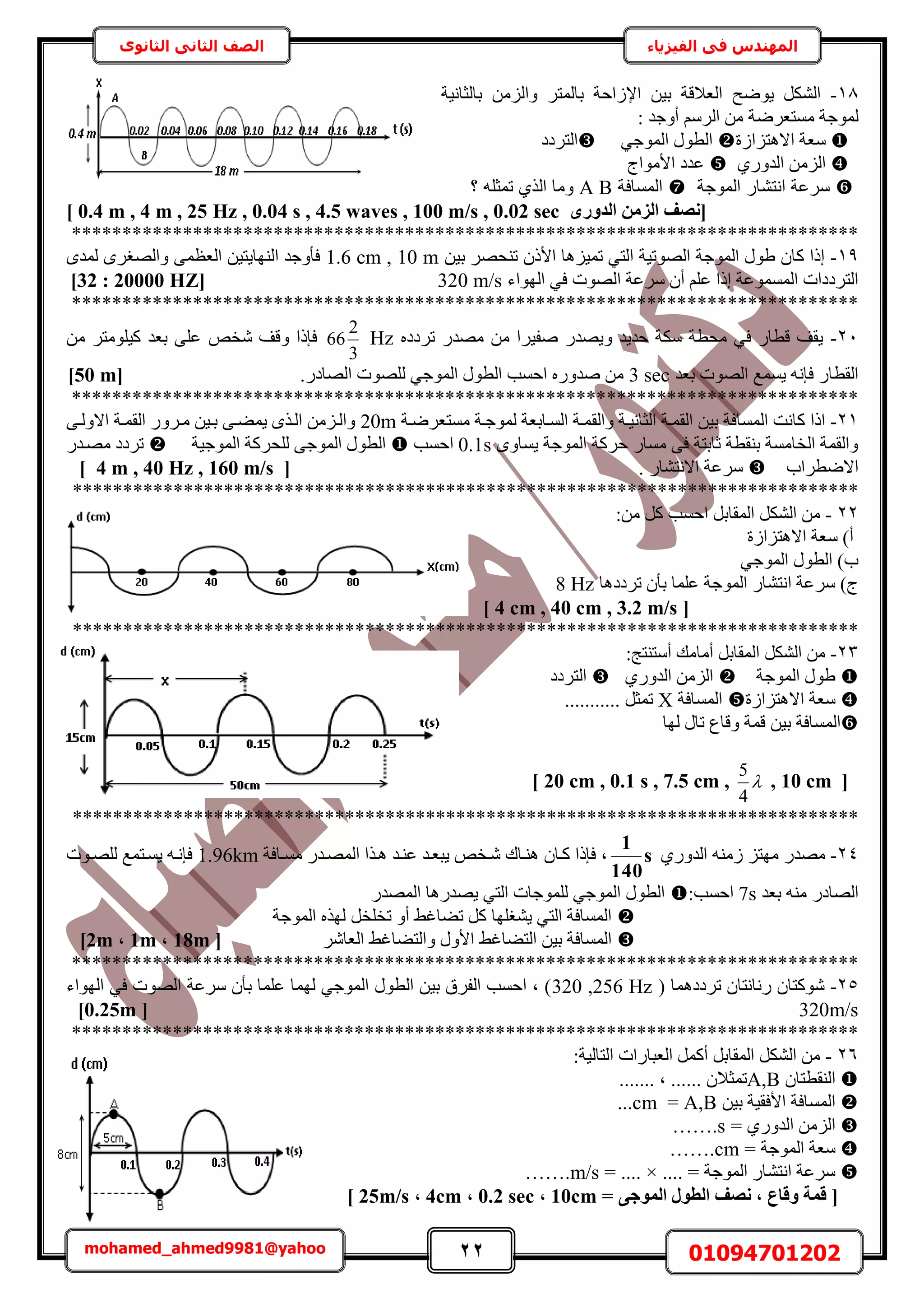 22 01094701202mohamed_ahmed9981@yahoo
‫في‬ ‫المهندس‬‫الفيزياء‬‫الثانوى‬ ‫الثاني‬ ‫الصف‬
18-ٟٞ٣ ٌَُ٘‫ح‬َ‫رخُٔظ‬ ‫حإلُحكش‬ ٖ٤‫ر‬ ‫حُؼالهش‬ ‫ق‬‫رخُؼخٗ٤ش‬ ُِٖٓ‫ٝح‬
‫ٓٔظؼَٟش‬ ‫ُٔٞؿش‬: ‫أٝؿي‬ َُْٓ‫ح‬ ٖٓ
‫حالٛظِحُس‬ ‫ٓؼش‬٢‫حُٔٞؿ‬ ٍٞ‫حُط‬‫حُظَىى‬
١ٍٝ‫حُي‬ ُِٖٓ‫ح‬‫حألٓٞحؽ‬ ‫ػيى‬
‫الموجة‬ ‫انتشار‬ ‫سرعة‬‫المسافة‬A B‫؟‬ ‫تمملا‬ ‫اله‬ ‫وما‬
ٟ‫اُذٝس‬ ٖٓ‫اُض‬ ‫[ٗصق‬0.4 m , 4 m , 25 Hz , 0.04 s , 4.5 waves , 100 m/s , 0.02 sec]
******************************************************************************
19-ٖ٤‫ر‬ َٜ‫ط٘ل‬ ًٕ‫حأل‬ ‫طٔ٤ِٛخ‬ ٢‫حُظ‬ ‫حُٜٞط٤ش‬ ‫حُٔٞؿش‬ ٍٞ١ ٕ‫ًخ‬ ‫اًح‬1.6 cm , 10 mٟ‫ُٔي‬ َٟ‫ٝحُٜـ‬ ٠ٔ‫حُؼظ‬ ٖ٤‫حُٜ٘خ٣ظ‬ ‫كؤٝؿي‬
‫حُٜٞص‬ ‫َٓػش‬ ٕ‫أ‬ ِْ‫ػ‬ ‫اًح‬ ‫حُٔٔٔٞػش‬ ‫حُظَىىحص‬‫حُٜٞحء‬ ٢‫ك‬320 m/s[32 : 20000 HZ]
******************************************************************************
21-ٙ‫طَىى‬ ٍ‫ٜٓي‬ ٖٓ ‫ٛل٤َح‬ ٍ‫ٝ٣ٜي‬ ‫كي٣ي‬ ‫ٌٓش‬ ‫ٓلطش‬ ٢‫ك‬ ٍ‫هطخ‬ ‫٣وق‬Hz
3
2
66ٚ‫ٗو‬ ‫ٝهق‬ ‫كبًح‬ٖٓ َ‫ً٤ِٞٓظ‬ ‫رؼي‬ ٠ِ‫ػ‬
‫رؼي‬ ‫حُٜٞص‬ ‫٣ٔٔغ‬ ٚٗ‫كب‬ ٍ‫حُوطخ‬3 sec.ٍ‫حُٜخى‬ ‫ُِٜٞص‬ ٢‫حُٔٞؿ‬ ٍٞ‫حُط‬ ‫حكٔذ‬ ٍٙٝ‫ٛي‬ ٖٓ[50 m]
******************************************************************************
21-‫ٝحُو‬ ‫حُؼخٗ٤اش‬ ‫حُؤاش‬ ٖ٤‫ر‬ ‫حُٔٔخكش‬ ‫ًخٗض‬ ‫حًح‬‫ٓٔظؼَٟاش‬ ‫ُٔٞؿاش‬ ‫حُٔاخرؼش‬ ‫ٔاش‬20m٠‫حالُٝا‬ ‫حُؤاش‬ ٍَٝ‫ٓا‬ ٖ٤‫را‬ ٠‫٣ٔ٠ا‬ ٌٟ‫حُا‬ ِٖٓ‫ٝحُا‬
ٟٝ‫٣ٔخ‬ ‫حُٔٞؿش‬ ‫كًَش‬ ٍ‫ٓٔخ‬ ٠‫ك‬ ‫ػخرظش‬ ‫ر٘وطش‬ ‫حُوخٓٔش‬ ‫ٝحُؤش‬0.1s‫حكٔذ‬ُ‫ح‬ٞ‫ط‬‫حُٔٞؿ٤ش‬ ‫ُِلًَش‬ ٠‫حُٔٞؿ‬ ٍٍ‫ٜٓاي‬ ‫طَىى‬
‫حالٟطَحد‬ٍ‫حالٗظ٘خ‬ ‫َٓػش‬.[4 m , 40 Hz , 160 m/s]
******************************************************************************
22-:ٖٓ ًَ ‫حكٔذ‬ َ‫حُٔوخر‬ ٌَُ٘‫ح‬ ٖٓ
‫حالٛظِحُس‬ ‫ٓؼش‬ )‫أ‬
٢‫حُٔٞؿ‬ ٍٞ‫حُط‬ )‫د‬
‫طَىىٛخ‬ ٕ‫رؤ‬ ‫ػِٔخ‬ ‫حُٔٞؿش‬ ٍ‫حٗظ٘خ‬ ‫َٓػش‬ )‫ؽ‬8 Hz
[4 cm , 40 cm , 3.2 m/s]
******************************************************************************
23-:‫أٓظ٘ظؾ‬ ‫أٓخٓي‬ َ‫حُٔوخر‬ ٌَُ٘‫ح‬ ٖٓ
‫حُٔٞؿش‬ ٍٞ١١ٍٝ‫حُي‬ ُِٖٓ‫ح‬‫حُظَىى‬
‫حالٛظِحُس‬ ‫ٓؼش‬‫حُٔٔخكش‬X........... َ‫طٔؼ‬
ٔ‫ه‬ ٖ٤‫ر‬ ‫حُٔٔخكش‬‫ُٜخ‬ ٍ‫طخ‬ ‫ٝهخع‬ ‫ش‬
[20 cm , 0.1 s , 7.5 cm , 
4
5
, 10 cm]
******************************************************************************
24-١ٍٝ‫حُي‬ ُٚ٘ٓ ِ‫ٜٓظ‬ ٍ‫ٜٓي‬s
140
1
‫ٓٔاخكش‬ ٍ‫حُٜٔاي‬ ‫ٛاٌح‬ ‫ػ٘اي‬ ‫٣زؼاي‬ ٚ‫ٗاو‬ ‫ٛ٘اخى‬ ٕ‫ًاخ‬ ‫كبًح‬ ‫ز‬1.96km‫ُِٜاٞص‬ ‫٣ٔاظٔغ‬ ٚ‫كبٗا‬
‫رؼي‬ ٚ٘ٓ ٍ‫حُٜخى‬7s:‫حكٔذ‬ٍ‫حُٜٔي‬ ‫٣ٜيٍٛخ‬ ٢‫حُظ‬ ‫ُِٔٞؿخص‬ ٢‫حُٔٞؿ‬ ٍٞ‫حُط‬
‫حُٔٞؿش‬ ٌُٜٙ َ‫طوِو‬ ٝ‫أ‬ ٢‫ط٠خؿ‬ ًَ ‫٣٘ـِٜخ‬ ٢‫حُظ‬ ‫حُٔٔخكش‬
َٗ‫حُؼخ‬ ٢‫ٝحُظ٠خؿ‬ ٍٝ‫حأل‬ ٢‫حُظ٠خؿ‬ ٖ٤‫ر‬ ‫حُٔٔخكش‬[18m,1m,2m]
******************************************************************************
25-( ‫طَىىٛٔخ‬ ٕ‫ٍٗخٗظخ‬ ٕ‫ًٗٞظخ‬320 ,256 Hz‫حُٜٞحء‬ ٢‫ك‬ ‫حُٜٞص‬ ‫َٓػش‬ ٕ‫رؤ‬ ‫ػِٔخ‬ ‫ُٜٔخ‬ ٢‫حُٔٞؿ‬ ٍٞ‫حُط‬ ٖ٤‫ر‬ ‫حُلَم‬ ‫حكٔذ‬ ‫ز‬ )
320m/s[0.25m]
******************************************************************************
26-:‫حُظخُ٤ش‬ ‫حُؼزخٍحص‬ ًَٔ‫أ‬ َ‫حُٔوخر‬ ٌَُ٘‫ح‬ ٖٓ
ٕ‫حُ٘وطظخ‬A,B....... ‫ز‬ ...... ٕ‫طٔؼال‬
ٖ٤‫ر‬ ‫حألكو٤ش‬ ‫حُٔٔخكش‬A,B=cm...
= ١ٍٝ‫حُي‬ ُِٖٓ‫ح‬…….s
= ‫حُٔٞؿش‬ ‫ٓؼش‬…….cm
.... = ‫حُٔٞؿش‬ ٍ‫حٗظ٘خ‬ ‫َٓػش‬= .... ×…….m/s
[= ٠‫أُٞع‬ ٍٞ‫اُط‬ ‫ٗصق‬ , ‫ٝهبع‬ ‫هٔخ‬10cm,0.2 sec,4cm,25m/s]
 