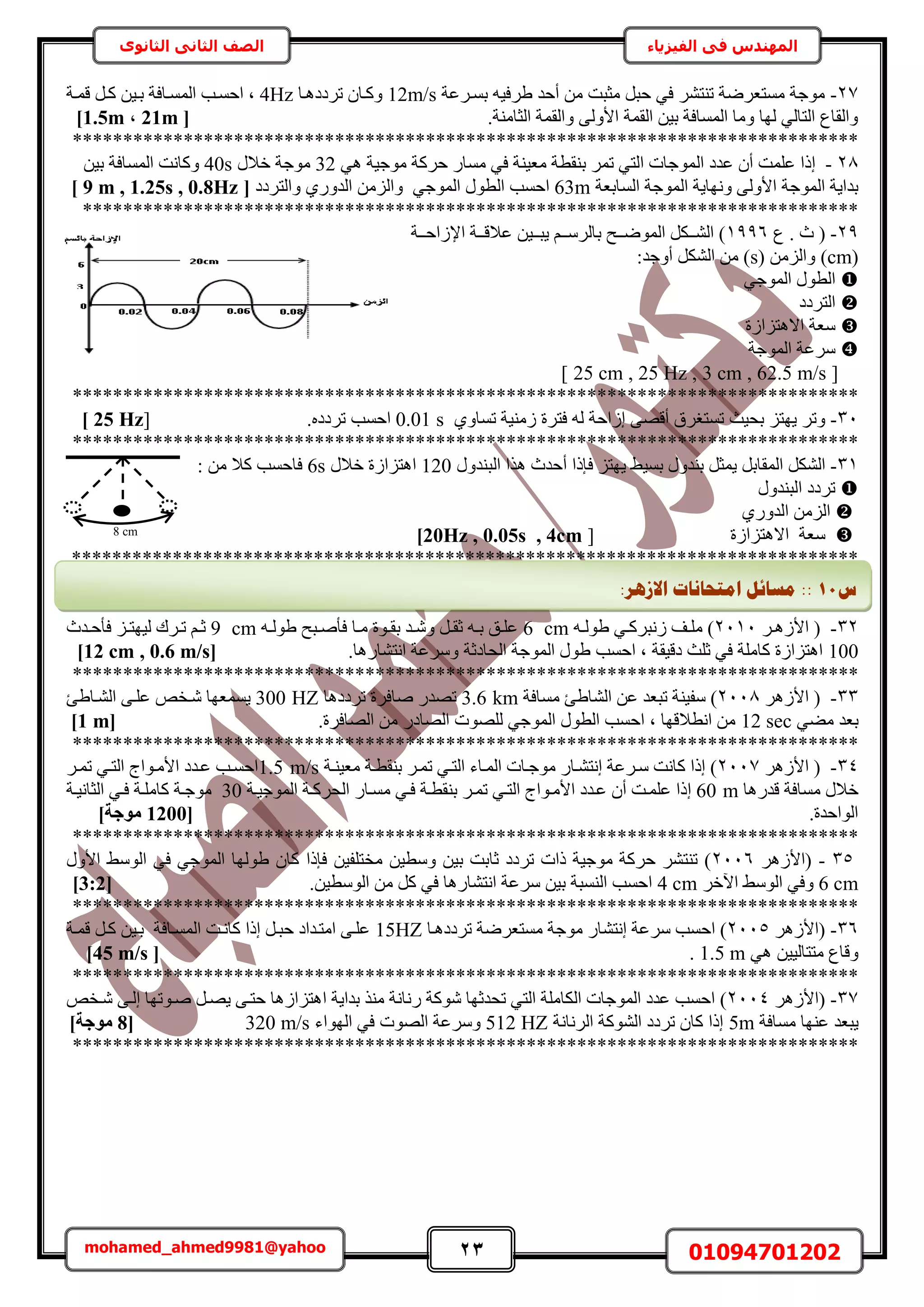 23 01094701202mohamed_ahmed9981@yahoo
‫في‬ ‫المهندس‬‫الفيزياء‬‫الثانوى‬ ‫الثاني‬ ‫الصف‬
27-‫رٔاَػش‬ ٚ٤‫١َك‬ ‫أكي‬ ٖٓ ‫ٓؼزض‬ َ‫كز‬ ٢‫ك‬ َ٘‫ط٘ظ‬ ‫ٓٔظؼَٟش‬ ‫ٓٞؿش‬12m/s‫طَىىٛاخ‬ ٕ‫ًٝاخ‬4Hzُٔ‫ح‬ ‫حكٔاذ‬ ‫ز‬‫هٔاش‬ َ‫ًا‬ ٖ٤‫را‬ ‫ٔاخكش‬
.‫حُؼخٓ٘ش‬ ‫ٝحُؤش‬ ٠ُٝ‫حأل‬ ‫حُؤش‬ ٖ٤‫ر‬ ‫حُٔٔخكش‬ ‫ٝٓخ‬ ‫ُٜخ‬ ٢ُ‫حُظخ‬ ‫ٝحُوخع‬[21m,1.5m]
******************************************************************************
28-ُ‫ح‬ ‫ػيى‬ ٕ‫أ‬ ‫ػِٔض‬ ‫اًح‬٢ٛ ‫ٓٞؿ٤ش‬ ‫كًَش‬ ٍ‫ٓٔخ‬ ٢‫ك‬ ‫ٓؼ٤٘ش‬ ‫ر٘وطش‬ َٔ‫ط‬ ٢‫حُظ‬ ‫ٔٞؿخص‬32ٍ‫هال‬ ‫ٓٞؿش‬40sٖ٤‫ر‬ ‫حُٔٔخكش‬ ‫ًٝخٗض‬
‫حُٔخرؼش‬ ‫حُٔٞؿش‬ ‫ٜٝٗخ٣ش‬ ٠ُٝ‫حأل‬ ‫حُٔٞؿش‬ ‫ريح٣ش‬63m٢‫حُٔٞؿ‬ ٍٞ‫حُط‬ ‫حكٔذ‬ٝ١ٍٝ‫حُي‬ ُِٖٓ‫ح‬ٝ‫حُظَىى‬[9 m , 1.25s , 0.8Hz]
*****************************************************************************
29-‫ع‬ . ‫ع‬ (1996‫ااش‬‫ا‬‫حإلُحك‬ ‫ااش‬‫ا‬‫ػاله‬ ٖ٤‫اا‬‫ا‬‫٣ز‬ ْ‫اا‬‫ا‬َُٓ‫رخ‬ ‫ااق‬‫ا‬ُٟٞٔ‫ح‬ ٌَ‫اا‬‫ا‬ُ٘‫ح‬ )
(cm( ُِٖٓ‫ٝح‬ )s:‫أٝؿي‬ ٌَُ٘‫ح‬ ٖٓ )
٢‫حُٔٞؿ‬ ٍٞ‫حُط‬
‫حُظَىى‬
‫حالٛظِحُس‬ ‫ٓؼش‬
‫حُٔٞؿش‬ ‫َٓػش‬
[25 cm , 25 Hz , 3 cm , 62.5 m/s]
******************************************************************************
31-١ٝ‫طٔخ‬ ‫ُٓ٘٤ش‬ ‫كظَس‬ ُٚ ‫اُحكش‬ ٠ٜ‫أه‬ ‫طٔظـَم‬ ‫رل٤غ‬ ِ‫٣ٜظ‬ َ‫ٝط‬0.01 s.ٙ‫طَىى‬ ‫حكٔذ‬[25 Hz]
******************************************************************************
31-ٍٝ‫ر٘ي‬ َ‫٣ٔؼ‬ َ‫حُٔوخر‬ ٌَُ٘‫ح‬٢٤ٔ‫ر‬٣ٍٝ‫حُز٘ي‬ ‫ٌٛح‬ ‫أكيع‬ ‫كبًح‬ ِ‫ٜظ‬120ٍ‫هال‬ ‫حٛظِحُس‬6s: ٖٓ ‫ًال‬ ‫كخكٔذ‬
ٍٝ‫حُز٘ي‬ ‫طَىى‬
١ٍٝ‫حُي‬ ُِٖٓ‫ح‬
‫حالٛظِحُس‬ ‫ٓؼش‬[20Hz , 0.05s , 4cm]
******************************************************************************
32-ُ‫حأل‬ (َ‫ا‬‫ا‬ٛ2111ٚ‫ا‬‫ا‬ُٞ١ ٢‫ا‬‫ا‬ًَ‫ُٗز‬ ‫اق‬‫ا‬ِٓ )6 cmٚ‫ا‬‫ا‬ُٞ١ ‫ازق‬‫ا‬ٛ‫كؤ‬ ‫اخ‬‫ا‬ٓ ‫اٞس‬‫ا‬‫رو‬ ‫اي‬‫ا‬ٗٝ َ‫ا‬‫ا‬‫ػو‬ ٚ‫ا‬‫ا‬‫ر‬ ‫ان‬‫ا‬ِ‫ػ‬9 cm‫ايع‬‫ا‬‫كؤك‬ ِ‫ا‬‫ا‬‫ُ٤ٜظ‬ ‫اَى‬‫ا‬‫ط‬ ْ‫ا‬‫ا‬‫ػ‬
100.‫حٗظ٘خٍٛخ‬ ‫َٝٓػش‬ ‫حُلخىػش‬ ‫حُٔٞؿش‬ ٍٞ١ ‫حكٔذ‬ ‫ز‬ ‫ىه٤وش‬ ‫ػِغ‬ ٢‫ك‬ ‫ًخِٓش‬ ‫حٛظِحُس‬[12 cm , 0.6 m/s]
******************************************************************************
33-َُٛ‫حأل‬ (2118‫ٓٔخكش‬ ‫حُ٘خ١ت‬ ٖ‫ػ‬ ‫طزؼي‬ ‫ٓل٤٘ش‬ )3.6 km‫طَىىٛخ‬ ‫ٛخكَس‬ ٍ‫طٜي‬300 HZ‫حُ٘اخ١ت‬ ٠‫ػِا‬ ٚ‫ٗاو‬ ‫٣ٔٔؼٜخ‬
٢٠ٓ ‫رؼي‬12 sec.‫حُٜخكَس‬ ٖٓ ٍ‫حُٜخى‬ ‫ُِٜٞص‬ ٢‫حُٔٞؿ‬ ٍٞ‫حُط‬ ‫حكٔذ‬ ‫ز‬ ‫حٗطالهٜخ‬ ٖٓ[1 m]
******************************************************************************
34-َُٛ‫حأل‬ (2117‫ٓؼ٤٘اش‬ ‫ر٘وطاش‬ َ‫طٔا‬ ٢‫حُظا‬ ‫حُٔاخء‬ ‫ٓٞؿاخص‬ ٍ‫اٗظ٘اخ‬ ‫ٓاَػش‬ ‫ًخٗض‬ ‫اًح‬ )1.5 m/sَ‫طٔا‬ ٢‫حُظا‬ ‫حألٓاٞحؽ‬ ‫ػايى‬ ‫حكٔاذ‬
‫هيٍٛخ‬ ‫ٓٔخكش‬ ٍ‫هال‬60 m‫ا‬ٓ ٢‫كا‬ ‫ر٘وطاش‬ َ‫طٔا‬ ٢‫حُظا‬ ‫حألٓاٞحؽ‬ ‫ػايى‬ ٕ‫أ‬ ‫ػِٔاض‬ ‫ًح‬‫حُٔٞؿ٤اش‬ ‫حُلًَاش‬ ٍ‫ٔاخ‬30‫حُؼخٗ٤اش‬ ٢‫كا‬ ‫ًخِٓاش‬ ‫ٓٞؿاش‬
.‫حُٞحكيس‬[1200]‫ٓٞعخ‬
******************************************************************************
35-َُٛ‫(حأل‬2116ٍٝ‫حأل‬ ٢ُٓٞ‫ح‬ ٢‫ك‬ ٢‫حُٔٞؿ‬ ‫١ُٜٞخ‬ ٕ‫ًخ‬ ‫كبًح‬ ٖ٤‫ٓوظِل‬ ٖ٤‫ٝٓط‬ ٖ٤‫ر‬ ‫ػخرض‬ ‫طَىى‬ ‫ًحص‬ ‫ٓٞؿ٤ش‬ ‫كًَش‬ َ٘‫ط٘ظ‬ )
6 cmَ‫ح٥ه‬ ٢ُٓٞ‫ح‬ ٢‫ٝك‬4 cm.ٖ٤‫حُٞٓط‬ ٖٓ ًَ ٢‫ك‬ ‫حٗظ٘خٍٛخ‬ ‫َٓػش‬ ٖ٤‫ر‬ ‫حُ٘ٔزش‬ ‫حكٔذ‬[3:2]
******************************************************************************
36-َُٛ‫(حأل‬2115‫طَىىٛاخ‬ ‫ٓٔظؼَٟش‬ ‫ٓٞؿش‬ ٍ‫اٗظ٘خ‬ ‫َٓػش‬ ‫حكٔذ‬ )15HZ‫هٔاش‬ َ‫ًا‬ ٖ٤‫را‬ ‫حُٔٔاخكش‬ ‫ًخٗاض‬ ‫اًح‬ َ‫كزا‬ ‫حٓظايحى‬ ٠‫ػِا‬
٢ٛ ٖ٤٤ُ‫ٓظظخ‬ ‫ٝهخع‬1.5 m.[45 m/s]
******************************************************************************
37-َُٛ‫(حأل‬2114‫ح‬ ‫ريح٣ش‬ ٌ٘ٓ ‫ٍٗخٗش‬ ‫ًٗٞش‬ ‫طليػٜخ‬ ٢‫حُظ‬ ‫حٌُخِٓش‬ ‫حُٔٞؿخص‬ ‫ػيى‬ ‫حكٔذ‬ )ٚ‫ٗاو‬ ٠‫اُا‬ ‫ٛاٞطٜخ‬ َ‫٣ٜا‬ ٠‫كظا‬ ‫ٛظِحُٛخ‬
‫ٓٔخكش‬ ‫ػٜ٘خ‬ ‫٣زؼي‬5m‫حَُٗخٗش‬ ‫حًُ٘ٞش‬ ‫طَىى‬ ٕ‫ًخ‬ ‫اًح‬512 HZ‫حُٜٞحء‬ ٢‫ك‬ ‫حُٜٞص‬ ‫َٝٓػش‬320 m/s[8]‫ٓٞعخ‬
******************************************************************************
‫ط‬11::‫االصْش‬ ‫ايزؾبَبد‬ ‫يغبئم‬:
8 cm
 