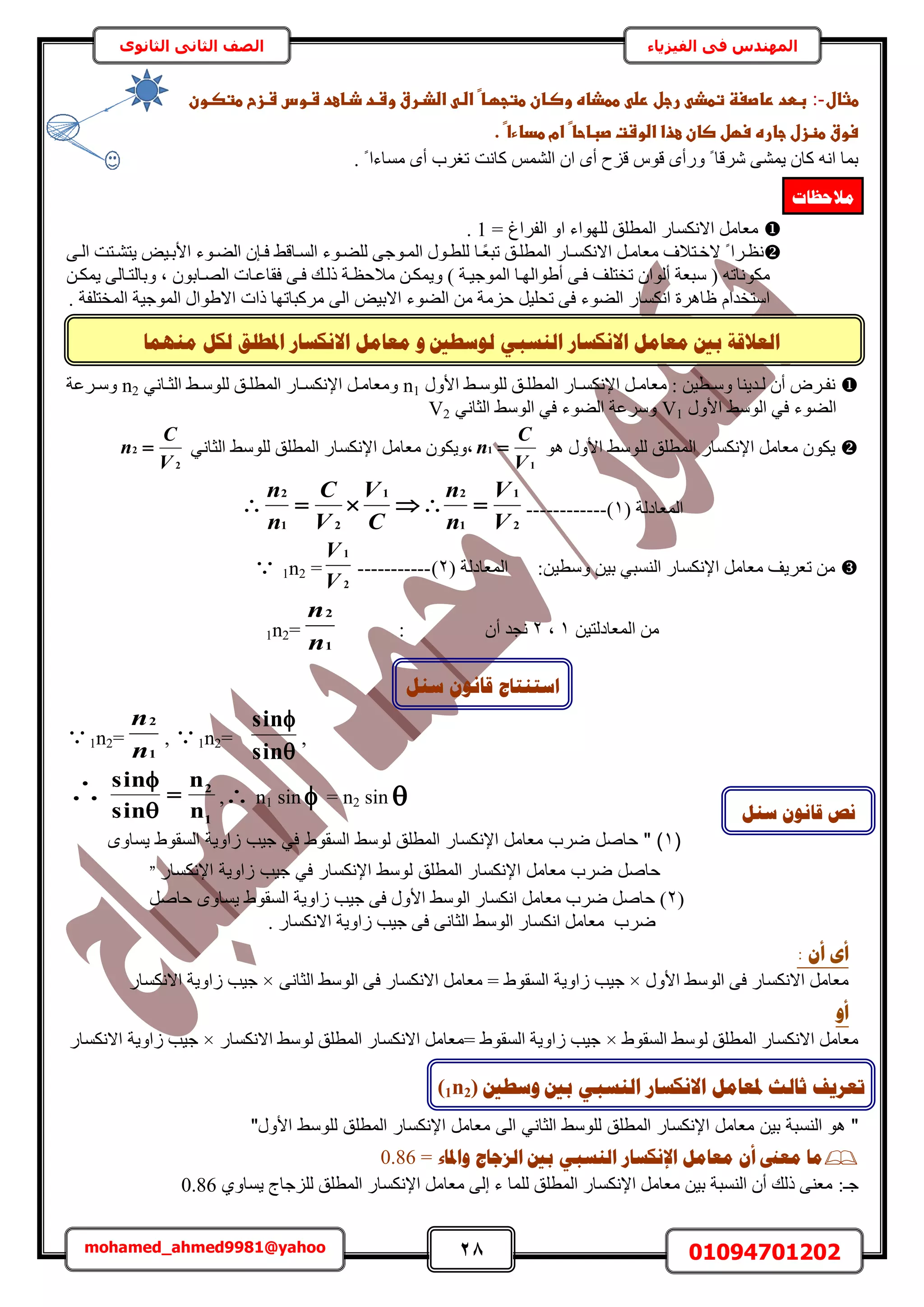 28 01094701202mohamed_ahmed9981@yahoo
‫في‬ ‫المهندس‬‫الفيزياء‬‫الثانوى‬ ‫الثاني‬ ‫الصف‬
ٙ‫انُغج‬ ‫االَكغبس‬ ‫يؼبيم‬ ‫ثني‬ ‫انؼاللخ‬‫ن‬ٔ ‫ٕعـني‬‫االَكغبس‬ ‫يؼبيم‬‫ادل‬‫يًُٓب‬ ‫نكم‬ ‫ـهك‬
‫طثال‬:-‫ػ‬‫ػ‬‫ػ‬‫ػ‬‫ػ‬‫ػ‬‫ػ‬‫ػ‬‫ػ‬‫ػ‬‫ػاضذارقػوشادػذااعدػشاوسػشازحػطتصاون‬ ‫اػاضا‬‫ػ‬‫ػططذاهػوصاانػطتجؼاا‬ ‫ػرجلػرض‬ ‫بطدػراصغظػتطذ‬
‫اػ.ػ‬‫ػ‬‫اػامػطداءا‬‫ػ‬‫سوقػطظزلػجارهػسؼلػصانػعذاػاضوشتػصباحا‬‫ػ‬
‫ًخٗض‬ ُْٔ٘‫ح‬ ٕ‫ح‬ ٟ‫أ‬ ‫هِف‬ ّٞ‫ه‬ ٟ‫ٍٝأ‬ ً ‫َٗهخ‬ ٠٘ٔ٣ ٕ‫ًخ‬ ٚٗ‫ح‬ ‫رٔخ‬. ً ‫ٓٔخءح‬ ٟ‫أ‬ ‫طـَد‬
= ‫حُلَحؽ‬ ٝ‫ح‬ ‫ُِٜٞحء‬ ‫حُٔطِن‬ ٍ‫حالٌٗٔخ‬ َٓ‫ٓؼخ‬1.
‫ًا‬‫ؼ‬‫طز‬ ‫حُٔطِان‬ ٍ‫اخ‬‫ا‬ٌٔٗ‫حال‬ َ‫ٓؼخٓا‬ ‫الهاظالف‬ ً ‫ٗظاَح‬‫خ‬٠‫ا‬‫ا‬ُ‫ح‬ ‫٣ظ٘اظض‬ ٞ٤‫حألرا‬ ‫اٞء‬‫ا‬٠ُ‫ح‬ ٕ‫كاب‬ ٢‫حُٔاخه‬ ‫ُِ٠اٞء‬ ٠‫اٞؿ‬‫ا‬ُٔ‫ح‬ ٍٞ‫ُِطا‬
ُ‫ٝرخ‬ ‫ز‬ ٕٞ‫حُٜاخر‬ ‫كوخػاخص‬ ٠‫كا‬ ‫ًُاي‬ ‫ٓالكظاش‬ ٖ‫ٝ٣ٌٔا‬ ) ‫حُٔٞؿ٤اش‬ ‫أ١ٞحُٜاخ‬ ٠‫كا‬ ‫طوظِق‬ ٕ‫أُٞح‬ ‫ٓزؼش‬ ( ٚ‫ٌٓٞٗخط‬ٖ‫٣ٌٔا‬ ٠ُ‫ظاخ‬
. ‫حُٔوظِلش‬ ‫حُٔٞؿ٤ش‬ ٍ‫حال١ٞح‬ ‫ًحص‬ ‫ًَٓزخطٜخ‬ ٠ُ‫ح‬ ٞ٤‫حالر‬ ‫حُ٠ٞء‬ ٖٓ ‫كِٓش‬ َ٤ِ‫طل‬ ٠‫ك‬ ‫حُ٠ٞء‬ ٍ‫حٌٗٔخ‬ ‫ظخَٛس‬ ّ‫حٓظويح‬
ٍٝ‫حأل‬ ٢‫ا‬‫ا‬ُِٓٞ ‫ان‬‫ا‬ِ‫حُٔط‬ ٍ‫اخ‬‫ا‬ٌٔٗ‫حإل‬ َ‫ا‬‫ا‬ٓ‫ٓؼخ‬ : ٖ٤‫اط‬‫ا‬ٓٝ ‫اي٣٘خ‬‫ا‬ُ ٕ‫أ‬ َٝ‫ا‬‫ا‬‫ٗل‬n1٢ٗ‫اخ‬‫ا‬‫حُؼ‬ ٢‫ا‬‫ا‬ُِٓٞ ‫ان‬‫ا‬ِ‫حُٔط‬ ٍ‫اخ‬‫ا‬ٌٔٗ‫حإل‬ َ‫ا‬‫ا‬ٓ‫ٝٓؼخ‬n2‫اَػش‬‫ا‬ٓٝ
ٍٝ‫حأل‬ ٢ُٓٞ‫ح‬ ٢‫ك‬ ‫حُ٠ٞء‬V1‫حُ٠ٞء‬ ‫َٝٓػش‬٢ٗ‫حُؼخ‬ ٢ُٓٞ‫ح‬ ٢‫ك‬V2
ٞٛ ٍٝ‫حأل‬ ٢ُِٓٞ ‫حُٔطِن‬ ٍ‫حإلٌٗٔخ‬ َٓ‫ٓؼخ‬ ٌٕٞ٣
1
1
V
C
n ٢ٗ‫حُؼخ‬ ٢ُِٓٞ ‫حُٔطِن‬ ٍ‫حإلٌٗٔخ‬ َٓ‫ٓؼخ‬ ٌٕٞ٣ٝ‫ز‬
2
2
V
C
n 
2
1
1
21
21
2
V
V
n
n
C
V
V
C
n
n
 ------------ ( ‫حُٔؼخىُش‬1)
:ٖ٤‫ٝٓط‬ ٖ٤‫ر‬ ٢‫حُ٘ٔز‬ ٍ‫حإلٌٗٔخ‬ َٓ‫ٓؼخ‬ ‫طؼَ٣ق‬ ٖٓ‫حُٔؼخىُش‬(2)-----------
2
1
V
V
1n2 =
ٖ٤‫حُٔؼخىُظ‬ ٖٓ1‫ز‬2ٕ‫أ‬ ‫ٗـي‬:
1
2
n
n
1n2=
1n2=
1
2
n
n
, 1n2=


sin
sin
,

1
2
n
n
sin
sin



, n1 sin  = n2 sin 
(1‫يساوى‬ ‫السقوط‬ ‫اوية‬ ‫جيب‬ ‫في‬ ‫السقوط‬ ‫لوسط‬ ‫المطلق‬ ‫اإلنكسار‬ ‫معامل‬ ‫ضرب‬ ‫حاصل‬ " )
‫ل‬ ‫المطلق‬ ‫اإلنكسار‬ ‫معامل‬ ‫ضرب‬ ‫حاصل‬‫اإلنكسار‬ ‫اوية‬ ‫جيب‬ ‫في‬ ‫اإلنكسار‬ ‫وسط‬"
(2َٛ‫كخ‬ ٟٝ‫٣ٔخ‬ ١ٞ‫حُٔو‬ ‫ُحٝ٣ش‬ ‫ؿ٤ذ‬ ٠‫ك‬ ٍٝ‫حأل‬ ٢ُٓٞ‫ح‬ ٍ‫حٌٗٔخ‬ َٓ‫ٓؼخ‬ ‫َٟد‬ َٛ‫كخ‬ )
. ٍ‫حالٌٗٔخ‬ ‫ُحٝ٣ش‬ ‫ؿ٤ذ‬ ٠‫ك‬ ٠ٗ‫حُؼخ‬ ٢ُٓٞ‫ح‬ ٍ‫حٌٗٔخ‬ َٓ‫ٓؼخ‬ ‫َٟد‬
: ٌ‫أ‬ ٖ‫أ‬
ٍٝ‫حأل‬ ٢ُٓٞ‫ح‬ ٠‫ك‬ ٍ‫حالٌٗٔخ‬ َٓ‫ٓؼخ‬×‫ُحٝ٣ش‬ ‫ؿ٤ذ‬٠ٗ‫حُؼخ‬ ٢ُٓٞ‫ح‬ ٠‫ك‬ ٍ‫حالٌٗٔخ‬ َٓ‫ٓؼخ‬ = ١ٞ‫حُٔو‬×ٍ‫حالٌٗٔخ‬ ‫ُحٝ٣ش‬ ‫ؿ٤ذ‬
ٔ‫أ‬
١ٞ‫حُٔو‬ ٢ُٓٞ ‫حُٔطِن‬ ٍ‫حالٌٗٔخ‬ َٓ‫ٓؼخ‬×ٍ‫حالٌٗٔخ‬ ٢ُٓٞ ‫حُٔطِن‬ ٍ‫حالٌٗٔخ‬ َٓ‫=ٓؼخ‬ ١ٞ‫حُٔو‬ ‫ُحٝ٣ش‬ ‫ؿ٤ذ‬×‫ُحٝ٣ش‬ ‫ؿ٤ذ‬ٍ‫حالٌٗٔخ‬
‫معام‬ ‫ي‬ ‫ة‬ ‫النس‬ ‫هو‬ "‫ال‬ ‫الماني‬ ‫للوسط‬ ‫المطلق‬ ‫اإلنكسار‬ ‫ل‬‫المطل‬ ‫اإلنكسار‬ ‫معامل‬"‫الول‬ ‫للوسط‬ ‫ق‬
‫ٔادلبء‬ ‫انضعبط‬ ‫ثني‬ ٙ‫انُغج‬ ‫اإلَكغبس‬ ‫يؼبيم‬ ٌ‫أ‬ ‫يؼىن‬ ‫يب‬=0.86
‫ؿـ‬:١ٝ‫٣ٔخ‬ ‫ُِِؿخؽ‬ ‫حُٔطِن‬ ٍ‫حإلٌٗٔخ‬ َٓ‫ٓؼخ‬ ٠ُ‫ا‬ ‫ء‬ ‫ُِٔخ‬ ‫حُٔطِن‬ ٍ‫حإلٌٗٔخ‬ َٓ‫ٓؼخ‬ ٖ٤‫ر‬ ‫حُ٘ٔزش‬ ٕ‫أ‬ ‫ًُي‬ ٠٘‫ٓؼ‬0.86
‫ٔعـني‬ ‫ثني‬ ٙ‫انُغج‬ ‫االَكغبس‬ ‫دلؼبيم‬ ‫صبنش‬ ‫رؼشٚف‬(1n2)
‫اعزُزبط‬‫عُم‬ ٌَٕ‫لب‬
‫عُم‬ ٌَٕ‫لب‬ ‫َض‬
‫يالؽظبد‬
 