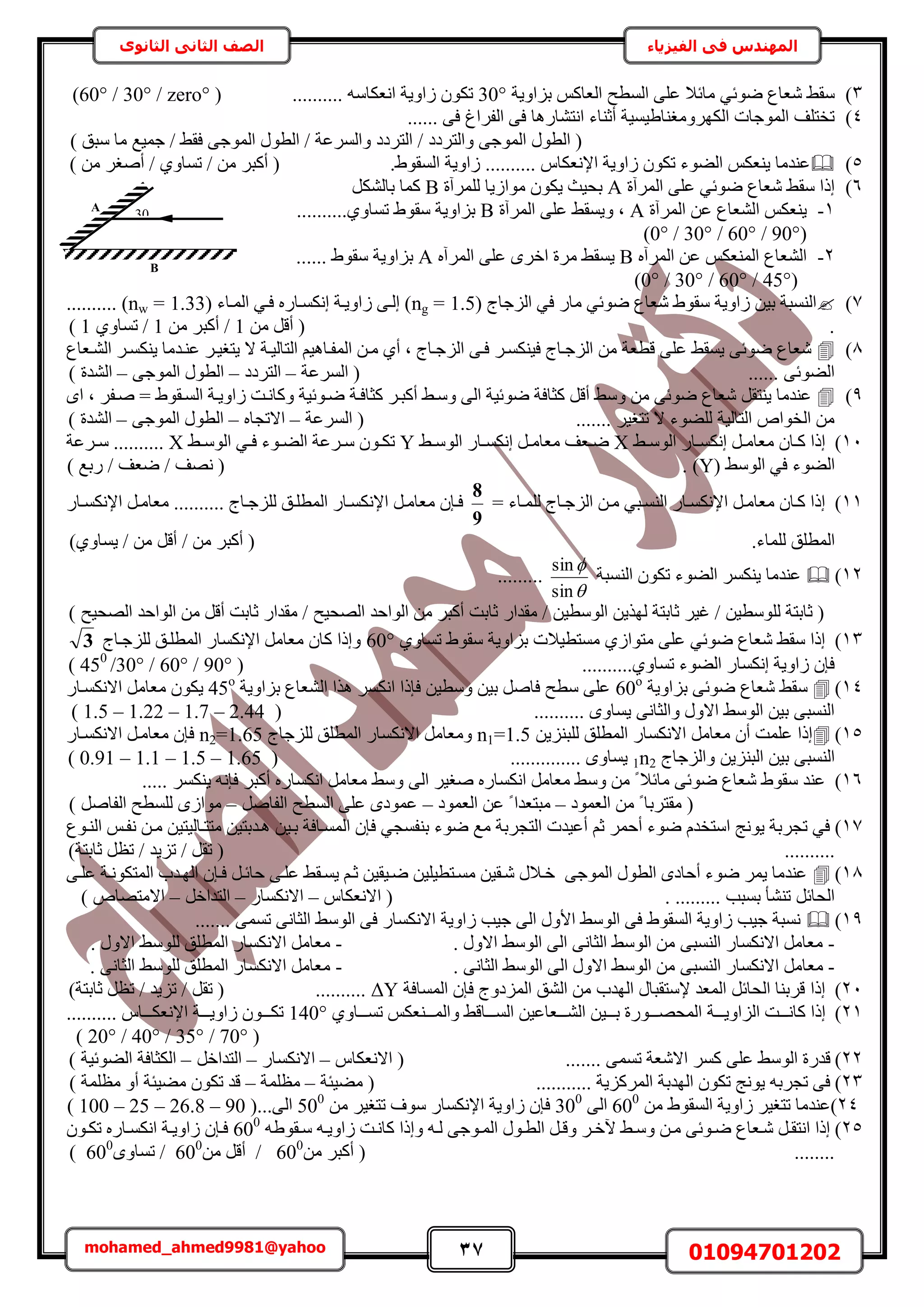37 01094701202mohamed_ahmed9981@yahoo
‫في‬ ‫المهندس‬‫الفيزياء‬‫الثانوى‬ ‫الثاني‬ ‫الصف‬
3)‫رِحٝ٣ش‬ ًْ‫حُؼخ‬ ‫حُٔطق‬ ٠ِ‫ػ‬ ‫ٓخثال‬ ٢‫ٟٞث‬ ‫ٗؼخع‬ ٢‫ٓو‬30°.......... ٚٓ‫حٗؼٌخ‬ ‫ُحٝ٣ش‬ ٌٕٞ‫ط‬(zero°/30°/60°)
4)...... ٠‫ك‬ ‫حُلَحؽ‬ ٠‫ك‬ ‫حٗظ٘خٍٛخ‬ ‫أػ٘خء‬ ‫حٌَُٜٝٓـ٘خ١٤ٔ٤ش‬ ‫حُٔٞؿخص‬ ‫طوظِق‬
) ‫ٓزن‬ ‫ٓخ‬ ‫ؿٔ٤غ‬ / ٢‫كو‬ ٠‫حُٔٞؿ‬ ٍٞ‫حُط‬ / ‫ٝحَُٔػش‬ ‫حُظَىى‬ / ‫ٝحُظَىى‬ ٠‫حُٔٞؿ‬ ٍٞ‫حُط‬ (
5)‫حإل‬ ‫ُحٝ٣ش‬ ٌٕٞ‫ط‬ ‫حُ٠ٞء‬ ٌْ‫٣٘ؼ‬ ‫ػ٘يٓخ‬.١ٞ‫حُٔو‬ ‫ُحٝ٣ش‬ .......... ّ‫ٗؼٌخ‬) ٖٓ َ‫أٛـ‬ / ١ٝ‫طٔخ‬ / ٖٓ َ‫أًز‬ (
6)‫حَُٔآس‬ ٠ِ‫ػ‬ ٢‫ٟٞث‬ ‫ٗؼخع‬ ٢‫ٓو‬ ‫اًح‬A‫َُِٔآس‬ ‫ٓٞحُ٣خ‬ ٌٕٞ٣ ‫رل٤غ‬Bٌَُ٘‫رخ‬ ‫ًٔخ‬
1-‫حَُٔآس‬ ٖ‫ػ‬ ‫حُ٘ؼخع‬ ٌْ‫٣٘ؼ‬A٢‫ٝ٣ٔو‬ ‫ز‬‫حَُٔآس‬ ٠ِ‫ػ‬B..........١ٝ‫طٔخ‬ ١ٞ‫ٓو‬ ‫رِحٝ٣ش‬
(90°/60°/30°/0°)
2-ٙ‫حَُٔآ‬ ٖ‫ػ‬ ٌْ‫حُٔ٘ؼ‬ ‫حُ٘ؼخع‬Bٙ‫حَُٔآ‬ ٠ِ‫ػ‬ َٟ‫حه‬ ‫َٓس‬ ٢‫٣ٔو‬A...... ١ٞ‫ٓو‬ ‫رِحٝ٣ش‬
(45°/60°/30°/0°)
7)( ‫حُِؿخؽ‬ ٢‫ك‬ ٍ‫ٓخ‬ ٢‫ٟٞث‬ ‫ٗؼخع‬ ١ٞ‫ٓو‬ ‫ُحٝ٣ش‬ ٖ٤‫ر‬ ‫حُ٘ٔزش‬ng = 1.5( ‫حُٔاخء‬ ٢‫كا‬ ٍٙ‫اٌٗٔاخ‬ ‫ُحٝ٣اش‬ ٠‫اُا‬ )nw = 1.33.......... )
.ٖٓ َ‫أه‬ (1ٖٓ َ‫أًز‬ /1١ٝ‫طٔخ‬ /1)
8)ُِ‫ح‬ ٠‫كا‬ َ‫ك٤ٌ٘ٔا‬ ‫حُِؿاخؽ‬ ٖٓ ‫هطؼش‬ ٠ِ‫ػ‬ ٢‫٣ٔو‬ ٠‫ٟٞث‬ ‫ٗؼخع‬‫حُ٘اؼخع‬ َ‫٣ٌ٘ٔا‬ ‫ػ٘ايٓخ‬ َ‫٣ظـ٤ا‬ ‫ال‬ ‫حُظخُ٤اش‬ ْ٤ٛ‫حُٔلاخ‬ ٖ‫ٓا‬ ١‫أ‬ ‫ز‬ ‫ؿاخؽ‬
‫حَُٔػش‬ ( ...... ٠‫حُ٠ٞث‬–‫حُظَىى‬–٠‫حُٔٞؿ‬ ٍٞ‫حُط‬–) ‫حُ٘يس‬
9)‫ًؼخكاش‬ َ‫أًزا‬ ٢‫ٝٓا‬ ٠ُ‫ح‬ ‫ٟٞث٤ش‬ ‫ًؼخكش‬ َ‫أه‬ ٢ٓٝ ٖٓ ٠‫ٟٞث‬ ‫ٗؼخع‬ َ‫٣٘ظو‬ ‫ػ٘يٓخ‬ٟ‫ح‬ ‫ز‬ َ‫ٛال‬ = ١ٞ‫حُٔاو‬ ‫ُحٝ٣اش‬ ‫ًٝخٗاض‬ ‫ٟاٞث٤ش‬
‫حَُٔػش‬ ( ....... َ٤‫طظـ‬ ‫ال‬ ‫ُِ٠ٞء‬ ‫حُظخُ٤ش‬ ٙ‫حُوٞح‬ ٖٓ–ٙ‫حالطـخ‬–٠‫حُٔٞؿ‬ ٍٞ‫حُط‬–) ‫حُ٘يس‬
11)٢‫ا‬‫ا‬ُٓٞ‫ح‬ ٍ‫اخ‬‫ا‬ٌٔٗ‫ا‬ َ‫ا‬‫ا‬ٓ‫ٓؼخ‬ ٕ‫اخ‬‫ا‬ً ‫اًح‬X٢‫ا‬‫ا‬ُٓٞ‫ح‬ ٍ‫اخ‬‫ا‬ٌٔٗ‫ا‬ َ‫ا‬‫ا‬ٓ‫ٓؼخ‬ ‫اؼق‬‫ا‬ٟY٢‫ا‬‫ا‬ُٓٞ‫ح‬ ٢‫ا‬‫ا‬‫ك‬ ‫اٞء‬‫ا‬٠ُ‫ح‬ ‫اَػش‬‫ا‬ٓ ٕٞ‫ا‬‫ا‬ٌ‫ط‬X‫ا‬‫ا‬ٓ ..........‫َػش‬
( ٢ُٓٞ‫ح‬ ٢‫ك‬ ‫حُ٠ٞء‬Y. )‫ٍرغ‬ / ‫ٟؼق‬ / ‫ٜٗق‬ ()
11)= ‫اخء‬‫ا‬ُِٔ ‫حُِؿاخؽ‬ ٖ‫ٓا‬ ٢‫حُ٘ٔاز‬ ٍ‫حإلٌٗٔاخ‬ َ‫ٓؼخٓا‬ ٕ‫ًاخ‬ ‫اًح‬
9
8
ٍ‫اخ‬‫ا‬ٌٔٗ‫حإل‬ َ‫ٓؼخٓا‬ .......... ‫ُِِؿاخؽ‬ ‫حُٔطِان‬ ٍ‫حإلٌٗٔاخ‬ َ‫ٓؼخٓا‬ ٕ‫كاب‬
.‫ُِٔخء‬ ‫حُٔطِن‬)١ٝ‫٣ٔخ‬ / ٖٓ َ‫أه‬ / ٖٓ َ‫أًز‬ (
12)‫حُ٘ٔزش‬ ٌٕٞ‫ط‬ ‫حُ٠ٞء‬ ٌَٔ٘٣ ‫ػ٘يٓخ‬


sin
sin
.........
‫حُٜل٤ق‬ ‫حُٞحكي‬ ٖٓ َ‫أه‬ ‫ػخرض‬ ٍ‫ٓويح‬ / ‫حُٜل٤ق‬ ‫حُٞحكي‬ ٖٓ َ‫أًز‬ ‫ػخرض‬ ٍ‫ٓويح‬ / ٖ٤‫حُٞٓط‬ ٖ٣ٌُٜ ‫ػخرظش‬ َ٤‫ؿ‬ / ٖ٤‫ُِٞٓط‬ ‫ػخرظش‬ ()
13)١ٝ‫طٔخ‬ ١ٞ‫ٓو‬ ‫رِحٝ٣ش‬ ‫ٓٔظط٤الص‬ ١ُ‫ٓظٞح‬ ٠ِ‫ػ‬ ٢‫ٟٞث‬ ‫ٗؼخع‬ ٢‫ٓو‬ ‫اًح‬60°‫ُِِؿاخؽ‬ ‫حُٔطِان‬ ٍ‫حإلٌٗٔخ‬ َٓ‫ٓؼخ‬ ٕ‫ًخ‬ ‫ٝاًح‬3
..........١ٝ‫طٔخ‬ ‫حُ٠ٞء‬ ٍ‫اٌٗٔخ‬ ‫ُحٝ٣ش‬ ٕ‫كب‬(90°/60°/450
/30°)
14)‫ٗؼخع‬ ٢‫ٓو‬‫رِحٝ٣ش‬ ٠‫ٟٞث‬60o
‫رِحٝ٣ش‬ ‫حُ٘ؼخع‬ ‫ٌٛح‬ ٌَٔٗ‫ح‬ ‫كبًح‬ ٖ٤‫ٝٓط‬ ٖ٤‫ر‬ َٛ‫كخ‬ ‫ٓطق‬ ٠ِ‫ػ‬45o
ٍ‫حالٌٗٔاخ‬ َٓ‫ٓؼخ‬ ٌٕٞ٣
( .......... ٟٝ‫٣ٔخ‬ ٠ٗ‫ٝحُؼخ‬ ٍٝ‫حال‬ ٢ُٓٞ‫ح‬ ٖ٤‫ر‬ ٠‫حُ٘ٔز‬1.5 – 1.22 – 1.7 – 2.44)
15)ُ ‫حُٔطِن‬ ٍ‫حالٌٗٔخ‬ َٓ‫ٓؼخ‬ ٕ‫أ‬ ‫ػِٔض‬ ‫اًح‬ٖ٣ِ٘‫ِز‬n1=1.5‫ُِِؿخؽ‬ ‫حُٔطِن‬ ٍ‫حالٌٗٔخ‬ َٓ‫ٝٓؼخ‬n2=1.65ٍ‫حالٌٗٔاخ‬ َ‫ٓؼخٓا‬ ٕ‫كب‬
‫ٝحُِؿخؽ‬ ٖ٣ِ٘‫حُز‬ ٖ٤‫ر‬ ٠‫حُ٘ٔز‬1n2( .............. ٟٝ‫٣ٔخ‬0.91 – 1.1 – 1.5 – 1.65)
16)٠ُ‫ح‬ َ٤‫ٛـ‬ ٍٙ‫حٌٗٔخ‬ َٓ‫ٓؼخ‬ ٢ٓٝ ٖٓ ً ‫ٓخثال‬ ٠‫ٟٞث‬ ‫ٗؼخع‬ ١ٞ‫ٓو‬ ‫ػ٘ي‬..... ٌَٔ٘٣ ٚٗ‫كب‬ َ‫أًز‬ ٍٙ‫حٌٗٔخ‬ َٓ‫ٓؼخ‬ ٢ٓٝ
‫حُؼٔٞى‬ ٖٓ ً ‫ٓوظَرخ‬ (–‫حُؼٔٞى‬ ٖ‫ػ‬ ً ‫ٓزظؼيح‬–َٛ‫حُلخ‬ ‫حُٔطق‬ ٠ِ‫ػ‬ ٟ‫ػٔٞى‬–) َٛ‫حُلخ‬ ‫ُِٔطق‬ ُٟ‫ٓٞح‬
17)ٗ ٖ‫ٓا‬ ٖ٤‫ٓظظاخُ٤ظ‬ ٖ٤‫ٛايرظ‬ ٖ٤‫را‬ ‫حُٔٔاخكش‬ ٕ‫كب‬ ٢‫ر٘لٔـ‬ ‫ٟٞء‬ ‫ٓغ‬ ‫حُظـَرش‬ ‫أػ٤يص‬ ْ‫ػ‬ َٔ‫أك‬ ‫ٟٞء‬ ّ‫حٓظوي‬ ‫٣ٞٗؾ‬ ‫طـَرش‬ ٢‫ك‬‫حُ٘اٞع‬ ْ‫لا‬
..........)‫ػخرظش‬ َ‫طظ‬ / ‫طِ٣ي‬ / َ‫طو‬ (
18)٠‫ػِا‬ ‫حُٔظٌٞٗاش‬ ‫حُٜايد‬ ٕ‫كاب‬ َ‫كخثا‬ ٠‫ػِا‬ ٢‫٣ٔاو‬ ْ‫ػا‬ ٖ٤‫ٟا٤و‬ ٖ٤ِ٤‫ٓٔاظط‬ ٖ٤‫ٗاو‬ ٍ‫هاال‬ ٠‫حُٔٞؿ‬ ٍٞ‫حُط‬ ٟ‫أكخى‬ ‫ٟٞء‬ َٔ٣ ‫ػ٘يٓخ‬
‫ح‬ ( . ......... ‫رٔزذ‬ ‫ط٘٘ؤ‬ َ‫حُلخث‬ّ‫الٗؼٌخ‬–ٍ‫حالٌٗٔخ‬–َ‫حُظيحه‬–) ٙ‫حالٓظٜخ‬
19)....... ٠ٔٔ‫ط‬ ٠ٗ‫حُؼخ‬ ٢ُٓٞ‫ح‬ ٠‫ك‬ ٍ‫حالٌٗٔخ‬ ‫ُحٝ٣ش‬ ‫ؿ٤ذ‬ ٠ُ‫ح‬ ٍٝ‫حأل‬ ٢ُٓٞ‫ح‬ ٠‫ك‬ ١ٞ‫حُٔو‬ ‫ُحٝ٣ش‬ ‫ؿ٤ذ‬ ‫ٗٔزش‬
-. ٍٝ‫حال‬ ٢ُٓٞ‫ح‬ ٠ُ‫ح‬ ٠ٗ‫حُؼخ‬ ٢ُٓٞ‫ح‬ ٖٓ ٠‫حُ٘ٔز‬ ٍ‫حالٌٗٔخ‬ َٓ‫ٓؼخ‬-. ٍٝ‫حال‬ ٢ُِٓٞ ‫حُٔطِن‬ ٍ‫حالٌٗٔخ‬ َٓ‫ٓؼخ‬
-‫ٓؼ‬. ٠ٗ‫حُؼخ‬ ٢ُٓٞ‫ح‬ ٠ُ‫ح‬ ٍٝ‫حال‬ ٢ُٓٞ‫ح‬ ٖٓ ٠‫حُ٘ٔز‬ ٍ‫حالٌٗٔخ‬ َٓ‫خ‬-. ٠ٗ‫حُؼخ‬ ٢ُِٓٞ ‫حُٔطِن‬ ٍ‫حالٌٗٔخ‬ َٓ‫ٓؼخ‬
21)‫حُٔٔخكش‬ ٕ‫كب‬ ‫حُِٔىٝؽ‬ ‫حُ٘ن‬ ٖٓ ‫حُٜيد‬ ٍ‫إلٓظوزخ‬ ‫حُٔؼي‬ َ‫حُلخث‬ ‫هَر٘خ‬ ‫اًح‬ΔY..........)‫ػخرظش‬ َ‫طظ‬ / ‫طِ٣ي‬ / َ‫طو‬ (
21)‫اااش‬‫ا‬٣ٝ‫حُِح‬ ‫اااض‬‫ا‬ٗ‫ًخ‬ ‫اًح‬١ٝ‫اااخ‬‫ا‬ٔ‫ط‬ ٌْ‫ااا٘ؼ‬‫ا‬ُٔ‫ٝح‬ ٢‫اااخه‬‫ا‬ُٔ‫ح‬ ٖ٤‫اااؼخػ‬‫ا‬ُ٘‫ح‬ ٖ٤‫ااا‬‫ا‬‫ر‬ ‫اااٍٞس‬‫ا‬ٜ‫حُٔل‬140°.......... ّ‫اااخ‬‫ا‬ٌ‫حإلٗؼ‬ ‫اااش‬‫ا‬٣ٝ‫ُح‬ ٕٞ‫ااا‬‫ا‬ٌ‫ط‬
(70°/35°/40°/20°)
22).... ٠ٔٔ‫ط‬ ‫حالٗؼش‬ ًَٔ ٠ِ‫ػ‬ ٢ُٓٞ‫ح‬ ‫هيٍس‬ّ‫حالٗؼٌخ‬ ( ...–ٍ‫حالٌٗٔخ‬–َ‫حُظيحه‬–) ‫حُ٠ٞث٤ش‬ ‫حٌُؼخكش‬
23)‫ٓ٠٤جش‬ ( ........... ‫حًَُِٔ٣ش‬ ‫حُٜيرش‬ ٌٕٞ‫ط‬ ‫٣ٞٗؾ‬ ٚ‫طـَر‬ ٠‫ك‬–‫ٓظِٔش‬–) ‫ٓظِٔش‬ ٝ‫أ‬ ‫ٓ٠٤جش‬ ٌٕٞ‫ط‬ ‫هي‬
24)ٖٓ ١ٞ‫حُٔو‬ ‫ُحٝ٣ش‬ َ٤‫طظـ‬ ‫ػ٘يٓخ‬600
٠ُ‫ح‬300
ٝ‫ُح‬ ٕ‫كب‬ٖٓ َ٤‫طظـ‬ ‫ٓٞف‬ ٍ‫حإلٌٗٔخ‬ ‫٣ش‬500
...٠ُ‫ح‬(100 – 25 – 26.8 – 90)
25)ٚ١ٞ‫او‬‫ا‬ٓ ٚ‫ا‬‫ا‬٣ٝ‫ُح‬ ‫ًخٗاض‬ ‫ٝاًح‬ ٚ‫ا‬‫ا‬ُ ٠‫اٞؿ‬‫ا‬ُٔ‫ح‬ ٍٞ‫ا‬‫ا‬‫حُط‬ َ‫ٝها‬ َ‫ا‬‫ا‬‫٥ه‬ ٢‫ا‬‫ا‬ٓٝ ٖ‫ٓا‬ ٠‫اٞث‬‫ا‬ٟ ‫اؼخع‬‫ا‬ٗ َ‫حٗظوا‬ ‫اًح‬600
ٕٞ‫ا‬‫ا‬ٌ‫ط‬ ٍٙ‫اخ‬‫ا‬ٌٔٗ‫ح‬ ‫اش‬‫ا‬٣ٝ‫ُح‬ ٕ‫كاب‬
( ........ٖٓ َ‫أًز‬600
ٖٓ َ‫أه‬ /600
ٟٝ‫طٔخ‬ /600
)
A
30
B
 