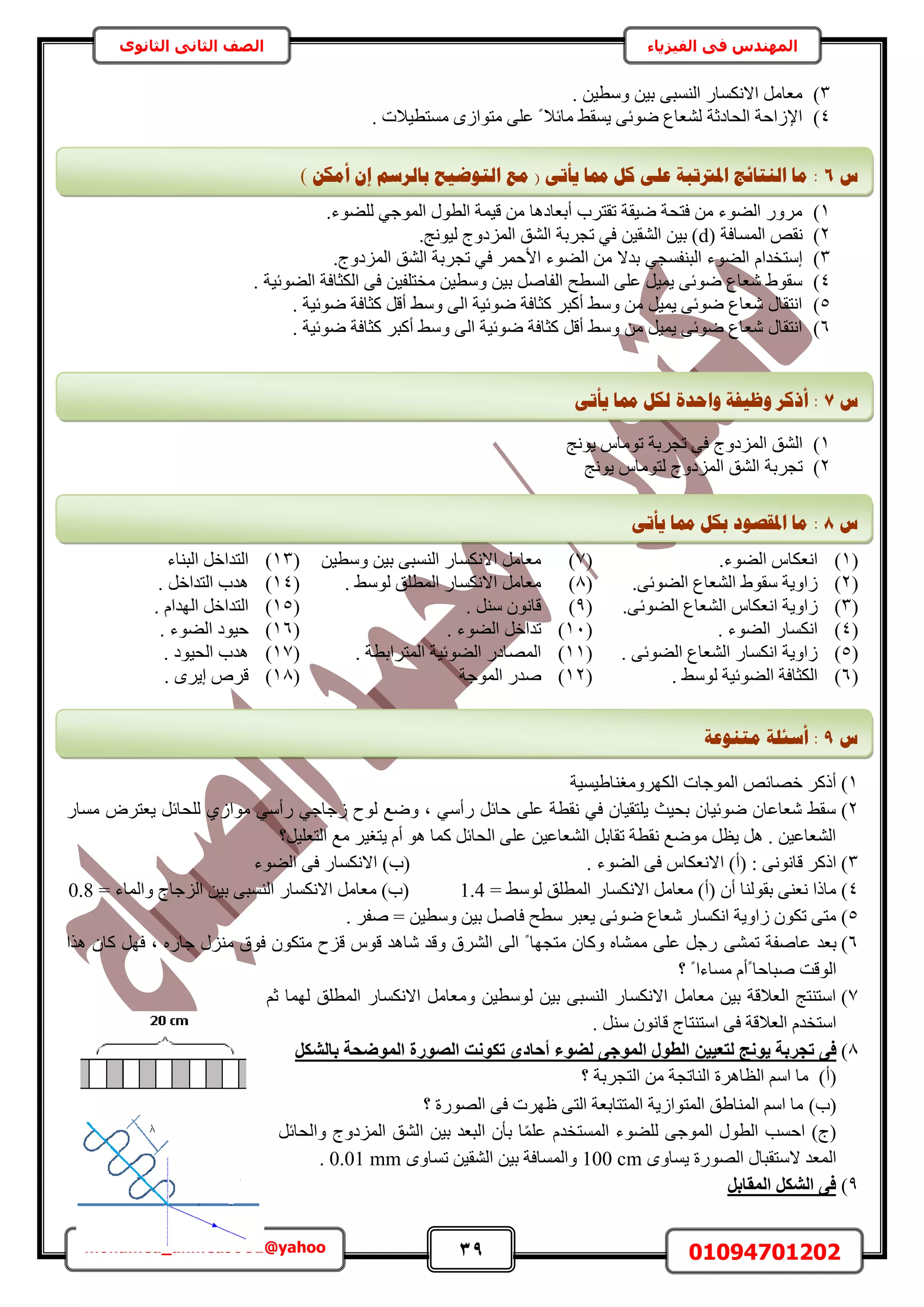 39 01094701202mohamed_ahmed9981@yahoo
‫في‬ ‫المهندس‬‫الفيزياء‬‫الثانوى‬ ‫الثاني‬ ‫الصف‬
3). ٖ٤‫ٝٓط‬ ٖ٤‫ر‬ ٠‫حُ٘ٔز‬ ٍ‫حالٌٗٔخ‬ َٓ‫ٓؼخ‬
4). ‫ٓٔظط٤الص‬ ُٟ‫ٓظٞح‬ ٠ِ‫ػ‬ ً ‫ٓخثال‬ ٢‫٣ٔو‬ ٠‫ٟٞث‬ ‫ُ٘ؼخع‬ ‫حُلخىػش‬ ‫حإلُحكش‬
1).‫ُِ٠ٞء‬ ٢‫حُٔٞؿ‬ ٍٞ‫حُط‬ ‫ه٤ٔش‬ ٖٓ ‫أرؼخىٛخ‬ ‫طوظَد‬ ‫ٟ٤وش‬ ‫كظلش‬ ٖٓ ‫حُ٠ٞء‬ ٍَٝٓ
2)( ‫حُٔٔخكش‬ ٚ‫ٗو‬d.‫ُ٤ٞٗؾ‬ ‫حُِٔىٝؽ‬ ‫حُ٘ن‬ ‫طـَرش‬ ٢‫ك‬ ٖ٤‫حُ٘و‬ ٖ٤‫ر‬ )
3)‫ح‬ ٖٓ ‫ريال‬ ٢‫حُز٘لٔـ‬ ‫حُ٠ٞء‬ ّ‫آظويح‬.‫حُِٔىٝؽ‬ ‫حُ٘ن‬ ‫طـَرش‬ ٢‫ك‬ َٔ‫حألك‬ ‫ُ٠ٞء‬
4). ‫حُ٠ٞث٤ش‬ ‫حٌُؼخكش‬ ٠‫ك‬ ٖ٤‫ٓوظِل‬ ٖ٤‫ٝٓط‬ ٖ٤‫ر‬ َٛ‫حُلخ‬ ‫حُٔطق‬ ٠ِ‫ػ‬ َ٤ٔ٣ ٠‫ٟٞث‬ ‫ٗؼخع‬ ١ٞ‫ٓو‬
5). ‫ٟٞث٤ش‬ ‫ًؼخكش‬ َ‫أه‬ ٢ٓٝ ٠ُ‫ح‬ ‫ٟٞث٤ش‬ ‫ًؼخكش‬ َ‫أًز‬ ٢ٓٝ ٖٓ َ٤ٔ٣ ٠‫ٟٞث‬ ‫ٗؼخع‬ ٍ‫حٗظوخ‬
6). ‫ٟٞث٤ش‬ ‫ًؼخكش‬ َ‫أًز‬ ٢ٓٝ ٠ُ‫ح‬ ‫ٟٞث٤ش‬ ‫ًؼخكش‬ َ‫أه‬ ٢ٓٝ ٖٓ َ٤ٔ٣ ٠‫ٟٞث‬ ‫ٗؼخع‬ ٍ‫حٗظوخ‬
1)‫حُِٔىٝؽ‬ ‫حُ٘ن‬‫طـَرش‬ ٠‫ك‬٣ ّ‫طٞٓخ‬ٞ‫ٗؾ‬
2)‫طـَرش‬‫حُِٔىٝؽ‬ ‫حُ٘ن‬ُ٣ ّ‫ظٞٓخ‬ٞ‫ٗؾ‬
(1).‫حُ٠ٞء‬ ّ‫حٗؼٌخ‬(7)ٖ٤‫ٝٓط‬ ٖ٤‫ر‬ ٠‫حُ٘ٔز‬ ٍ‫حالٌٗٔخ‬ َٓ‫ٓؼخ‬(13)‫حُز٘خء‬ َ‫حُظيحه‬
(2).٠‫حُ٠ٞث‬ ‫حُ٘ؼخع‬ ١ٞ‫ٓو‬ ‫ُحٝ٣ش‬(8). ٢ُٓٞ ‫حُٔطِن‬ ٍ‫حالٌٗٔخ‬ َٓ‫ٓؼخ‬(14). َ‫حُظيحه‬ ‫ٛيد‬
(3)‫حُ٘ؼخ‬ ّ‫حٗؼٌخ‬ ‫ُحٝ٣ش‬.٠‫حُ٠ٞث‬ ‫ع‬(9). َ٘ٓ ٕٞٗ‫هخ‬(15). ّ‫حُٜيح‬ َ‫حُظيحه‬
(4). ‫حُ٠ٞء‬ ٍ‫حٌٗٔخ‬(11). ‫حُ٠ٞء‬ َ‫طيحه‬(16). ‫حُ٠ٞء‬ ‫ك٤ٞى‬
(5). ٠‫حُ٠ٞث‬ ‫حُ٘ؼخع‬ ٍ‫حٌٗٔخ‬ ‫ُحٝ٣ش‬(11). ‫حُٔظَحرطش‬ ‫حُ٠ٞث٤ش‬ ٍ‫حُٜٔخى‬(17). ‫حُل٤ٞى‬ ‫ٛيد‬
(6). ٢ُٓٞ ‫حُ٠ٞث٤ش‬ ‫حٌُؼخكش‬(12)‫حُٔٞؿش‬ ٍ‫ٛي‬(18). َٟ٣‫ا‬ َٙ‫ه‬
1)‫حٌَُٜٝٓـ٘خ١٤ٔ٤ش‬ ‫حُٔٞؿخص‬ ٚ‫هٜخث‬ ًًَ‫أ‬
2)ٍ‫ٓٔخ‬ َٝ‫٣ؼظ‬ َ‫ُِلخث‬ ١ُ‫ٓٞح‬ ٢ٓ‫ٍأ‬ ٢‫ُؿخؿ‬ ‫ُٞف‬ ‫ٟٝغ‬ ‫ز‬ ٢ٓ‫ٍأ‬ َ‫كخث‬ ٠ِ‫ػ‬ ‫ٗوطش‬ ٢‫ك‬ ٕ‫٣ِظو٤خ‬ ‫رل٤غ‬ ٕ‫ٟٞث٤خ‬ ٕ‫ٗؼخػخ‬ ٢‫ٓو‬
‫حُظؼِ٤َ؟‬ ‫ٓغ‬ َ٤‫٣ظـ‬ ّ‫أ‬ ٞٛ ‫ًٔخ‬ َ‫حُلخث‬ ٠ِ‫ػ‬ ٖ٤‫حُ٘ؼخػ‬ َ‫طوخر‬ ‫ٗوطش‬ ‫ٟٓٞغ‬ َ‫٣ظ‬ َٛ . ٖ٤‫حُ٘ؼخػ‬
3)‫حُ٠ٞء‬ ٠‫ك‬ ّ‫حالٗؼٌخ‬ )‫(أ‬ : ٠ٗٞٗ‫هخ‬ ًًَ‫ح‬‫حُ٠ٞء‬ ٠‫ك‬ ٍ‫حالٌٗٔخ‬ )‫(د‬ .
4)= ٢ُٓٞ ‫حُٔطِن‬ ٍ‫حالٌٗٔخ‬ َٓ‫ٓؼخ‬ )‫(أ‬ ٕ‫أ‬ ‫روُٞ٘خ‬ ٠٘‫ٗؼ‬ ‫ٓخًح‬1.4= ‫ٝحُٔخء‬ ‫حُِؿخؽ‬ ٖ٤‫ر‬ ٠‫حُ٘ٔز‬ ٍ‫حالٌٗٔخ‬ َٓ‫ٓؼخ‬ )‫(د‬0.8
5). َ‫ٛل‬ = ٖ٤‫ٝٓط‬ ٖ٤‫ر‬ َٛ‫كخ‬ ‫ٓطق‬ َ‫٣ؼز‬ ٠‫ٟٞث‬ ‫ٗؼخع‬ ٍ‫حٌٗٔخ‬ ‫ُحٝ٣ش‬ ٌٕٞ‫ط‬ ٠‫ٓظ‬
6)٠٘ٔ‫ط‬ ‫ػخٛلش‬ ‫رؼي‬‫ٌٛح‬ ٕ‫ًخ‬ َٜ‫ك‬ ‫ز‬ ٍٙ‫ؿخ‬ ٍِ٘ٓ ‫كٞم‬ ٌٕٞ‫ٓظ‬ ‫هِف‬ ّٞ‫ه‬ ‫ٗخٛي‬ ‫ٝهي‬ ‫حَُ٘م‬ ٠ُ‫ح‬ ً ‫ٓظـٜخ‬ ٕ‫ًٝخ‬ ٙ‫ٓٔ٘خ‬ ٠ِ‫ػ‬ َ‫ٍؿ‬
‫؟‬ ً ‫ٓٔخءح‬ ّ‫ًأ‬ ‫ٛزخكخ‬ ‫حُٞهض‬
7)ْ‫ػ‬ ‫ُٜٔخ‬ ‫حُٔطِن‬ ٍ‫حالٌٗٔخ‬ َٓ‫ٝٓؼخ‬ ٖ٤‫ُٞٓط‬ ٖ٤‫ر‬ ٠‫حُ٘ٔز‬ ٍ‫حالٌٗٔخ‬ َٓ‫ٓؼخ‬ ٖ٤‫ر‬ ‫حُؼالهش‬ ‫حٓظ٘ظؾ‬
. َ٘ٓ ٕٞٗ‫هخ‬ ‫حٓظ٘ظخؽ‬ ٠‫ك‬ ‫حُؼالهش‬ ّ‫حٓظوي‬
8)ٖ٤٤‫ُزؼ‬ ‫٣ٞٗظ‬ ‫رغشثخ‬ ٠‫ك‬ُ‫ا‬ ‫رٌٞٗذ‬ ٟ‫أؽبد‬ ‫ُضٞء‬ ٠‫أُٞع‬ ٍٞ‫اُط‬‫ص‬ٌَ‫ثبُش‬ ‫أُٞضؾخ‬ ‫ٞسح‬
(‫أ‬)‫؟‬ ‫حُظـَرش‬ ٖٓ ‫حُ٘خطـش‬ ‫حُظخَٛس‬ ْٓ‫ح‬ ‫ٓخ‬
(‫د‬)‫؟‬ ‫حٍُٜٞس‬ ٠‫ك‬ ‫ظَٜص‬ ٠‫حُظ‬ ‫حُٔظظخرؼش‬ ‫حُٔظٞحُ٣ش‬ ‫حُٔ٘خ١ن‬ ْٓ‫ح‬ ‫ٓخ‬
َ‫ٝحُلخث‬ ‫حُِٔىٝؽ‬ ‫حُ٘ن‬ ٖ٤‫ر‬ ‫حُزؼي‬ ٕ‫رؤ‬ ‫خ‬ًِٔ‫ػ‬ ّ‫حُٔٔظوي‬ ‫ُِ٠ٞء‬ ٠‫حُٔٞؿ‬ ٍٞ‫حُط‬ ‫حكٔذ‬ )‫(ؽ‬
ٟٝ‫٣ٔخ‬ ‫حٍُٜٞس‬ ٍ‫الٓظوزخ‬ ‫حُٔؼي‬100 cmٟٝ‫طٔخ‬ ٖ٤‫حُ٘و‬ ٖ٤‫ر‬ ‫ٝحُٔٔخكش‬0.01 mm.
9)َ‫أُوبث‬ ٌَ‫اُش‬ ٠‫ك‬
‫ط‬7ٗ‫ٚأر‬ ‫دمب‬ ‫نكم‬ ‫ٔاؽذح‬ ‫ٔظٛفخ‬ ‫أركش‬ :
‫ط‬8:‫دمب‬ ‫ثكم‬ ‫ادلمظٕد‬ ‫يب‬ٗ‫ٚأر‬
‫ط‬9:‫أع‬‫يزُٕػخ‬ ‫ئهخ‬
‫ط‬6ٍ‫أيك‬ ٌ‫ئ‬ ‫ثبنشعى‬ ‫انزٕػٛؼ‬ ‫يغ‬ ( ٗ‫ٚأر‬ ‫دمب‬ ‫كم‬ ٗ‫ػه‬ ‫ادلرترجخ‬ ‫انُزبئظ‬ ‫يب‬ :)
 