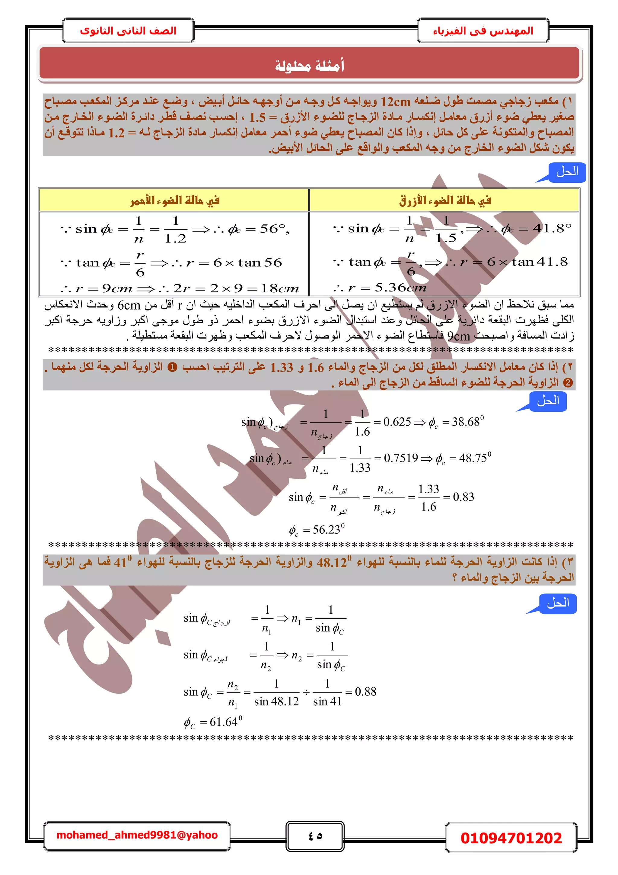 45 01094701202mohamed_ahmed9981@yahoo
‫في‬ ‫المهندس‬‫الفيزياء‬‫الثانوى‬ ‫الثاني‬ ‫الصف‬
1)ٚ‫ضإِؼ‬ ٍٞ‫ط‬ ‫ٓصٔذ‬ ٢‫صعبع‬ ‫ٌٓؼت‬12cmٓ ‫ػ٘إذ‬ ‫ٝضإغ‬ , ٤‫أثإ‬ َ‫ؽبئإ‬ ٚ‫أٝعٜإ‬ ٖ‫ٓإ‬ ٚ‫ٝعإ‬ َ‫ًإ‬ ٚ‫ٝ٣ٞاعإ‬‫ٓصإجبػ‬ ‫أٌُؼإت‬ ‫شًإض‬
= ‫األصسم‬ ‫ُِضإٞء‬ ‫اُضعإبط‬ ‫ٓإبدح‬ ‫إٌٗغإبس‬ َ‫ٓؼبٓإ‬ ‫أصسم‬ ‫ضٞء‬ ٢‫٣ؼط‬ ‫صـ٤ش‬1.5ٖ‫ٓإ‬ ‫اُخإبسط‬ ‫اُضإٞء‬ ‫دائإشح‬ ‫هطإش‬ ‫ٗصإق‬ ‫إؽغإت‬ ,
= ٚ‫ُإ‬ ‫اُضعإبط‬ ‫ٓبدح‬ ‫إٌٗغبس‬ َٓ‫ٓؼب‬ ‫أؽٔش‬ ‫ضٞء‬ ٢‫٣ؼط‬ ‫أُصجبػ‬ ٕ‫ًب‬ ‫ٝإرا‬ , َ‫ؽبئ‬ ًَ ٠ِ‫ػ‬ ‫ٝأُزٌٞٗخ‬ ‫أُصجبػ‬1.2ٕ‫أ‬ ‫رزٞهإغ‬ ‫ٓإبرا‬
ٚ‫ٝع‬ ٖٓ ‫اُخبسط‬ ‫اُضٞء‬ ٌَ‫ش‬ ٌٕٞ٣. ٤‫األث‬ َ‫اُؾبئ‬ ٠ِ‫ػ‬ ‫ٝاُٞاهغ‬ ‫أٌُؼت‬
‫سيػحاضظػاضضوءػاألزرق‬‫ػ‬‫سيػحاضظػاضضوءػاألحطر‬‫ػ‬
cmr
r
r
n
c
cc
36.5
8.41tan6,
6
tan
8.41,
5.1
11
sin







cmrcmr
r
r
n
c
cc
189229
56tan6
6
tan
,56
2.1
11
sin







ٕ‫ح‬ ‫ك٤غ‬ ٚ٤ِ‫حُيحه‬ ‫حٌُٔؼذ‬ ‫حكَف‬ ٠ُ‫ح‬ َٜ٣ ٕ‫ح‬ ‫٣ٔظط٤غ‬ ُْ ‫حالٍُم‬ ‫حُ٠ٞء‬ ٕ‫ح‬ ‫ٗالكع‬ ‫ٓزن‬ ‫ٓٔخ‬rٖٓ َ‫أه‬6cmّ‫حالٗؼٌخ‬ ‫ٝكيع‬
‫ى‬ ‫حُزوؼش‬ ‫كظَٜص‬ ٠ٌُِ‫ح‬َ‫حًز‬ ‫كَؿش‬ ٚ٣ٝ‫ُٝح‬ َ‫حًز‬ ٠‫ٓٞؿ‬ ٍٞ١ ًٝ َٔ‫حك‬ ‫ر٠ٞء‬ ‫حالٍُم‬ ‫حُ٠ٞء‬ ٍ‫حٓظزيح‬ ‫ٝػ٘ي‬ َ‫حُلخث‬ ٠ِ‫ػ‬ ‫حثَ٣ش‬
‫ٝحٛزلض‬ ‫حُٔٔخكش‬ ‫ُحىص‬9cm. ‫ٓٔظط٤ِش‬ ‫حُزوؼش‬ ‫ٝظَٜص‬ ‫حٌُٔؼذ‬ ‫الكَف‬ ٍُٞٛٞ‫ح‬ َٔ‫حالك‬ ‫حُ٠ٞء‬ ‫كخٓظطخع‬
******************************************************************************
2)‫ٝأُبء‬ ‫اُضعبط‬ ٖٓ ٌَُ ‫أُطِن‬ ‫االٌٗغبس‬ َٓ‫ٓؼب‬ ٕ‫ًب‬ ‫إرا‬1.6ٝ1.33‫اؽغت‬ ‫اُزشر٤ت‬ ٠ِ‫ػ‬. ‫ٜٓ٘ٔب‬ ٌَُ ‫اُؾشعخ‬ ‫اُضاٝ٣خ‬
. ‫أُبء‬ ٠ُ‫ا‬ ‫اُضعبط‬ ٖٓ ‫اُغبهظ‬ ‫ُِضٞء‬ ‫اُؾشعخ‬ ‫اُضاٝ٣خ‬
0
68.38625.0
6.1
11
)sin  c
‫ُؿخؽ‬
‫ُؿخؽ‬c
n

0
75.487519.0
33.1
11
)sin  c
‫ٓخء‬
‫ٓخء‬c
n

0
23.56
83.0
6.1
33.1
sin


c
‫ُؿخؽ‬
‫ٓخء‬
َ‫أًز‬
َ‫أه‬
c
n
n
n
n


******************************************************************************
3‫ُِٜٞاء‬ ‫ثبُ٘غجخ‬ ‫ُِٔبء‬ ‫اُؾشعخ‬ ‫اُضاٝ٣خ‬ ‫ًبٗذ‬ ‫إرا‬ )48.120
‫ُِٜٞاء‬ ‫ثبُ٘غجخ‬ ‫ُِضعبط‬ ‫اُؾشعخ‬ ‫ٝاُضاٝ٣خ‬410
‫اُضاٝ٣خ‬ ٠ٛ ‫كٔب‬
‫؟‬ ‫ٝأُبء‬ ‫اُضعبط‬ ٖ٤‫ث‬ ‫اُؾشعخ‬
0
1
2
2
2
1
1
64.61
88.0
41sin
1
12.48sin
1
sin
sin
11
sin
sin
11
sin




C
C
C
‫ِٜٞحء‬ُC
C
‫ِِؿخؽ‬ُC
n
n
n
n
n
n






******************************************************************************
‫حمهٕنخ‬ ‫أيضهخ‬
‫الحل‬
‫الحل‬
‫الحل‬
 