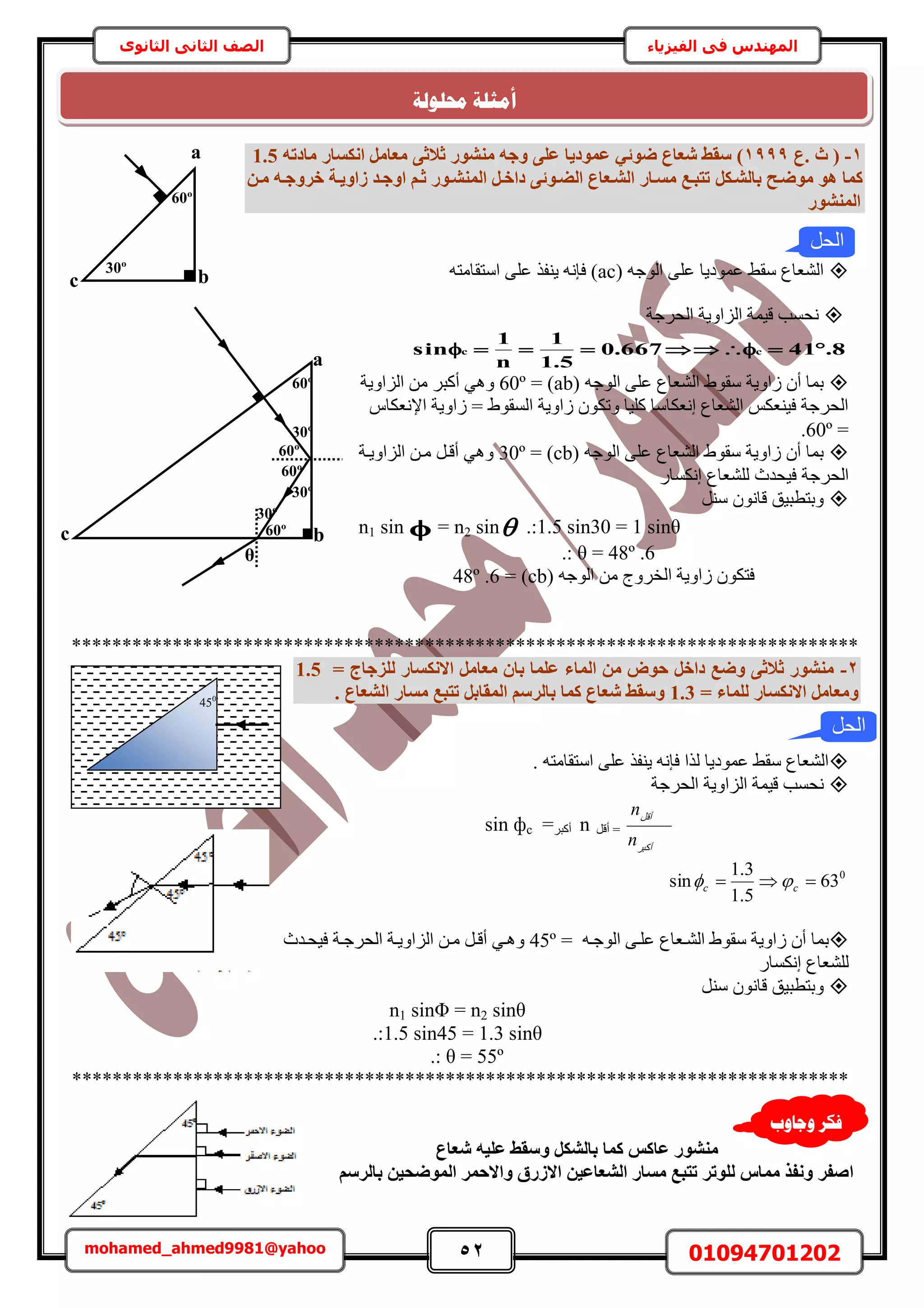 52 01094701202mohamed_ahmed9981@yahoo
‫في‬ ‫المهندس‬‫الفيزياء‬‫الثانوى‬ ‫الثاني‬ ‫الصف‬
1-‫.ع‬ ‫س‬ (1999)ٚ‫ٝع‬ ٠ِ‫ػ‬ ‫ػٔٞد٣ب‬ ٢‫ضٞئ‬ ‫شؼبع‬ ‫عوظ‬‫ٓ٘شٞس‬٠‫صالص‬ٚ‫ٓبدر‬ ‫اٌٗغبس‬ َٓ‫ٓؼب‬1.5
ٌَ‫ثبُشإ‬ ‫ٓٞضإؼ‬ ٞٛ ‫ًٔب‬ٖ‫ٓإ‬ ٚ‫خشٝعإ‬ ‫صاٝ٣إخ‬ ‫اٝعإذ‬ ْ‫صإ‬ ‫أُ٘شإٞس‬ َ‫داخإ‬ ٠‫اُضإٞئ‬ ‫اُشإؼبع‬ ‫ٓغإبس‬ ‫رزجإغ‬
‫أُ٘شٞس‬
( ٚ‫حُٞؿ‬ ٠ِ‫ػ‬ ‫ػٔٞى٣خ‬ ٢‫ٓو‬ ‫حُ٘ؼخع‬acٚ‫حٓظوخٓظ‬ ٠ِ‫ػ‬ ٌ‫٣٘ل‬ ٚٗ‫كب‬ )
‫حُلَؿش‬ ‫حُِحٝ٣ش‬ ‫ه٤ٔش‬ ‫ٗلٔذ‬
8.41667.0
5.1
1
n
1
sin cc 
( ٚ‫حُٞؿ‬ ٠ِ‫ػ‬ ‫حُ٘ؼخع‬ ١ٞ‫ٓو‬ ‫ُحٝ٣ش‬ ٕ‫أ‬ ‫رٔخ‬ab= )60º‫حُِحٝ٣ش‬ ٖٓ َ‫أًز‬ ٢ٛٝ
ّ‫حإلٗؼٌخ‬ ‫ُحٝ٣ش‬ = ١ٞ‫حُٔو‬ ‫ُحٝ٣ش‬ ٌٕٞ‫ٝط‬ ‫ًِ٤خ‬ ‫اٗؼٌخٓخ‬ ‫حُ٘ؼخع‬ ٌْ‫ك٤٘ؼ‬ ‫حُلَؿش‬
=60º.
( ٚ‫حُٞؿ‬ ٠ِ‫ػ‬ ‫حُ٘ؼخع‬ ١ٞ‫ٓو‬ ‫ُحٝ٣ش‬ ٕ‫أ‬ ‫رٔخ‬cb= )30º‫حُِحٝ٣اش‬ ٖ‫ٓا‬ َ‫أها‬ ٢ٛٝ
ٍ‫اٌٗٔخ‬ ‫ُِ٘ؼخع‬ ‫ك٤ليع‬ ‫حُلَؿش‬
َ٘ٓ ٕٞٗ‫هخ‬ ‫ٝرظطز٤ن‬
n1 sin  = n2 sin .:1.5 sin30 = 1 sinθ
.: θ = 48º .6
( ٚ‫حُٞؿ‬ ٖٓ ‫حُوَٝؽ‬ ‫ُحٝ٣ش‬ ٌٕٞ‫كظ‬cb= )48º .6
******************************************************************************
2-= ‫ُِضعبط‬ ‫االٌٗغبس‬ َٓ‫ٓؼب‬ ٕ‫ثب‬ ‫ػِٔب‬ ‫أُبء‬ ٖٓ ‫ؽٞب‬ َ‫داخ‬ ‫ٝضغ‬ ٠‫صالص‬ ‫ٓ٘شٞس‬1.5
ٝ= ‫ُِٔبء‬ ‫االٌٗغبس‬ َٓ‫ٓؼب‬1.3. ‫اُشؼبع‬ ‫ٓغبس‬ ‫رزجغ‬ َ‫أُوبث‬ ْ‫ثبُشع‬ ‫ًٔب‬ ‫شؼبع‬ ‫ٝعوظ‬
ٚ‫حٓظوخٓظ‬ ٠ِ‫ػ‬ ٌ‫٣٘ل‬ ٚٗ‫كب‬ ‫ٌُح‬ ‫ػٔٞى٣خ‬ ٢‫ٓو‬ ‫حُ٘ؼخع‬.
‫حُلَؿش‬ ‫حُِحٝ٣ش‬ ‫ه٤ٔش‬ ‫ٗلٔذ‬
َ‫أًز‬
َ‫أه‬
n
n
َ‫أه‬ =nَ‫أًز‬=sin фc
0
63
5.1
3.1
sin  cc 
‫حُ٘اؼخع‬ ١ٞ‫ٓو‬ ‫ُحٝ٣ش‬ ٕ‫أ‬ ‫رٔخ‬= ٚ‫حُٞؿا‬ ٠‫ػِا‬45º‫ك٤لايع‬ ‫حُلَؿاش‬ ‫حُِحٝ٣اش‬ ٖ‫ٓا‬ َ‫أها‬ ٢‫ٝٛا‬
ٍ‫اٌٗٔخ‬ ‫ُِ٘ؼخع‬
َ٘ٓ ٕٞٗ‫هخ‬ ‫ٝرظطز٤ن‬
n1 sinΦ = n2 sinθ
.:1.5 sin45 = 1.3 sinθ
.: θ = 55º
*****************************************************************************
‫شؼبع‬ ٚ٤ِ‫ػ‬ ‫ٝعوظ‬ ٌَ‫ثبُش‬ ‫ًٔب‬ ‫ػبًظ‬ ‫ٓ٘شٞس‬
‫ا‬ْ‫ثبُشع‬ ٖ٤‫أُٞضؾ‬ ‫ٝاالؽٔش‬ ‫االصسم‬ ٖ٤‫اُشؼبػ‬ ‫ٓغبس‬ ‫رزجغ‬ ‫ُِٞرش‬ ‫ٓٔبط‬ ‫ٝٗلز‬ ‫صلش‬
bc
a
30º
60º
60º
c b
a
30º
θ
60º
60º
30º
60º
30º
‫الحل‬
450
‫الحل‬
‫ٔعبٔة‬ ‫فكش‬
‫حمهٕنخ‬ ‫أيضهخ‬
 