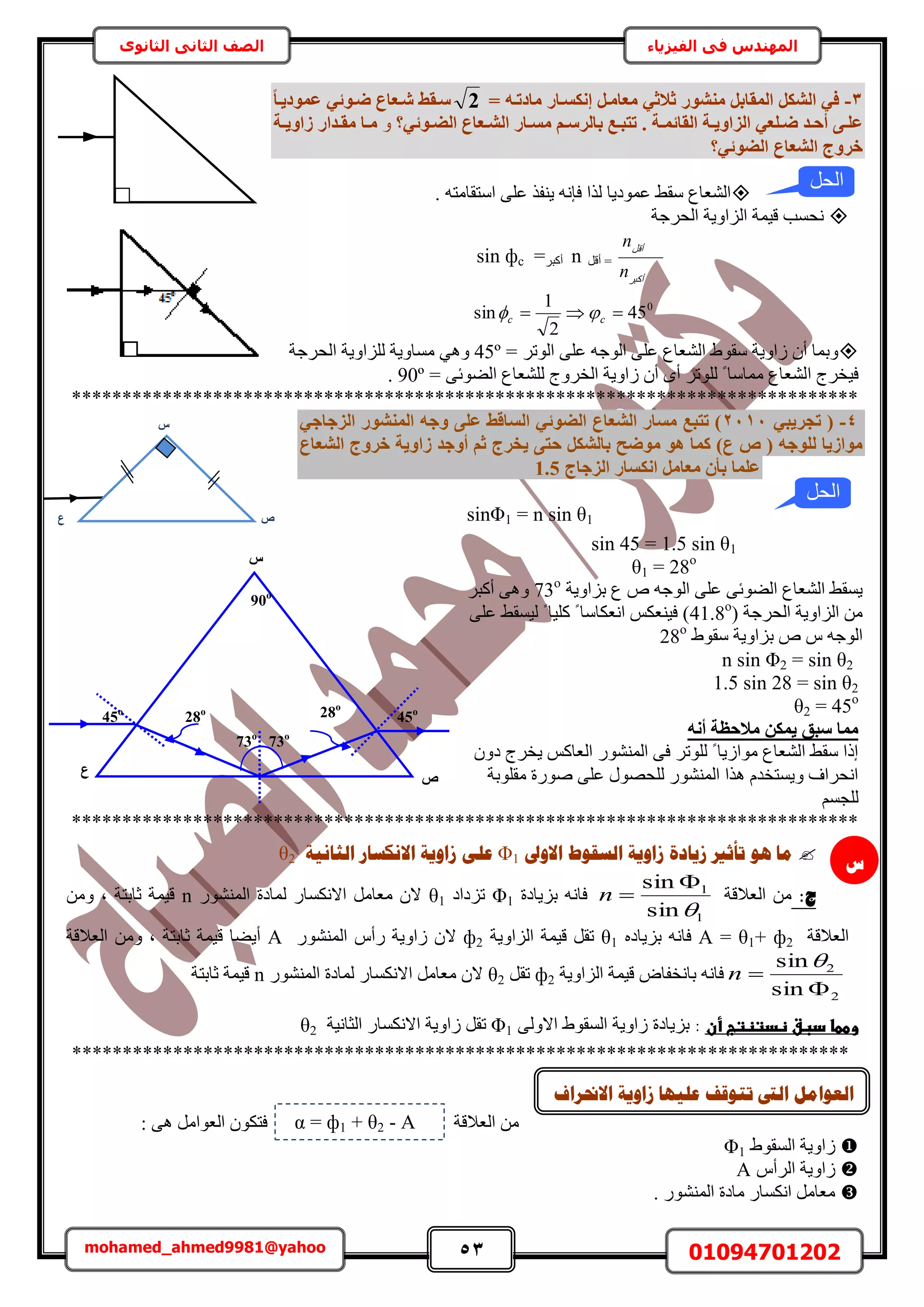 53 01094701202mohamed_ahmed9981@yahoo
‫في‬ ‫المهندس‬‫الفيزياء‬‫الثانوى‬ ‫الثاني‬ ‫الصف‬
3-= ٚ‫ٓبدرإ‬ ‫إٌٗغإبس‬ َ‫ٓؼبٓإ‬ ٢‫صالص‬ ‫ٓ٘شٞس‬ َ‫أُوبث‬ ٌَ‫اُش‬ ٢‫ك‬2‫عإوظ‬‫ا‬‫ب‬‫ػٔٞد٣إ‬ ٢‫ضإٞئ‬ ‫شإؼبع‬
‫إخ‬‫إ‬ٔ‫اُوبئ‬ ‫إخ‬‫إ‬٣ٝ‫اُضا‬ ٢‫إِؼ‬‫إ‬‫ض‬ ‫إذ‬‫إ‬‫أؽ‬ ٠‫إ‬‫إ‬ِ‫ػ‬.‫إٞئ٢؟‬‫إ‬‫اُض‬ ‫إؼبع‬‫إ‬‫اُش‬ ‫إبس‬‫إ‬‫ٓغ‬ ْ‫إ‬‫إ‬‫ثبُشع‬ ‫إغ‬‫إ‬‫رزج‬ٝ‫إخ‬‫إ‬٣ٝ‫صا‬ ‫إذاس‬‫إ‬‫ٓو‬ ‫إب‬‫إ‬ٓ
‫خشٝط‬‫اُضٞئ٢؟‬ ‫اُشؼبع‬
ٚ‫حٓظوخٓظ‬ ٠ِ‫ػ‬ ٌ‫٣٘ل‬ ٚٗ‫كب‬ ‫ٌُح‬ ‫ػٔٞى٣خ‬ ٢‫ٓو‬ ‫حُ٘ؼخع‬.
‫حُلَؿش‬ ‫حُِحٝ٣ش‬ ‫ه٤ٔش‬ ‫ٗلٔذ‬
َ‫أًز‬
َ‫أه‬
n
n
َ‫أه‬ =nَ‫أًز‬=sin фc
0
45
2
1
sin  cc 
= َ‫حُٞط‬ ٠ِ‫ػ‬ ٚ‫حُٞؿ‬ ٠ِ‫ػ‬ ‫حُ٘ؼخع‬ ١ٞ‫ٓو‬ ‫ُحٝ٣ش‬ ٕ‫أ‬ ‫ٝرٔخ‬45º٢ٛٝ‫ٓٔخٝ٣ش‬‫حُلَؿش‬ ‫ُِِحٝ٣ش‬
‫ح‬ ‫ك٤وَؽ‬= ٠‫حُ٠ٞث‬ ‫ُِ٘ؼخع‬ ‫حُوَٝؽ‬ ‫ُحٝ٣ش‬ ٕ‫أ‬ ٟ‫أ‬ َ‫ُِٞط‬ ً ‫ٓٔخٓخ‬ ‫ُ٘ؼخع‬90º.
******************************************************************************
4-٢‫رغش٣ج‬ (2111٢‫اُضعبع‬ ‫أُ٘شٞس‬ ٚ‫ٝع‬ ٠ِ‫ػ‬ ‫اُغبهظ‬ ٢‫اُضٞئ‬ ‫اُشؼبع‬ ‫ٓغبس‬ ‫رزجغ‬ )
‫ؽ‬ ٌَ‫ثبُش‬ ‫ٓٞضؼ‬ ٞٛ ‫ًٔب‬ )‫ع‬ ( ٚ‫ُِٞع‬ ‫ٓٞاص٣ب‬‫اُشؼبع‬ ‫خشٝط‬ ‫صاٝ٣خ‬ ‫أٝعذ‬ ْ‫ص‬ ‫٣خشط‬ ٠‫ز‬
‫اُضعبط‬ ‫اٌٗغبس‬ َٓ‫ٓؼب‬ ٕ‫ثأ‬ ‫ػِٔب‬1.5
sinΦ1 = n sin θ1
sin 45 = 1.5 sin θ1
θ1 = 28o
‫رِحٝ٣ش‬ ‫ع‬ ٙ ٚ‫حُٞؿ‬ ٠ِ‫ػ‬ ٠‫حُ٠ٞث‬ ‫حُ٘ؼخع‬ ٢‫٣ٔو‬73o
َ‫أًز‬ ٠ٛٝ
( ‫حُلَؿش‬ ‫حُِحٝ٣ش‬ ٖٓ41.8o
٠ِ‫ػ‬ ٢‫ُ٤ٔو‬ ً ‫ًِ٤خ‬ ً ‫حٗؼٌخٓخ‬ ٌْ‫ك٤٘ؼ‬ )
١ٞ‫ٓو‬ ‫رِحٝ٣ش‬ ٙ ّ ٚ‫حُٞؿ‬28o
n sin Φ2 = sin θ2
1.5 sin 28 = sin θ2
θ2 = 45o
ٚٗ‫أ‬ ‫ٓالؽظخ‬ ٌٖٔ٣ ‫عجن‬ ‫ٓٔب‬
ٕٝ‫ى‬ ‫٣وَؽ‬ ًْ‫حُؼخ‬ ٍُٞ٘٘ٔ‫ح‬ ٠‫ك‬ َ‫ُِٞط‬ ً ‫ٓٞحُ٣خ‬ ‫حُ٘ؼخع‬ ٢‫ٓو‬ ‫اًح‬
‫ٓوِٞرش‬ ‫ٍٛٞس‬ ٠ِ‫ػ‬ ٍٜٞ‫ُِل‬ ٍُٞ٘٘ٔ‫ح‬ ‫ٌٛح‬ ّ‫ٝ٣ٔظوي‬ ‫حٗلَحف‬
ْٔ‫ُِـ‬
******************************************************************************
‫االٔىل‬ ‫انغمٕؽ‬ ‫صأٚخ‬ ‫صٚبدح‬ ‫رأصري‬ ْٕ ‫يب‬1Φ‫انضبَٛخ‬ ‫االَكغبس‬ ‫صأٚخ‬ ٗ‫ػه‬2θ
:‫ط‬‫حُؼالهش‬ ٖٓ
1
1
sin
sin


n‫رِ٣خىس‬ ٚٗ‫كخ‬1Φ‫طِىحى‬1θٍُٞ٘٘ٔ‫ح‬ ‫ُٔخىس‬ ٍ‫حالٌٗٔخ‬ َٓ‫ٓؼخ‬ ٕ‫ال‬nٖٓٝ ‫ز‬ ‫ػخرظش‬ ‫ه٤ٔش‬
‫حُؼالهش‬A = θ1+ ф2ٙ‫رِ٣خى‬ ٚٗ‫كخ‬1θ‫حُِحٝ٣ش‬ ‫ه٤ٔش‬ َ‫طو‬ф2‫ال‬ٍُٞ٘٘ٔ‫ح‬ ّ‫ٍأ‬ ‫ُحٝ٣ش‬ ٕA‫حُؼالهش‬ ٖٓٝ ‫ز‬ ‫ػخرظش‬ ‫ه٤ٔش‬ ‫أ٣٠خ‬
2
2
sin
sin



n‫حُِحٝ٣ش‬ ‫ه٤ٔش‬ ٝ‫رخٗولخ‬ ٚٗ‫كخ‬ф2َ‫طو‬θ2ٍُٞ٘٘ٔ‫ح‬ ‫ُٔخىس‬ ٍ‫حالٌٗٔخ‬ َٓ‫ٓؼخ‬ ٕ‫ال‬n‫ػخرظش‬ ‫ه٤ٔش‬
‫وططاػدبقػظدتظتبػأن‬:٠ُٝ‫حال‬ ١ٞ‫حُٔو‬ ‫ُحٝ٣ش‬ ‫رِ٣خىس‬1Φ‫ط‬َ‫و‬‫حُؼخٗ٤ش‬ ٍ‫حالٌٗٔخ‬ ‫ُحٝ٣ش‬2θ‫ػ‬‫ػ‬
*****************************************************************************
: ٠ٛ َٓ‫حُؼٞح‬ ٌٕٞ‫كظ‬ ‫حُؼالهش‬ ٖٓ
١ٞ‫حُٔو‬ ‫ُحٝ٣ش‬1Φ
ّ‫حَُأ‬ ‫ُحٝ٣ش‬A
. ٍُٞ٘٘ٔ‫ح‬ ‫ٓخىس‬ ٍ‫حٌٗٔخ‬ َٓ‫ٓؼخ‬
‫الحل‬
‫ط‬
= ф1 + θ2 - Aα
‫االرمشاف‬ ‫صأٚخ‬ ‫ػهٛٓب‬ ‫رزٕلف‬ ‫انىت‬ ‫انؼٕايم‬
‫االرمشاف‬ ‫صأٚخ‬
45o
‫ع‬
73o
73o
90o
45o
28o 28o
‫ط‬
‫ط‬
‫ع‬
‫الحل‬
 