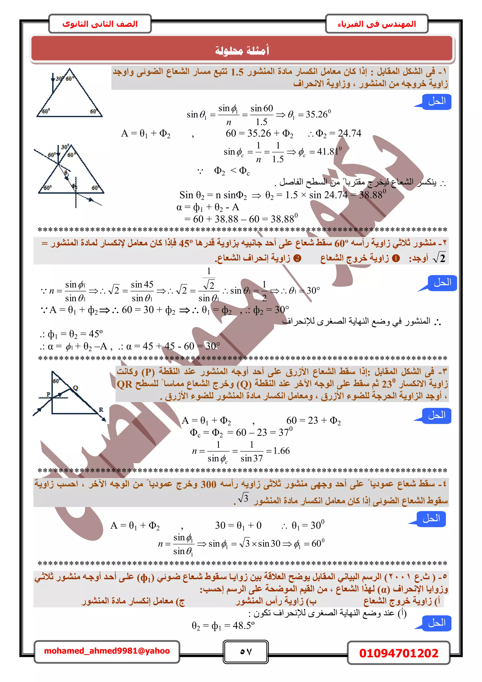 57 01094701202mohamed_ahmed9981@yahoo
‫في‬ ‫المهندس‬‫الفيزياء‬‫الثانوى‬ ‫الثاني‬ ‫الصف‬
1-‫أُ٘شٞس‬ ‫ٓبدح‬ ‫اٌٗغبس‬ َٓ‫ٓؼب‬ ٕ‫ًب‬ ‫إرا‬ : َ‫أُوبث‬ ٌَ‫اُش‬ ٠‫ك‬1.5‫ٝاٝعذ‬ ٠‫اُضٞئ‬ ‫اُشؼبع‬ ‫ٓغبس‬ ‫رزجغ‬
‫االٗؾشاف‬ ‫ٝصاٝ٣خ‬ , ‫أُ٘شٞس‬ ٖٓ ٚ‫خشٝع‬ ‫صاٝ٣خ‬
0
1
1
1 26.35
5.1
60sinsin
sin  


n
A = θ1 + Φ2 , 60 = 35.26 + Φ2 Φ2 = 24.74
0
81.41
5.1
11
sin  cc
n

Φ2 < Φc
. َٛ‫حُلخ‬ ‫حُٔطق‬ ٖٓ ً ‫ٓوظَرخ‬ ‫ُ٤وَؽ‬ ‫حُ٘ؼخع‬ ٌَٔ٘٣
Sin θ2 = n sinΦ2  θ2 = 1.5 × sin 24.74 = 38.880
= ф1 + θ2 - Aα
= 60 + 38.88 – 60 = 38.880
******************************************************************************
2-ٚ‫سأع‬ ‫صاٝ٣خ‬ ٢‫صالص‬ ‫ٓ٘شٞس‬60º‫ػ‬ ‫شؼبع‬ ‫عوظ‬‫هذسٛب‬ ‫ثضاٝ٣خ‬ ٚ٤‫عبٗج‬ ‫أؽذ‬ ٠ِ45º= ‫أُ٘شٞس‬ ‫ُٔبدح‬ ‫إلٌٗغبس‬ َٓ‫ٓؼب‬ ٕ‫ًب‬ ‫كئرا‬
2:‫أٝعذ‬‫اُشؼبع‬ ‫خشٝط‬ ‫صاٝ٣خ‬.‫اُشؼبع‬ ‫إٗؾشاف‬ ‫صاٝ٣خ‬
 30
2
1
sin
sin
2
1
2
sin
45sin
2
sin
sin
11
111
1



n
A = θ1 + ф2  60 = 30 + ф2  θ1 = ф2 , .: ф2 = 30°
‫ُإلٗلَحف‬ َٟ‫حُٜـ‬ ‫حُٜ٘خ٣ش‬ ‫ٟٝغ‬ ٢‫ك‬ ٍُٞ٘٘ٔ‫ح‬
.: ф1 = θ2 = 45º
.: α = 1 + θ2 –A , .: α = 45 + 45 - 60 = 30°
******************************************************************************
3-( ‫اُ٘وطخ‬ ‫ػ٘ذ‬ ‫أُ٘شٞس‬ ٚ‫أٝع‬ ‫أؽذ‬ ٠ِ‫ػ‬ ‫األصسم‬ ‫اُشؼبع‬ ‫عوظ‬ ‫:إرا‬ َ‫أُوبث‬ ٌَ‫اُش‬ ٠‫ك‬P‫ًٝبٗذ‬ )
‫االٌٗغبس‬ ‫صاٝ٣خ‬230
( ‫اُ٘وطخ‬ ‫ػ٘ذ‬ ‫ا٥خش‬ ٚ‫اُٞع‬ ٠ِ‫ػ‬ ‫عوظ‬ ْ‫ص‬Q‫ُِغطؼ‬ ‫ا‬ ‫ٓٔبعب‬ ‫اُشؼبع‬ ‫ٝخشط‬ )QR
. ‫األصسم‬ ‫ُِضٞء‬ ‫أُ٘شٞس‬ ‫ٓبدح‬ ‫اٌٗغبس‬ َٓ‫ٝٓؼب‬ , ‫األصسم‬ ‫ُِضٞء‬ ‫اُؾشعخ‬ ‫اُضاٝ٣خ‬ ‫أٝعذ‬ ,
A = θ1 + Φ2 , 60 = 23 + Φ2
Φc = Φ2 = 60 – 23 = 370
66.1
37sin
1
sin
1

c
n

******************************************************************************
4-ٚ‫سأع‬ ٚ٣ٝ‫صا‬ ٠‫صالص‬ ‫ٓ٘شٞس‬ ٠ٜ‫ٝع‬ ‫أؽذ‬ ٠ِ‫ػ‬ ‫ا‬ ‫ػٔٞد٣ب‬ ‫شؼبع‬ ‫عوظ‬300٥‫ا‬ ٚ‫اُٞع‬ ٖٓ ‫ا‬ ‫ػٔٞد٣ب‬ ‫ٝخشط‬‫صاٝ٣خ‬ ‫اؽغت‬ , ‫خش‬
‫أُ٘شٞس‬ ‫ٓبدح‬ ‫اٌٗغبس‬ َٓ‫ٓؼب‬ ٕ‫ًب‬ ‫إرا‬ ٠‫اُضٞئ‬ ‫اُشؼبع‬ ‫عوٞط‬3.
A = θ1 + Φ2 , 30 = θ1 + 0  θ1 = 300
0
11
1
1
6030sin3sin
sin
sin
 


n
******************************************************************************
5-‫س.ع‬ (2111( ٢‫ضإٞئ‬ ‫شإؼبع‬ ‫عإوٞط‬ ‫صٝا٣إب‬ ٖ٤‫ث‬ ‫اُؼالهخ‬ ‫٣ٞضؼ‬ َ‫أُوبث‬ ٢ٗ‫اُج٤ب‬ ْ‫اُشع‬ )ф1٢‫صالصإ‬ ‫ٓ٘شإٞس‬ ٚ‫أٝعإ‬ ‫أؽإذ‬ ٠‫ػِإ‬ )
( ‫اإلٗؾشاف‬ ‫ٝصٝا٣ب‬α:‫إؽغت‬ ْ‫اُشع‬ ٠ِ‫ػ‬ ‫أُٞضؾخ‬ ْ٤‫اُو‬ ٖٓ , ‫اُشؼبع‬ ‫ُٜزا‬ )
ُ٘ٔ‫ا‬ ‫سأط‬ ‫صاٝ٣خ‬ )‫ة‬ ‫اُشؼبع‬ ‫خشٝط‬ ‫صاٝ٣خ‬ )‫أ‬‫أُ٘شٞس‬ ‫ٓبدح‬ ‫إٌٗغبس‬ َٓ‫ٓؼب‬ )‫ط‬ ‫شٞس‬
: ٌٕٞ‫ط‬ ‫ُإلٗلَحف‬ َٟ‫حُٜـ‬ ‫حُٜ٘خ٣ش‬ ‫ٟٝغ‬ ‫ػ٘ي‬ )‫(أ‬
θ2 = ф1 = 48.5º ‫الحل‬
‫الحل‬
‫حمهٕنخ‬ ‫أيضهخ‬
‫الحل‬
‫الحل‬
‫الحل‬
 