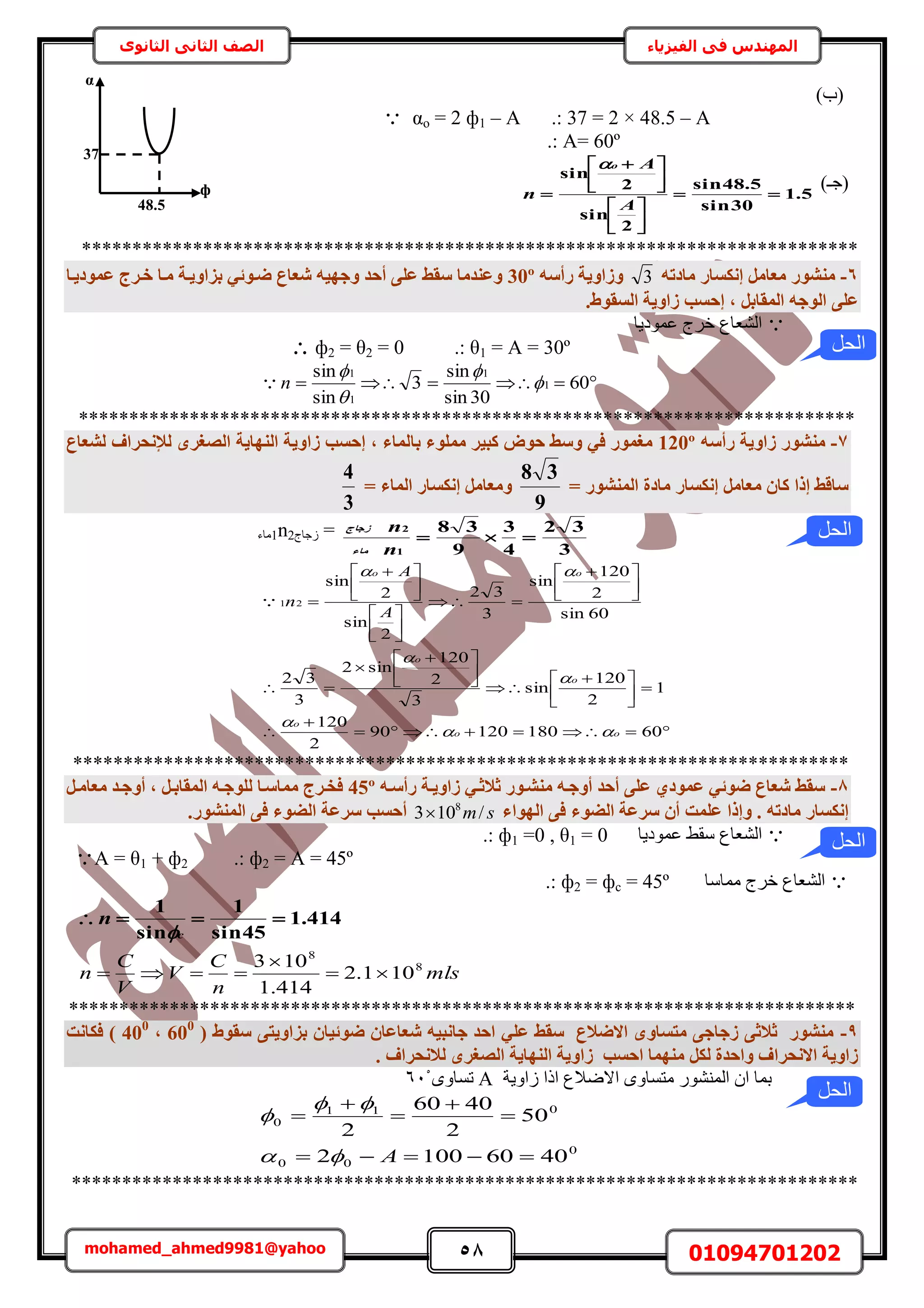 58 01094701202mohamed_ahmed9981@yahoo
‫في‬ ‫المهندس‬‫الفيزياء‬‫الثانوى‬ ‫الثاني‬ ‫الصف‬
)‫(د‬
 αo = 2 ф1 – A .: 37 = 2 × 48.5 – A
.: A= 60º
)‫(ؿـ‬5.1
30sin
5.48sin
2
sin
2
sin












 

A
A
n
o
*****************************************************************************
6-ٚ‫ٓبدر‬ ‫إٌٗغبس‬ َٓ‫ٓؼب‬ ‫ٓ٘شٞس‬3ٚ‫سأع‬ ‫ٝصاٝ٣خ‬30º‫ػٔٞد٣إب‬ ‫خإشط‬ ‫ٓإب‬ ‫ثضاٝ٣إخ‬ ٢‫ضإٞئ‬ ‫شؼبع‬ ٚ٤ٜ‫ٝع‬ ‫أؽذ‬ ٠ِ‫ػ‬ ‫عوظ‬ ‫ٝػ٘ذٓب‬
‫اُغو‬ ‫صاٝ٣خ‬ ‫إؽغت‬ , َ‫أُوبث‬ ٚ‫اُٞع‬ ٠ِ‫ػ‬.‫ٞط‬
‫ػٔٞى٣خ‬ ‫هَؽ‬ ‫حُ٘ؼخع‬
 ф2 = θ2 = 0 .: θ1 = A = 30º
 60
30sin
sin
3
sin
sin
1
1
1
1




n
*****************************************************************************
7-ٚ‫سأع‬ ‫صاٝ٣خ‬ ‫ٓ٘شٞس‬120º‫ثب‬ ‫ِٓٔٞء‬ ‫ًج٤ش‬ ‫ؽٞب‬ ‫ٝعظ‬ ٢‫ك‬ ‫ٓـٔٞس‬‫ُشؼبع‬ ‫ُإلٗؾشاف‬ ٟ‫اُصـش‬ ‫اُٜ٘ب٣خ‬ ‫صاٝ٣خ‬ ‫إؽغت‬ , ‫ُٔبء‬
= ‫أُ٘شٞس‬ ‫ٓبدح‬ ‫إٌٗغبس‬ َٓ‫ٓؼب‬ ٕ‫ًب‬ ‫إرا‬ ‫عبهظ‬
9
38
= ‫أُبء‬ ‫إٌٗغبس‬ َٓ‫ٝٓؼب‬
3
4
‫1ٓخء‬n2‫ُؿخؽ‬ =
3
32
4
3
9
38
1
2

n
n
‫ٓبء‬
‫صعبط‬








 






 







 












 

6018012090
2
120
1
2
120
sin
3
2
120
sin2
3
32
60sin
2
120
sin
3
32
2
sin
2
sin
21
oo
o
o
o
oo
A
A
n






*****************************************************************************
8-ٚ‫سأعإ‬ ‫صاٝ٣إخ‬ ٢‫صالصإ‬ ‫ٓ٘شإٞس‬ ٚ‫أٝعإ‬ ‫أؽذ‬ ٠ِ‫ػ‬ ١‫ػٔٞد‬ ٢‫ضٞئ‬ ‫شؼبع‬ ‫عوظ‬45ºَ‫ٓؼبٓإ‬ ‫أٝعإذ‬ , َ‫أُوبثإ‬ ٚ‫ُِٞعإ‬ ‫ٓٔبعإب‬ ‫كخإشط‬
‫اُٜٞاء‬ ٠‫ك‬ ‫اُضٞء‬ ‫عشػخ‬ ٕ‫أ‬ ‫ػِٔذ‬ ‫ٝإرا‬ . ٚ‫ٓبدر‬ ‫إٌٗغبس‬sm/103 8
.‫أُ٘شٞس‬ ٠‫ك‬ ‫اُضٞء‬ ‫عشػخ‬ ‫أؽغت‬
‫ػٔٞى٣خ‬ ٢‫ٓو‬ ‫حُ٘ؼخع‬.: ф1 =0 , θ1 = 0
A = θ1 + ф2 .: ф2 = A = 45º
‫ٓٔخٓخ‬ ‫هَؽ‬ ‫حُ٘ؼخع‬.: ф2 = фc = 45º
414.1
45sin
1
sin
1

c
n

mls
n
C
V
V
C
n 8
8
101.2
414.1
103



******************************************************************************
9-( ‫عوٞط‬ ٠‫ثضاٝ٣ز‬ ٕ‫ضٞئ٤ب‬ ٕ‫شؼبػب‬ ٚ٤‫عبٗج‬ ‫اؽذ‬ ٢ِ‫ػ‬ ‫عوظ‬ ‫االضالع‬ ٟٝ‫ٓزغب‬ ٠‫صعبع‬ ٠‫صالص‬ ‫ٓ٘شٞس‬600
,400
‫كٌبٗذ‬ )
. ‫ُالٗؾشاف‬ ٟ‫اُصـش‬ ‫اُٜ٘ب٣خ‬ ‫صاٝ٣خ‬ ‫اؽغت‬ ‫ٜٓ٘ٔب‬ ٌَُ ‫ٝاؽذح‬ ‫االٗؾشاف‬ ‫صاٝ٣خ‬
‫ُحٝ٣ش‬ ‫حًح‬ ‫حالٟالع‬ ٟٝ‫ٓظٔخ‬ ٍُٞ٘٘ٔ‫ح‬ ٕ‫ح‬ ‫رٔخ‬Aٟٝ‫طٔخ‬616
0
00
011
0
40601002
50
2
4060
2






A


******************************************************************************
‫الحل‬
‫الحل‬
α
48.5
ф
1
37
‫الحل‬
‫الحل‬
 