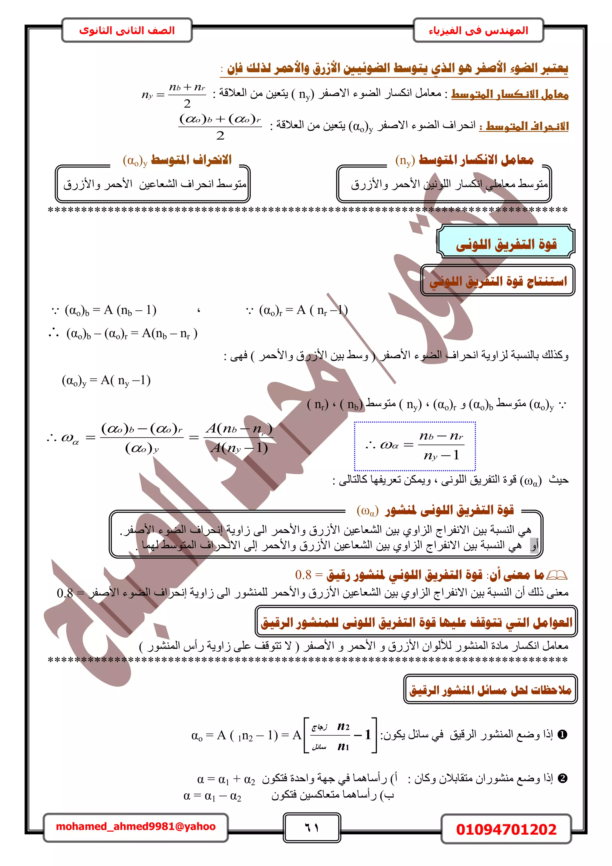 61 01094701202mohamed_ahmed9981@yahoo
‫في‬ ‫المهندس‬‫الفيزياء‬‫الثانوى‬ ‫الثاني‬ ‫الصف‬
‫انؼٕئٛني‬ ‫ٚزٕعؾ‬ ٘‫انز‬ ْٕ ‫األطفش‬ ‫انؼٕء‬ ‫ٚؼزرب‬: ٌ‫فا‬ ‫نزنك‬ ‫ٔاألمحش‬ ‫األصسق‬
‫ططاطلػاالظصدارػاضطتودط‬( َ‫حالٛل‬ ‫حُ٠ٞء‬ ٍ‫حٌٗٔخ‬ َٓ‫ٓؼخ‬ :ny: ‫حُؼالهش‬ ٖٓ ٖ٤‫٣ظؼ‬ )
2
rb
y
nn
n


:‫االظحرافػاضطتودطػػ‬َ‫حالٛل‬ ‫حُ٠ٞء‬ ‫حٗلَحف‬(αo)y: ‫حُؼالهش‬ ٖٓ ٖ٤‫٣ظؼ‬
2
)()( robo  
******************************************************************************
(αo)r = A ( nr –1)‫ز‬(αo)b = A (nb – 1)
(αo)b – (αo)r = A(nb – nr )
: ٠ٜ‫ك‬ ) َٔ‫ٝحألك‬ ‫حألٍُم‬ ٖ٤‫ر‬ ٢ٓٝ ( َ‫حألٛل‬ ‫حُ٠ٞء‬ ‫حٗلَحف‬ ‫ُِحٝ٣ش‬ ‫رخُ٘ٔزش‬ ‫ًٌُٝي‬
(αo)y = A( ny –1)
(αo)y٢ٓٞ‫ٓظ‬(αo)bٝ(αo)r( ‫ز‬ny( ٢ٓٞ‫ٓظ‬ )nb( ‫ز‬ )nr)
)1(
)(
)(
)()(





y
b
yo
robo
nA
nnA r



‫ك٤غ‬(αω): ٠ُ‫ًخُظخ‬ ‫طؼَ٣لٜخ‬ ٌٖٔ٣ٝ ‫ز‬ ٠ُِٗٞ‫ح‬ ‫حُظلَ٣ن‬ ‫هٞس‬
:ٌ‫أ‬ ‫يؼىن‬ ‫يب‬‫سلٛك‬ ‫دلُشٕس‬ َٕٙ‫انه‬ ‫انزفشٚك‬ ‫لٕح‬=0.8
ُ‫حأل‬ ٖ٤‫حُ٘ؼخػ‬ ٖ٤‫ر‬ ١ٝ‫حُِح‬ ‫حالٗلَحؽ‬ ٖ٤‫ر‬ ‫حُ٘ٔزش‬ ٕ‫أ‬ ‫ًُي‬ ٠٘‫ٓؼ‬ٍُِٞ٘٘ٔ َٔ‫ٝحألك‬ ‫ٍم‬٠ُ‫ح‬= َ‫حألٛل‬ ‫حُ٠ٞء‬ ‫اٗلَحف‬ ‫ُحٝ٣ش‬0.8
) ٍُٞ٘٘ٔ‫ح‬ ّ‫ٍأ‬ ‫ُحٝ٣ش‬ ٠ِ‫ػ‬ ‫طظٞهق‬ ‫ال‬ ( َ‫حألٛل‬ ٝ َٔ‫حألك‬ ٝ ‫حألٍُم‬ ٕ‫ُألُٞح‬ ٍُٞ٘٘ٔ‫ح‬ ‫ٓخىس‬ ٍ‫حٌٗٔخ‬ َٓ‫ٓؼخ‬
******************************************************************************
αo = A ( 1n2 – 1) = A 



 1
1
2
n
n
َ‫عبئ‬
‫صعبط‬
:ٌٕٞ٣ َ‫ٓخث‬ ٢‫ك‬ ‫حَُه٤ن‬ ٍُٞ٘٘ٔ‫ح‬ ‫ٟٝغ‬ ‫اًح‬ 
: ٕ‫ًٝخ‬ ٕ‫ٓظوخرال‬ ٕ‫ٍٓ٘٘ٞح‬ ‫ٟٝغ‬ ‫اًح‬ٌٕٞ‫كظ‬ ‫ٝحكيس‬ ‫ؿٜش‬ ٢‫ك‬ ‫ٍأٓخٛٔخ‬ )‫أ‬α = α1 + α2
ٌٕٞ‫كظ‬ ٖ٤ًٔ‫ٓظؼخ‬ ‫ٍأٓخٛٔخ‬ )‫د‬α = α1 – α2
‫انشلٛك‬ ‫ادلُشٕس‬ ‫يغبئم‬ ‫حلم‬ ‫يالؽظبد‬
ٍ‫حٌٗٔخ‬ ٢ِٓ‫ٓؼخ‬ ٢ٓٞ‫ٓظ‬ٖ٤ُِٗٞ‫ح‬‫ٝحألٍُم‬ َٔ‫حألك‬
‫ادلزٕعؾ‬ ‫االَكغبس‬ ‫يؼبيم‬(ny)
٢ٓٞ‫ٓظ‬ٖ٤‫حُ٘ؼخػ‬ ‫حٗلَحف‬‫ٝحألٍُم‬ َٔ‫حألك‬
‫ادلزٕعؾ‬ ‫االرمشاف‬(αo)y
َٕٗ‫انه‬ ‫انزفشٚك‬ ‫لٕح‬
‫انه‬ ‫انزفشٚك‬ ‫لٕح‬ ‫اعزُزبط‬َٕٙ
1


y
rb
n
nn

‫والحمر‬ ‫رق‬ ‫ال‬ ‫الشعاعي‬ ‫ي‬ ‫او‬ ‫ال‬ ‫االنفراأل‬ ‫ي‬ ‫ة‬ ‫النس‬ ‫هي‬‫ال‬.‫الصفر‬ ‫الضوء‬ ‫هنحراف‬ ‫اوية‬
‫صو‬‫المتوسط‬ ‫االنحراف‬ ‫هل‬ ‫والحمر‬ ‫رق‬ ‫ال‬ ‫الشعاعي‬ ‫ي‬ ‫او‬ ‫ال‬ ‫االنفراأل‬ ‫ي‬ ‫ة‬ ‫النس‬ ‫هي‬. ‫ُٜٔخ‬
‫دلُشٕس‬ َٕٗ‫انه‬ ‫انزفشٚك‬ ‫لٕح‬(αω)
‫ان‬ ‫انؼٕايم‬ٙ‫ز‬‫ر‬‫ػهٛٓب‬ ‫زٕلف‬‫انشلٛك‬ ‫نهًُشٕس‬ َٕٗ‫انه‬ ‫انزفشٚك‬ ‫لٕح‬
 