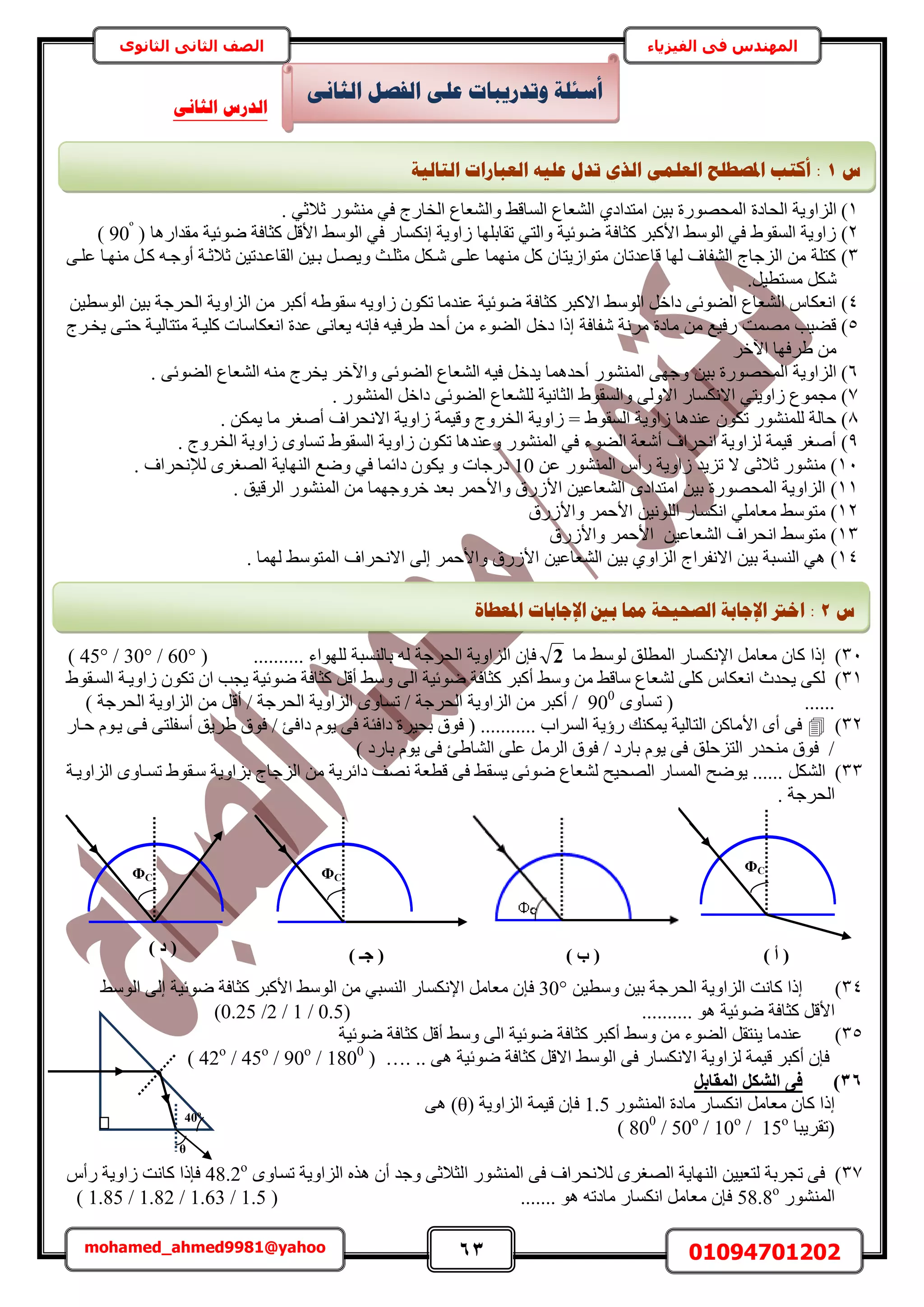63 01094701202mohamed_ahmed9981@yahoo
‫في‬ ‫المهندس‬‫الفيزياء‬‫الثانوى‬ ‫الثاني‬ ‫الصف‬
1)‫حُِح‬. ٢‫ػالػ‬ ٍٞ٘٘ٓ ٢‫ك‬ ‫حُوخٍؽ‬ ‫ٝحُ٘ؼخع‬ ٢‫حُٔخه‬ ‫حُ٘ؼخع‬ ١‫حٓظيحى‬ ٖ٤‫ر‬ ‫حُٔلٍٜٞس‬ ‫حُلخىس‬ ‫ٝ٣ش‬
2)( ‫ٓويحٍٛخ‬ ‫ٟٞث٤ش‬ ‫ًؼخكش‬ َ‫حأله‬ ٢ُٓٞ‫ح‬ ٢‫ك‬ ٍ‫اٌٗٔخ‬ ‫ُحٝ٣ش‬ ‫طوخرِٜخ‬ ٢‫ٝحُظ‬ ‫ٟٞث٤ش‬ ‫ًؼخكش‬ َ‫حألًز‬ ٢ُٓٞ‫ح‬ ٢‫ك‬ ١ٞ‫حُٔو‬ ‫ُحٝ٣ش‬90º
)
3)ٝ ‫ٓؼِاغ‬ ٌَ‫ٗا‬ ٠‫ػِا‬ ‫ٜٓ٘ٔخ‬ ًَ ٕ‫ٓظٞحُ٣ظخ‬ ٕ‫هخػيطخ‬ ‫ُٜخ‬ ‫حُ٘لخف‬ ‫حُِؿخؽ‬ ٖٓ ‫ًظِش‬٠‫ػِا‬ ‫ٜٓ٘اخ‬ َ‫ًا‬ ٚ‫أٝؿا‬ ‫ػالػاش‬ ٖ٤‫حُوخػايط‬ ٖ٤‫را‬ َ‫٣ٜا‬
.َ٤‫ٓٔظط‬ ٌَٗ
4)ٖ٤‫حُٞٓط‬ ٖ٤‫ر‬ ‫حُلَؿش‬ ‫حُِحٝ٣ش‬ ٖٓ َ‫أًز‬ ٚ١ٞ‫ٓو‬ ٚ٣ٝ‫ُح‬ ٌٕٞ‫ط‬ ‫ػ٘يٓخ‬ ‫ٟٞث٤ش‬ ‫ًؼخكش‬ َ‫حالًز‬ ٢ُٓٞ‫ح‬ َ‫ىحه‬ ٠‫حُ٠ٞث‬ ‫حُ٘ؼخع‬ ّ‫حٗؼٌخ‬
5)‫ٗلخكش‬ ‫َٓٗش‬ ‫ٓخىس‬ ٖٓ ‫ٍك٤غ‬ ‫ٜٓٔض‬ ‫ه٠٤ذ‬‫ٓظظ‬ ‫ًِ٤اش‬ ‫حٗؼٌخٓخص‬ ‫ػيس‬ ٠ٗ‫٣ؼخ‬ ٚٗ‫كب‬ ٚ٤‫١َك‬ ‫أكي‬ ٖٓ ‫حُ٠ٞء‬ َ‫ىه‬ ‫اًح‬‫٣واَؽ‬ ٠‫كظا‬ ‫خُ٤اش‬
َ‫ح٥ه‬ ‫١َكٜخ‬ ٖٓ
6)ٖ٤‫ر‬ ‫حُٔلٍٜٞس‬ ‫حُِحٝ٣ش‬. ٠‫حُ٠ٞث‬ ‫حُ٘ؼخع‬ ٚ٘ٓ ‫٣وَؽ‬ َ‫ٝح٥ه‬ ٠‫حُ٠ٞث‬ ‫حُ٘ؼخع‬ ٚ٤‫ك‬ َ‫٣يه‬ ‫أكيٛٔخ‬ ٍُٞ٘٘ٔ‫ح‬ ٠ٜ‫ٝؿ‬
7). ٍُٞ٘٘ٔ‫ح‬ َ‫ىحه‬ ٠‫حُ٠ٞث‬ ‫ُِ٘ؼخع‬ ‫حُؼخٗ٤ش‬ ١ٞ‫ٝحُٔو‬ ٠ُٝ‫حال‬ ٍ‫حالٌٗٔخ‬ ٢‫ُحٝ٣ظ‬ ‫ٓـٔٞع‬
8)‫ٝه٤ٔش‬ ‫حُوَٝؽ‬ ‫ُحٝ٣ش‬ = ١ٞ‫حُٔو‬ ‫ُحٝ٣ش‬ ‫ػ٘يٛخ‬ ٌٕٞ‫ط‬ ٍُِٞ٘٘ٔ ‫كخُش‬. ٌٖٔ٣ ‫ٓخ‬ َ‫أٛـ‬ ‫حالٗلَحف‬ ‫ُحٝ٣ش‬
9). ‫حُوَٝؽ‬ ‫ُحٝ٣ش‬ ٟٝ‫طٔخ‬ ١ٞ‫حُٔو‬ ‫ُحٝ٣ش‬ ٌٕٞ‫ط‬ ‫ٝػ٘يٛخ‬ ٍُٞ٘٘ٔ‫ح‬ ٢‫ك‬ ‫حُ٠ٞء‬ ‫أٗؼش‬ ‫حٗلَحف‬ ‫ُِحٝ٣ش‬ ‫ه٤ٔش‬ َ‫أٛـ‬
11)٠‫ػالػ‬ ٍٖٞ٘٘ٓ‫ػ‬ ٍُٞ٘٘ٔ‫ح‬ ّ‫ٍأ‬ ‫ُحٝ٣ش‬ ‫طِ٣ي‬ ‫ال‬10‫ىٍؿخص‬ٝ‫ُإلٗلَحف‬ َٟ‫حُٜـ‬ ‫حُٜ٘خ٣ش‬ ‫ٟٝغ‬ ٢‫ك‬ ‫ىحثٔخ‬ ٌٕٞ٣.
11)٤‫حُ٘ؼخػ‬ ٟ‫حٓظيحى‬ ٖ٤‫ر‬ ‫حُٔلٍٜٞس‬ ‫حُِحٝ٣ش‬. ‫حَُه٤ن‬ ٍُٞ٘٘ٔ‫ح‬ ٖٓ ‫هَٝؿٜٔخ‬ ‫رؼي‬ َٔ‫ٝحألك‬ ‫حألٍُم‬ ٖ
12)ٍ‫حٌٗٔخ‬ ٢ِٓ‫ٓؼخ‬ ٢ٓٞ‫ٓظ‬ٖ٤ُِٗٞ‫ح‬‫ٝحألٍُم‬ َٔ‫حألك‬
13)٢ٓٞ‫ٓظ‬ٖ٤‫حُ٘ؼخػ‬ ‫حٗلَحف‬‫ٝحألٍُم‬ َٔ‫حألك‬
14)٢ٓٞ‫حُٔظ‬ ‫حالٗلَحف‬ ٠ُ‫ا‬ َٔ‫ٝحألك‬ ‫حألٍُم‬ ٖ٤‫حُ٘ؼخػ‬ ٖ٤‫ر‬ ١ٝ‫حُِح‬ ‫حالٗلَحؽ‬ ٖ٤‫ر‬ ‫حُ٘ٔزش‬ ٢ٛ. ‫ُٜٔخ‬
31)ٓ ٢ُٓٞ ‫حُٔطِن‬ ٍ‫حإلٌٗٔخ‬ َٓ‫ٓؼخ‬ ٕ‫ًخ‬ ‫اًح‬‫خ‬2.......... ‫ُِٜٞحء‬ ‫رخُ٘ٔزش‬ ُٚ ‫حُلَؿش‬ ‫حُِحٝ٣ش‬ ٕ‫كب‬(60°/30°/45°)
31)١ٞ‫حُٔاو‬ ‫ُحٝ٣اش‬ ٌٕٞ‫ط‬ ٕ‫ح‬ ‫٣ـذ‬ ‫ٟٞث٤ش‬ ‫ًؼخكش‬ َ‫أه‬ ٢ٓٝ ٠ُ‫ح‬ ‫ٟٞث٤ش‬ ‫ًؼخكش‬ َ‫أًز‬ ٢ٓٝ ٖٓ ٢‫ٓخه‬ ‫ُ٘ؼخع‬ ٠ًِ ّ‫حٗؼٌخ‬ ‫٣ليع‬ ٠ٌُ
ٟٝ‫طٔخ‬ ( ......900
َ‫أًز‬ /) ‫حُلَؿش‬ ‫حُِحٝ٣ش‬ ٖٓ َ‫أه‬ / ‫حُلَؿش‬ ‫حُِحٝ٣ش‬ ٟٝ‫طٔخ‬ / ‫حُلَؿش‬ ‫حُِحٝ٣ش‬ ٖٓ
32)ٍ‫كاخ‬ ّٞ‫٣ا‬ ٠‫كا‬ ٠‫أٓلِظ‬ ‫١َ٣ن‬ ‫كٞم‬ / ‫ىحكت‬ ّٞ٣ ٠‫ك‬ ‫ىحكجش‬ ‫رل٤َس‬ ‫كٞم‬ ( ........... ‫حَُٔحد‬ ‫ٍإ٣ش‬ ‫٣ٌٔ٘ي‬ ‫حُظخُ٤ش‬ ًٖ‫حألٓخ‬ ٟ‫أ‬ ٠‫ك‬
) ‫رخٍى‬ ّٞ٣ ٠‫ك‬ ‫حُ٘خ١ت‬ ٠ِ‫ػ‬ ََُٓ‫ح‬ ‫كٞم‬ / ‫رخٍى‬ ّٞ٣ ٠‫ك‬ ‫حُظِكِن‬ ٍ‫ٓ٘لي‬ ‫كٞم‬ /
33)ٌَُ٘‫ح‬‫حُِحٝ٣اش‬ ٟٝ‫طٔاخ‬ ١ٞ‫ٓاو‬ ‫رِحٝ٣ش‬ ‫حُِؿخؽ‬ ٖٓ ‫ىحثَ٣ش‬ ‫ٜٗق‬ ‫هطؼش‬ ٠‫ك‬ ٢‫٣ٔو‬ ٠‫ٟٞث‬ ‫ُ٘ؼخع‬ ‫حُٜل٤ق‬ ٍ‫حُٔٔخ‬ ‫٣ٟٞق‬ ......
. ‫حُلَؿش‬
34)ٖ٤‫ٝٓط‬ ٖ٤‫ر‬ ‫حُلَؿش‬ ‫حُِحٝ٣ش‬ ‫ًخٗض‬ ‫اًح‬30°‫كب‬‫ًؼخكش‬ َ‫حألًز‬ ٢ُٓٞ‫ح‬ ٖٓ ٢‫حُ٘ٔز‬ ٍ‫حإلٌٗٔخ‬ َٓ‫ٓؼخ‬ ٕ‫ٟٞث٤ش‬٢ُٓٞ‫ح‬ ٠ُ‫ا‬
‫ًؼخكش‬ َ‫حأله‬‫ٟٞث٤ش‬.......... ٞٛ(0.5/1/2/0.25)
35)‫ٟٞث٤ش‬ ‫ًؼخكش‬ َ‫أه‬ ٢ٓٝ ٠ُ‫ح‬ ‫ٟٞث٤ش‬ ‫ًؼخكش‬ َ‫أًز‬ ٢ٓٝ ٖٓ ‫حُ٠ٞء‬ َ‫٣٘ظو‬ ‫ػ٘يٓخ‬
. ٠ٛ ‫ٟٞث٤ش‬ ‫ًؼخكش‬ َ‫حاله‬ ٢ُٓٞ‫ح‬ ٠‫ك‬ ٍ‫حالٌٗٔخ‬ ‫ُِحٝ٣ش‬ ‫ه٤ٔش‬ َ‫أًز‬ ٕ‫كب‬( 42o
/ 45o
/ 90o
/ 1800
) …. .
36)َ‫أُوبث‬ ٌَ‫اُش‬ ٠‫ك‬
ٌٗ‫ح‬ َٓ‫ٓؼخ‬ ٕ‫ًخ‬ ‫اًح‬ٍُٞ٘٘ٔ‫ح‬ ‫ٓخىس‬ ٍ‫ٔخ‬1.5( ‫حُِحٝ٣ش‬ ‫ه٤ٔش‬ ٕ‫كب‬θ٠ٛ )
‫(طوَ٣زخ‬15o
800
/ 50o
/ 10o
/)
37)ٟٝ‫طٔخ‬ ‫حُِحٝ٣ش‬ ٌٙٛ ٕ‫أ‬ ‫ٝؿي‬ ٠‫حُؼالػ‬ ٍُٞ٘٘ٔ‫ح‬ ٠‫ك‬ ‫ُالٗلَحف‬ َٟ‫حُٜـ‬ ‫حُٜ٘خ٣ش‬ ٖ٤٤‫ُظؼ‬ ‫طـَرش‬ ٠‫ك‬48.2o
ّ‫ٍأ‬ ‫ُحٝ٣ش‬ ‫ًخٗض‬ ‫كبًح‬
ٍُٞ٘٘ٔ‫ح‬58.8o
....... ٞٛ ٚ‫ٓخىط‬ ٍ‫حٌٗٔخ‬ َٓ‫ٓؼخ‬ ٕ‫كب‬( 1.85 / 1.82 / 1.63 / 1.5 )
ΦCΦCΦC
(‫د‬) (‫عـ‬) (‫ة‬) (‫أ‬)
َٗ‫انضب‬ ‫انفظم‬ ٗ‫ػه‬ ‫ٔرذسٚجبد‬ ‫أعئهخ‬
َٗ‫انضب‬ ‫انذسط‬
‫ط‬2‫اإل‬ ‫ثني‬ ‫دمب‬ ‫انظؾٛؾخ‬ ‫اإلعبثخ‬ ‫اخرت‬ :‫ادلؼـ‬ ‫عبثبد‬‫بح‬
θ
40o
‫ط‬1:‫انزبنٛخ‬ ‫انؼجبساد‬ ّٛ‫ػه‬ ‫رذل‬ ٘‫انز‬ ًٙ‫انؼه‬ ‫ادلظـهؼ‬ ‫أكزت‬
 